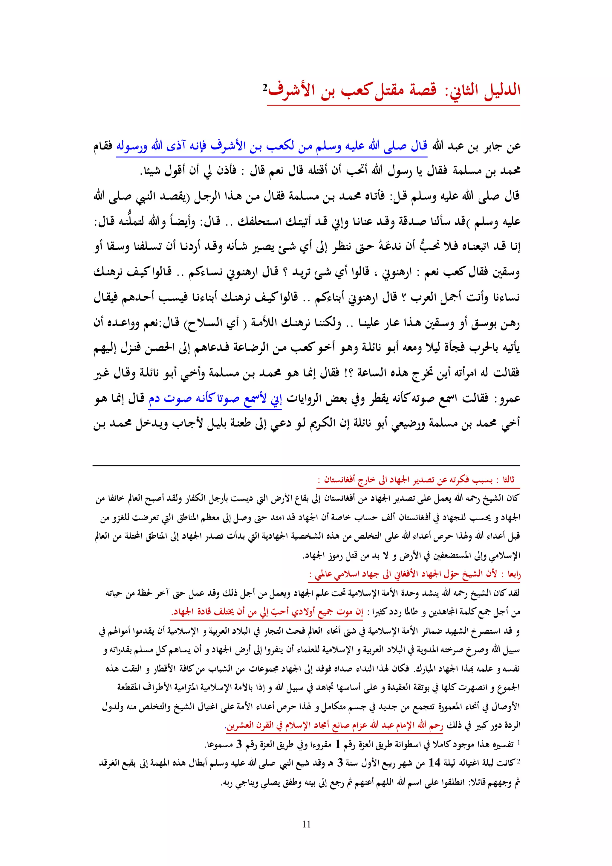 11
‫األشرف‬ ‫بن‬ ‫كعب‬‫مقتل‬ ‫قصة‬ :‫الثاين‬ ‫الدليل‬2
‫هللا‬ ‫عبد‬ ‫بن‬ ‫جابر‬ ‫عن‬‫ـوله‬‫س‬‫ور‬ ‫هللا‬ ‫مذه‬ ‫ـه‬‫ن‬‫فإ‬ ‫ـرف‬‫ش‬‫األ‬ ‫ـن‬‫ب‬ ‫ـب‬‫ع‬‫لك‬ ‫ـن‬‫م‬ ‫ـلم‬‫س‬‫و‬ ‫ـه‬‫ي‬‫عل‬ ‫هللا‬ ‫ـلى‬‫ص‬ ‫ـال‬‫ق‬‫ـام‬‫ق‬‫ف‬
‫ف‬ ‫مسلمة‬ ‫بن‬ ‫حممد‬.‫شيئا‬ ‫أقول‬ ‫أن‬ ‫يل‬ ‫فأذن‬ : ‫قال‬ ‫نعم‬ ‫قال‬ ‫أقتله‬ ‫أن‬ ‫أحتب‬ ‫هللا‬ ‫رسول‬ ‫يا‬ ‫قال‬
‫هللا‬ ‫ـلى‬‫ص‬ ‫ـيب‬‫ن‬‫ال‬ ‫ـد‬‫ص‬‫(يق‬ ‫ـل‬‫ج‬‫الر‬ ‫ـذا‬‫ه‬ ‫ـن‬‫م‬ ‫ـال‬‫ق‬‫ف‬ ‫ـلمة‬‫س‬‫م‬ ‫ـن‬‫ب‬ ‫ـد‬‫م‬‫حم‬ ‫ـاه‬‫ت‬‫فأ‬ :‫ـل‬‫ق‬ ‫ـلم‬‫س‬‫و‬ ‫عليه‬ ‫هللا‬ ‫صلى‬ ‫قال‬
‫وهللا‬ ً‫ا‬‫ـ‬‫ض‬‫أي‬‫و‬ :‫ـال‬‫ق‬ .. ‫ـتحلفك‬‫س‬‫ا‬ ‫ـك‬‫ت‬‫أتي‬ ‫ـد‬‫ق‬ ‫وإين‬ ‫ـا‬‫ن‬‫عنا‬ ‫ـد‬‫ق‬‫و‬ ‫ـدقة‬‫ص‬ ‫سألنا‬ ‫)قد‬ ‫وسلم‬ ‫عليه‬‫ـه‬‫ن‬ُّ‫ل‬‫لتم‬:‫ـال‬‫ق‬
‫اتبع‬ ‫ـد‬‫ق‬ ‫ـا‬‫ن‬‫إ‬ُ‫ـه‬َ‫ندع‬ ‫أن‬ ُّ‫ـب‬‫ـ‬‫حن‬ ‫ـال‬‫ف‬ ‫ـاه‬‫ـ‬‫ن‬‫أو‬ ‫ـقا‬‫ـ‬‫س‬‫و‬ ‫ـلفنا‬‫س‬‫ت‬ ‫أن‬ ‫ـا‬‫ـ‬‫ن‬‫أرد‬ ‫ـد‬‫ق‬‫و‬ ‫ـأنه‬‫ـ‬‫ش‬ ‫ـ‬‫ص‬‫ي‬ ‫ـئ‬‫ـ‬‫ش‬ ‫أي‬ ‫إىل‬ ‫ـر‬‫ظ‬‫نن‬ ‫ـ‬‫ـ‬‫ح‬
‫ـك‬‫ن‬‫نره‬ ‫ـف‬‫ي‬‫ك‬‫ا‬‫و‬‫ـال‬‫ق‬ .. ‫ـاءكم‬‫س‬‫ن‬ ‫ـوين‬‫ن‬‫اره‬ ‫ـال‬‫ق‬ ‫؟‬ ‫ـد‬‫ي‬‫ر‬‫ت‬ ‫ـئ‬‫ش‬ ‫أي‬ ‫ا‬‫و‬‫قال‬ ، ‫ارهنوين‬ : ‫نعم‬ ‫كعب‬‫فقال‬ ‫وسقني‬
‫ـا‬‫ق‬‫في‬ ‫ـدهم‬‫ح‬‫أ‬ ‫ـب‬‫س‬‫في‬ ‫ـا‬‫ن‬‫أبناء‬ ‫ـك‬‫ن‬‫نره‬ ‫ـف‬‫ي‬‫ك‬‫ا‬‫و‬‫قال‬ .. ‫أبناءكم‬ ‫ارهنوين‬ ‫قال‬ ‫؟‬ ‫العرب‬ ‫أمجل‬ ‫أنت‬‫و‬ ‫نساءنا‬‫ل‬
‫أن‬ ‫ـده‬‫ـ‬‫ع‬‫ا‬‫و‬‫و‬ ‫ـال:نعم‬‫ق‬ )‫ـالح‬‫س‬‫ال‬ ‫أي‬ ( ‫ـة‬‫ـ‬‫م‬‫الل‬ ‫ـك‬‫ن‬‫نره‬ ‫ـا‬‫ن‬‫ولكن‬ .. ‫ـا‬‫ـ‬‫ن‬‫علي‬ ‫ـار‬‫ع‬ ‫ـذا‬‫ه‬ ‫ـقني‬‫ـ‬‫س‬‫و‬ ‫أو‬ ‫ـق‬‫س‬‫بو‬ ‫ـن‬‫ه‬‫ر‬
‫ـيهم‬‫ل‬‫إ‬ ‫ـزل‬‫ن‬‫ف‬ ‫ـن‬‫ص‬‫احل‬ ‫إىل‬ ‫ـدعاهم‬‫ف‬ ‫ـاعة‬‫ض‬‫الر‬ ‫ـن‬‫م‬ ‫ـب‬‫ع‬‫ك‬‫ـو‬‫خ‬‫أ‬ ‫ـو‬‫ه‬‫و‬ ‫ـة‬‫ل‬‫نائ‬ ‫ـو‬‫ب‬‫أ‬ ‫ومعه‬ ‫ليال‬ ‫فجأة‬ ‫باحلرب‬ ‫يأتيه‬
‫نائ‬ ‫ـو‬‫ب‬‫أ‬ ‫ـي‬‫خ‬‫أ‬‫و‬ ‫ـلمة‬‫س‬‫م‬ ‫ـن‬‫ب‬ ‫ـد‬‫م‬‫حم‬ ‫ـو‬‫ه‬ ‫ـا‬‫من‬‫إ‬ ‫فقال‬ !‫؟‬ ‫الساعة‬ ‫هذه‬ ‫خترج‬ ‫أين‬ ‫أته‬‫ر‬‫ام‬ ‫له‬ ‫فقالت‬‫ـ‬‫غ‬ ‫ـال‬‫ق‬‫و‬ ‫ـة‬‫ل‬
‫اياا‬‫و‬‫الر‬ ‫بعض‬ ‫ويف‬ ‫يقطر‬ ‫كأنه‬‫صوته‬ ‫امسع‬ ‫فقالت‬ :‫عمرو‬‫دم‬ ‫ـوا‬‫ص‬ ‫ـه‬‫ن‬‫كأ‬‫ـوتا‬‫ص‬ ‫ألمسع‬ ‫إين‬‫ـو‬‫ه‬ ‫ـا‬‫من‬‫إ‬ ‫ـال‬‫ق‬
‫ـن‬‫ب‬ ‫ـد‬‫م‬‫حم‬ ‫ـدخل‬‫ي‬‫و‬ ‫ـاب‬‫ج‬‫أل‬ ‫ـل‬‫ي‬‫بل‬ ‫ـة‬‫ن‬‫طع‬ ‫إىل‬ ‫ـي‬‫ع‬‫د‬ ‫ـو‬‫ل‬ ‫ـرمي‬‫ك‬‫ال‬ ‫إن‬ ‫نائلة‬ ‫أبو‬ ‫ورضيعي‬ ‫مسلمة‬ ‫بن‬ ‫حممد‬ ‫أخي‬
: ‫أفرانستان‬ ‫خارج‬ ‫اىل‬ ‫اجلهاد‬ ‫تصدير‬ ‫عن‬ ‫فكرته‬ ‫بسبب‬ : ‫ثالثا‬
‫من‬ ‫خائفا‬ ‫العامل‬ ‫أصبح‬ ‫ولقد‬ ‫الكفار‬ ‫بأرجل‬ ‫ديست‬ ‫اليت‬ ‫األر‬ ‫بقاع‬ ‫إىل‬ ‫أفرانستان‬ ‫من‬ ‫اجلهاد‬ ‫تصدير‬ ‫على‬ ‫يعمل‬ ‫هللا‬ ‫رمحه‬ ‫الشيخ‬ ‫كان‬
‫أف‬ ‫يف‬ ‫للجهاد‬ ‫حيسب‬ ‫و‬ ‫اجلهاد‬‫من‬ ‫للرزو‬ ‫تعرضت‬ ‫اليت‬ ‫املناطق‬ ‫معظم‬ ‫إىل‬ ‫وصل‬ ‫ح‬ ‫امتد‬ ‫قد‬ ‫اجلهاد‬ ‫أن‬ ‫خاصة‬ ‫حساب‬ ‫ألف‬ ‫رانستان‬
‫العامل‬ ‫من‬ ‫تلة‬ ‫ا‬ ‫املناطق‬ ‫إىل‬ ‫اجلهاد‬ ‫تصدر‬ ‫بدأا‬ ‫اليت‬ ‫اجلهادية‬ ‫الشخصية‬ ‫هذه‬ ‫من‬ ‫التخلص‬ ‫على‬ ‫هللا‬ ‫أعداء‬ ‫حرص‬ ‫وهلذا‬ ‫هللا‬ ‫أعداء‬ ‫قبل‬
‫قتل‬ ‫من‬ ‫بد‬ ‫ال‬ ‫و‬ ‫األر‬ ‫يف‬ ‫املستضعفني‬ ‫وإىل‬ ‫اإلسالمي‬.‫اجلهاد‬ ‫رموز‬
: ‫عاملي‬ ‫اسالمي‬ ‫جهاد‬ ‫اىل‬ ‫األفراين‬ ‫اجلهاد‬ ‫ل‬ّ‫حو‬ ‫الشيخ‬ ‫ألن‬ : ‫ابعا‬‫ر‬
‫حياته‬ ‫من‬ ‫حلظة‬ ‫مخر‬ ‫ح‬ ‫عمل‬ ‫وقد‬ ‫ذلك‬ ‫أجل‬ ‫من‬ ‫ويعمل‬ ‫اجلهاد‬ ‫علم‬ ‫حتت‬ ‫اإلسالمية‬ ‫األمة‬ ‫وحدة‬ ‫ينشد‬ ‫هللا‬ ‫رمحه‬ ‫الشيخ‬ ‫كان‬‫لقد‬
: ‫ا‬ ‫كث‬‫ردد‬ ‫طاملا‬ ‫و‬ ‫اجملاهدين‬ ‫كلمة‬‫مجع‬ ‫أجل‬ ‫من‬‫أ‬ ‫أوالدي‬ ‫مجيع‬ ‫موا‬ ‫إن‬.‫اجلهاد‬ ‫قادة‬ ‫خيتلف‬ ‫أن‬ ‫من‬ ‫إيل‬ ّ‫حب‬
‫يف‬ ‫أمواهلم‬ ‫يقدموا‬ ‫أن‬ ‫اإلسالمية‬ ‫و‬ ‫العربية‬ ‫البالد‬ ‫يف‬ ‫التجار‬ ‫فح‬ ‫العامل‬ ‫أحناء‬ ‫ش‬ ‫يف‬ ‫اإلسالمية‬ ‫األمة‬ ‫ضمائر‬ ‫الشهيد‬ ‫استصرخ‬ ‫قد‬ ‫و‬
‫يس‬ ‫أن‬ ‫و‬ ‫اجلهاد‬ ‫أر‬ ‫إىل‬ ‫ينفروا‬ ‫أن‬ ‫للعلماء‬ ‫اإلسالمية‬ ‫و‬ ‫العربية‬ ‫البالد‬ ‫يف‬ ‫املدوية‬ ‫صرخته‬ ‫وصرخ‬ ‫هللا‬ ‫سبيل‬‫و‬ ‫اته‬‫ر‬‫بقد‬ ‫مسلم‬ ‫كل‬‫اهم‬
‫هذه‬ ‫التقت‬ ‫و‬ ‫األقطار‬ ‫كافة‬‫من‬ ‫الشباب‬ ‫من‬ ‫جمموعاا‬ ‫اجلهاد‬ ‫إىل‬ ‫فوفد‬ ‫صداه‬ ‫النداء‬ ‫هلذا‬ ‫فكان‬ .‫املبارك‬ ‫اجلهاد‬ ‫هبذا‬ ‫علمه‬ ‫و‬ ‫نفسه‬
‫املقطع‬ ‫األطراف‬ ‫املرتامية‬ ‫اإلسالمية‬ ‫باألمة‬ ‫إذا‬ ‫و‬ ‫هللا‬ ‫سبيل‬ ‫يف‬ ‫ااهد‬ ‫أساسها‬ ‫على‬ ‫و‬ ‫العقيدة‬ ‫بوتقة‬ ‫يف‬ ‫كلها‬‫انصهرا‬ ‫و‬ ‫اجلموع‬‫ة‬
‫والتخلص‬ ‫الشيخ‬ ‫اغتيال‬ ‫على‬ ‫األمة‬ ‫أعداء‬ ‫حرص‬ ‫هلذا‬ ‫و‬ ‫متكامل‬ ‫جسم‬ ‫يف‬ ‫جديد‬ ‫من‬ ‫تتجمع‬ ‫املعمورة‬ ‫أحناء‬ ‫يف‬ ‫األوصال‬‫ولدول‬ ‫منه‬
‫ذلك‬ ‫يف‬ ‫كب‬‫دور‬ ‫الردة‬‫العشرين‬ ‫القرن‬ ‫يف‬ ‫اإلسالم‬ ‫أجماد‬ ‫صانع‬ ‫عزام‬ ‫هللا‬ ‫عبد‬ ‫اإلمام‬ ‫هللا‬ ‫رحم‬.
1‫رقم‬ ‫العزة‬ ‫طريق‬ ‫اسطوانة‬ ‫يف‬ ‫كامال‬‫موجود‬ ‫هذا‬ ‫ه‬ ‫تفس‬1‫رقم‬ ‫العزة‬ ‫طريق‬ ‫ويف‬ ‫مقروءا‬3.‫مسموعا‬
2‫ليلة‬ ‫اغتياله‬ ‫ليلة‬ ‫كانت‬14‫سنة‬ ‫األول‬ ‫ربيع‬ ‫شهر‬ ‫من‬3‫الررقد‬ ‫بقيع‬ ‫إىل‬ ‫املهمة‬ ‫هذه‬ ‫أبطال‬ ‫وسلم‬ ‫عليه‬ ‫هللا‬ ‫صلى‬ ‫النيب‬ ‫شيع‬ ‫وقد‬ ‫ـ‬‫ه‬
.‫ربه‬ ‫ويناجي‬ ‫يصلي‬ ‫وطفق‬ ‫بيته‬ ‫إىل‬ ‫رجع‬ ‫مث‬ ‫أعنهم‬ ‫اللهم‬ ‫هللا‬ ‫اسم‬ ‫على‬ ‫انطلقوا‬ :‫قائال‬ ‫وجههم‬ ‫مث‬
 