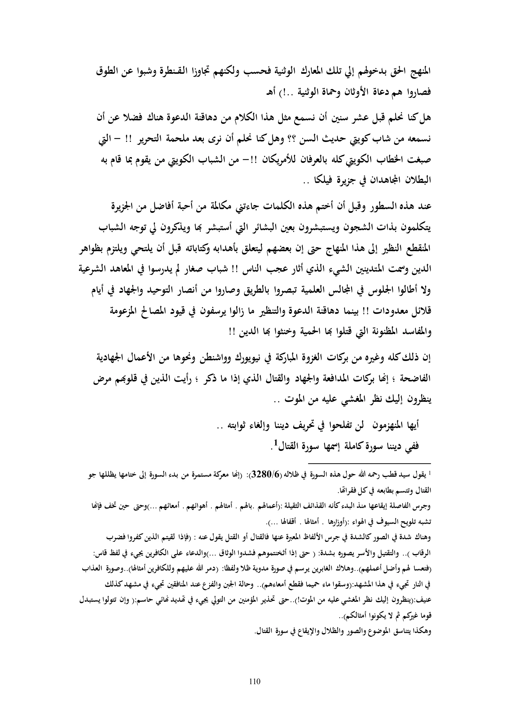 110
‫الطوق‬ ‫عن‬ ‫ا‬‫و‬‫وشب‬ ‫ـنطرة‬‫ـ‬‫ق‬‫ـ‬‫ل‬‫ا‬ ‫ا‬‫ز‬‫ااو‬ ‫ولكنهم‬ ‫فحسب‬ ‫الوثنية‬ ‫املعارك‬ ‫تلك‬ ‫إيل‬ ‫هلم‬‫و‬‫بدخ‬ ‫احلق‬ ‫املنهج‬
‫ـ‬‫ه‬‫أ‬ )!.. ‫الوثنية‬ ‫ومحاة‬ ‫األوثان‬ ‫دعاة‬ ‫هم‬ ‫ا‬‫و‬‫فصار‬
‫الكالم‬ ‫هذا‬ ‫مثل‬ ‫نسمع‬ ‫أن‬ ‫سنني‬ ‫عشر‬ ‫قبل‬ ‫حنلم‬ ‫كنا‬‫هل‬‫أن‬ ‫عن‬ ‫فضال‬ ‫هناك‬ ‫الدعوة‬ ‫دهاقنة‬ ‫من‬
!! ‫ير‬‫ر‬‫التح‬ ‫ملحمة‬ ‫بعد‬ ‫نره‬ ‫أن‬ ‫حنلم‬ ‫كنا‬‫وهل‬ ‫؟؟‬ ‫السن‬ ‫حدي‬ ‫كوييت‬‫شاب‬ ‫من‬ ‫نسمعه‬-‫اليت‬
‫يكان‬‫ر‬‫للم‬ ‫بالعرفان‬ ‫كله‬‫الكوييت‬ ‫اخلطاب‬ ‫صبرت‬!!-‫به‬ ‫قام‬ ‫مبا‬ ‫يقوم‬ ‫من‬ ‫الكوييت‬ ‫الشباب‬ ‫من‬
.. ‫فيلكا‬ ‫يرة‬‫ز‬‫ج‬ ‫يف‬ ‫اجملاهدان‬ ‫البطالن‬
‫السطو‬ ‫هذه‬ ‫عند‬‫يرة‬‫ز‬‫اجل‬ ‫من‬ ‫أفاضل‬ ‫أحبة‬ ‫من‬ ‫مكاملة‬ ‫جاءتين‬ ‫الكلماا‬ ‫هذه‬ ‫أختم‬ ‫أن‬ ‫وقبل‬ ‫ر‬
‫الشباب‬ ‫توجه‬ ‫يل‬ ‫ويذكرون‬ ‫هبا‬ ‫أستبشر‬ ‫اليت‬ ‫البشائر‬ ‫بعني‬ ‫ويستبشرون‬ ‫الشجون‬ ‫بذاا‬ ‫يتكلمون‬
‫اهر‬‫و‬‫بظ‬ ‫ويلتزم‬ ‫يلتحي‬ ‫أن‬ ‫قبل‬ ‫كتاباته‬‫و‬ ‫بأهدابه‬ ‫ليتعلق‬ ‫بعضهم‬ ‫إن‬ ‫ح‬ ‫املنهاج‬ ‫هذا‬ ‫إىل‬ ‫النظ‬ ‫املنقطع‬
‫امل‬ ‫ومست‬ ‫الدين‬‫الشرعية‬ ‫املعاهد‬ ‫يف‬ ‫ا‬‫و‬‫يدرس‬ ‫مل‬ ‫صرار‬ ‫شباب‬ !! ‫النات‬ ‫عجب‬ ‫أثار‬ ‫الذي‬ ‫الشيء‬ ‫تدينني‬
‫أيام‬ ‫يف‬ ‫اجلهاد‬‫و‬ ‫التوحيد‬ ‫أنصار‬ ‫من‬ ‫ا‬‫و‬‫وصار‬ ‫يق‬‫ر‬‫بالط‬ ‫ا‬‫و‬‫تبصر‬ ‫العلمية‬ ‫اجملالس‬ ‫يف‬ ‫اجللوت‬ ‫ا‬‫و‬‫أطال‬ ‫وال‬
‫معد‬ ‫قالئل‬‫و‬‫املزعومة‬ ‫املصاحل‬ ‫قيود‬ ‫يف‬ ‫يرسفون‬ ‫ا‬‫و‬‫ال‬‫ز‬ ‫ما‬ ‫التنظ‬‫و‬ ‫الدعوة‬ ‫دهاقنة‬ ‫بينما‬ !! ‫داا‬
‫و‬!! ‫الدين‬ ‫هبا‬ ‫ا‬‫و‬‫وخنث‬ ‫احلمية‬ ‫هبا‬ ‫ا‬‫و‬‫قتل‬ ‫اليت‬ ‫املظنونة‬ ‫املفاسد‬
‫اجلهادية‬ ‫األعمال‬ ‫من‬ ‫وحنوها‬ ‫اشنطن‬‫و‬‫و‬ ‫نيويورك‬ ‫يف‬ ‫كة‬‫املبار‬ ‫الرزوة‬ ‫كاا‬‫بر‬ ‫من‬ ‫ه‬ ‫وغ‬ ‫كله‬‫ذلك‬ ‫إن‬
‫مر‬ ‫قلوهبم‬ ‫يف‬ ‫الذين‬ ‫أيت‬‫ر‬ ‫؛‬ ‫ذكر‬ ‫ما‬ ‫إذا‬ ‫الذي‬ ‫القتال‬‫و‬ ‫اجلهاد‬‫و‬ ‫املدافعة‬ ‫كاا‬‫بر‬ ‫إهنا‬ ‫؛‬ ‫الفاضحة‬
‫املر‬ ‫نظر‬ ‫إليك‬ ‫ينظرون‬.. ‫املوا‬ ‫من‬ ‫عليه‬ ‫شي‬
.. ‫ابته‬‫و‬‫ث‬ ‫وإلراء‬ ‫ديننا‬ ‫يف‬‫ر‬‫حت‬ ‫يف‬ ‫ا‬‫و‬‫تفلح‬ ‫لن‬ ‫املنهزمون‬ ‫أيها‬
‫القتال‬ ‫سورة‬ ‫إمسها‬ ‫كاملة‬‫سورة‬ ‫ديننا‬ ‫ففي‬1
.
1( ‫ظالله‬ ‫يف‬ ‫السورة‬ ‫هذه‬ ‫حول‬ ‫هللا‬ ‫رمحه‬ ‫قطب‬ ‫سيد‬ ‫يقول‬6/3280‫مستمرة‬ ‫كة‬‫معر‬ ‫(إهنا‬ :)‫جو‬ ‫يظللها‬ ‫ختامها‬ ‫إىل‬ ‫السورة‬ ‫بدء‬ ‫من‬
.‫فقراهتا‬ ‫كل‬‫يف‬ ‫بطابعه‬ ‫وتتسم‬ ‫القتال‬
‫فإهنا‬ ‫ختف‬ ‫حني‬ ‫...)وح‬ ‫أمعائهم‬ . ‫أهوائهم‬ . ‫أمثاهلم‬ . ‫.باهلم‬ ‫:(أعماهلم‬ ‫الثقيلة‬ ‫القذائف‬ ‫كأنه‬‫البدء‬ ‫منذ‬ ‫إيقاعها‬ ‫الفاصلة‬ ‫وجرت‬
.)... ‫أقفاهلا‬ . ‫أمثاهلا‬ . ‫ارها‬‫ز‬‫:(أو‬ ‫اهلواء‬ ‫يف‬ ‫السيوف‬ ‫تلويح‬ ‫تشبه‬
‫فضرب‬ ‫كفروا‬‫الذين‬ ‫لقيتم‬ ‫(فإذا‬ : ‫عنه‬ ‫يقول‬ ‫القتل‬ ‫أو‬ ‫فالقتال‬ ‫عنها‬ ‫املعربة‬ ‫األلفاظ‬ ‫جرت‬ ‫يف‬ ‫كالشدة‬‫الصور‬ ‫يف‬ ‫شدة‬ ‫وهناك‬
:‫قات‬ ‫لفظ‬ ‫يف‬ ‫جييء‬ ‫الكافرين‬ ‫على‬ ‫...)والدعاء‬ ‫الوثاق‬ ‫فشدوا‬ ‫أثخنتموهم‬ ‫إذا‬ ‫ح‬ ( :‫بشدة‬ ‫يصوره‬ ‫واألسر‬ ‫والتقتيل‬ ..) ‫الرقاب‬
‫أعملهم)..وهالك‬ ‫وأضل‬ ‫هلم‬ ‫(فتعسا‬‫العذاب‬ ‫أمثاهلا)..وصورة‬ ‫وللكافرين‬ ‫عليهم‬ ‫هللا‬ ‫(دمر‬ :‫ولفظا‬ ‫ظال‬ ‫مدوية‬ ‫صورة‬ ‫يف‬ ‫يرسم‬ ‫الرابرين‬
‫كذلك‬‫مشهد‬ ‫يف‬ ‫ايء‬ ‫املنافقني‬ ‫عند‬ ‫والفزع‬ ‫اجلنب‬ ‫وحالة‬ ..)‫أمعاءهم‬ ‫فقطع‬ ‫محيما‬ ‫ماء‬ ‫املشهد:(وسقوا‬ ‫هذا‬ ‫يف‬ ‫ايء‬ ‫النار‬ ‫يف‬
‫حتذير‬ ‫املوا!)..ح‬ ‫من‬ ‫عليه‬ ‫املرشي‬ ‫نظر‬ ‫إليك‬ ‫عنيف:(ينظرون‬‫يستبدل‬ ‫تتولوا‬ ‫وإن‬ (:‫حاسم‬ ‫هنائي‬ ‫هتديد‬ ‫يف‬ ‫جييء‬ ‫التويل‬ ‫من‬ ‫املؤمنني‬
..)‫أمثالكم‬ ‫يكونوا‬ ‫ال‬ ‫مث‬ ‫كم‬ ‫غ‬ ‫قوما‬
.‫القتال‬ ‫سورة‬ ‫يف‬ ‫واإليقاع‬ ‫والظالل‬ ‫والصور‬ ‫املوضوع‬ ‫يتناسق‬ ‫وهكذا‬
 