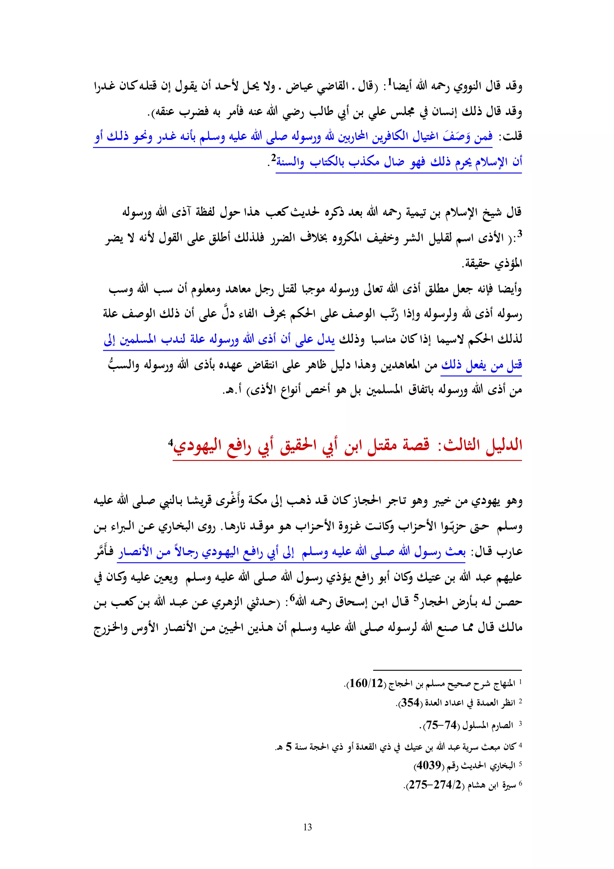 13
‫النووي‬ ‫قال‬ ‫وقد‬‫أيضا‬ ‫هللا‬ ‫رمحه‬1
:(‫ا‬‫ر‬‫ـد‬‫غ‬ ‫ـان‬‫ك‬‫ـه‬‫ل‬‫قت‬ ‫إن‬ ‫ـول‬‫ق‬‫ي‬ ‫أن‬ ‫ـد‬‫ح‬‫أل‬ ‫ـل‬‫حي‬ ‫وال‬ ‫ـ‬ ‫ـا‬‫ي‬‫ع‬ ‫القاضي‬ ‫ـ‬ ‫قال‬
‫طالب‬ ‫أيب‬ ‫بن‬ ‫علي‬ ‫جملس‬ ‫يف‬ ‫إنسان‬ ‫ذلك‬ ‫قال‬ ‫وقد‬‫عنه‬ ‫هللا‬ ‫رضي‬‫به‬ ‫فأمر‬‫عنقه‬ ‫فضرب‬).
:‫قلت‬‫أو‬ ‫ـك‬‫ل‬‫ذ‬ ‫ـو‬‫حن‬‫و‬ ‫ـدر‬‫غ‬ ‫ـه‬‫ن‬‫بأ‬ ‫ـلم‬‫س‬‫و‬ ‫عليه‬ ‫هللا‬ ‫صلى‬ ‫ورسوله‬ ‫هلل‬ ‫بني‬‫ر‬‫ا‬ ‫ا‬ ‫ين‬‫ر‬‫الكاف‬ ‫اغتيال‬ َ‫ف‬َ‫ص‬َ‫و‬ ‫فمن‬
‫ذلك‬ ‫حيرم‬ ‫اإلسالم‬ ‫أن‬‫السنة‬‫و‬ ‫بالكتاب‬ ‫مكذب‬ ‫ضال‬ ‫فهو‬2
.
‫ورسوله‬ ‫هللا‬ ‫مذه‬ ‫لفظة‬ ‫حول‬ ‫هذا‬ ‫كعب‬ ‫حلدي‬ ‫ذكره‬ ‫بعد‬ ‫هللا‬ ‫رمحه‬ ‫تيمية‬ ‫بن‬ ‫اإلسالم‬ ‫شيخ‬ ‫قال‬
3
‫لق‬ ‫اسم‬ ‫األذه‬ (:‫يضر‬ ‫ال‬ ‫ألنه‬ ‫القول‬ ‫على‬ ‫أطلق‬ ‫فلذلك‬ ‫الضرر‬ ‫خبالف‬ ‫املكروه‬ ‫وخفيف‬ ‫الشر‬ ‫ليل‬
.‫حقيقة‬ ‫املؤذي‬
‫وسب‬ ‫هللا‬ ‫سب‬ ‫أن‬ ‫ومعلوم‬ ‫معاهد‬ ‫رجل‬ ‫لقتل‬ ‫موجبا‬ ‫ورسوله‬ ‫تعاىل‬ ‫هللا‬ ‫أذه‬ ‫مطلق‬ ‫جعل‬ ‫فإنه‬ ‫أيضا‬‫و‬
‫علة‬ ‫الوصف‬ ‫ذلك‬ ‫أن‬ ‫على‬ َّ‫دل‬ ‫الفاء‬ ‫حبرف‬ ‫احلكم‬ ‫على‬ ‫الوصف‬ ‫ب‬ّ‫ت‬ُ‫ر‬ ‫وإذا‬ ‫ولرسوله‬ ‫هلل‬ ‫أذه‬ ‫رسوله‬
‫لذل‬‫وذلك‬ ‫مناسبا‬ ‫كان‬‫إذا‬ ‫السيما‬ ‫احلكم‬ ‫ك‬‫إىل‬ ‫املسلمني‬ ‫لندب‬ ‫علة‬ ‫ورسوله‬ ‫هللا‬ ‫أذه‬ ‫أن‬ ‫على‬ ‫يدل‬
‫ذلك‬ ‫يفعل‬ ‫من‬ ‫قتل‬ُّ‫السب‬‫و‬ ‫ورسوله‬ ‫هللا‬ ‫بأذه‬ ‫عهده‬ ‫انتقا‬ ‫على‬ ‫ظاهر‬ ‫دليل‬ ‫وهذا‬ ‫املعاهدين‬ ‫من‬
.‫ـ‬‫ه‬.‫أ‬ )‫األذه‬ ‫اع‬‫و‬‫أن‬ ‫أخص‬ ‫هو‬ ‫بل‬ ‫املسلمني‬ ‫باتفاق‬ ‫ورسوله‬ ‫هللا‬ ‫أذه‬ ‫من‬
‫مقت‬ ‫قصة‬ : ‫الثال‬ ‫الدليل‬‫اليهودي‬ ‫افع‬‫ر‬ ‫أيب‬ ‫احلقيق‬ ‫أيب‬ ‫ابن‬ ‫ل‬4
‫و‬‫خيرب‬ ‫من‬ ‫يهودي‬ ‫هو‬‫ـه‬‫ي‬‫عل‬ ‫هللا‬ ‫ـلى‬‫ص‬ ‫ـالنيب‬‫ب‬ ‫ـا‬‫ش‬‫ي‬‫ر‬‫ق‬ ‫ـره‬ْ‫غ‬َ‫أ‬‫و‬ ‫ـة‬‫ك‬‫م‬ ‫إىل‬ ‫ـب‬‫ه‬‫ذ‬ ‫ـد‬‫ق‬ ‫ـان‬‫ك‬‫ـاز‬‫ج‬‫احل‬ ‫ـاجر‬‫ت‬ ‫وهو‬
‫ـ‬‫ـ‬ّ‫ب‬‫ز‬‫ح‬ ‫ـ‬‫ـ‬‫ح‬ ‫ـلم‬‫س‬‫و‬‫ـن‬‫ـ‬‫ب‬ ‫اء‬‫رب‬‫ـ‬‫ـ‬‫ل‬‫ا‬ ‫ـن‬‫ـ‬‫ع‬ ‫ـاري‬‫خ‬‫الب‬ ‫روه‬ .‫ـا‬‫ـ‬‫ه‬‫نار‬ ‫ـد‬‫ـ‬‫ق‬‫مو‬ ‫ـو‬‫ه‬ ‫اب‬‫ز‬‫ـ‬‫ـ‬‫ح‬‫األ‬ ‫ـزوة‬‫ـ‬‫غ‬ ‫ـت‬‫ـ‬‫ن‬‫كا‬‫و‬ ‫اب‬‫ز‬‫ـ‬‫ح‬‫األ‬ ‫ا‬‫و‬
:‫ـال‬‫ـ‬‫ق‬ ‫ـارب‬‫ع‬‫إىل‬ ‫ـلم‬‫ـ‬‫س‬‫و‬ ‫ـه‬‫ي‬‫عل‬ ‫هللا‬ ‫ـلى‬‫ـ‬‫ص‬ ‫هللا‬ ‫ـول‬‫ـ‬‫س‬‫ر‬ ‫ـ‬‫ع‬‫ب‬‫ـار‬‫ـ‬‫ص‬‫األن‬ ‫ـن‬‫م‬ ً‫ال‬‫ـا‬‫ـ‬‫ج‬‫ر‬ ‫ـودي‬‫ـ‬‫ه‬‫الي‬ ‫ـع‬‫ف‬‫ا‬‫ر‬ ‫أيب‬‫ر‬َّ‫َم‬‫أ‬‫ـ‬‫ـ‬‫ف‬
‫يف‬ ‫ـان‬‫ك‬‫و‬ ‫ـه‬‫ي‬‫عل‬ ‫ـني‬‫ع‬‫وي‬ ‫ـلم‬‫س‬‫و‬ ‫ـه‬‫ي‬‫عل‬ ‫هللا‬ ‫ـلى‬‫ص‬ ‫هللا‬ ‫ـول‬‫س‬‫ر‬ ‫ـؤذي‬‫ي‬ ‫افع‬‫ر‬ ‫أبو‬ ‫كان‬‫و‬ ‫عتيك‬ ‫بن‬ ‫هللا‬ ‫عبد‬ ‫عليهم‬
‫ـار‬‫ج‬‫احل‬ ‫ـأر‬‫ـ‬‫ب‬ ‫ـه‬‫ـ‬‫ل‬ ‫ـن‬‫ص‬‫ح‬5
‫هللا‬ ‫ـه‬‫ـ‬‫مح‬‫ر‬ ‫ـحاق‬‫س‬‫إ‬ ‫ـن‬‫ـ‬‫ب‬‫ا‬ ‫ـال‬‫ـ‬‫ق‬6
‫ـن‬‫ـ‬‫ب‬ ‫ـب‬‫ـ‬‫ع‬‫ك‬‫ـن‬‫ب‬ ‫هللا‬ ‫ـد‬‫ـ‬‫ب‬‫ع‬ ‫ـن‬‫ـ‬‫ع‬ ‫ـري‬‫ه‬‫الز‬ ‫ـدثين‬‫ـ‬‫ح‬( :
‫عل‬ ‫هللا‬ ‫ـلى‬‫ـ‬‫ص‬ ‫ـوله‬‫س‬‫لر‬ ‫هللا‬ ‫ـنع‬‫ص‬ ‫ـا‬‫ـ‬‫مم‬ ‫ـال‬‫ق‬ ‫ـك‬‫ل‬‫ما‬‫ـزرج‬‫ـ‬‫خل‬‫ا‬‫و‬ ‫األوت‬ ‫ـار‬‫ص‬‫األن‬ ‫ـن‬‫ـ‬‫م‬ ‫ـني‬‫ي‬‫احل‬ ‫ـذين‬‫ه‬ ‫أن‬ ‫ـلم‬‫ـ‬‫س‬‫و‬ ‫ـه‬‫ي‬
1( ‫احلجاج‬ ‫بن‬ ‫مسلم‬ ‫صحيح‬ ‫شرح‬ ‫املنهاج‬12/160.)
2( ‫العدة‬ ‫اعداد‬ ‫يف‬ ‫العمدة‬ ‫انظر‬354.)
3‫املسلو‬ ‫الصارم‬( ‫ل‬74-75).
4‫سنة‬ ‫احلجة‬ ‫ذي‬ ‫أو‬ ‫القعدة‬ ‫ذي‬ ‫يف‬ ‫عتيك‬ ‫بن‬ ‫هللا‬ ‫عبد‬ ‫سرية‬ ‫مبع‬ ‫كان‬5.‫ـ‬‫ه‬
5( ‫رقم‬ ‫احلدي‬ ‫البخاري‬4039)
6‫هشام‬ ‫ابن‬ ‫ة‬ ‫س‬(2/274-275.)
 