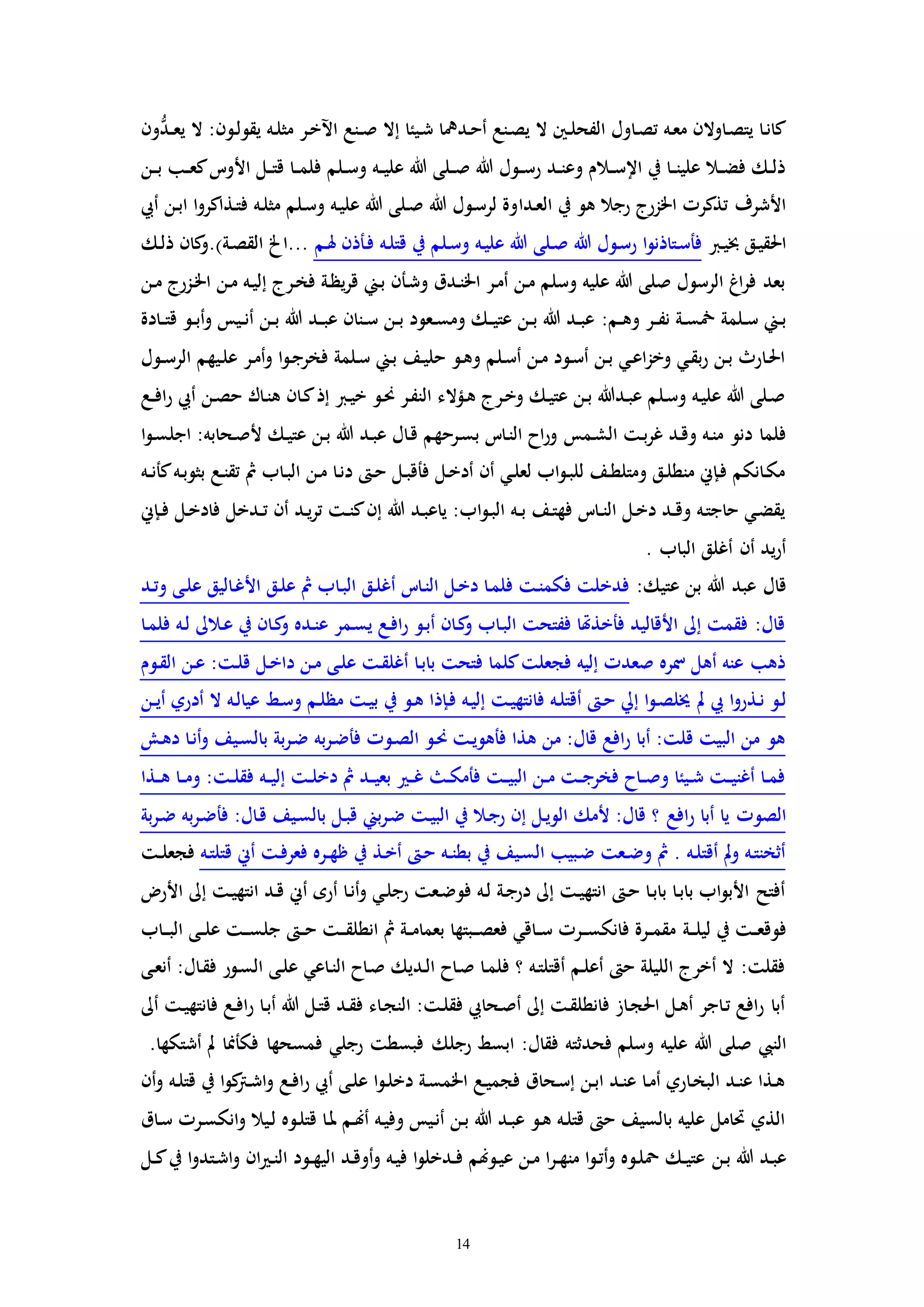 14
‫ون‬ُّ‫ـد‬‫ـ‬‫ع‬‫ي‬ ‫ال‬ :‫ـون‬‫ل‬‫يقو‬ ‫ـه‬‫ل‬‫مث‬ ‫ـر‬‫خ‬‫اآل‬ ‫ـنع‬‫ـ‬‫ص‬ ‫إال‬ ‫ـيئا‬‫ش‬ ‫ـديا‬‫ح‬‫أ‬ ‫ـنع‬‫ص‬‫ي‬ ‫ال‬ ‫ـني‬‫ـ‬‫ل‬‫الفح‬ ‫ـاول‬‫ص‬‫ت‬ ‫ـه‬‫ع‬‫م‬ ‫ـاوالن‬‫ص‬‫يت‬ ‫ـا‬‫ن‬‫كا‬
‫ـن‬‫ـ‬‫ب‬ ‫ـب‬‫ـ‬‫ع‬‫ك‬‫األوت‬ ‫ـل‬‫ـ‬‫ت‬‫ق‬ ‫ـا‬‫ـ‬‫م‬‫فل‬ ‫ـلم‬‫ـ‬‫س‬‫و‬ ‫ـه‬‫ـ‬‫ي‬‫عل‬ ‫هللا‬ ‫ـلى‬‫ـ‬‫ص‬ ‫هللا‬ ‫ـول‬‫ـ‬‫س‬‫ر‬ ‫ـد‬‫ـ‬‫ن‬‫وع‬ ‫ـالم‬‫ـ‬‫س‬‫اإل‬ ‫يف‬ ‫ـا‬‫ـ‬‫ن‬‫علي‬ ‫ـال‬‫ـ‬‫ض‬‫ف‬ ‫ـك‬‫ـ‬‫ل‬‫ذ‬
‫ـدا‬‫ع‬‫ال‬ ‫يف‬ ‫هو‬ ‫رجال‬ ‫اخلزرج‬ ‫تذكرا‬ ‫األشرف‬‫أيب‬ ‫ـن‬‫ب‬‫ا‬ ‫ا‬‫و‬‫ـذاكر‬‫ت‬‫ف‬ ‫ـه‬‫ل‬‫مث‬ ‫ـلم‬‫س‬‫و‬ ‫ـه‬‫ي‬‫عل‬ ‫هللا‬ ‫ـلى‬‫ص‬ ‫هللا‬ ‫ـول‬‫س‬‫لر‬ ‫وة‬
‫ـرب‬‫ي‬‫خب‬ ‫ـق‬‫ي‬‫احلق‬‫ـم‬‫هل‬ ‫ـأذن‬‫ف‬ ‫ـه‬‫ل‬‫قت‬ ‫يف‬ ‫ـلم‬‫س‬‫و‬ ‫ـه‬‫ي‬‫عل‬ ‫هللا‬ ‫ـلى‬‫ص‬ ‫هللا‬ ‫ـول‬‫س‬‫ر‬ ‫ا‬‫و‬‫ـتاذن‬‫س‬‫فأ‬.)‫ـة‬‫ص‬‫الق‬ ‫...اخل‬‫ـك‬‫ل‬‫ذ‬ ‫كان‬‫و‬
‫ـن‬‫م‬ ‫ـزرج‬‫خل‬‫ا‬ ‫ـن‬‫م‬ ‫ـه‬‫ي‬‫إل‬ ‫ـرج‬‫خ‬‫ف‬ ‫ـة‬‫ظ‬‫ي‬‫ر‬‫ق‬ ‫ـين‬‫ب‬ ‫ـأن‬‫ش‬‫و‬ ‫ـدق‬‫ن‬‫اخل‬ ‫ـر‬‫م‬‫أ‬ ‫ـن‬‫م‬ ‫وسلم‬ ‫عليه‬ ‫هللا‬ ‫صلى‬ ‫الرسول‬ ‫اغ‬‫ر‬‫ف‬ ‫بعد‬
:‫ـم‬‫ـ‬‫ه‬‫و‬ ‫ـر‬‫ـ‬‫ف‬‫ن‬ ‫ـة‬‫ـ‬‫س‬‫ن‬ ‫ـلمة‬‫ـ‬‫س‬ ‫ـين‬‫ـ‬‫ب‬‫ـادة‬‫ـ‬‫ت‬‫ق‬ ‫ـو‬‫ـ‬‫ب‬‫أ‬‫و‬ ‫ـيس‬‫ـ‬‫ن‬‫أ‬ ‫ـن‬‫ـ‬‫ب‬ ‫هللا‬ ‫ـد‬‫ـ‬‫ب‬‫ع‬ ‫ـنان‬‫ـ‬‫س‬ ‫ـن‬‫ـ‬‫ب‬ ‫ـعود‬‫ـ‬‫س‬‫وم‬ ‫ـك‬‫ـ‬‫ي‬‫عت‬ ‫ـن‬‫ـ‬‫ب‬ ‫هللا‬ ‫ـد‬‫ـ‬‫ب‬‫ع‬
‫ـول‬‫ـ‬‫س‬‫الر‬ ‫ـيهم‬‫ل‬‫ع‬ ‫ـر‬‫م‬‫أ‬‫و‬ ‫ا‬‫و‬‫ـ‬‫ج‬‫فخر‬ ‫ـلمة‬‫س‬ ‫ـين‬‫ب‬ ‫ـف‬‫ي‬‫حل‬ ‫ـو‬‫ه‬‫و‬ ‫ـلم‬‫س‬‫أ‬ ‫ـن‬‫م‬ ‫ـود‬‫س‬‫أ‬ ‫ـن‬‫ب‬ ‫ـي‬‫ع‬‫ا‬‫ز‬‫وخ‬ ‫ـي‬‫ق‬‫ب‬‫ر‬ ‫ـن‬‫ب‬ ‫ـارث‬‫حل‬‫ا‬
‫ـع‬‫ـ‬‫ف‬‫ا‬‫ر‬ ‫أيب‬ ‫ـن‬‫ص‬‫ح‬ ‫ـاك‬‫ن‬‫ه‬ ‫ـان‬‫ك‬‫إذ‬ ‫ـرب‬‫ي‬‫خ‬ ‫ـو‬‫حن‬ ‫ـر‬‫ف‬‫الن‬ ‫ـؤالء‬‫ه‬ ‫ـرج‬‫خ‬‫و‬ ‫ـك‬‫ي‬‫عت‬ ‫ـن‬‫ب‬ ‫ـدهللا‬‫ب‬‫ع‬ ‫ـلم‬‫س‬‫و‬ ‫ـه‬‫ي‬‫عل‬ ‫هللا‬ ‫ـلى‬‫ص‬
‫ـمس‬‫ش‬‫ال‬ ‫ـت‬‫ب‬‫ر‬‫غ‬ ‫ـد‬‫ق‬‫و‬ ‫ـه‬‫ن‬‫م‬ ‫دنو‬ ‫فلما‬‫ا‬‫و‬‫ـ‬‫س‬‫اجل‬ :‫ـحابه‬‫ص‬‫أل‬ ‫ـك‬‫ي‬‫عت‬ ‫ـن‬‫ب‬ ‫هللا‬ ‫ـد‬‫ب‬‫ع‬ ‫ـال‬‫ق‬ ‫ـرحهم‬‫س‬‫ب‬ ‫ـات‬‫ن‬‫ال‬ ‫اح‬‫ر‬‫و‬
‫ـه‬‫ـ‬‫ن‬‫كأ‬‫ـه‬‫ب‬‫بثو‬ ‫ـع‬‫ن‬‫تق‬ ‫مث‬ ‫ـاب‬‫ب‬‫ال‬ ‫ـن‬‫م‬ ‫ـا‬‫ن‬‫د‬ ‫ـ‬‫ح‬ ‫ـل‬‫ب‬‫فأق‬ ‫ـل‬‫خ‬‫أد‬ ‫أن‬ ‫ـي‬‫ل‬‫لع‬ ‫اب‬‫و‬‫ـ‬‫ب‬‫لل‬ ‫ـف‬‫ط‬‫ومتل‬ ‫ـق‬‫ل‬‫منط‬ ‫ـإين‬‫ف‬ ‫ـانكم‬‫ك‬‫م‬
‫ـإين‬‫ـ‬‫ف‬ ‫ـل‬‫خ‬‫فاد‬ ‫ـدخل‬‫ـ‬‫ت‬ ‫أن‬ ‫ـد‬‫ي‬‫ر‬‫ت‬ ‫ـت‬‫ـ‬‫ن‬‫ك‬‫إن‬ ‫هللا‬ ‫ـد‬‫ب‬‫ياع‬ :‫اب‬‫و‬‫ـ‬‫ب‬‫ال‬ ‫ـه‬‫ـ‬‫ب‬ ‫ـف‬‫ت‬‫فه‬ ‫ـات‬‫ـ‬‫ن‬‫ال‬ ‫ـل‬‫خ‬‫د‬ ‫ـد‬‫ـ‬‫ق‬‫و‬ ‫ـه‬‫ت‬‫حاج‬ ‫ـي‬‫ض‬‫يق‬
. ‫الباب‬ ‫أغلق‬ ‫أن‬ ‫يد‬‫ر‬‫أ‬
‫هللا‬ ‫عبد‬ ‫قال‬:‫عتيك‬ ‫بن‬‫ـد‬‫ت‬‫و‬ ‫ـى‬‫ل‬‫ع‬ ‫ـاليق‬‫غ‬‫األ‬ ‫ـق‬‫ل‬‫ع‬ ‫مث‬ ‫ـاب‬‫ب‬‫ال‬ ‫ـق‬‫ل‬‫أغ‬ ‫ـات‬‫ن‬‫ال‬ ‫ـل‬‫خ‬‫د‬ ‫ـا‬‫م‬‫فل‬ ‫ـت‬‫ن‬‫فكم‬ ‫فدخلت‬
‫ـا‬‫م‬‫فل‬ ‫ـه‬‫ل‬ ‫ـالىل‬‫ع‬ ‫يف‬ ‫ـان‬‫ك‬‫و‬ ‫ـده‬‫ن‬‫ع‬ ‫ـمر‬‫س‬‫ي‬ ‫ـع‬‫ف‬‫ا‬‫ر‬ ‫ـو‬‫ب‬‫أ‬ ‫ـان‬‫ك‬‫و‬ ‫ـاب‬‫ب‬‫ال‬ ‫ففتحت‬ ‫فأخذهتا‬ ‫األقاليد‬ ‫إىل‬ ‫فقمت‬ :‫قال‬
‫ـوم‬‫ق‬‫ال‬ ‫ـن‬‫ع‬ :‫ـت‬‫ل‬‫ق‬ ‫ـل‬‫خ‬‫دا‬ ‫ـن‬‫م‬ ‫ـى‬‫ل‬‫ع‬ ‫ـت‬‫ق‬‫أغل‬ ‫ـا‬‫ب‬‫با‬ ‫فتحت‬ ‫كلما‬‫فجعلت‬ ‫إليه‬ ‫صعدا‬ ‫مسره‬ ‫أهل‬ ‫عنه‬ ‫ذهب‬
‫مل‬ ‫يب‬ ‫ا‬‫و‬‫ـذر‬‫ن‬ ‫ـو‬‫ل‬‫ـن‬‫ـ‬‫ي‬‫أ‬ ‫أدري‬ ‫ال‬ ‫ـه‬‫ل‬‫عيا‬ ‫ـط‬‫س‬‫و‬ ‫ـم‬‫ل‬‫مظ‬ ‫ـت‬‫ي‬‫ب‬ ‫يف‬ ‫ـو‬‫ه‬ ‫ـإذا‬‫ف‬ ‫ـه‬‫ي‬‫إل‬ ‫ـت‬‫ي‬‫فانته‬ ‫ـه‬‫ل‬‫أقت‬ ‫ـ‬‫ح‬ ‫إيل‬ ‫ا‬‫و‬‫ـ‬‫ص‬‫خيل‬
‫ـش‬‫ه‬‫د‬ ‫ـا‬‫ن‬‫أ‬‫و‬ ‫ـيف‬‫س‬‫بال‬ ‫بة‬‫ر‬‫ـ‬‫ض‬ ‫به‬‫ر‬‫ـ‬‫ض‬‫فأ‬ ‫ـوا‬‫ص‬‫ال‬ ‫ـو‬‫حن‬ ‫ـت‬‫ي‬‫فأهو‬ ‫هذا‬ ‫من‬ :‫قال‬ ‫افع‬‫ر‬ ‫أبا‬ :‫قلت‬ ‫البيت‬ ‫من‬ ‫هو‬
‫ـذا‬‫ـ‬‫ه‬ ‫ـا‬‫ـ‬‫م‬‫و‬ :‫ـت‬‫ـ‬‫ل‬‫فق‬ ‫ـه‬‫ـ‬‫ي‬‫إل‬ ‫ـت‬‫ـ‬‫ل‬‫دخ‬ ‫مث‬ ‫ـد‬‫ـ‬‫ي‬‫بع‬ ‫ـ‬‫ـ‬‫غ‬ ‫ـ‬‫ـ‬‫ك‬‫فأم‬ ‫ـت‬‫ـ‬‫ي‬‫الب‬ ‫ـن‬‫ـ‬‫م‬ ‫ـت‬‫ـ‬‫ج‬‫فخر‬ ‫ـاح‬‫ـ‬‫ص‬‫و‬ ‫ـيئا‬‫ـ‬‫ش‬ ‫ـت‬‫ـ‬‫ي‬‫أغن‬ ‫ـا‬‫ـ‬‫م‬‫ف‬
‫افع‬‫ر‬ ‫أبا‬ ‫يا‬ ‫الصوا‬‫بة‬‫ر‬‫ـ‬‫ض‬ ‫به‬‫ر‬‫ـ‬‫ض‬‫فأ‬ :‫ـال‬‫ق‬ ‫ـيف‬‫س‬‫بال‬ ‫ـل‬‫ب‬‫ق‬ ‫بين‬‫ر‬‫ـ‬‫ض‬ ‫ـت‬‫ي‬‫الب‬ ‫يف‬ ‫ـال‬‫ج‬‫ر‬ ‫إن‬ ‫ـل‬‫ي‬‫الو‬ ‫ألمك‬ :‫قال‬ ‫؟‬
‫ـه‬‫ت‬‫قتل‬ ‫أين‬ ‫ـت‬‫ف‬‫فعر‬ ‫ـره‬‫ـ‬‫ه‬‫ظ‬ ‫يف‬ ‫ـذ‬‫خ‬‫أ‬ ‫ـ‬‫ح‬ ‫ـه‬‫ـ‬‫ن‬‫بط‬ ‫يف‬ ‫ـيف‬‫س‬‫ال‬ ‫ـبيب‬‫ض‬ ‫ـعت‬‫ـ‬‫ض‬‫و‬ ‫مث‬ . ‫ـه‬‫ل‬‫أقت‬ ‫مل‬‫و‬ ‫ـه‬‫ت‬‫أثخن‬‫ـت‬‫ـ‬‫ل‬‫فجع‬
‫األر‬ ‫إىل‬ ‫ـت‬‫ي‬‫انته‬ ‫ـد‬‫ق‬ ‫أين‬ ‫أره‬ ‫ـا‬‫ن‬‫أ‬‫و‬ ‫ـي‬‫ل‬‫رج‬ ‫ـعت‬‫ض‬‫فو‬ ‫ـه‬‫ل‬ ‫ـة‬‫ج‬‫در‬ ‫إىل‬ ‫ـت‬‫ي‬‫انته‬ ‫ـ‬‫ح‬ ‫ـا‬‫ب‬‫با‬ ‫ـا‬‫ب‬‫با‬ ‫اب‬‫و‬‫األب‬ ‫أفتح‬
‫ـة‬‫ـ‬‫ـ‬‫ل‬‫لي‬ ‫يف‬ ‫ـت‬‫ـ‬‫ع‬‫فوق‬‫ـاب‬‫ـ‬‫ـ‬‫ب‬‫ال‬ ‫ـى‬‫ـ‬‫ل‬‫ع‬ ‫ـت‬‫ـ‬‫ـ‬‫س‬‫جل‬ ‫ـ‬‫ـ‬‫ح‬ ‫ـت‬‫ـ‬‫ـ‬‫ق‬‫انطل‬ ‫مث‬ ‫ـة‬‫ـ‬‫م‬‫بعما‬ ‫ـبتها‬‫ـ‬‫ـ‬‫ص‬‫فع‬ ‫ـاقي‬‫ـ‬‫س‬ ‫ـرا‬‫ـ‬‫ـ‬‫س‬‫فانك‬ ‫ـرة‬‫ـ‬‫م‬‫مق‬
‫ـى‬‫ع‬‫أن‬ :‫ـال‬‫ق‬‫ف‬ ‫ـور‬‫س‬‫ال‬ ‫ـى‬‫ل‬‫ع‬ ‫ـاعي‬‫ن‬‫ال‬ ‫ـاح‬‫ص‬ ‫ـديك‬‫ل‬‫ا‬ ‫ـاح‬‫ص‬ ‫ـا‬‫م‬‫فل‬ ‫؟‬ ‫ـه‬‫ت‬‫أقتل‬ ‫ـم‬‫ل‬‫أع‬ ‫ح‬ ‫الليلة‬ ‫أخرج‬ ‫ال‬ :‫فقلت‬
‫أىل‬ ‫ـت‬‫ي‬‫فانته‬ ‫ـع‬‫ف‬‫ا‬‫ر‬ ‫ـا‬‫ب‬‫أ‬ ‫هللا‬ ‫ـل‬‫ت‬‫ق‬ ‫ـد‬‫ق‬‫ف‬ ‫ـاء‬‫ج‬‫الن‬ :‫ـت‬‫ل‬‫فق‬ ‫ـحايب‬‫ص‬‫أ‬ ‫إىل‬ ‫ـت‬‫ق‬‫فانطل‬ ‫ـاز‬‫ج‬‫احل‬ ‫ـل‬‫ه‬‫أ‬ ‫ـاجر‬‫ت‬ ‫افع‬‫ر‬ ‫أبا‬
‫هللا‬ ‫صلى‬ ‫النيب‬.‫أشتكها‬ ‫مل‬ ‫فكأمنا‬ ‫فمسحها‬ ‫رجلي‬ ‫فبسطت‬ ‫رجلك‬ ‫ابسط‬ :‫فقال‬ ‫فحدثته‬ ‫وسلم‬ ‫عليه‬
‫أن‬‫و‬ ‫ـه‬‫ل‬‫قت‬ ‫يف‬ ‫ا‬‫و‬‫ك‬‫ـرت‬‫ش‬‫ا‬‫و‬ ‫ـع‬‫ف‬‫ا‬‫ر‬ ‫أيب‬ ‫ـى‬‫ل‬‫ع‬ ‫ا‬‫و‬‫ـ‬‫ل‬‫دخ‬ ‫ـة‬‫س‬‫اخلم‬ ‫ـع‬‫ي‬‫فجم‬ ‫ـحاق‬‫س‬‫إ‬ ‫ـن‬‫ب‬‫ا‬ ‫ـد‬‫ن‬‫ع‬ ‫ـا‬‫م‬‫أ‬ ‫ـاري‬‫خ‬‫الب‬ ‫ـد‬‫ن‬‫ع‬ ‫ـذا‬‫ه‬
‫ـاق‬‫س‬ ‫ـرا‬‫س‬‫انك‬‫و‬ ‫ـيال‬‫ل‬ ‫ـوه‬‫ل‬‫قت‬ ‫ـا‬‫مل‬ ‫ـم‬‫هن‬‫أ‬ ‫ـه‬‫ي‬‫وف‬ ‫ـيس‬‫ن‬‫أ‬ ‫ـن‬‫ب‬ ‫هللا‬ ‫ـد‬‫ب‬‫ع‬ ‫ـو‬‫ه‬ ‫ـه‬‫ل‬‫قت‬ ‫ح‬ ‫بالسيف‬ ‫عليه‬ ‫حتامل‬ ‫الذي‬
‫ـن‬‫ب‬ ‫هللا‬ ‫ـد‬‫ب‬‫ع‬‫ـل‬‫ـ‬‫ك‬‫يف‬ ‫ا‬‫و‬‫ـتد‬‫ش‬‫ا‬‫و‬ ‫ان‬ ‫ـ‬‫ن‬‫ال‬ ‫ـود‬‫ـ‬‫ه‬‫الي‬ ‫ـد‬‫ق‬‫أو‬‫و‬ ‫ـه‬‫ي‬‫ف‬ ‫ا‬‫و‬‫ـدخل‬‫ـ‬‫ف‬ ‫ـوهنم‬‫ي‬‫ع‬ ‫ـن‬‫م‬ ‫ا‬‫ر‬‫ـ‬‫ـ‬‫ه‬‫من‬ ‫ا‬‫و‬‫ـ‬‫ت‬‫أ‬‫و‬ ‫ـوه‬‫ل‬‫مح‬ ‫ـك‬‫ـ‬‫ي‬‫عت‬
 