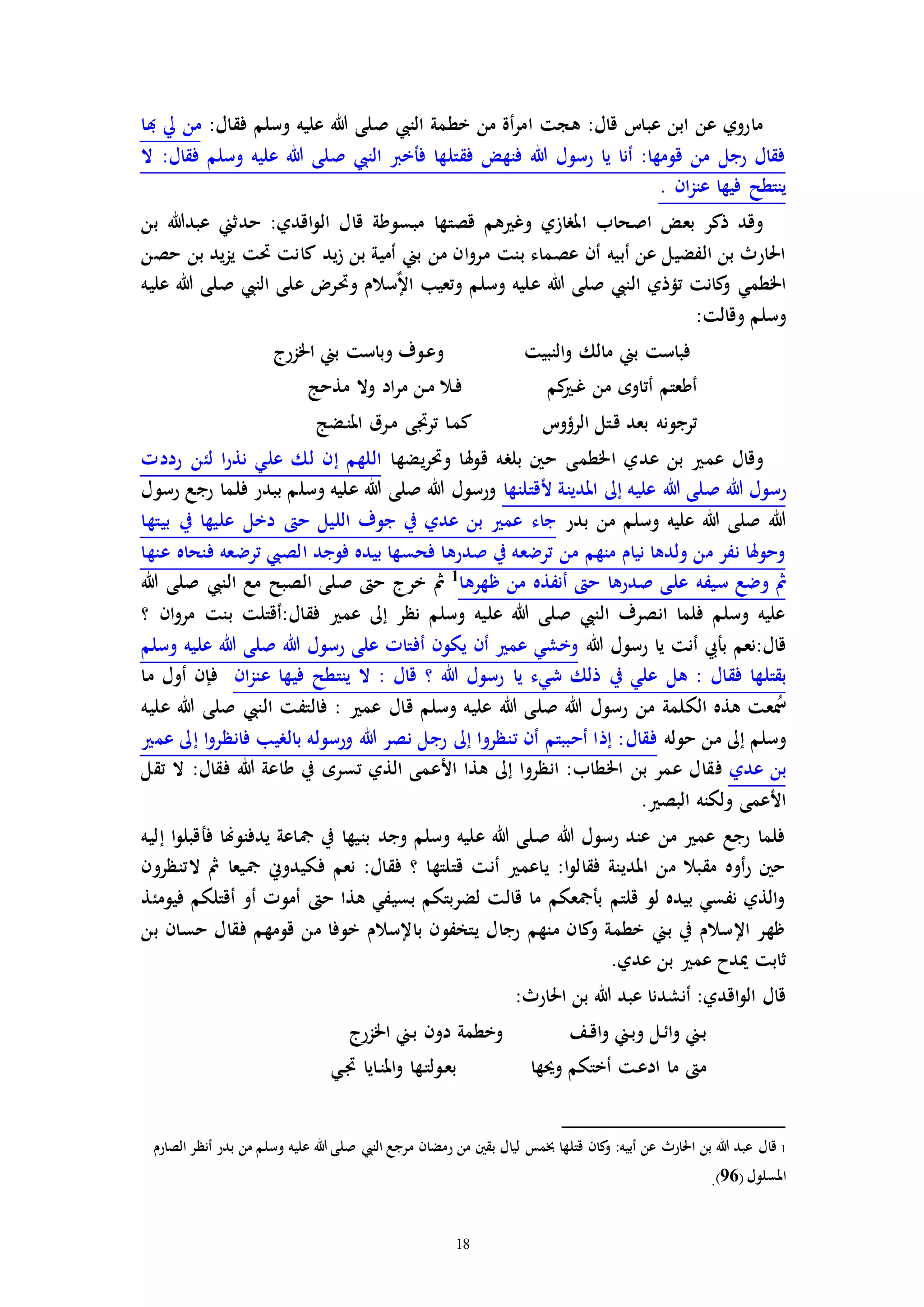 18
:‫فقال‬ ‫وسلم‬ ‫عليه‬ ‫هللا‬ ‫صلى‬ ‫النيب‬ ‫خطمة‬ ‫من‬ ‫أة‬‫ر‬‫ام‬ ‫هجت‬ :‫قال‬ ‫عبات‬ ‫ابن‬ ‫عن‬ ‫ماروي‬‫هبا‬ ‫يل‬ ‫من‬
‫ال‬ :‫فقال‬ ‫وسلم‬ ‫عليه‬ ‫هللا‬ ‫صلى‬ ‫النيب‬ ‫فأخرب‬ ‫فقتلها‬ ‫فنهض‬ ‫هللا‬ ‫رسول‬ ‫يا‬ ‫أنا‬ :‫قومها‬ ‫من‬ ‫رجل‬ ‫فقال‬
. ‫ان‬‫ز‬‫عن‬ ‫فيها‬ ‫ينتطح‬
‫ال‬ ‫قال‬ ‫مبسوطة‬ ‫قصتها‬ ‫هم‬ ‫وغ‬ ‫املرازي‬ ‫اصحاب‬ ‫بعض‬ ‫ذكر‬ ‫وقد‬‫بن‬ ‫عبدهللا‬ ‫حدثين‬ :‫اقدي‬‫و‬
‫حصن‬ ‫بن‬ ‫يد‬‫ز‬‫ي‬ ‫حتت‬ ‫كانت‬ ‫يد‬‫ز‬ ‫بن‬ ‫أمية‬ ‫بين‬ ‫من‬ ‫ان‬‫و‬‫مر‬ ‫بنت‬ ‫عصماء‬ ‫أن‬ ‫أبيه‬ ‫عن‬ ‫الفضيل‬ ‫بن‬ ‫احلارث‬
‫عليه‬ ‫هللا‬ ‫صلى‬ ‫النيب‬ ‫على‬ ‫وحتر‬ ‫سالم‬ٌ‫إل‬‫ا‬ ‫وتعيب‬ ‫وسلم‬ ‫عليه‬ ‫هللا‬ ‫صلى‬ ‫النيب‬ ‫تؤذي‬ ‫كانت‬‫و‬ ‫اخلطمي‬
:‫وقالت‬ ‫وسلم‬
‫و‬ ‫النبيت‬‫و‬ ‫مالك‬ ‫بين‬ ‫فباست‬‫اخلزرج‬ ‫بين‬ ‫وباست‬ ‫ـوف‬‫ع‬
‫مذحج‬ ‫وال‬ ‫اد‬‫ر‬‫م‬ ‫ـن‬‫م‬ ‫ـال‬‫ف‬ ‫كم‬ ‫ـ‬‫غ‬ ‫من‬ ‫أتاوه‬ ‫أطعتم‬
‫ـضج‬‫ن‬‫امل‬ ‫ـرق‬‫م‬ ‫تراى‬ ‫ـا‬‫م‬‫ك‬ ‫الرؤوت‬ ‫ـتل‬‫ق‬ ‫بعد‬ ‫ترجونه‬
‫يضها‬‫ر‬‫وحت‬ ‫هلا‬‫و‬‫ق‬ ‫بلره‬ ‫حني‬ ‫اخلطمى‬ ‫عدي‬ ‫بن‬ ‫عم‬ ‫وقال‬‫رددا‬ ‫لئن‬ ‫ا‬‫ر‬‫نذ‬ ‫علي‬ ‫لك‬ ‫إن‬ ‫اللهم‬
‫هللا‬ ‫صلى‬ ‫هللا‬ ‫رسول‬‫ألقتلنها‬ ‫املدينة‬ ‫إىل‬ ‫عليه‬‫رسول‬ ‫رجع‬ ‫فلما‬ ‫ببدر‬ ‫وسلم‬ ‫عليه‬ ‫هللا‬ ‫صلى‬ ‫هللا‬ ‫ورسول‬
‫بدر‬ ‫من‬ ‫وسلم‬ ‫عليه‬ ‫هللا‬ ‫صلى‬ ‫هللا‬‫بيتها‬ ‫يف‬ ‫عليها‬ ‫دخل‬ ‫ح‬ ‫الليل‬ ‫جوف‬ ‫يف‬ ‫عدي‬ ‫بن‬ ‫عم‬ ‫جاء‬
‫عنها‬ ‫فنحاه‬ ‫ترضعه‬ ‫الصيب‬ ‫فوجد‬ ‫بيده‬ ‫فحسها‬ ‫صدرها‬ ‫يف‬ ‫ترضعه‬ ‫من‬ ‫منهم‬ ‫نيام‬ ‫ولدها‬ ‫من‬ ‫نفر‬ ‫وحوهلا‬
‫سيف‬ ‫وضع‬ ‫مث‬‫ظهرها‬ ‫من‬ ‫أنفذه‬ ‫ح‬ ‫صدرها‬ ‫على‬ ‫ه‬1
‫هللا‬ ‫صلى‬ ‫النيب‬ ‫مع‬ ‫الصبح‬ ‫صلى‬ ‫ح‬ ‫خرج‬ ‫مث‬
‫؟‬ ‫ان‬‫و‬‫مر‬ ‫بنت‬ ‫فقال:أقتلت‬ ‫عم‬ ‫إىل‬ ‫نظر‬ ‫وسلم‬ ‫عليه‬ ‫هللا‬ ‫صلى‬ ‫النيب‬ ‫انصرف‬ ‫فلما‬ ‫وسلم‬ ‫عليه‬
‫هللا‬ ‫رسول‬ ‫يا‬ ‫أنت‬ ‫بأيب‬ ‫قال:نعم‬‫وسلم‬ ‫عليه‬ ‫هللا‬ ‫صلى‬ ‫هللا‬ ‫رسول‬ ‫على‬ ‫أفتاا‬ ‫يكون‬ ‫أن‬ ‫عم‬ ‫وخشي‬
‫هل‬ : ‫فقال‬ ‫بقتلها‬‫ان‬‫ز‬‫عن‬ ‫فيها‬ ‫ينتطح‬ ‫ال‬ : ‫قال‬ ‫؟‬ ‫هللا‬ ‫رسول‬ ‫يا‬ ‫شيء‬ ‫ذلك‬ ‫يف‬ ‫علي‬‫ما‬ ‫أول‬ ‫فإن‬
‫عليه‬ ‫هللا‬ ‫صلى‬ ‫النيب‬ ‫فالتفت‬ : ‫عم‬ ‫قال‬ ‫وسلم‬ ‫عليه‬ ‫هللا‬ ‫صلى‬ ‫هللا‬ ‫رسول‬ ‫من‬ ‫الكلمة‬ ‫هذه‬ ‫عت‬ُ‫مس‬
‫حوله‬ ‫من‬ ‫إىل‬ ‫وسلم‬‫عم‬ ‫إىل‬ ‫ا‬‫و‬‫فانظر‬ ‫بالريب‬ ‫ورسوله‬ ‫هللا‬ ‫نصر‬ ‫رجل‬ ‫إىل‬ ‫تنظروا‬ ‫أن‬ ‫أحببتم‬ ‫إذا‬ :‫فقال‬
‫عدي‬ ‫بن‬‫ف‬‫تقل‬ ‫ال‬ :‫فقال‬ ‫هللا‬ ‫طاعة‬ ‫يف‬ ‫تسره‬ ‫الذي‬ ‫األعمى‬ ‫هذا‬ ‫إىل‬ ‫انظروا‬ :‫اخلطاب‬ ‫بن‬ ‫عمر‬ ‫قال‬
. ‫البص‬ ‫ولكنه‬ ‫األعمى‬
‫إليه‬ ‫ا‬‫و‬‫فأقبل‬ ‫يدفنوهنا‬ ‫مجاعة‬ ‫يف‬ ‫بنيها‬ ‫وجد‬ ‫وسلم‬ ‫عليه‬ ‫هللا‬ ‫صلى‬ ‫هللا‬ ‫رسول‬ ‫عند‬ ‫من‬ ‫عم‬ ‫رجع‬ ‫فلما‬
‫فكي‬ ‫نعم‬ :‫فقال‬ ‫؟‬ ‫قتلتها‬ ‫أنت‬ ‫ياعم‬ :‫ا‬‫و‬‫فقال‬ ‫املدينة‬ ‫من‬ ‫مقبال‬ ‫أوه‬‫ر‬ ‫حني‬‫التنظرون‬ ‫مث‬ ‫مجيعا‬ ‫دوين‬
‫فيومئذ‬ ‫أقتلكم‬ ‫أو‬ ‫أموا‬ ‫ح‬ ‫هذا‬ ‫بسيفي‬ ‫لضربتكم‬ ‫قالت‬ ‫ما‬ ‫بأمجعكم‬ ‫قلتم‬ ‫لو‬ ‫بيده‬ ‫نفسي‬ ‫الذي‬‫و‬
‫بن‬ ‫حسان‬ ‫فقال‬ ‫قومهم‬ ‫من‬ ‫خوفا‬ ‫باإلسالم‬ ‫يتخفون‬ ‫رجال‬ ‫منهم‬ ‫كان‬‫و‬ ‫خطمة‬ ‫بين‬ ‫يف‬ ‫اإلسالم‬ ‫ظهر‬
.‫عدي‬ ‫بن‬ ‫عم‬ ‫ميدح‬ ‫ثابت‬
:‫احلارث‬ ‫بن‬ ‫هللا‬ ‫عبد‬ ‫أنشدنا‬ :‫اقدي‬‫و‬‫ال‬ ‫قال‬
‫اخلزرج‬ ‫ـين‬‫ب‬ ‫دون‬ ‫وخطمة‬ ‫ـف‬‫ق‬‫ا‬‫و‬ ‫ـين‬‫ب‬‫و‬ ‫ـل‬‫ئ‬‫ا‬‫و‬ ‫ـين‬‫ب‬
‫ـي‬‫ا‬ ‫ـايا‬‫ن‬‫امل‬‫و‬ ‫ـها‬‫ت‬‫ـول‬‫ع‬‫ب‬ ‫وحيها‬ ‫أختكم‬ ‫ـت‬‫ع‬‫اد‬ ‫ما‬ ‫م‬
1‫قال‬‫الصارم‬ ‫أنظر‬ ‫بدر‬ ‫من‬ ‫وسلم‬ ‫عليه‬ ‫هللا‬ ‫صلى‬ ‫النيب‬ ‫مرجع‬ ‫رمضان‬ ‫من‬ ‫بقني‬ ‫ليال‬ ‫خبمس‬ ‫قتلها‬ ‫كان‬‫و‬ :‫أبيه‬ ‫عن‬ ‫احلارث‬ ‫بن‬ ‫هللا‬ ‫عبد‬
( ‫املسلول‬96).
 