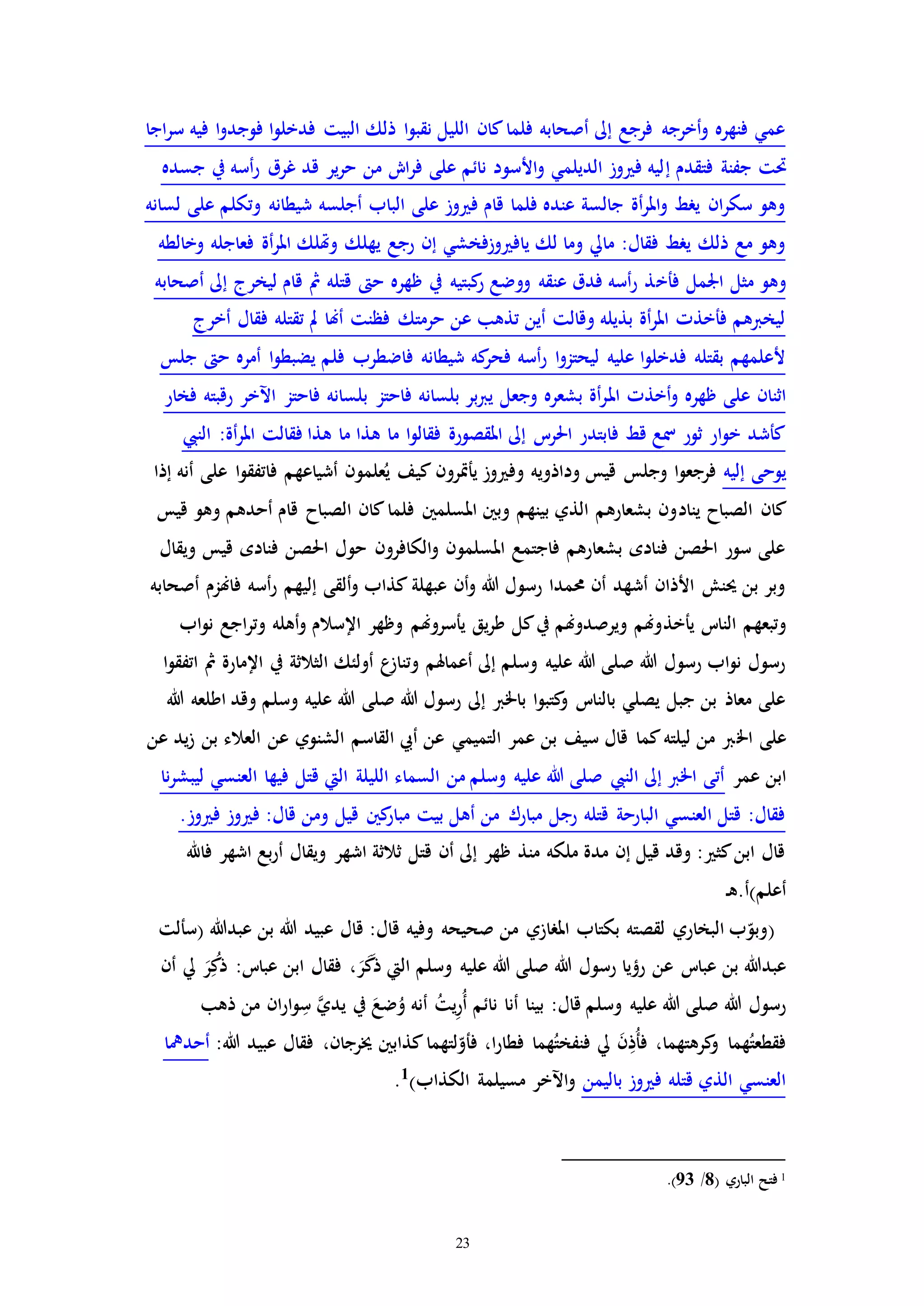 23
‫اجا‬‫ر‬‫س‬ ‫فيه‬ ‫ا‬‫و‬‫فوجد‬ ‫ا‬‫و‬‫فدخل‬ ‫البيت‬ ‫ذلك‬ ‫ا‬‫و‬‫نقب‬ ‫الليل‬ ‫كان‬‫فلما‬ ‫أصحابه‬ ‫إىل‬ ‫فرجع‬ ‫أخرجه‬‫و‬ ‫فنهره‬ ‫عمي‬
‫إ‬ ‫فتقدم‬ ‫جفنة‬ ‫حتت‬‫جسده‬ ‫يف‬ ‫أسه‬‫ر‬ ‫غرق‬ ‫قد‬ ‫ير‬‫ر‬‫ح‬ ‫من‬ ‫اش‬‫ر‬‫ف‬ ‫على‬ ‫نائم‬ ‫األسود‬‫و‬ ‫الديلمي‬ ‫وز‬ ‫ف‬ ‫ليه‬
‫لسانه‬ ‫على‬ ‫وتكلم‬ ‫شيطانه‬ ‫أجلسه‬ ‫الباب‬ ‫على‬ ‫وز‬ ‫ف‬ ‫قام‬ ‫فلما‬ ‫عنده‬ ‫جالسة‬ ‫أة‬‫ر‬‫امل‬‫و‬ ‫يرط‬ ‫ان‬‫ر‬‫سك‬ ‫وهو‬
‫وخالطه‬ ‫فعاجله‬ ‫أة‬‫ر‬‫امل‬ ‫وهتلك‬ ‫يهلك‬ ‫رجع‬ ‫إن‬ ‫وزفخشي‬ ‫ياف‬ ‫لك‬ ‫وما‬ ‫مايل‬ :‫فقال‬ ‫يرط‬ ‫ذلك‬ ‫مع‬ ‫وهو‬
‫فأخ‬ ‫اجلمل‬ ‫مثل‬ ‫وهو‬‫أصحابه‬ ‫إىل‬ ‫ليخرج‬ ‫قام‬ ‫مث‬ ‫قتله‬ ‫ح‬ ‫ظهره‬ ‫يف‬ ‫كبتيه‬‫ر‬ ‫ووضع‬ ‫عنقه‬ ‫فدق‬ ‫أسه‬‫ر‬ ‫ذ‬
‫أخرج‬ ‫فقال‬ ‫تقتله‬ ‫مل‬ ‫أهنا‬ ‫فظنت‬ ‫حرمتك‬ ‫عن‬ ‫تذهب‬ ‫أين‬ ‫وقالت‬ ‫بذيله‬ ‫أة‬‫ر‬‫امل‬ ‫فأخذا‬ ‫ليخربهم‬
‫جلس‬ ‫ح‬ ‫أمره‬ ‫ا‬‫و‬‫يضبط‬ ‫فلم‬ ‫فاضطرب‬ ‫شيطانه‬ ‫كه‬‫فحر‬ ‫أسه‬‫ر‬ ‫ا‬‫و‬‫ليحتز‬ ‫عليه‬ ‫ا‬‫و‬‫فدخل‬ ‫بقتله‬ ‫ألعلمهم‬
‫امل‬ ‫أخذا‬‫و‬ ‫ظهره‬ ‫على‬ ‫اثنان‬‫فخار‬ ‫رقبته‬ ‫اآلخر‬ ‫فاحتز‬ ‫بلسانه‬ ‫فاحتز‬ ‫بلسانه‬ ‫بر‬‫رب‬‫ي‬ ‫وجعل‬ ‫بشعره‬ ‫أة‬‫ر‬
‫النيب‬ :‫أة‬‫ر‬‫امل‬ ‫فقالت‬ ‫هذا‬ ‫ما‬ ‫هذا‬ ‫ما‬ ‫ا‬‫و‬‫فقال‬ ‫املقصورة‬ ‫إىل‬ ‫احلرت‬ ‫فابتدر‬ ‫قط‬ ‫مسع‬ ‫ثور‬ ‫ار‬‫و‬‫خ‬ ‫كأشد‬
‫إليه‬ ‫يوحى‬‫إذا‬ ‫أنه‬ ‫على‬ ‫ا‬‫و‬‫فاتفق‬ ‫أشياعهم‬ ‫علمون‬ُ‫ي‬ ‫كيف‬ ‫يأإرون‬ ‫وز‬ ‫وف‬ ‫وداذويه‬ ‫قيس‬ ‫وجلس‬ ‫ا‬‫و‬‫فرجع‬
‫يناد‬ ‫الصباح‬ ‫كان‬‫قيس‬ ‫وهو‬ ‫أحدهم‬ ‫قام‬ ‫الصباح‬ ‫كان‬‫فلما‬ ‫املسلمني‬ ‫وبني‬ ‫بينهم‬ ‫الذي‬ ‫بشعارهم‬ ‫ون‬
‫ويقال‬ ‫قيس‬ ‫فناده‬ ‫احلصن‬ ‫حول‬ ‫الكافرون‬‫و‬ ‫املسلمون‬ ‫فاجتمع‬ ‫بشعارهم‬ ‫فناده‬ ‫احلصن‬ ‫سور‬ ‫على‬
‫أصحابه‬ ‫فاهنزم‬ ‫أسه‬‫ر‬ ‫إليهم‬ ‫ألقى‬‫و‬ ‫كذاب‬ ‫عبهلة‬ ‫أن‬‫و‬ ‫هللا‬ ‫رسول‬ ‫حممدا‬ ‫أن‬ ‫أشهد‬ ‫األذان‬ ‫حينش‬ ‫بن‬ ‫وبر‬
‫يأخذ‬ ‫النات‬ ‫وتبعهم‬‫اب‬‫و‬‫ن‬ ‫اجع‬‫ر‬‫وت‬ ‫أهله‬‫و‬ ‫اإلسالم‬ ‫وظهر‬ ‫يأسروهنم‬ ‫يق‬‫ر‬‫ط‬ ‫كل‬‫يف‬ ‫ويرصدوهنم‬ ‫وهنم‬
‫ا‬‫و‬‫اتفق‬ ‫مث‬ ‫اإلمارة‬ ‫يف‬ ‫الثالثة‬ ‫أولئك‬ ‫ع‬‫وتناز‬ ‫أعماهلم‬ ‫إىل‬ ‫وسلم‬ ‫عليه‬ ‫هللا‬ ‫صلى‬ ‫هللا‬ ‫رسول‬ ‫اب‬‫و‬‫ن‬ ‫رسول‬
‫هللا‬ ‫اطلعه‬ ‫وقد‬ ‫وسلم‬ ‫عليه‬ ‫هللا‬ ‫صلى‬ ‫هللا‬ ‫رسول‬ ‫إىل‬ ‫باخلرب‬ ‫ا‬‫و‬‫كتب‬‫و‬ ‫بالنات‬ ‫يصلي‬ ‫جبل‬ ‫بن‬ ‫معاذ‬ ‫على‬
‫اخل‬ ‫على‬‫عن‬ ‫يد‬‫ز‬ ‫بن‬ ‫العالء‬ ‫عن‬ ‫الشنوي‬ ‫القاسم‬ ‫أيب‬ ‫عن‬ ‫التميمي‬ ‫عمر‬ ‫بن‬ ‫سيف‬ ‫قال‬ ‫كما‬‫ليلته‬ ‫من‬ ‫رب‬
‫عمر‬ ‫ابن‬‫نا‬‫ر‬‫ليبش‬ ‫العنسي‬ ‫فيها‬ ‫قتل‬ ‫اليت‬ ‫الليلة‬ ‫السماء‬ ‫من‬ ‫وسلم‬ ‫عليه‬ ‫هللا‬ ‫صلى‬ ‫النيب‬ ‫إىل‬ ‫اخلرب‬ ‫أتى‬
‫وز‬ ‫ف‬ ‫وز‬ ‫ف‬ :‫قال‬ ‫ومن‬ ‫قيل‬ ‫كني‬‫مبار‬ ‫بيت‬ ‫أهل‬ ‫من‬ ‫مبارك‬ ‫رجل‬ ‫قتله‬ ‫البارحة‬ ‫العنسي‬ ‫قتل‬ :‫فقال‬.
‫فاهلل‬ ‫اشهر‬ ‫بع‬‫ر‬‫أ‬ ‫ويقال‬ ‫اشهر‬ ‫ثالثة‬ ‫قتل‬ ‫أن‬ ‫إىل‬ ‫ظهر‬ ‫منذ‬ ‫ملكه‬ ‫مدة‬ ‫إن‬ ‫قيل‬ ‫وقد‬ : ‫كث‬‫ابن‬ ‫قال‬
‫ـ‬‫ه‬.‫أعلم)أ‬
(‫(سألت‬ ‫عبدهللا‬ ‫بن‬ ‫هللا‬ ‫عبيد‬ ‫قال‬ :‫قال‬ ‫وفيه‬ ‫صحيحه‬ ‫من‬ ‫املرازي‬ ‫بكتاب‬ ‫لقصته‬ ‫البخاري‬ ‫ب‬ّ‫وبو‬
‫فقال‬ ،َ‫ر‬َ‫ك‬َ‫ذ‬ ‫اليت‬ ‫وسلم‬ ‫عليه‬ ‫هللا‬ ‫صلى‬ ‫هللا‬ ‫رسول‬ ‫رؤيا‬ ‫عن‬ ‫عبات‬ ‫بن‬ ‫عبدهللا‬‫أن‬ ‫يل‬ َ‫ر‬ِ‫ك‬ُ‫ذ‬ :‫عبات‬ ‫ابن‬
‫ذهب‬ ‫من‬ ‫ان‬‫ر‬‫ا‬‫و‬ِ‫س‬ َّ‫يدي‬ ‫يف‬ َ‫ضع‬ُ‫و‬ ‫أنه‬ ُ‫ت‬‫ي‬ِ‫ر‬ُ‫أ‬ ‫نائم‬ ‫أنا‬ ‫بينا‬ :‫قال‬ ‫وسلم‬ ‫عليه‬ ‫هللا‬ ‫صلى‬ ‫هللا‬ ‫رسول‬
:‫هللا‬ ‫عبيد‬ ‫فقال‬ ،‫خيرجان‬ ‫كذابني‬‫لتهما‬ّ‫فأو‬ ،‫ا‬‫ر‬‫فطا‬ ‫هما‬ُ‫فنفخت‬ ‫يل‬ َ‫ن‬ِ‫ُذ‬‫أ‬‫ف‬ ،‫كرهتهما‬‫و‬ ‫هما‬ُ‫فقطعت‬‫أحديا‬
‫باليمن‬ ‫وز‬ ‫ف‬ ‫قتله‬ ‫الذي‬ ‫العنسي‬‫ال‬ ‫مسيلمة‬ ‫اآلخر‬‫و‬‫كذاب‬)1
.
1‫الباري‬ ‫فتح‬(8/93.)
 