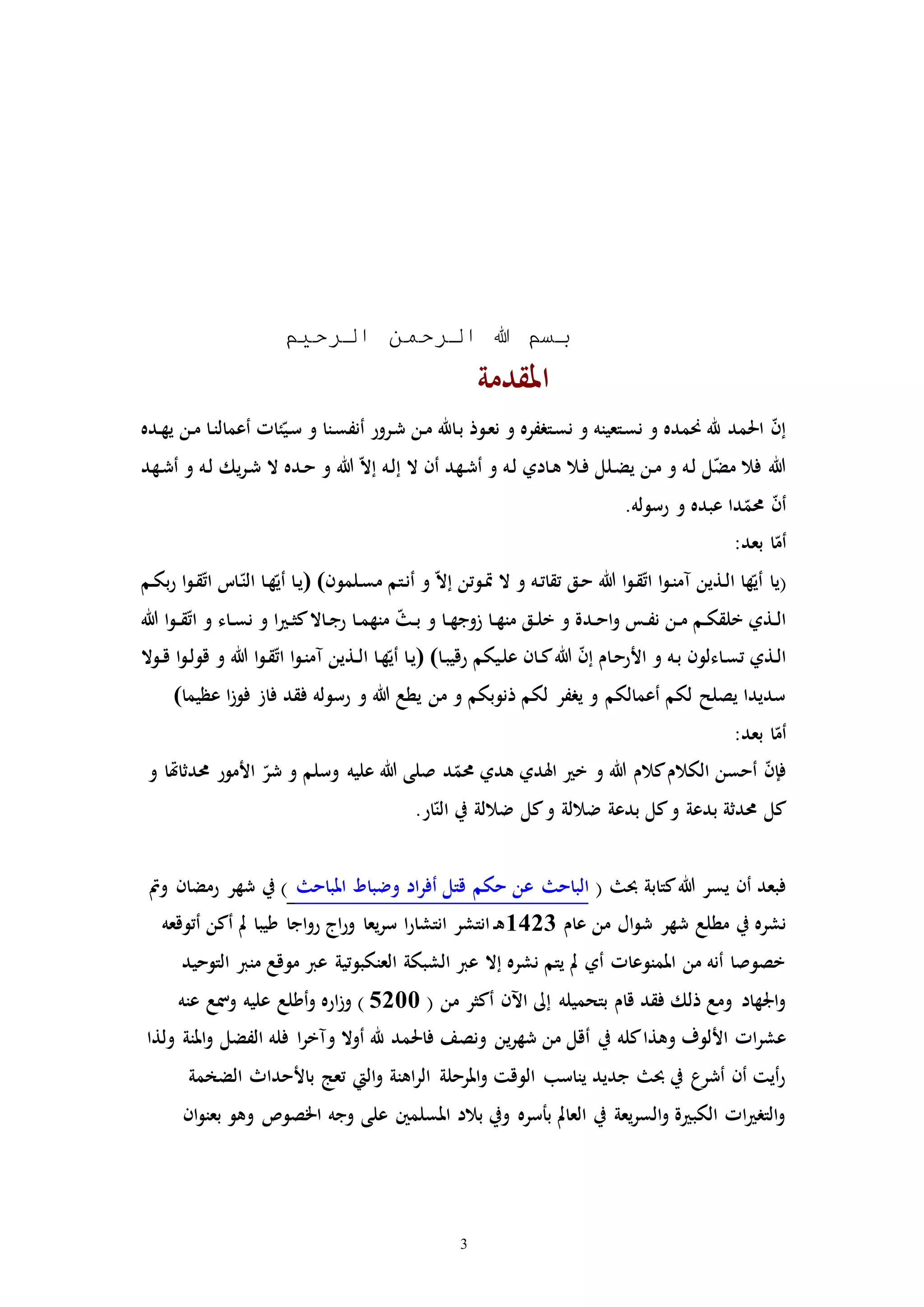 3
‫الرحيم‬ ‫الرحمن‬ ‫هللا‬ ‫بسم‬
‫املقد‬‫مة‬
‫ـن‬‫م‬ ‫ـا‬‫ن‬‫أعمال‬ ‫ئاا‬ّ‫ـي‬‫س‬ ‫و‬ ‫ـنا‬‫س‬‫أنف‬ ‫ـرور‬‫ش‬ ‫ـن‬‫م‬ ‫ـاهلل‬‫ب‬ ‫ـوذ‬‫ع‬‫ن‬ ‫و‬ ‫ـترفره‬‫س‬‫ن‬ ‫و‬ ‫ـتعينه‬‫س‬‫ن‬ ‫و‬ ‫حنمده‬ ‫هلل‬ ‫احلمد‬ ّ‫ن‬‫إ‬‫ـده‬‫ه‬‫ي‬
‫ـهد‬‫ش‬‫أ‬ ‫و‬ ‫ـه‬‫ل‬ ‫يك‬‫ر‬‫ـ‬‫ش‬ ‫ال‬ ‫ـده‬‫ح‬ ‫و‬ ‫هللا‬ ّ‫ال‬‫إ‬ ‫ـه‬‫ل‬‫إ‬ ‫ال‬ ‫أن‬ ‫ـهد‬‫ش‬‫أ‬ ‫و‬ ‫ـه‬‫ل‬ ‫ـادي‬‫ه‬ ‫ـال‬‫ف‬ ‫ـلل‬‫ض‬‫ي‬ ‫ـن‬‫م‬ ‫و‬ ‫ـه‬‫ل‬ ‫ل‬ّ‫ض‬‫م‬ ‫فال‬ ‫هللا‬
.‫رسوله‬ ‫و‬ ‫عبده‬ ‫دا‬ّ‫حمم‬ ّ‫ن‬‫أ‬
:‫بعد‬ ‫ا‬ّ‫أم‬
(‫ي‬‫ـلمون‬‫س‬‫م‬ ‫ـتم‬‫ن‬‫أ‬ ‫و‬ ّ‫ال‬‫إ‬ ‫ـوتن‬‫إ‬ ‫ال‬ ‫و‬ ‫ـه‬‫ت‬‫تقا‬ ‫ـق‬‫ح‬ ‫هللا‬ ‫ا‬‫و‬‫ـ‬‫ق‬ّ‫ت‬‫ا‬ ‫ا‬‫و‬‫ـ‬‫ن‬‫مم‬ ‫ـذين‬‫ل‬‫ا‬ ‫ها‬ّ‫أي‬ ‫ا‬()‫ـم‬‫ك‬‫ب‬‫ر‬ ‫ا‬‫و‬‫ـ‬‫ق‬ّ‫ت‬‫ا‬ ‫ـات‬ّ‫الن‬ ‫ـا‬‫ه‬ّ‫أي‬ ‫ـا‬‫ي‬
‫ـد‬‫ـ‬‫ح‬‫ا‬‫و‬ ‫ـس‬‫ـ‬‫ف‬‫ن‬ ‫ـن‬‫ـ‬‫م‬ ‫ـم‬‫ـ‬‫ك‬‫خلق‬ ‫ـذي‬‫ـ‬‫ل‬‫ا‬‫ـا‬‫ـ‬‫ه‬‫زوج‬ ‫ـا‬‫ـ‬‫ه‬‫من‬ ‫ـق‬‫ـ‬‫ل‬‫خ‬ ‫و‬ ‫ة‬‫ـا‬‫ـ‬‫م‬‫منه‬ ّ ‫ـ‬‫ـ‬‫ب‬ ‫و‬‫هللا‬ ‫ا‬‫و‬‫ـ‬‫ـ‬‫ق‬ّ‫ت‬‫ا‬ ‫و‬ ‫ـاء‬‫ـ‬‫س‬‫ن‬ ‫و‬ ‫ا‬ ‫ـ‬‫ـ‬‫ث‬‫ك‬‫ـاال‬‫ـ‬‫ج‬‫ر‬
‫ـا‬‫ب‬‫رقي‬ ‫ـيكم‬‫ل‬‫ع‬ ‫ـان‬‫ـ‬‫ك‬‫هللا‬ ّ‫ن‬‫إ‬ ‫ـام‬‫ح‬‫األر‬ ‫و‬ ‫ـه‬‫ب‬ ‫ـاءلون‬‫س‬‫ت‬ ‫ـذي‬‫ل‬‫ا‬()‫ـوال‬‫ـ‬‫ق‬ ‫ا‬‫و‬‫ـ‬‫ل‬‫قو‬ ‫و‬ ‫هللا‬ ‫ا‬‫و‬‫ـ‬‫ق‬ّ‫ت‬‫ا‬ ‫ا‬‫و‬‫ـ‬‫ن‬‫مم‬ ‫ـذين‬‫ـ‬‫ل‬‫ا‬ ‫ـا‬‫ه‬ّ‫أي‬ ‫ـا‬‫ي‬
‫عظيما‬ ‫ا‬‫ز‬‫فو‬ ‫فاز‬ ‫فقد‬ ‫رسوله‬ ‫و‬ ‫هللا‬ ‫يطع‬ ‫من‬ ‫و‬ ‫ذنوبكم‬ ‫لكم‬ ‫يرفر‬ ‫و‬ ‫أعمالكم‬ ‫لكم‬ ‫يصلح‬ ‫سديدا‬(
:‫بعد‬ ‫ا‬ّ‫أم‬
‫د‬ّ‫حمم‬ ‫هدي‬ ‫اهلدي‬ ‫خ‬ ‫و‬ ‫هللا‬ ‫كالم‬‫الكالم‬ ‫أحسن‬ ّ‫ن‬‫فإ‬‫وسلم‬ ‫عليه‬ ‫هللا‬ ‫صلى‬‫و‬ ‫حمدثاهتا‬ ‫األمور‬ ّ‫شر‬ ‫و‬
.‫ار‬ّ‫الن‬ ‫يف‬ ‫ضاللة‬ ‫كل‬‫و‬ ‫ضاللة‬ ‫بدعة‬ ‫كل‬‫و‬ ‫بدعة‬ ‫حمدثة‬ ‫كل‬
( ‫حب‬ ‫كتابة‬‫هللا‬ ‫يسر‬ ‫أن‬ ‫فبعد‬‫املباح‬ ‫وضباط‬ ‫اد‬‫ر‬‫أف‬ ‫قتل‬ ‫حكم‬ ‫عن‬ ‫الباح‬‫ومت‬ ‫رمضان‬ ‫شهر‬ ‫يف‬ )
‫من‬ ‫ال‬‫و‬‫ش‬ ‫شهر‬ ‫مطلع‬ ‫يف‬ ‫نشره‬‫عام‬1423‫أتوقعه‬ ‫أكن‬ ‫مل‬ ‫طيبا‬ ‫اجا‬‫و‬‫ر‬ ‫اج‬‫ر‬‫و‬ ‫يعا‬‫ر‬‫س‬ ‫ا‬‫ر‬‫انتشا‬ ‫انتشر‬‫ـ‬‫ه‬
‫التوحيد‬ ‫منرب‬ ‫موقع‬ ‫عرب‬ ‫العنكبوتية‬ ‫الشبكة‬ ‫عرب‬ ‫إال‬ ‫نشره‬ ‫يتم‬ ‫مل‬ ‫أي‬ ‫املمنوعاا‬ ‫من‬ ‫أنه‬ ‫خصوصا‬
( ‫من‬ ‫أكثر‬ ‫اآلن‬ ‫إىل‬ ‫بتحميله‬ ‫قام‬ ‫فقد‬ ‫ذلك‬ ‫ومع‬ ‫اجلهاد‬‫و‬5200‫عنه‬ ‫ومسع‬ ‫عليه‬ ‫أطلع‬‫و‬ ‫اره‬‫ز‬‫و‬ )
‫يف‬ ‫كله‬‫وهذا‬ ‫األلوف‬ ‫اا‬‫ر‬‫عش‬‫ولذا‬ ‫املنة‬‫و‬ ‫الفضل‬ ‫فله‬ ‫ا‬‫ر‬‫ومخ‬ ‫أوال‬ ‫هلل‬ ‫فاحلمد‬ ‫ونصف‬ ‫ين‬‫ر‬‫شه‬ ‫من‬ ‫أقل‬
‫الضخمة‬ ‫باألحداث‬ ‫تعج‬ ‫اليت‬‫و‬ ‫اهنة‬‫ر‬‫ال‬ ‫املرحلة‬‫و‬ ‫الوقت‬ ‫يناسب‬ ‫جديد‬ ‫حب‬ ‫يف‬ ‫أشرع‬ ‫أن‬ ‫أيت‬‫ر‬
‫ان‬‫و‬‫بعن‬ ‫وهو‬ ‫اخلصوص‬ ‫وجه‬ ‫على‬ ‫املسلمني‬ ‫بالد‬ ‫ويف‬ ‫بأسره‬ ‫العامل‬ ‫يف‬ ‫يعة‬‫ر‬‫الس‬‫و‬ ‫ة‬ ‫الكب‬ ‫اا‬ ‫التر‬‫و‬
 