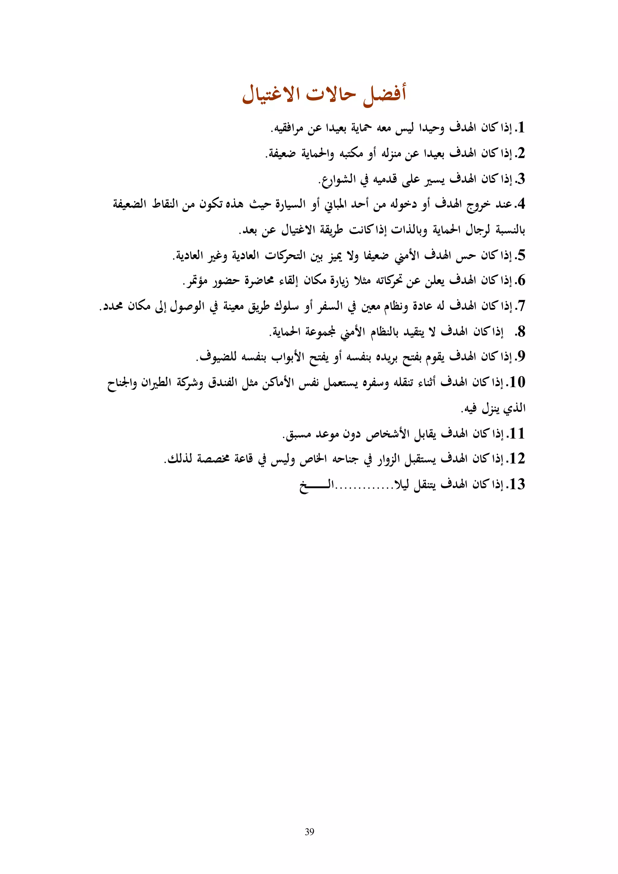 39
‫أفضل‬‫االغتيال‬ ‫حاالا‬
1.‫افقيه‬‫ر‬‫م‬ ‫عن‬ ‫بعيدا‬ ‫محاية‬ ‫معه‬ ‫ليس‬ ‫وحيدا‬ ‫اهلدف‬ ‫كان‬‫إذا‬ ‫ـ‬
2.‫ضعيفة‬ ‫احلماية‬‫و‬ ‫مكتبه‬ ‫أو‬ ‫له‬‫ز‬‫من‬ ‫عن‬ ‫بعيدا‬ ‫اهلدف‬ ‫كان‬‫إذا‬ ‫ـ‬
3.‫ع‬‫ار‬‫و‬‫الش‬ ‫يف‬ ‫قدميه‬ ‫على‬ ‫يس‬ ‫اهلدف‬ ‫كان‬‫إذا‬ ‫ـ‬
4‫الضعيفة‬ ‫النقاط‬ ‫من‬ ‫تكون‬ ‫هذه‬ ‫حي‬ ‫السيارة‬ ‫أو‬ ‫املباين‬ ‫أحد‬ ‫من‬ ‫دخوله‬ ‫أو‬ ‫اهلدف‬ ‫خروج‬ ‫عند‬ ‫ـ‬
.‫بعد‬ ‫عن‬ ‫االغتيال‬ ‫يقة‬‫ر‬‫ط‬ ‫كانت‬‫إذا‬ ‫وبالذاا‬ ‫احلماية‬ ‫لرجال‬ ‫بالنسبة‬
5.‫العادية‬ ‫وغ‬ ‫العادية‬ ‫كاا‬‫التحر‬ ‫بني‬ ‫مييز‬ ‫وال‬ ‫ضعيفا‬ ‫األمين‬ ‫اهلدف‬ ‫حس‬ ‫كان‬‫إذا‬ ‫ـ‬
6.‫مؤإر‬ ‫حضور‬ ‫حماضرة‬ ‫إلقاء‬ ‫مكان‬ ‫يارة‬‫ز‬ ‫مثال‬ ‫كاته‬‫حتر‬ ‫عن‬ ‫يعلن‬ ‫اهلدف‬ ‫كان‬‫إذا‬ ‫ـ‬
7‫الس‬ ‫يف‬ ‫معني‬ ‫ونظام‬ ‫عادة‬ ‫له‬ ‫اهلدف‬ ‫كان‬‫إذا‬ ‫ـ‬.‫حمدد‬ ‫مكان‬ ‫إىل‬ ‫الوصول‬ ‫يف‬ ‫معينة‬ ‫يق‬‫ر‬‫ط‬ ‫سلوك‬ ‫أو‬ ‫فر‬
8.‫احلماية‬ ‫جملموعة‬ ‫األمين‬ ‫بالنظام‬ ‫يتقيد‬ ‫ال‬ ‫اهلدف‬ ‫كان‬‫إذا‬ ‫ـ‬
9.‫للضيوف‬ ‫بنفسه‬ ‫اب‬‫و‬‫األب‬ ‫يفتح‬ ‫أو‬ ‫بنفسه‬ ‫يده‬‫ر‬‫ب‬ ‫بفتح‬ ‫يقوم‬ ‫اهلدف‬ ‫كان‬‫إذا‬ ‫ـ‬
10‫ان‬ ‫الط‬ ‫كة‬‫وشر‬ ‫الفندق‬ ‫مثل‬ ‫األماكن‬ ‫نفس‬ ‫يستعمل‬ ‫وسفره‬ ‫تنقله‬ ‫أثناء‬ ‫اهلدف‬ ‫كان‬‫إذا‬ ‫ـ‬‫اجلناح‬‫و‬
.‫فيه‬ ‫ينزل‬ ‫الذي‬
11.‫مسبق‬ ‫موعد‬ ‫دون‬ ‫األشخاص‬ ‫يقابل‬ ‫اهلدف‬ ‫كان‬‫إذا‬ ‫ـ‬
12.‫لذلك‬ ‫خمصصة‬ ‫قاعة‬ ‫يف‬ ‫وليس‬ ‫اخلاص‬ ‫جناحه‬ ‫يف‬ ‫ار‬‫و‬‫الز‬ ‫يستقبل‬ ‫اهلدف‬ ‫كان‬‫إذا‬ ‫ـ‬
13‫ـخ‬‫ـ‬‫ـ‬‫ـ‬‫ـ‬‫ـ‬‫ـ‬‫ـ‬‫ـ‬‫ـ‬‫ـ‬‫ـ‬‫ـ‬‫ـ‬‫ـ‬‫ل‬‫ليال.............ا‬ ‫يتنقل‬ ‫اهلدف‬ ‫كان‬‫إذا‬ ‫ـ‬
 