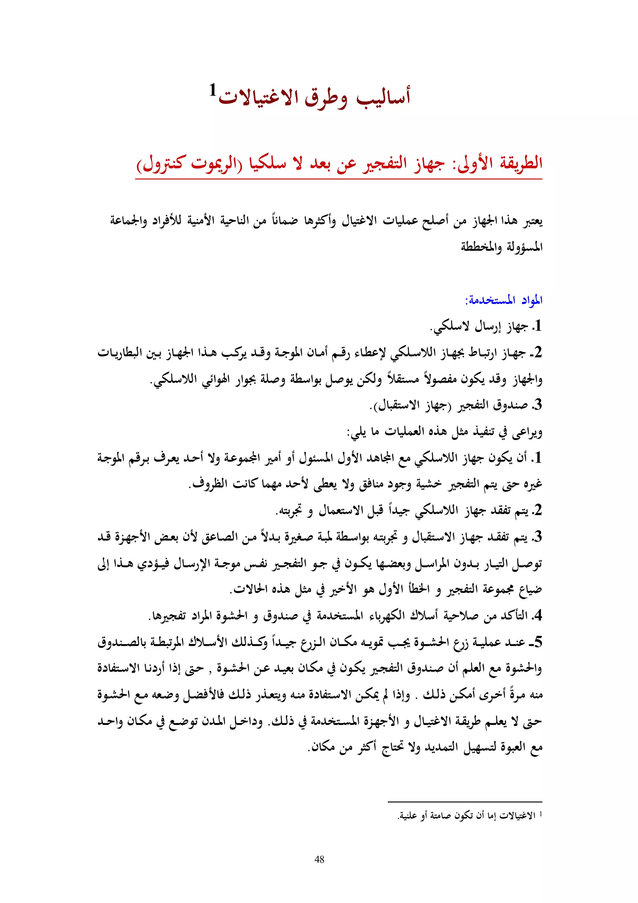 48
‫االغتياالا‬ ‫وطرق‬ ‫أساليب‬1
‫(الرميو‬ ‫سلكيا‬ ‫ال‬ ‫بعد‬ ‫عن‬ ‫التفج‬ ‫جهاز‬ :‫األوىل‬ ‫يقة‬‫ر‬‫الط‬‫ا‬)‫كنرتول‬
‫اجلماع‬‫و‬ ‫اد‬‫ر‬‫للف‬ ‫األمنية‬ ‫الناحية‬ ‫من‬ ً‫ا‬‫ضمان‬ ‫أكثرها‬‫و‬ ‫االغتيال‬ ‫عملياا‬ ‫أصلح‬ ‫من‬ ‫اجلهاز‬ ‫هذا‬ ‫يعترب‬‫ة‬
‫املخططة‬‫و‬ ‫املسؤولة‬
:‫املستخدمة‬ ‫اد‬‫و‬‫امل‬
1‫إ‬ ‫جهاز‬ ‫ـ‬.‫السلكي‬ ‫رسال‬
2‫ـاا‬‫ـ‬‫ي‬‫ر‬‫البطا‬ ‫ـني‬‫ـ‬‫ب‬ ‫ـاز‬‫ـ‬‫ه‬‫اجل‬ ‫ـذا‬‫ـ‬‫ه‬ ‫ـب‬‫ك‬‫ير‬ ‫ـد‬‫ـ‬‫ق‬‫و‬ ‫ـة‬‫ـ‬‫ج‬‫املو‬ ‫ـان‬‫ـ‬‫م‬‫أ‬ ‫ـم‬‫ـ‬‫ق‬‫ر‬ ‫ـاء‬‫ط‬‫إلع‬ ‫ـلكي‬‫ـ‬‫س‬‫الال‬ ‫ـاز‬‫ـ‬‫ه‬‫جب‬ ‫ـاط‬‫ـ‬‫ب‬‫ت‬‫ر‬‫ا‬ ‫ـاز‬‫ـ‬‫ه‬‫ج‬ ‫ـ‬‫ـ‬
.‫الالسلكي‬ ‫ائي‬‫و‬‫اهل‬ ‫ار‬‫و‬‫جب‬ ‫وصلة‬ ‫اسطة‬‫و‬‫ب‬ ‫يوصل‬ ‫ولكن‬ ً‫ال‬‫مستق‬ ً‫ال‬‫مفصو‬ ‫يكون‬ ‫وقد‬ ‫اجلهاز‬‫و‬
3.)‫االستقبال‬ ‫(جهاز‬ ‫التفج‬ ‫صندوق‬ ‫ـ‬
:‫يلي‬ ‫ما‬ ‫العملياا‬ ‫هذه‬ ‫مثل‬ ‫تنفيذ‬ ‫يف‬ ‫اعى‬‫ر‬‫وي‬
1‫ـة‬‫ج‬‫املو‬ ‫ـرقم‬‫ب‬ ‫ـرف‬‫ع‬‫ي‬ ‫ـد‬‫ح‬‫أ‬ ‫وال‬ ‫ـة‬‫ع‬‫اجملمو‬ ‫أم‬ ‫أو‬ ‫املسئول‬ ‫األول‬ ‫اجملاهد‬ ‫مع‬ ‫الالسلكي‬ ‫جهاز‬ ‫يكون‬ ‫أن‬ ‫ـ‬
.‫الظروف‬ ‫كانت‬ ‫مهما‬ ‫ألحد‬ ‫يعطى‬ ‫وال‬ ‫منافق‬ ‫وجود‬ ‫خشية‬ ‫التفج‬ ‫يتم‬ ‫ح‬ ‫ه‬ ‫غ‬
2.‫بته‬‫ر‬‫ا‬ ‫و‬ ‫االستعمال‬ ‫قبل‬ ً‫ا‬‫جيد‬ ‫الالسلكي‬ ‫جهاز‬ ‫تفقد‬ ‫يتم‬ ‫ـ‬
3‫ـ‬‫س‬‫ا‬‫و‬‫ب‬ ‫ـه‬‫ت‬‫ب‬‫ر‬‫ا‬ ‫و‬ ‫ـتقبال‬‫س‬‫اال‬ ‫ـاز‬‫ه‬‫ج‬ ‫ـد‬‫ق‬‫تف‬ ‫يتم‬ ‫ـ‬‫ـد‬‫ق‬ ‫ـزة‬‫ه‬‫األج‬ ‫ـض‬‫ع‬‫ب‬ ‫ألن‬ ‫ـاعق‬‫ص‬‫ال‬ ‫ـن‬‫م‬ ً‫ال‬‫ـد‬‫ب‬ ‫ة‬ ‫ـر‬‫ص‬ ‫ـة‬‫ب‬‫مل‬ ‫طة‬
‫إىل‬ ‫ـذا‬‫ـ‬‫ه‬ ‫ـؤدي‬‫ـ‬‫ي‬‫ف‬ ‫ـال‬‫ـ‬‫س‬‫اإلر‬ ‫ـة‬‫ـ‬‫ج‬‫مو‬ ‫ـس‬‫ـ‬‫ف‬‫ن‬ ‫ـ‬‫ـ‬‫ج‬‫التف‬ ‫ـو‬‫ـ‬‫ج‬ ‫يف‬ ‫ـون‬‫ـ‬‫ك‬‫ي‬ ‫ـها‬‫ـ‬‫ض‬‫وبع‬ ‫ـل‬‫ـ‬‫س‬‫ا‬‫ر‬‫امل‬ ‫ـدون‬‫ـ‬‫ب‬ ‫ـار‬‫ـ‬‫ي‬‫الت‬ ‫ـل‬‫ـ‬‫ص‬‫تو‬
.‫احلاالا‬ ‫هذه‬ ‫مثل‬ ‫يف‬ ‫األخ‬ ‫هو‬ ‫األول‬ ‫اخلطأ‬ ‫و‬ ‫التفج‬ ‫جمموعة‬ ‫ضياع‬
4‫احلشو‬ ‫و‬ ‫صندوق‬ ‫يف‬ ‫املستخدمة‬ ‫باء‬‫ر‬‫الكه‬ ‫أسالك‬ ‫صالحية‬ ‫من‬ ‫التأكد‬ ‫ـ‬.‫ها‬ ‫تفج‬ ‫اد‬‫ر‬‫امل‬ ‫ة‬
5‫ـندوق‬‫ـ‬‫ـ‬‫ص‬‫بال‬ ‫ـة‬‫ـ‬‫ط‬‫تب‬‫ر‬‫امل‬ ‫ـالك‬‫ـ‬‫س‬‫األ‬ ‫ـذلك‬‫ـ‬‫ـ‬‫ك‬‫و‬ ً‫ا‬‫ـد‬‫ـ‬‫ي‬‫ج‬ ‫ع‬‫ـزر‬‫ـ‬‫ل‬‫ا‬ ‫ـان‬‫ـ‬‫ـ‬‫ك‬‫م‬ ‫ـه‬‫ـ‬‫ي‬‫إو‬ ‫ـب‬‫ـ‬‫جي‬ ‫ـوة‬‫ـ‬‫ـ‬‫ش‬‫احل‬ ‫ع‬‫زر‬ ‫ـة‬‫ـ‬‫ي‬‫عمل‬ ‫ـد‬‫ـ‬‫ن‬‫ع‬ ‫ـ‬‫ـ‬‫ـ‬
‫ـتفادة‬‫س‬‫اال‬ ‫ـا‬‫ن‬‫أرد‬ ‫إذا‬ ‫ـ‬‫ح‬ ‫ا‬ ‫ـوة‬‫ش‬‫احل‬ ‫ـن‬‫ع‬ ‫ـد‬‫ي‬‫بع‬ ‫ـان‬‫ك‬‫م‬ ‫يف‬ ‫ـون‬‫ك‬‫ي‬ ‫ـ‬‫ج‬‫التف‬ ‫ـندوق‬‫ص‬ ‫أن‬ ‫العلم‬ ‫مع‬ ‫احلشوة‬‫و‬
‫فاأل‬ ‫ـك‬‫ل‬‫ذ‬ ‫ـذر‬‫ع‬‫ويت‬ ‫ـه‬‫ن‬‫م‬ ‫ـتفادة‬‫س‬‫اال‬ ‫ـن‬‫ك‬‫مي‬ ‫مل‬ ‫وإذا‬ . ‫ـك‬‫ل‬‫ذ‬ ‫ـن‬‫ك‬‫أم‬ ‫ـره‬‫خ‬‫أ‬ ً‫ة‬‫ـر‬‫م‬ ‫منه‬‫ـوة‬‫ش‬‫احل‬ ‫ـع‬‫م‬ ‫ـعه‬‫ض‬‫و‬ ‫ـل‬‫ض‬‫ف‬
‫ـد‬‫ـ‬‫ح‬‫ا‬‫و‬ ‫ـان‬‫ك‬‫م‬ ‫يف‬ ‫ـع‬‫ـ‬‫ض‬‫تو‬ ‫ـدن‬‫مل‬‫ا‬ ‫ـل‬‫ـ‬‫خ‬‫ودا‬ .‫ـك‬‫ل‬‫ذ‬ ‫يف‬ ‫ـتخدمة‬‫ـ‬‫س‬‫امل‬ ‫ـزة‬‫ه‬‫األج‬ ‫و‬ ‫ـال‬‫ـ‬‫ي‬‫االغت‬ ‫ـة‬‫ق‬‫ي‬‫ر‬‫ط‬ ‫ـم‬‫ـ‬‫ل‬‫يع‬ ‫ال‬ ‫ـ‬‫ح‬
.‫مكان‬ ‫من‬ ‫أكثر‬ ‫حتتاج‬ ‫وال‬ ‫التمديد‬ ‫لتسهيل‬ ‫العبوة‬ ‫مع‬
1.‫علنية‬ ‫أو‬ ‫صامتة‬ ‫تكون‬ ‫أن‬ ‫إما‬ ‫االغتياالا‬
 