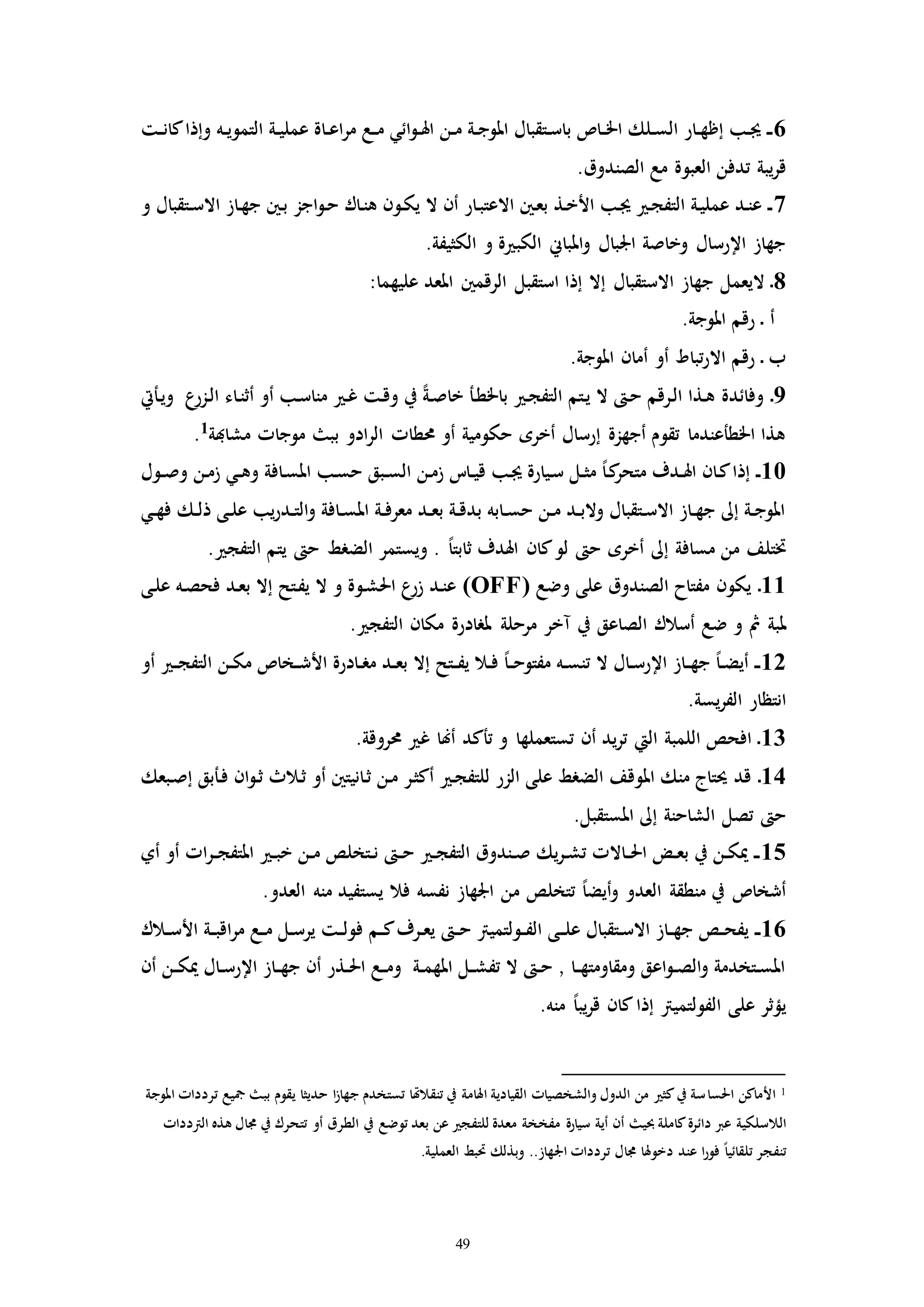 49
6‫ـت‬‫ـ‬‫ن‬‫كا‬‫وإذا‬ ‫ـه‬‫ـ‬‫ي‬‫التمو‬ ‫ـة‬‫ـ‬‫ي‬‫عمل‬ ‫ـاة‬‫ـ‬‫ع‬‫ا‬‫ر‬‫م‬ ‫ـع‬‫ـ‬‫م‬ ‫ائي‬‫و‬‫ـ‬‫ـ‬‫هل‬‫ا‬ ‫ـن‬‫ـ‬‫م‬ ‫ـة‬‫ـ‬‫ج‬‫املو‬ ‫ـتقبال‬‫ـ‬‫س‬‫با‬ ‫ـاص‬‫ـ‬‫خل‬‫ا‬ ‫ـلك‬‫ـ‬‫س‬‫ال‬ ‫ـار‬‫ـ‬‫ه‬‫إظ‬ ‫ـب‬‫ـ‬‫جي‬ ‫ـ‬‫ـ‬‫ـ‬
‫العبوة‬ ‫تدفن‬ ‫يبة‬‫ر‬‫ق‬.‫الصندوق‬ ‫مع‬
7‫و‬ ‫ـتقبال‬‫ـ‬‫س‬‫اال‬ ‫ـاز‬‫ه‬‫ج‬ ‫ـني‬‫ب‬ ‫اجز‬‫و‬‫ـ‬‫ح‬ ‫ـاك‬‫ن‬‫ه‬ ‫ـون‬‫ك‬‫ي‬ ‫ال‬ ‫أن‬ ‫ـار‬‫ب‬‫االعت‬ ‫ـني‬‫ع‬‫ب‬ ‫ـذ‬‫خ‬‫األ‬ ‫ـب‬‫جي‬ ‫ـ‬‫ج‬‫التف‬ ‫ـة‬‫ي‬‫عمل‬ ‫ـد‬‫ن‬‫ع‬ ‫ـ‬‫ـ‬
.‫الكثيفة‬ ‫و‬ ‫ة‬ ‫الكب‬ ‫املباين‬‫و‬ ‫اجلبال‬ ‫وخاصة‬ ‫اإلرسال‬ ‫جهاز‬
8:‫عليهما‬ ‫املعد‬ ‫الرقمني‬ ‫استقبل‬ ‫إذا‬ ‫إال‬ ‫االستقبال‬ ‫جهاز‬ ‫اليعمل‬ ‫ـ‬
.‫املوجة‬ ‫رقم‬ ‫ـ‬ ‫أ‬
‫أ‬ ‫أو‬ ‫تباط‬‫ر‬‫اال‬ ‫رقم‬ ‫ـ‬ ‫ب‬.‫املوجة‬ ‫مان‬
9‫ـأيت‬‫ي‬‫و‬ ‫ع‬‫ـزر‬‫ل‬‫ا‬ ‫ـاء‬‫ن‬‫أث‬ ‫أو‬ ‫ـب‬‫س‬‫منا‬ ‫ـ‬‫غ‬ ‫ـت‬‫ق‬‫و‬ ‫يف‬ ً‫ة‬‫ـ‬‫ص‬‫خا‬ ‫ـأ‬‫ط‬‫باخل‬ ‫ـ‬‫ج‬‫التف‬ ‫ـتم‬‫ي‬ ‫ال‬ ‫ـ‬‫ح‬ ‫ـرقم‬‫ل‬‫ا‬ ‫ـذا‬‫ه‬ ‫وفائدة‬ ‫ـ‬
‫مشاهبة‬ ‫موجاا‬ ‫بب‬ ‫ادو‬‫ر‬‫ال‬ ‫حمطاا‬ ‫أو‬ ‫حكومية‬ ‫أخره‬ ‫إرسال‬ ‫أجهزة‬ ‫تقوم‬ ‫اخلطأعندما‬ ‫هذا‬1
.
10‫ـن‬‫م‬‫ز‬ ‫ـي‬‫ـ‬‫ه‬‫و‬ ‫ـافة‬‫س‬‫امل‬ ‫ـب‬‫س‬‫ح‬ ‫ـبق‬‫ـ‬‫س‬‫ال‬ ‫ـن‬‫م‬‫ز‬ ‫ـات‬‫ـ‬‫ي‬‫ق‬ ‫ـب‬‫جي‬ ‫ـيارة‬‫س‬ ‫ـل‬‫ـ‬‫ث‬‫م‬ ً‫ا‬‫ـ‬‫ك‬‫متحر‬ ‫ـدف‬‫ـ‬‫هل‬‫ا‬ ‫ـان‬‫ك‬‫إذا‬ ‫ـ‬‫ـ‬‫ـول‬‫ـ‬‫ص‬‫و‬
‫ـي‬‫ـ‬‫ه‬‫ف‬ ‫ـك‬‫ـ‬‫ل‬‫ذ‬ ‫ـى‬‫ـ‬‫ل‬‫ع‬ ‫يب‬‫ر‬‫ـد‬‫ـ‬‫ت‬‫ال‬‫و‬ ‫ـافة‬‫ـ‬‫س‬‫امل‬ ‫ـة‬‫ـ‬‫ف‬‫معر‬ ‫ـد‬‫ـ‬‫ع‬‫ب‬ ‫ـة‬‫ـ‬‫ق‬‫بد‬ ‫ـابه‬‫ـ‬‫س‬‫ح‬ ‫ـن‬‫ـ‬‫م‬ ‫ـد‬‫ـ‬‫ب‬‫وال‬ ‫ـتقبال‬‫ـ‬‫س‬‫اال‬ ‫ـاز‬‫ـ‬‫ه‬‫ج‬ ‫إىل‬ ‫ـة‬‫ـ‬‫ج‬‫املو‬
. ‫التفج‬ ‫يتم‬ ‫ح‬ ‫الضرط‬ ‫ويستمر‬ . ً‫ا‬‫ثابت‬ ‫اهلدف‬ ‫كان‬‫لو‬ ‫ح‬ ‫أخره‬ ‫إىل‬ ‫مسافة‬ ‫من‬ ‫ختتلف‬
11‫وضع‬ ‫على‬ ‫الصندوق‬ ‫مفتاح‬ ‫يكون‬ ‫ـ‬(OFF)‫ـى‬‫ل‬‫ع‬ ‫ـه‬‫ص‬‫فح‬ ‫ـد‬‫ع‬‫ب‬ ‫إال‬ ‫ـتح‬‫ف‬‫ي‬ ‫ال‬ ‫و‬ ‫ـوة‬‫ش‬‫احل‬ ‫ع‬‫زر‬ ‫ـد‬‫ن‬‫ع‬
‫مث‬ ‫ملبة‬. ‫التفج‬ ‫مكان‬ ‫ملرادرة‬ ‫مرحلة‬ ‫مخر‬ ‫يف‬ ‫الصاعق‬ ‫أسالك‬ ‫ضع‬ ‫و‬
12‫أو‬ ‫ـ‬‫ـ‬‫ج‬‫التف‬ ‫ـن‬‫ـ‬‫ك‬‫م‬ ‫ـخاص‬‫ـ‬‫ش‬‫األ‬ ‫ـادرة‬‫ـ‬‫ر‬‫م‬ ‫ـد‬‫ـ‬‫ع‬‫ب‬ ‫إال‬ ‫ـتح‬‫ـ‬‫ف‬‫ي‬ ‫ـال‬‫ـ‬‫ف‬ ً‫ا‬‫ـ‬‫ـ‬‫ح‬‫مفتو‬ ‫ـه‬‫ـ‬‫س‬‫تن‬ ‫ال‬ ‫ـال‬‫ـ‬‫س‬‫اإلر‬ ‫ـاز‬‫ـ‬‫ه‬‫ج‬ ً‫ا‬‫ـ‬‫ـ‬‫ض‬‫أي‬ ‫ـ‬‫ـ‬‫ـ‬
.‫يسة‬‫ر‬‫الف‬ ‫انتظار‬
13.‫حمروقة‬ ‫غ‬ ‫أهنا‬ ‫تأكد‬ ‫و‬ ‫تستعملها‬ ‫أن‬ ‫يد‬‫ر‬‫ت‬ ‫اليت‬ ‫اللمبة‬ ‫افحص‬ ‫ـ‬
14‫الز‬ ‫على‬ ‫الضرط‬ ‫املوقف‬ ‫منك‬ ‫حيتاج‬ ‫قد‬ ‫ـ‬‫ـبعك‬‫ص‬‫إ‬ ‫ـأبق‬‫ف‬ ‫ان‬‫و‬‫ـ‬‫ث‬ ‫ـالث‬‫ث‬ ‫أو‬ ‫ـانيتني‬‫ث‬ ‫ـن‬‫م‬ ‫ـر‬‫ث‬‫أك‬ ‫ـ‬‫ج‬‫للتف‬ ‫ر‬
.‫املستقبل‬ ‫إىل‬ ‫الشاحنة‬ ‫تصل‬ ‫ح‬
15‫أي‬ ‫أو‬ ‫اا‬‫ر‬‫ـ‬‫ـ‬‫ج‬‫املتف‬ ‫ـ‬‫ـ‬‫ب‬‫خ‬ ‫ـن‬‫ـ‬‫م‬ ‫ـتخلص‬‫ـ‬‫ن‬ ‫ـ‬‫ـ‬‫ح‬ ‫ـ‬‫ـ‬‫ج‬‫التف‬ ‫ـندوق‬‫ـ‬‫ص‬ ‫يك‬‫ر‬‫ـ‬‫ـ‬‫ش‬‫ت‬ ‫ـاالا‬‫ـ‬‫حل‬‫ا‬ ‫ـض‬‫ـ‬‫ع‬‫ب‬ ‫يف‬ ‫ـن‬‫ـ‬‫ك‬‫مي‬ ‫ـ‬‫ـ‬‫ـ‬
.‫العدو‬ ‫منه‬ ‫يستفيد‬ ‫فال‬ ‫نفسه‬ ‫اجلهاز‬ ‫من‬ ‫تتخلص‬ ً‫ا‬‫أيض‬‫و‬ ‫العدو‬ ‫منطقة‬ ‫يف‬ ‫أشخاص‬
16‫ـ‬‫ـ‬‫ل‬‫ع‬ ‫ـتقبال‬‫ـ‬‫س‬‫اال‬ ‫ـاز‬‫ـ‬‫ه‬‫ج‬ ‫ـص‬‫ـ‬‫ح‬‫يف‬ ‫ـ‬‫ـ‬‫ـ‬‫ـالك‬‫ـ‬‫س‬‫األ‬ ‫ـة‬‫ـ‬‫ب‬‫اق‬‫ر‬‫م‬ ‫ـع‬‫ـ‬‫م‬ ‫ـل‬‫ـ‬‫س‬‫ير‬ ‫ـت‬‫ـ‬‫ل‬‫فو‬ ‫ـم‬‫ـ‬‫ك‬‫ـرف‬‫ـ‬‫ع‬‫ي‬ ‫ـ‬‫ـ‬‫ح‬ ‫ـولتميرت‬‫ـ‬‫ف‬‫ال‬ ‫ى‬
‫أن‬ ‫ـن‬‫ـ‬‫ك‬‫مي‬ ‫ـال‬‫ـ‬‫س‬‫اإلر‬ ‫ـاز‬‫ـ‬‫ه‬‫ج‬ ‫أن‬ ‫ـذر‬‫ـ‬‫حل‬‫ا‬ ‫ـع‬‫ـ‬‫م‬‫و‬ ‫ـة‬‫ـ‬‫م‬‫امله‬ ‫ـل‬‫ـ‬‫ش‬‫تف‬ ‫ال‬ ‫ـ‬‫ـ‬‫ح‬ ‫ا‬ ‫ـا‬‫ـ‬‫ه‬‫ومقاومت‬ ‫اعق‬‫و‬‫ـ‬‫ـ‬‫ص‬‫ال‬‫و‬ ‫ـتخدمة‬‫ـ‬‫س‬‫امل‬
.‫منه‬ ً‫ا‬‫يب‬‫ر‬‫ق‬ ‫كان‬‫إذا‬ ‫الفولتميرت‬ ‫على‬ ‫يؤثر‬
1‫احلسا‬ ‫األماكن‬‫املوجة‬ ‫تردداا‬ ‫مجيع‬ ‫بب‬ ‫يقوم‬ ‫حديثا‬ ‫ا‬‫ز‬‫جها‬ ‫تستخدم‬ ‫تنقالهتا‬ ‫يف‬ ‫اهلامة‬ ‫القيادية‬ ‫والشخصياا‬ ‫الدول‬ ‫من‬ ‫كث‬‫يف‬ ‫سة‬
‫الالسلكية‬‫مفخخة‬ ‫سيارة‬ ‫أية‬ ‫أن‬ ‫حبي‬ ‫كاملة‬‫دائرة‬ ‫عرب‬‫توضع‬ ‫بعد‬ ‫عن‬ ‫للتفج‬ ‫معدة‬‫يف‬‫الطرق‬‫أو‬‫الرتدداا‬ ‫هذه‬ ‫جمال‬ ‫يف‬ ‫تتحرك‬
‫دخوهلا‬ ‫عند‬ ‫ا‬‫ر‬‫فو‬ ً‫ا‬‫تلقائي‬ ‫تنفجر‬.‫العملية‬ ‫حتبط‬ ‫وبذلك‬ ..‫اجلهاز‬ ‫تردداا‬ ‫جمال‬
 