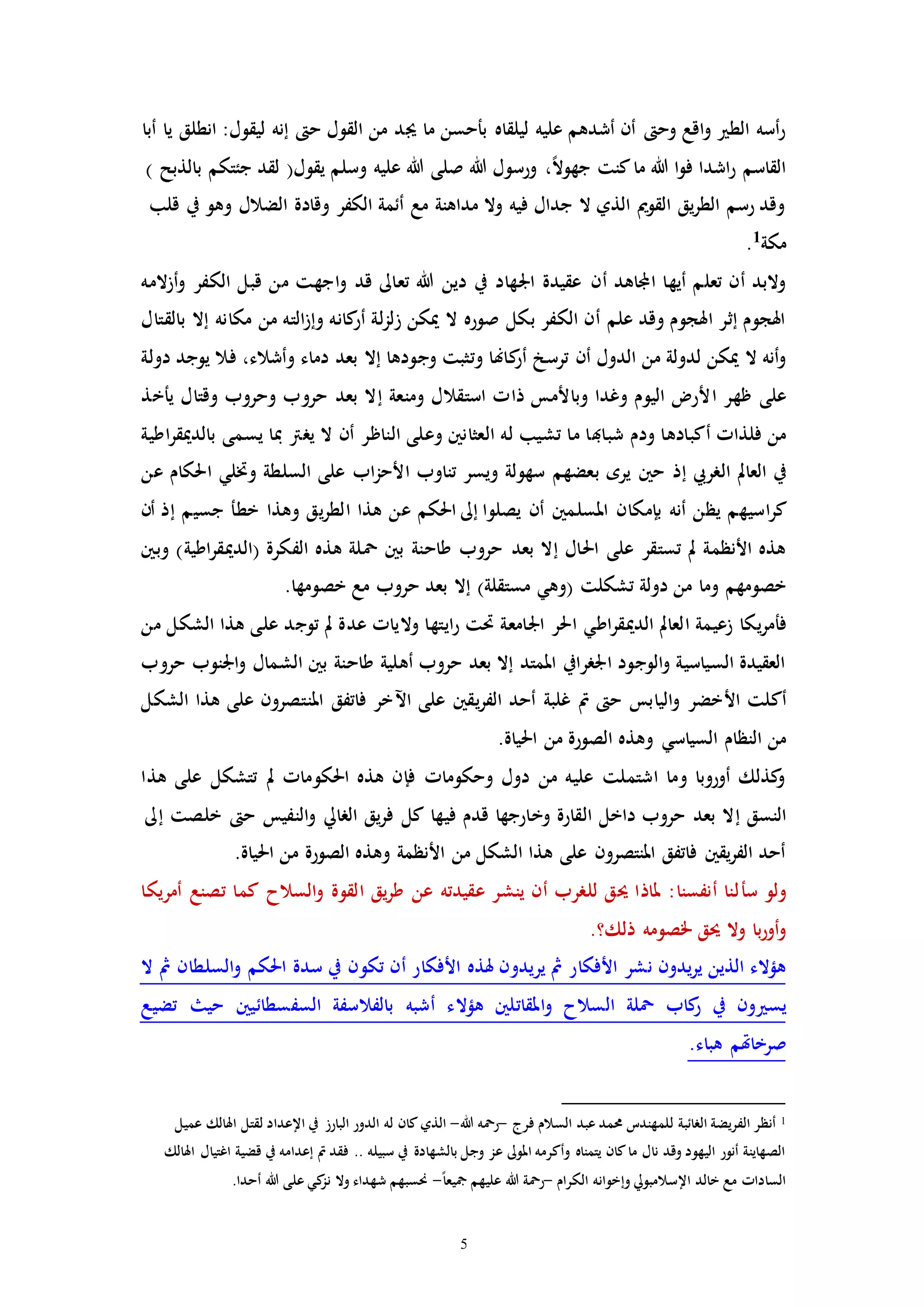 5
‫جي‬ ‫ما‬ ‫بأحسن‬ ‫ليلقاه‬ ‫عليه‬ ‫أشدهم‬ ‫أن‬ ‫وح‬ ‫اقع‬‫و‬ ‫الط‬ ‫أسه‬‫ر‬‫أبا‬ ‫يا‬ ‫انطلق‬ :‫ليقول‬ ‫إنه‬ ‫ح‬ ‫القول‬ ‫من‬ ‫د‬
) ‫بالذبح‬ ‫جئتكم‬ ‫لقد‬ (‫يقول‬ ‫وسلم‬ ‫عليه‬ ‫هللا‬ ‫صلى‬ ‫هللا‬ ‫ورسول‬ ،ً‫ال‬‫جهو‬ ‫كنت‬‫ما‬ ‫هللا‬ ‫ا‬‫و‬‫ف‬ ‫اشدا‬‫ر‬ ‫القاسم‬
‫قلب‬ ‫يف‬ ‫وهو‬ ‫الضالل‬ ‫وقادة‬ ‫الكفر‬ ‫أئمة‬ ‫مع‬ ‫مداهنة‬ ‫وال‬ ‫فيه‬ ‫جدال‬ ‫ال‬ ‫الذي‬ ‫القومي‬ ‫يق‬‫ر‬‫الط‬ ‫رسم‬ ‫وقد‬
‫مكة‬1
.
‫أن‬ ‫اجملاهد‬ ‫أيها‬ ‫تعلم‬ ‫أن‬ ‫والبد‬‫أزالمه‬‫و‬ ‫الكفر‬ ‫قبل‬ ‫من‬ ‫اجهت‬‫و‬ ‫قد‬ ‫تعاىل‬ ‫هللا‬ ‫دين‬ ‫يف‬ ‫اجلهاد‬ ‫عقيدة‬
‫بالقت‬ ‫إال‬ ‫مكانه‬ ‫من‬ ‫الته‬‫ز‬‫وإ‬ ‫كانه‬‫أر‬ ‫لة‬‫ز‬‫زل‬ ‫ميكن‬ ‫ال‬ ‫صوره‬ ‫بكل‬ ‫الكفر‬ ‫أن‬ ‫علم‬ ‫وقد‬ ‫اهلجوم‬ ‫إثر‬ ‫اهلجوم‬‫ا‬‫ل‬
‫ترسخ‬ ‫أن‬ ‫الدول‬ ‫من‬ ‫لدولة‬ ‫ميكن‬ ‫ال‬ ‫أنه‬‫و‬‫أ‬‫كا‬‫ر‬‫هن‬‫فال‬ ،‫وأشالء‬ ‫دماء‬ ‫بعد‬ ‫إال‬ ‫وجودها‬ ‫وتثبت‬ ‫ا‬‫يوج‬‫دولة‬ ‫د‬
‫ا‬ ‫ظهر‬ ‫على‬‫ومنعة‬ ‫استقالل‬ ‫ذاا‬ ‫وباألمس‬ ‫وغدا‬ ‫اليوم‬ ‫ألر‬‫إ‬‫ي‬ ‫وقتال‬ ‫وحروب‬ ‫حروب‬ ‫بعد‬ ‫ال‬‫أ‬‫خذ‬
‫شبا‬ ‫ودم‬ ‫أكبادها‬ ‫فلذاا‬ ‫من‬‫هب‬‫يررت‬ ‫ال‬ ‫أن‬ ‫الناظر‬ ‫وعلى‬ ‫العثانني‬ ‫له‬ ‫تشيب‬ ‫ما‬ ‫ا‬‫مب‬‫اطية‬‫ر‬‫بالدميق‬ ‫يسمى‬ ‫ا‬
‫الرريب‬ ‫العامل‬ ‫يف‬‫إ‬‫وختل‬ ‫السلطة‬ ‫على‬ ‫اب‬‫ز‬‫األح‬ ‫تناوب‬ ‫ويسر‬ ‫سهولة‬ ‫بعضهم‬ ‫يره‬ ‫حني‬ ‫ذ‬‫ي‬‫عن‬ ‫احلكام‬
‫اسي‬‫ر‬‫ك‬‫يصلوا‬ ‫أن‬ ‫املسلمني‬ ‫بإمكان‬ ‫أنه‬ ‫يظن‬ ‫هم‬‫إىل‬‫خط‬ ‫وهذا‬ ‫يق‬‫ر‬‫الط‬ ‫هذا‬ ‫عن‬ ‫احلكم‬‫أ‬‫جسيم‬‫إ‬‫أن‬ ‫ذ‬
‫بعد‬ ‫إال‬ ‫احلال‬ ‫على‬ ‫تستقر‬ ‫مل‬ ‫األنظمة‬ ‫هذه‬‫وبني‬ )‫اطية‬‫ر‬‫(الدميق‬ ‫الفكرة‬ ‫هذه‬ ‫محلة‬ ‫بني‬ ‫طاحنة‬ ‫حروب‬
‫(وه‬ ‫تشكلت‬ ‫دولة‬ ‫من‬ ‫وما‬ ‫خصومهم‬‫ي‬‫مست‬.‫خصومها‬ ‫مع‬ ‫حروب‬ ‫بعد‬ ‫إال‬ )‫قلة‬
‫ف‬‫أ‬‫الدمي‬ ‫العامل‬ ‫زعيمة‬ ‫يكا‬‫ر‬‫م‬‫اط‬‫ر‬‫ق‬‫ي‬‫من‬ ‫الشكل‬ ‫هذا‬ ‫على‬ ‫توجد‬ ‫مل‬ ‫عدة‬ ‫والياا‬ ‫ايتها‬‫ر‬ ‫حتت‬ ‫اجلامعة‬ ‫احلر‬
‫حروب‬ ‫اجلنوب‬‫و‬ ‫الشمال‬ ‫بني‬ ‫طاحنة‬ ‫أهلية‬ ‫حروب‬ ‫بعد‬ ‫إال‬ ‫املمتد‬ ‫اجلررايف‬ ‫الوجود‬‫و‬ ‫السياسية‬ ‫العقيدة‬
‫أك‬‫اآل‬ ‫على‬ ‫يقني‬‫ر‬‫الف‬ ‫أحد‬ ‫غلبة‬ ‫مت‬ ‫ح‬ ‫اليابس‬‫و‬ ‫األخضر‬ ‫لت‬‫الشكل‬ ‫هذا‬ ‫على‬ ‫املنتصرون‬ ‫فاتفق‬ ‫خر‬
‫السي‬ ‫النظام‬ ‫من‬‫اس‬‫ي‬.‫احلياة‬ ‫من‬ ‫الصورة‬ ‫وهذه‬
‫هذا‬ ‫على‬ ‫تتشكل‬ ‫مل‬ ‫احلكوماا‬ ‫هذه‬ ‫فإن‬ ‫وحكوماا‬ ‫دول‬ ‫من‬ ‫عليه‬ ‫اشتملت‬ ‫وما‬ ‫أوروبا‬ ‫كذلك‬‫و‬
‫النسق‬‫إ‬‫خلصت‬ ‫ح‬ ‫النفيس‬‫و‬ ‫الرايل‬ ‫يق‬‫ر‬‫ف‬ ‫كل‬ ‫فيها‬ ‫قدم‬ ‫وخارجها‬ ‫القارة‬ ‫داخل‬ ‫حروب‬ ‫بعد‬ ‫ال‬‫إىل‬
‫م‬ ‫الصورة‬ ‫وهذه‬ ‫األنظمة‬ ‫من‬ ‫الشكل‬ ‫هذا‬ ‫على‬ ‫املنتصرون‬ ‫فاتفق‬ ‫يقني‬‫ر‬‫الف‬ ‫أحد‬.‫احلياة‬ ‫ن‬
‫س‬ ‫ولو‬‫أ‬‫أمريكا‬ ‫تصنع‬ ‫كما‬ ‫السالح‬‫و‬ ‫القوة‬ ‫يق‬‫ر‬‫ط‬ ‫عن‬ ‫عقيدته‬ ‫ينشر‬ ‫أن‬ ‫للررب‬ ‫حيق‬ ‫ملاذا‬ :‫أنفسنا‬ ‫لنا‬
.‫ذلك؟‬ ‫خلصومه‬ ‫حيق‬ ‫وال‬ ‫با‬‫ر‬‫أو‬‫و‬
‫مث‬ ‫األفكار‬ ‫نشر‬ ‫يدون‬‫ر‬‫ي‬ ‫الذين‬ ‫هؤالء‬‫ير‬‫ال‬ ‫مث‬ ‫السلطان‬‫و‬ ‫احلكم‬ ‫سدة‬ ‫يف‬ ‫تكون‬ ‫أن‬ ‫األفكار‬ ‫هلذه‬ ‫يدون‬
‫يس‬‫ه‬ ‫املقاتلني‬‫و‬ ‫السالح‬ ‫محلة‬ ‫كاب‬‫ر‬ ‫يف‬ ‫ون‬‫ؤ‬‫ال‬‫تضيع‬ ‫حي‬ ‫السفسطائيني‬ ‫بالفالسفة‬ ‫أشبه‬ ‫ء‬
‫صرخا‬‫هت‬.‫هباء‬ ‫م‬
1‫الرائبة‬ ‫الفريضة‬ ‫أنظر‬‫ل‬‫فرج‬ ‫السالم‬ ‫عبد‬ ‫حممد‬ ‫لمهندت‬-‫هللا‬ ‫رمحه‬-‫الذي‬‫عميل‬ ‫اهلالك‬ ‫لقتل‬ ‫اإلعداد‬ ‫يف‬ ‫البارز‬ ‫الدور‬ ‫له‬ ‫كان‬
‫اهل‬ ‫اغتيال‬ ‫قضية‬ ‫يف‬ ‫إعدامه‬ ‫مت‬ ‫فقد‬ .. ‫سبيله‬ ‫يف‬ ‫بالشهادة‬ ‫وجل‬ ‫عز‬ ‫املوىل‬ ‫وأكرمه‬ ‫يتمناه‬ ‫كان‬‫ما‬ ‫نال‬ ‫وقد‬ ‫اليهود‬ ‫أنور‬ ‫الصهاينة‬‫الك‬
‫الكرام‬ ‫وإخوانه‬ ‫اإلسالمبويل‬ ‫خالد‬ ‫مع‬ ‫الساداا‬-ً‫ا‬‫مجيع‬ ‫عليهم‬ ‫هللا‬ ‫رمحة‬-.‫أحدا‬ ‫هللا‬ ‫على‬ ‫كي‬‫نز‬ ‫وال‬ ‫شهداء‬ ‫حنسبهم‬
 