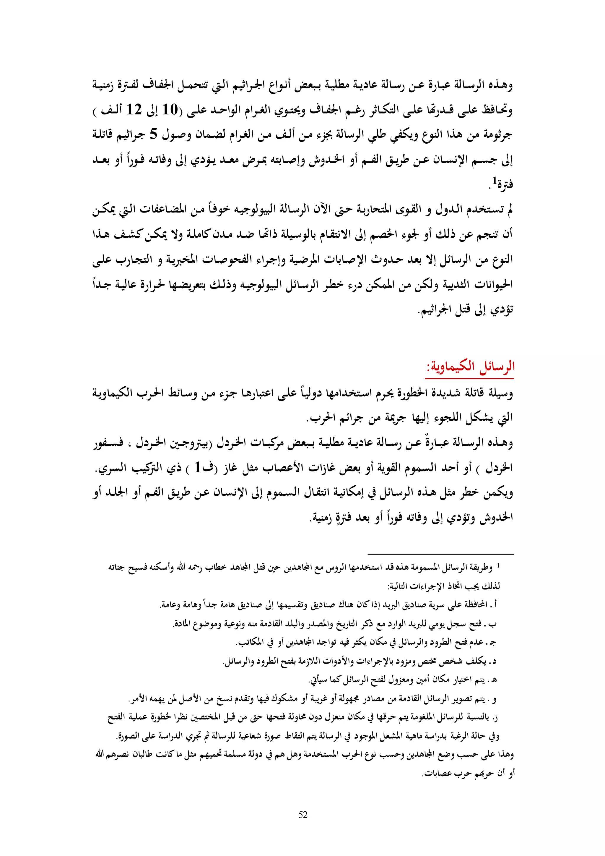 52
‫ـو‬‫ن‬‫أ‬ ‫ـبعض‬‫ـ‬‫ب‬ ‫ـة‬‫ي‬‫مطل‬ ‫ـة‬‫ـ‬‫ي‬‫عاد‬ ‫ـالة‬‫س‬‫ر‬ ‫ـن‬‫ـ‬‫ع‬ ‫ـارة‬‫ب‬‫ع‬ ‫ـالة‬‫ـ‬‫س‬‫الر‬ ‫ـذه‬‫ه‬‫و‬‫ـة‬‫ـ‬‫ي‬‫زمن‬ ‫ـرتة‬‫ـ‬‫ف‬‫ل‬ ‫ـاف‬‫ف‬‫اجل‬ ‫ـل‬‫ـ‬‫م‬‫تتح‬ ‫ـيت‬‫ل‬‫ا‬ ‫اثيم‬‫ر‬‫ـ‬‫ـ‬‫جل‬‫ا‬ ‫اع‬
( ‫ـى‬‫ـ‬‫ل‬‫ع‬ ‫ـد‬‫ـ‬‫ح‬‫ا‬‫و‬‫ال‬ ‫ام‬‫ر‬‫ـ‬‫ـ‬‫ر‬‫ال‬ ‫ـوي‬‫ـ‬‫ت‬‫وحي‬ ‫ـاف‬‫ـ‬‫ف‬‫اجل‬ ‫ـم‬‫ـ‬‫غ‬‫ر‬ ‫ـاثر‬‫ـ‬‫ك‬‫الت‬ ‫ـى‬‫ـ‬‫ل‬‫ع‬ ‫هتا‬‫ر‬‫ـد‬‫ـ‬‫ق‬ ‫ـى‬‫ـ‬‫ل‬‫ع‬ ‫ـافظ‬‫ـ‬‫حت‬‫و‬10‫إىل‬12) ‫ـف‬‫ـ‬‫ل‬‫أ‬
‫ـول‬‫ص‬‫و‬ ‫ـمان‬‫ض‬‫ل‬ ‫ام‬‫ر‬‫ـ‬‫ر‬‫ال‬ ‫ـن‬‫م‬ ‫ـف‬‫ل‬‫أ‬ ‫ـن‬‫م‬ ‫جبزء‬ ‫الرسالة‬ ‫طلي‬ ‫ويكفي‬ ‫ع‬‫النو‬ ‫هذا‬ ‫من‬ ‫ثومة‬‫ر‬‫ج‬5‫ـة‬‫ل‬‫قات‬ ‫اثيم‬‫ر‬‫ـ‬‫ج‬
‫ـابت‬‫ـ‬‫ص‬‫وإ‬ ‫ـدوش‬‫ـ‬‫خل‬‫ا‬ ‫أو‬ ‫ـم‬‫ـ‬‫ف‬‫ال‬ ‫ـق‬‫ـ‬‫ي‬‫ر‬‫ط‬ ‫ـن‬‫ـ‬‫ع‬ ‫ـان‬‫ـ‬‫س‬‫اإلن‬ ‫ـم‬‫ـ‬‫س‬‫ج‬ ‫إىل‬‫ـد‬‫ـ‬‫ع‬‫ب‬ ‫أو‬ ً‫ا‬‫ر‬‫ـو‬‫ـ‬‫ف‬ ‫ـه‬‫ـ‬‫ت‬‫وفا‬ ‫إىل‬ ‫ـؤدي‬‫ـ‬‫ي‬ ‫ـد‬‫ـ‬‫ع‬‫م‬ ‫ـر‬‫ـ‬‫مب‬ ‫ه‬
‫فرتة‬1
.
‫ـن‬‫ـ‬‫ك‬‫مي‬ ‫ـيت‬‫ل‬‫ا‬ ‫ـاعفاا‬‫ض‬‫امل‬ ‫ـن‬‫م‬ ً‫ا‬‫ـ‬‫ف‬‫خو‬ ‫ـه‬‫ي‬‫البيولوج‬ ‫ـالة‬‫س‬‫الر‬ ‫اآلن‬ ‫ـ‬‫ح‬ ‫ـة‬‫ب‬‫ر‬‫املتحا‬ ‫ـوه‬‫ق‬‫ال‬ ‫و‬ ‫ـدول‬‫ل‬‫ا‬ ‫ـتخدم‬‫س‬‫ت‬ ‫مل‬
‫ـذا‬‫ه‬ ‫ـف‬‫ش‬‫ك‬‫ـن‬‫ك‬‫مي‬ ‫وال‬ ‫ـة‬‫ل‬‫كام‬‫ـدن‬‫م‬ ‫ـد‬‫ض‬ ‫ـا‬‫هت‬‫ذا‬ ‫ـيلة‬‫س‬‫بالو‬ ‫ـام‬‫ق‬‫االنت‬ ‫إىل‬ ‫اخلصم‬ ‫جلوء‬ ‫أو‬ ‫ذلك‬ ‫عن‬ ‫تنجم‬ ‫أن‬
‫اإل‬ ‫ـدوث‬‫ح‬ ‫بعد‬ ‫إال‬ ‫الرسائل‬ ‫من‬ ‫ع‬‫النو‬‫ـى‬‫ل‬‫ع‬ ‫ـارب‬‫ج‬‫الت‬ ‫و‬ ‫ـة‬‫ي‬‫رب‬‫املخ‬ ‫ـاا‬‫ص‬‫الفحو‬ ‫اء‬‫ر‬‫ـ‬‫ج‬‫وإ‬ ‫ـية‬‫ض‬‫املر‬ ‫ـاباا‬‫ص‬
ً‫ا‬‫ـد‬‫ج‬ ‫ـة‬‫ي‬‫عال‬ ‫ارة‬‫ر‬‫ـ‬‫حل‬ ‫ـها‬‫ض‬‫ي‬‫ر‬‫بتع‬ ‫ـك‬‫ل‬‫وذ‬ ‫ـه‬‫ي‬‫البيولوج‬ ‫ـائل‬‫س‬‫الر‬ ‫ـر‬‫ط‬‫خ‬ ‫درء‬ ‫املمكن‬ ‫من‬ ‫ولكن‬ ‫الثديية‬ ‫اناا‬‫و‬‫احلي‬
.‫اثيم‬‫ر‬‫اجل‬ ‫قتل‬ ‫إىل‬ ‫تؤدي‬
:‫ية‬‫و‬‫الكيما‬ ‫الرسائل‬
‫ـن‬‫م‬ ‫ـزء‬‫ج‬ ‫ـا‬‫ه‬‫اعتبار‬ ‫ـى‬‫ل‬‫ع‬ ً‫ا‬‫ـ‬‫ي‬‫دول‬ ‫ـتخدامها‬‫س‬‫ا‬ ‫ـرم‬‫حي‬ ‫اخلطورة‬ ‫شديدة‬ ‫قاتلة‬ ‫وسيلة‬‫ـة‬‫ي‬‫الكيماو‬ ‫ـرب‬‫حل‬‫ا‬ ‫ـائط‬‫س‬‫و‬
.‫احلرب‬ ‫ائم‬‫ر‬‫ج‬ ‫من‬ ‫مية‬‫ر‬‫ج‬ ‫إليها‬ ‫اللجوء‬ ‫يشكل‬ ‫اليت‬
‫ـفور‬‫ـ‬‫س‬‫ف‬ ، ‫ـردل‬‫ـ‬‫خل‬‫ا‬ ‫ـني‬‫ـ‬‫ج‬‫(بيرتو‬ ‫ـردل‬‫ـ‬‫خل‬‫ا‬ ‫ـاا‬‫ـ‬‫ب‬‫ك‬‫مر‬ ‫ـبعض‬‫ـ‬‫ب‬ ‫ـة‬‫ـ‬‫ي‬‫مطل‬ ‫ـة‬‫ـ‬‫ي‬‫عاد‬ ‫ـالة‬‫ـ‬‫س‬‫ر‬ ‫ـن‬‫ـ‬‫ع‬ ٌ‫ة‬‫ـار‬‫ـ‬‫ب‬‫ع‬ ‫ـالة‬‫ـ‬‫س‬‫الر‬ ‫ـذه‬‫ـ‬‫ه‬‫و‬
‫(ف‬ ‫غاز‬ ‫مثل‬ ‫األعصاب‬ ‫اا‬‫ز‬‫غا‬ ‫بعض‬ ‫أو‬ ‫القوية‬ ‫السموم‬ ‫أحد‬ ‫أو‬ ) ‫اخلردل‬1.‫السري‬ ‫كيب‬‫الرت‬ ‫ذي‬ )
‫ال‬ ‫ـذه‬‫ه‬ ‫مثل‬ ‫خطر‬ ‫ويكمن‬‫أو‬ ‫ـد‬‫ل‬‫اجل‬ ‫أو‬ ‫ـم‬‫ف‬‫ال‬ ‫ـق‬‫ي‬‫ر‬‫ط‬ ‫ـن‬‫ع‬ ‫ـان‬‫س‬‫اإلن‬ ‫إىل‬ ‫ـموم‬‫س‬‫ال‬ ‫ـال‬‫ق‬‫انت‬ ‫ـة‬‫ي‬‫إمكان‬ ‫يف‬ ‫ـائل‬‫س‬‫ر‬
.‫زمنية‬ ‫فرتة‬ ‫بعد‬ ‫أو‬ ً‫ا‬‫ر‬‫فو‬ ‫وفاته‬ ‫إىل‬ ‫وتؤدي‬ ‫اخلدوش‬
1‫جناته‬ ‫فسيح‬ ‫وأسكنه‬ ‫هللا‬ ‫رمحه‬ ‫خطاب‬ ‫اجملاهد‬ ‫قتل‬ ‫حني‬ ‫اجملاهدين‬ ‫مع‬ ‫الروت‬ ‫استخدمها‬ ‫قد‬ ‫هذه‬ ‫املسمومة‬ ‫الرسائل‬ ‫وطريقة‬
:‫التالية‬ ‫اإلجراءاا‬ ‫اختاذ‬ ‫جيب‬ ‫لذلك‬
‫جد‬ ‫هامة‬ ‫صناديق‬ ‫إىل‬ ‫وتقسيمها‬ ‫صناديق‬ ‫هناك‬ ‫كان‬‫إذا‬ ‫الربيد‬ ‫صناديق‬ ‫سرية‬ ‫على‬ ‫افظة‬ ‫ا‬ ‫ـ‬ ‫أ‬.‫وعامة‬ ‫وهامة‬ً‫ا‬
.‫املادة‬ ‫وموضوع‬ ‫ونوعية‬ ‫منه‬ ‫القادمة‬ ‫والبلد‬ ‫واملصدر‬ ‫التاريخ‬ ‫ذكر‬ ‫مع‬ ‫الوارد‬ ‫للربيد‬ ‫يومي‬ ‫سجل‬ ‫فتح‬ ‫ـ‬ ‫ب‬
.‫املكاتب‬ ‫يف‬ ‫أو‬ ‫اجملاهدين‬ ‫تواجد‬ ‫فيه‬ ‫يكثر‬ ‫مكان‬ ‫يف‬ ‫والرسائل‬ ‫الطرود‬ ‫فتح‬ ‫عدم‬ ‫ـ‬ ‫ـ‬‫ج‬
‫و‬ ‫الطرود‬ ‫بفتح‬ ‫الالزمة‬ ‫واألدواا‬ ‫باإلجراءاا‬ ‫ومزود‬ ‫خمتص‬ ‫شخص‬ ‫يكلف‬ ‫ـ‬ ‫د‬.‫الرسائل‬
.‫سيأيت‬ ‫كما‬‫الرسائل‬ ‫لفتح‬ ‫ومعزول‬ ‫أمني‬ ‫مكان‬ ‫اختيار‬ ‫يتم‬ ‫ـ‬ ‫ـ‬‫ه‬
.‫األمر‬ ‫يهمه‬ ‫ملن‬ ‫األصل‬ ‫من‬ ‫نسخ‬ ‫وتقدم‬ ‫فيها‬ ‫مشكوك‬ ‫أو‬ ‫غريبة‬ ‫أو‬ ‫جمهولة‬ ‫مصادر‬ ‫من‬ ‫القادمة‬ ‫الرسائل‬ ‫تصوير‬ ‫يتم‬ ‫ـ‬ ‫و‬
‫ـ‬‫ز‬‫امل‬ ‫قبل‬ ‫من‬ ‫ح‬ ‫فتحها‬ ‫حماولة‬ ‫دون‬ ‫منعزل‬ ‫مكان‬ ‫يف‬ ‫حرقها‬ ‫يتم‬ ‫امللرومة‬ ‫للرسائل‬ ‫بالنسبة‬‫الفتح‬ ‫عملية‬ ‫خلطورة‬ ‫نظرا‬ ‫ختصني‬
‫الصورة‬ ‫على‬ ‫اسة‬‫ر‬‫الد‬ ‫اري‬ ‫مث‬ ‫للرسالة‬ ‫شعاعية‬ ‫صورة‬ ‫التقاط‬ ‫يتم‬ ‫الرسالة‬ ‫يف‬ ‫املوجود‬ ‫املشعل‬ ‫ماهية‬ ‫اسة‬‫ر‬‫بد‬ ‫الرغبة‬ ‫حالة‬ ‫ويف‬.
‫هللا‬ ‫نصرهم‬ ‫طالبان‬ ‫كانت‬‫ما‬ ‫مثل‬ ‫حتميهم‬ ‫مسلمة‬ ‫دولة‬ ‫يف‬ ‫هم‬ ‫وهل‬ ‫املستخدمة‬ ‫احلرب‬ ‫نوع‬ ‫وحسب‬ ‫اجملاهدين‬ ‫وضع‬ ‫حسب‬ ‫على‬ ‫وهذا‬
‫أو‬.‫عصاباا‬ ‫حرب‬ ‫حرهبم‬ ‫أن‬
 