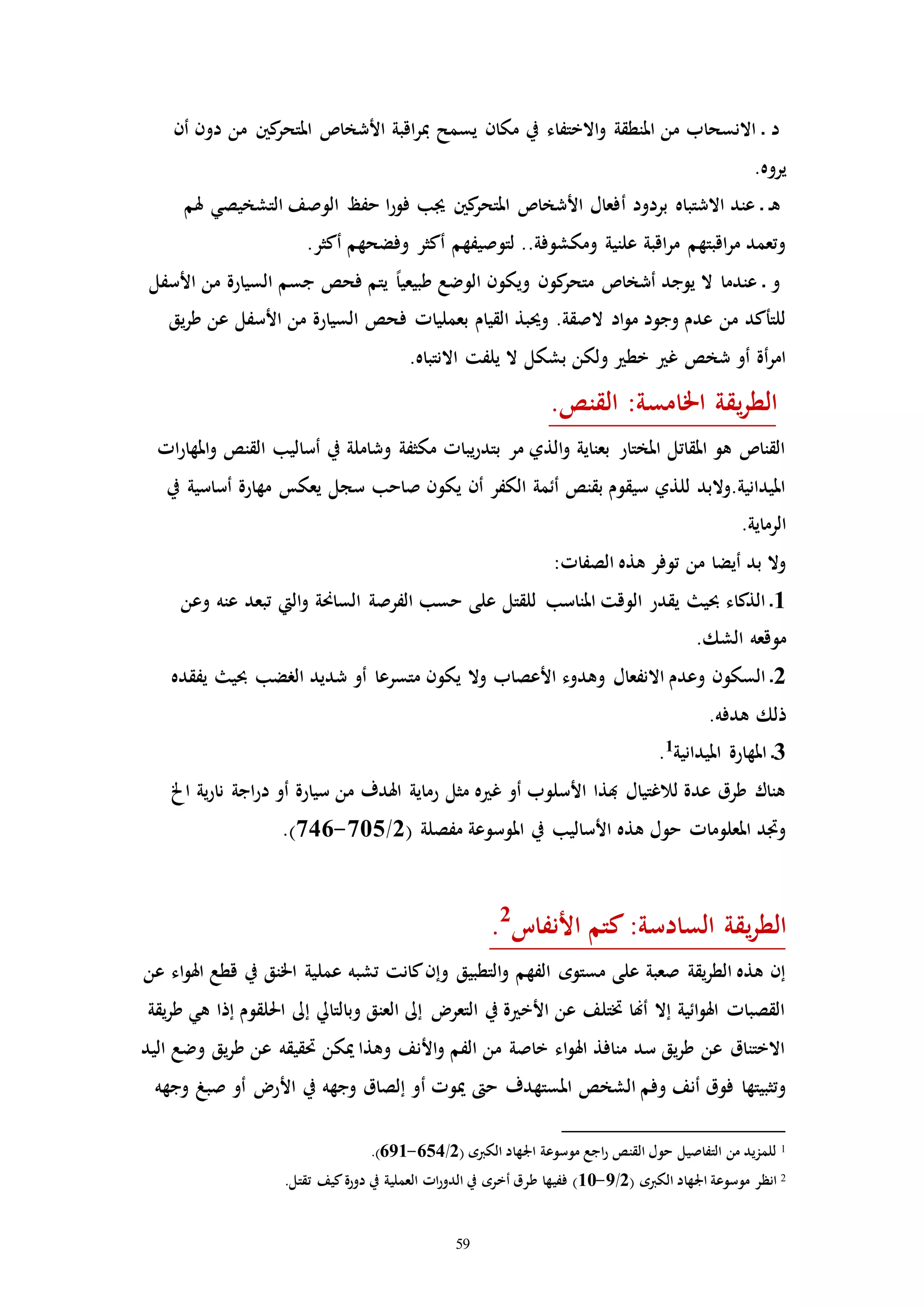59
‫أن‬ ‫دون‬ ‫من‬ ‫كني‬‫املتحر‬ ‫األشخاص‬ ‫اقبة‬‫ر‬‫مب‬ ‫يسمح‬ ‫مكان‬ ‫يف‬ ‫االختفاء‬‫و‬ ‫املنطقة‬ ‫من‬ ‫االنسحاب‬ ‫ـ‬ ‫د‬
.‫يروه‬
‫أ‬ ‫بردود‬ ‫االشتباه‬ ‫عند‬ ‫ـ‬ ‫ـ‬‫ه‬‫هلم‬ ‫التشخيصي‬ ‫الوصف‬ ‫حفظ‬ ‫ا‬‫ر‬‫فو‬ ‫جيب‬ ‫كني‬‫املتحر‬ ‫األشخاص‬ ‫فعال‬
.‫أكثر‬ ‫وفضحهم‬ ‫أكثر‬ ‫لتوصيفهم‬ ..‫ومكشوفة‬ ‫علنية‬ ‫اقبة‬‫ر‬‫م‬ ‫اقبتهم‬‫ر‬‫م‬ ‫وتعمد‬
‫األسفل‬ ‫من‬ ‫السيارة‬ ‫جسم‬ ‫فحص‬ ‫يتم‬ ً‫ا‬‫طبيعي‬ ‫الوضع‬ ‫ويكون‬ ‫كون‬‫متحر‬ ‫أشخاص‬ ‫يوجد‬ ‫ال‬ ‫عندما‬ ‫ـ‬ ‫و‬
‫ف‬ ‫بعملياا‬ ‫القيام‬ ‫وحيبذ‬ .‫الصقة‬ ‫اد‬‫و‬‫م‬ ‫وجود‬ ‫عدم‬ ‫من‬ ‫للتأكد‬‫يق‬‫ر‬‫ط‬ ‫عن‬ ‫األسفل‬ ‫من‬ ‫السيارة‬ ‫حص‬
‫ال‬ ‫بشكل‬ ‫ولكن‬ ‫خط‬ ‫غ‬ ‫شخص‬ ‫أو‬ ‫أة‬‫ر‬‫ام‬‫يلفت‬.‫االنتباه‬
:‫اخلامسة‬ ‫يقة‬‫ر‬‫الط‬‫القنص‬.
‫اا‬‫ر‬‫املها‬‫و‬ ‫القنص‬ ‫أساليب‬ ‫يف‬ ‫وشاملة‬ ‫مكثفة‬ ‫يباا‬‫ر‬‫بتد‬ ‫مر‬ ‫الذي‬‫و‬ ‫بعناية‬ ‫املختار‬ ‫املقاتل‬ ‫هو‬ ‫القناص‬
‫سجل‬ ‫صاحب‬ ‫يكون‬ ‫أن‬ ‫الكفر‬ ‫أئمة‬ ‫بقنص‬ ‫سيقوم‬ ‫للذي‬ ‫امليدانية.والبد‬‫يف‬ ‫أساسية‬ ‫مهارة‬ ‫يعكس‬
.‫الرماية‬
:‫الصفاا‬ ‫هذه‬ ‫توفر‬ ‫من‬ ‫أيضا‬ ‫بد‬ ‫وال‬
1‫وعن‬ ‫عنه‬ ‫تبعد‬ ‫اليت‬‫و‬ ‫الساحنة‬ ‫الفرصة‬ ‫حسب‬ ‫على‬ ‫للقتل‬ ‫املناسب‬ ‫الوقت‬ ‫يقدر‬ ‫حبي‬ ‫الذكاء‬ ‫ـ‬
.‫الشك‬ ‫موقعه‬
2‫يفقده‬ ‫حبي‬ ‫الرضب‬ ‫شديد‬ ‫أو‬ ‫متسرعا‬ ‫يكون‬ ‫وال‬ ‫األعصاب‬ ‫وهدوء‬ ‫االنفعال‬ ‫وعدم‬ ‫السكون‬ ‫ـ‬
.‫هدفه‬ ‫ذلك‬
3‫املهارة‬ ‫ـ‬‫امليدانية‬1
.
‫اخل‬ ‫ية‬‫ر‬‫نا‬ ‫اجة‬‫ر‬‫د‬ ‫أو‬ ‫سيارة‬ ‫من‬ ‫اهلدف‬ ‫رماية‬ ‫مثل‬ ‫ه‬ ‫غ‬ ‫أو‬ ‫األسلوب‬ ‫هبذا‬ ‫لالغتيال‬ ‫عدة‬ ‫طرق‬ ‫هناك‬
( ‫مفصلة‬ ‫املوسوعة‬ ‫يف‬ ‫األساليب‬ ‫هذه‬ ‫حول‬ ‫املعلوماا‬ ‫واد‬2/705-746.)
‫األنفات‬ ‫كتم‬:‫السادسة‬ ‫يقة‬‫ر‬‫الط‬2
.
‫عمل‬ ‫تشبه‬ ‫كانت‬‫وإن‬ ‫التطبيق‬‫و‬ ‫الفهم‬ ‫مستوه‬ ‫على‬ ‫صعبة‬ ‫يقة‬‫ر‬‫الط‬ ‫هذه‬ ‫إن‬‫عن‬ ‫اء‬‫و‬‫اهل‬ ‫قطع‬ ‫يف‬ ‫اخلنق‬ ‫ية‬
‫يقة‬‫ر‬‫ط‬ ‫هي‬ ‫إذا‬ ‫احللقوم‬ ‫إىل‬ ‫وبالتايل‬ ‫العنق‬ ‫إىل‬ ‫التعر‬ ‫يف‬ ‫ة‬ ‫األخ‬ ‫عن‬ ‫ختتلف‬ ‫أهنا‬ ‫إال‬ ‫ائية‬‫و‬‫اهل‬ ‫القصباا‬
‫اليد‬ ‫وضع‬ ‫يق‬‫ر‬‫ط‬ ‫عن‬ ‫حتقيقه‬ ‫ميكن‬ ‫وهذا‬ ‫األنف‬‫و‬ ‫الفم‬ ‫من‬ ‫خاصة‬ ‫اء‬‫و‬‫اهل‬ ‫منافذ‬ ‫سد‬ ‫يق‬‫ر‬‫ط‬ ‫عن‬ ‫االختناق‬
‫أ‬ ‫ميوا‬ ‫ح‬ ‫املستهدف‬ ‫الشخص‬ ‫وفم‬ ‫أنف‬ ‫فوق‬ ‫وتثبيتها‬‫وجهه‬ ‫صبغ‬ ‫أو‬ ‫األر‬ ‫يف‬ ‫وجهه‬ ‫إلصاق‬ ‫و‬
1( ‫الكربه‬ ‫اجلهاد‬ ‫موسوعة‬ ‫اجع‬‫ر‬ ‫القنص‬ ‫حول‬ ‫التفاصيل‬ ‫من‬ ‫للمزيد‬2/654-691.)
2( ‫الكربه‬ ‫اجلهاد‬ ‫موسوعة‬ ‫انظر‬2/9-10.‫تقتل‬ ‫كيف‬‫دورة‬ ‫يف‬ ‫العملية‬ ‫اا‬‫ر‬‫الدو‬ ‫يف‬ ‫أخره‬ ‫طرق‬ ‫ففيها‬ )
 