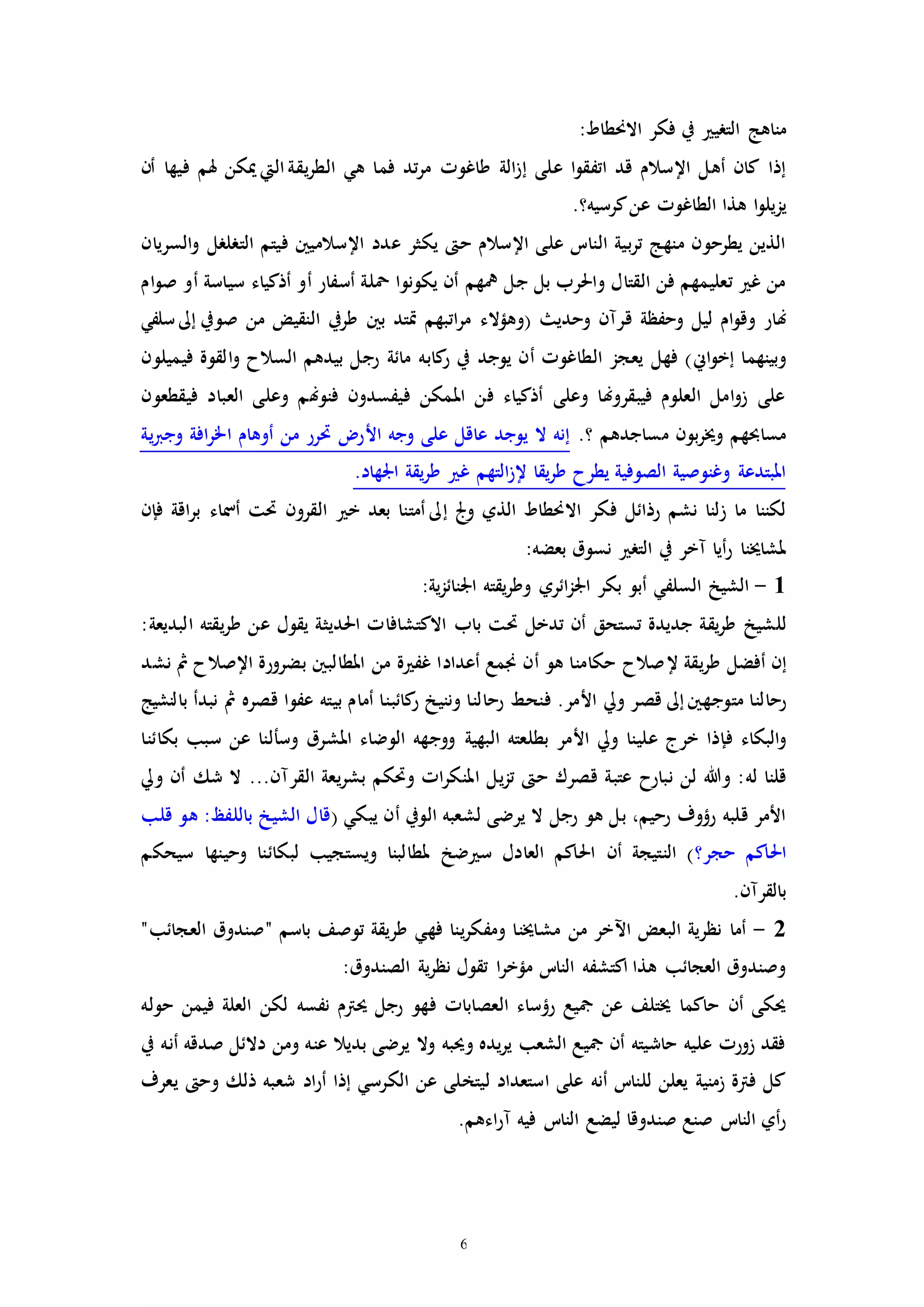 6
‫ال‬ ‫مناهج‬‫تري‬:‫االحنطاط‬ ‫فكر‬ ‫يف‬
‫على‬ ‫ا‬‫و‬‫اتفق‬ ‫قد‬ ‫اإلسالم‬ ‫أهل‬ ‫كان‬ ‫إذا‬‫إ‬‫ه‬ ‫فما‬ ‫تد‬‫ر‬‫م‬ ‫طاغوا‬ ‫الة‬‫ز‬‫ي‬‫يقة‬‫ر‬‫الط‬‫اليت‬‫أن‬ ‫فيها‬ ‫هلم‬ ‫ميكن‬
‫يز‬.‫كرسيه؟‬‫عن‬ ‫الطاغوا‬ ‫هذا‬ ‫ا‬‫و‬‫يل‬
‫عدد‬ ‫يكثر‬ ‫ح‬ ‫اإلسالم‬ ‫على‬ ‫النات‬ ‫بية‬‫ر‬‫ت‬ ‫منهج‬ ‫يطرحون‬ ‫الذين‬‫السريان‬‫و‬ ‫الترلرل‬ ‫فيتم‬ ‫اإلسالميني‬
‫ام‬‫و‬‫ص‬ ‫أو‬ ‫سياسة‬ ‫أذكياء‬ ‫أو‬ ‫أسفار‬ ‫محلة‬ ‫يكونوا‬ ‫أن‬ ‫يهم‬ ‫جل‬ ‫بل‬ ‫واحلرب‬ ‫القتال‬ ‫فن‬ ‫تعليمهم‬ ‫غ‬ ‫من‬
‫هن‬‫ا‬‫ر‬‫م‬ ‫(وهؤالء‬ ‫وحدي‬ ‫قرمن‬ ‫وحفظة‬ ‫ليل‬ ‫ام‬‫و‬‫وق‬ ‫ار‬‫ت‬‫صويف‬ ‫من‬ ‫النقيض‬ ‫طريف‬ ‫بني‬ ‫إتد‬ ‫بهم‬‫إىل‬‫سلف‬‫ي‬
‫ا‬‫و‬‫إخ‬ ‫وبينهما‬‫ين‬‫ال‬ ‫يعجز‬ ‫فهل‬ )‫طا‬‫كاب‬‫ر‬ ‫يف‬ ‫يوجد‬ ‫أن‬ ‫غوا‬‫فيميلون‬ ‫القوة‬‫و‬ ‫السالح‬ ‫بيدهم‬ ‫رجل‬ ‫مائة‬ ‫ه‬
‫فيقطعون‬ ‫العباد‬ ‫وعلى‬ ‫فنوهنم‬ ‫فيفسدون‬ ‫املمكن‬ ‫فن‬ ‫أذكياء‬ ‫وعلى‬ ‫فيبقروهنا‬ ‫العلوم‬ ‫امل‬‫و‬‫ز‬ ‫على‬
.‫؟‬ ‫مساجدهم‬ ‫بون‬‫ر‬‫وخي‬ ‫مساحبهم‬‫ية‬‫رب‬‫وج‬ ‫افة‬‫ر‬‫اخل‬ ‫أوهام‬ ‫من‬ ‫حترر‬ ‫األر‬ ‫وجه‬ ‫على‬ ‫عاقل‬ ‫يوجد‬ ‫ال‬ ‫إنه‬
‫غ‬ ‫التهم‬‫ز‬‫إل‬ ‫يقا‬‫ر‬‫ط‬ ‫يطرح‬ ‫الصوفية‬ ‫وغنوصية‬ ‫املبتدعة‬.‫اجلهاد‬ ‫يقة‬‫ر‬‫ط‬
‫و‬ ‫الذي‬ ‫االحنطاط‬ ‫فكر‬ ‫رذائل‬ ‫نشم‬ ‫زلنا‬ ‫ما‬ ‫لكننا‬‫جل‬‫إىل‬‫خ‬ ‫بعد‬ ‫أمتنا‬‫حتت‬ ‫القرون‬‫أمس‬‫ا‬‫ر‬‫ب‬ ‫اء‬‫ق‬‫ف‬ ‫ة‬‫إ‬‫ن‬
:‫بعضه‬ ‫نسوق‬ ‫التر‬ ‫يف‬ ‫مخر‬ ‫أيا‬‫ر‬ ‫ملشاخينا‬
1-‫السلف‬ ‫الشيخ‬‫ي‬‫أبو‬:‫ية‬‫ز‬‫اجلنائ‬ ‫يقته‬‫ر‬‫وط‬ ‫ائري‬‫ز‬‫اجل‬ ‫بكر‬
‫لل‬‫االك‬ ‫باب‬ ‫حتت‬ ‫تدخل‬ ‫أن‬ ‫تستحق‬ ‫جديدة‬ ‫يقة‬‫ر‬‫ط‬ ‫شيخ‬‫ت‬‫احلدي‬ ‫شافاا‬:‫البديعة‬ ‫يقته‬‫ر‬‫ط‬ ‫عن‬ ‫يقول‬ ‫ثة‬
‫إ‬‫إل‬ ‫يقة‬‫ر‬‫ط‬ ‫أفضل‬ ‫ن‬‫املطالبني‬ ‫من‬ ‫ة‬ ‫غف‬ ‫أعدادا‬ ‫جنمع‬ ‫أن‬ ‫هو‬ ‫حكامنا‬ ‫صالح‬‫بضر‬‫اإل‬ ‫ورة‬‫نشد‬ ‫مث‬ ‫صالح‬
‫متوجهني‬ ‫رحالنا‬‫إىل‬‫بالنشيج‬ ‫نبدأ‬ ‫مث‬ ‫قصره‬ ‫عفوا‬ ‫بيته‬ ‫أمام‬ ‫كائبنا‬‫ر‬ ‫وننيخ‬ ‫رحالنا‬ ‫فنحط‬ .‫األمر‬ ‫ويل‬ ‫قصر‬
‫ف‬ ‫البكاء‬‫و‬‫إ‬‫البهية‬ ‫بطلعته‬ ‫األمر‬ ‫ويل‬ ‫علينا‬ ‫خرج‬ ‫ذا‬‫وس‬ ‫املشرق‬ ‫الوضاء‬ ‫ووجهه‬‫أ‬‫بكائنا‬ ‫سبب‬ ‫عن‬ ‫لنا‬
‫وهللا‬ :‫له‬ ‫قلنا‬‫قص‬ ‫عتبة‬ ‫نبارح‬ ‫لن‬‫ر‬‫القر‬ ‫يعة‬‫ر‬‫بش‬ ‫وحتكم‬ ‫اا‬‫ر‬‫املنك‬ ‫يل‬‫ز‬‫ت‬ ‫ح‬ ‫ك‬‫م‬‫ويل‬ ‫أن‬ ‫شك‬ ‫ال‬ ...‫ن‬
‫الويف‬ ‫لشعبه‬ ‫يرضى‬ ‫ال‬ ‫رجل‬ ‫هو‬ ‫بل‬ ،‫رحيم‬ ‫رؤوف‬ ‫قلبه‬ ‫األمر‬‫أ‬‫ي‬ ‫ن‬‫ب‬‫ك‬‫ي‬(‫قلب‬ ‫هو‬ :‫باللفظ‬ ‫الشيخ‬ ‫قال‬
‫حجر؟‬ ‫احلاكم‬‫س‬ ‫العادل‬ ‫احلاكم‬ ‫أن‬ ‫النتيجة‬ )‫سيحكم‬ ‫وحينها‬ ‫لبكائنا‬ ‫ويستجيب‬ ‫ملطالبنا‬ ‫ضخ‬
‫بالقر‬‫م‬.‫ن‬
2-‫فه‬ ‫ينا‬‫ر‬‫ومفك‬ ‫مشاخينا‬ ‫من‬ ‫اآلخر‬ ‫البعض‬ ‫نظرية‬ ‫أما‬‫ي‬"‫العجائب‬ ‫"صندوق‬ ‫باسم‬ ‫توصف‬ ‫طريقة‬
‫م‬ ‫النات‬ ‫اكتشفه‬ ‫هذا‬ ‫العجائب‬ ‫وصندوق‬‫ؤ‬:‫الصندوق‬ ‫ية‬‫ر‬‫نظ‬ ‫تقول‬ ‫ا‬‫ر‬‫خ‬
‫لكن‬ ‫نفسه‬ ‫حيرتم‬ ‫رجل‬ ‫فهو‬ ‫العصاباا‬ ‫رؤساء‬ ‫مجيع‬ ‫عن‬ ‫خيتلف‬ ‫حاكما‬ ‫أن‬ ‫حيكى‬‫حوله‬ ‫فيمن‬ ‫العلة‬
‫يف‬ ‫أنه‬ ‫صدقه‬ ‫دالئل‬ ‫ومن‬ ‫عنه‬ ‫بديال‬ ‫يرضى‬ ‫وال‬ ‫وحيبه‬ ‫يده‬‫ر‬‫ي‬ ‫الشعب‬ ‫مجيع‬ ‫أن‬ ‫حاشيته‬ ‫عليه‬ ‫زورا‬ ‫فقد‬
‫الكرس‬ ‫عن‬ ‫ليتخلى‬ ‫استعداد‬ ‫على‬ ‫أنه‬ ‫للنات‬ ‫يعلن‬ ‫زمنية‬ ‫فرتة‬ ‫كل‬‫ي‬‫اد‬‫ر‬‫أ‬ ‫إذا‬‫ش‬‫يعرف‬ ‫وح‬ ‫ذلك‬ ‫عبه‬
‫اء‬‫ر‬‫م‬ ‫فيه‬ ‫النات‬ ‫ليضع‬ ‫صندوقا‬ ‫صنع‬ ‫النات‬ ‫أي‬‫ر‬‫هم‬.
 