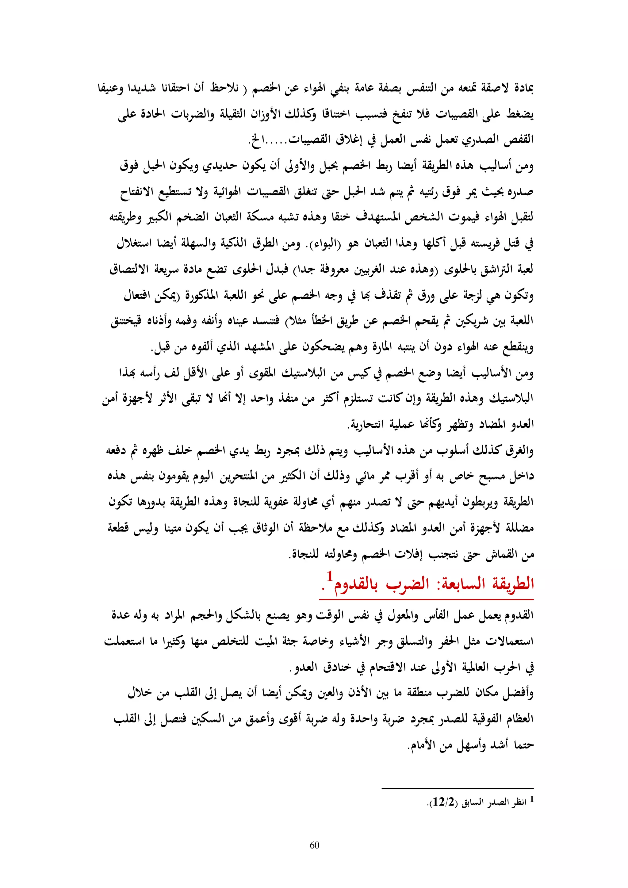 60
‫وعنيفا‬ ‫شديدا‬ ‫احتقانا‬ ‫أن‬ ‫نالحظ‬ ( ‫اخلصم‬ ‫عن‬ ‫اء‬‫و‬‫اهل‬ ‫بنفي‬ ‫عامة‬ ‫بصفة‬ ‫التنفس‬ ‫من‬ ‫إنعه‬ ‫الصقة‬ ‫مبادة‬
‫على‬ ‫احلادة‬ ‫باا‬‫ر‬‫الض‬‫و‬ ‫الثقيلة‬ ‫ان‬‫ز‬‫األو‬ ‫كذلك‬‫و‬ ‫اختناقا‬ ‫فتسبب‬ ‫تنفخ‬ ‫فال‬ ‫القصيباا‬ ‫على‬ ‫يضرط‬
...‫القصيباا‬ ‫إغالق‬ ‫يف‬ ‫العمل‬ ‫نفس‬ ‫تعمل‬ ‫الصدري‬ ‫القفص‬.‫..اخل‬
‫فوق‬ ‫احلبل‬ ‫ويكون‬ ‫حديدي‬ ‫يكون‬ ‫أن‬ ‫األوىل‬‫و‬ ‫حببل‬ ‫اخلصم‬ ‫بط‬‫ر‬ ‫أيضا‬ ‫يقة‬‫ر‬‫الط‬ ‫هذه‬ ‫أساليب‬ ‫ومن‬
‫االنفتاح‬ ‫تستطيع‬ ‫وال‬ ‫ائية‬‫و‬‫اهل‬ ‫القصيباا‬ ‫تنرلق‬ ‫ح‬ ‫احلبل‬ ‫شد‬ ‫يتم‬ ‫مث‬ ‫ئتيه‬‫ر‬ ‫فوق‬ ‫مير‬ ‫حبي‬ ‫صدره‬
‫يق‬‫ر‬‫وط‬ ‫الكب‬ ‫الضخم‬ ‫الثعبان‬ ‫مسكة‬ ‫تشبه‬ ‫وهذه‬ ‫خنقا‬ ‫املستهدف‬ ‫الشخص‬ ‫فيموا‬ ‫اء‬‫و‬‫اهل‬ ‫لتقبل‬‫ته‬
‫استرالل‬ ‫أيضا‬ ‫السهلة‬‫و‬ ‫الذكية‬ ‫الطرق‬ ‫ومن‬ .)‫اء‬‫و‬‫(الب‬ ‫هو‬ ‫الثعبان‬ ‫وهذا‬ ‫أكلها‬ ‫قبل‬ ‫يسته‬‫ر‬‫ف‬ ‫قتل‬ ‫يف‬
‫االلتصاق‬ ‫يعة‬‫ر‬‫س‬ ‫مادة‬ ‫تضع‬ ‫احللوه‬ ‫فبدل‬ )‫جدا‬ ‫معروفة‬ ‫بيني‬‫ر‬‫الر‬ ‫عند‬ ‫(وهذه‬ ‫باحللوه‬ ‫اشق‬‫رت‬‫ال‬ ‫لعبة‬
‫(ميكن‬ ‫املذكورة‬ ‫اللعبة‬ ‫حنو‬ ‫على‬ ‫اخلصم‬ ‫وجه‬ ‫يف‬ ‫هبا‬ ‫تقذف‬ ‫مث‬ ‫ورق‬ ‫على‬ ‫لزجة‬ ‫هي‬ ‫وتكون‬‫افتعال‬
‫قيختنق‬ ‫أذناه‬‫و‬ ‫وفمه‬ ‫أنفه‬‫و‬ ‫عيناه‬ ‫فتنسد‬ )‫مثال‬ ‫اخلطأ‬ ‫يق‬‫ر‬‫ط‬ ‫عن‬ ‫اخلصم‬ ‫يقحم‬ ‫مث‬ ‫يكني‬‫ر‬‫ش‬ ‫بني‬ ‫اللعبة‬
.‫قبل‬ ‫من‬ ‫ألفوه‬ ‫الذي‬ ‫املشهد‬ ‫على‬ ‫يضحكون‬ ‫وهم‬ ‫املارة‬ ‫ينتبه‬ ‫أن‬ ‫دون‬ ‫اء‬‫و‬‫اهل‬ ‫عنه‬ ‫وينقطع‬
‫هبذا‬ ‫أسه‬‫ر‬ ‫لف‬ ‫األقل‬ ‫على‬ ‫أو‬ ‫املقوه‬ ‫البالستيك‬ ‫من‬ ‫كيس‬‫يف‬ ‫اخلصم‬ ‫وضع‬ ‫أيضا‬ ‫األساليب‬ ‫ومن‬
‫أمن‬ ‫ألجهزة‬ ‫األثر‬ ‫تبقى‬ ‫ال‬ ‫أهنا‬ ‫إال‬ ‫احد‬‫و‬ ‫منفذ‬ ‫من‬ ‫أكثر‬ ‫تستلزم‬ ‫كانت‬‫وإن‬ ‫يقة‬‫ر‬‫الط‬ ‫وهذه‬ ‫البالستيك‬
.‫ية‬‫ر‬‫انتحا‬ ‫عملية‬ ‫كأهنا‬‫و‬ ‫وتظهر‬ ‫املضاد‬ ‫العدو‬
‫دفعه‬ ‫مث‬ ‫ظهره‬ ‫خلف‬ ‫اخلصم‬ ‫يدي‬ ‫بط‬‫ر‬ ‫مبجرد‬ ‫ذلك‬ ‫ويتم‬ ‫األساليب‬ ‫هذه‬ ‫من‬ ‫أسلوب‬ ‫كذلك‬ ‫الررق‬‫و‬
‫ا‬ ‫أن‬ ‫وذلك‬ ‫مائي‬ ‫ممر‬ ‫أقرب‬ ‫أو‬ ‫به‬ ‫خاص‬ ‫مسبح‬ ‫داخل‬‫هذه‬ ‫بنفس‬ ‫يقومون‬ ‫اليوم‬ ‫ين‬‫ر‬‫املنتح‬ ‫من‬ ‫لكث‬
‫تكون‬ ‫بدورها‬ ‫يقة‬‫ر‬‫الط‬ ‫وهذه‬ ‫للنجاة‬ ‫عفوية‬ ‫حماولة‬ ‫أي‬ ‫منهم‬ ‫تصدر‬ ‫ال‬ ‫ح‬ ‫أيديهم‬ ‫بطون‬‫ر‬‫وي‬ ‫يقة‬‫ر‬‫الط‬
‫قطعة‬ ‫وليس‬ ‫متينا‬ ‫يكون‬ ‫أن‬ ‫جيب‬ ‫الوثاق‬ ‫أن‬ ‫مالحظة‬ ‫مع‬ ‫كذلك‬‫و‬ ‫املضاد‬ ‫العدو‬ ‫أمن‬ ‫ألجهزة‬ ‫مضللة‬
‫لل‬ ‫وحماولته‬ ‫اخلصم‬ ‫إفالا‬ ‫نتجنب‬ ‫ح‬ ‫القماش‬ ‫من‬.‫نجاة‬
‫بالقدوم‬ ‫الضرب‬ :‫السابعة‬ ‫يقة‬‫ر‬‫الط‬1
.
‫عدة‬ ‫وله‬ ‫به‬ ‫اد‬‫ر‬‫امل‬ ‫احلجم‬‫و‬ ‫بالشكل‬ ‫يصنع‬ ‫وهو‬ ‫الوقت‬ ‫نفس‬ ‫يف‬ ‫املعول‬‫و‬ ‫الفأت‬ ‫عمل‬ ‫يعمل‬ ‫القدوم‬
‫استعملت‬ ‫ما‬ ‫ا‬ ‫كث‬‫و‬ ‫منها‬ ‫للتخلص‬ ‫امليت‬ ‫جثة‬ ‫وخاصة‬ ‫األشياء‬ ‫وجر‬ ‫التسلق‬‫و‬ ‫احلفر‬ ‫مثل‬ ‫استعماالا‬
‫خنا‬ ‫يف‬ ‫االقتحام‬ ‫عند‬ ‫األوىل‬ ‫العاملية‬ ‫احلرب‬ ‫يف‬.‫العدو‬ ‫دق‬
‫خالل‬ ‫من‬ ‫القلب‬ ‫إىل‬ ‫يصل‬ ‫أن‬ ‫أيضا‬ ‫وميكن‬ ‫العني‬‫و‬ ‫األذن‬ ‫بني‬ ‫ما‬ ‫منطقة‬ ‫للضرب‬ ‫مكان‬ ‫أفضل‬‫و‬
‫القلب‬ ‫إىل‬ ‫فتصل‬ ‫السكني‬ ‫من‬ ‫أعمق‬‫و‬ ‫أقوه‬ ‫بة‬‫ر‬‫ض‬ ‫وله‬ ‫احدة‬‫و‬ ‫بة‬‫ر‬‫ض‬ ‫مبجرد‬ ‫للصدر‬ ‫الفوقية‬ ‫العظام‬
.‫األمام‬ ‫من‬ ‫أسهل‬‫و‬ ‫أشد‬ ‫حتما‬
1‫ا‬ ‫الصدر‬ ‫انظر‬( ‫لسابق‬2/12.)
 