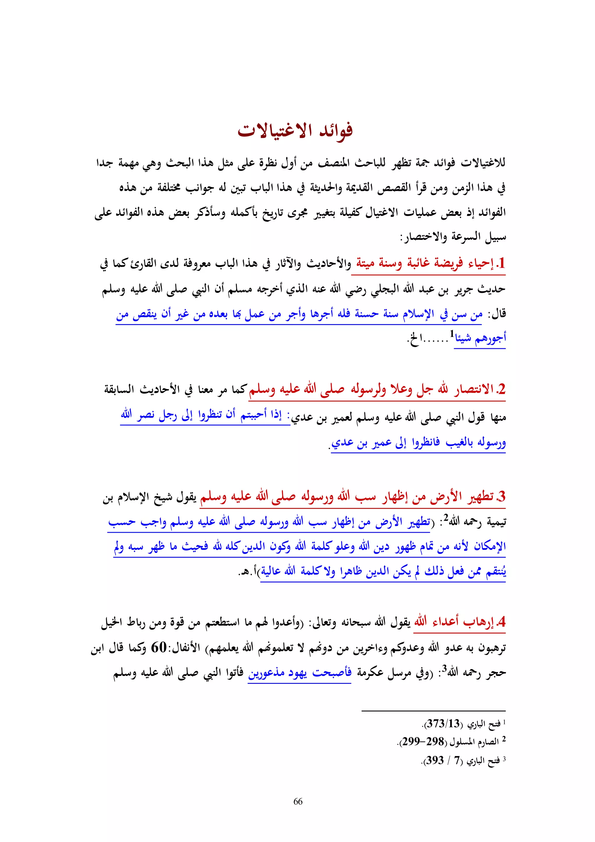 66
‫االغتياالا‬ ‫ائد‬‫و‬‫ف‬
‫جدا‬ ‫مهمة‬ ‫وهي‬ ‫البح‬ ‫هذا‬ ‫مثل‬ ‫على‬ ‫نظرة‬ ‫أول‬ ‫من‬ ‫املنصف‬ ‫للباح‬ ‫تظهر‬ ‫مجة‬ ‫ائد‬‫و‬‫ف‬ ‫لالغتياالا‬
‫هذه‬ ‫من‬ ‫خمتلفة‬ ‫انب‬‫و‬‫ج‬ ‫له‬ ‫تبني‬ ‫الباب‬ ‫هذا‬ ‫يف‬ ‫احلديثة‬‫و‬ ‫القدمية‬ ‫القصص‬ ‫أ‬‫ر‬‫ق‬ ‫ومن‬ ‫الزمن‬ ‫هذا‬ ‫يف‬
‫بتري‬ ‫كفيلة‬ ‫االغتيال‬ ‫عملياا‬ ‫بعض‬ ‫إذ‬ ‫ائد‬‫و‬‫الف‬‫على‬ ‫ائد‬‫و‬‫الف‬ ‫هذه‬ ‫بعض‬ ‫وسأذكر‬ ‫بأكمله‬ ‫يخ‬‫ر‬‫تا‬ ‫جمره‬
:‫االختصار‬‫و‬ ‫السرعة‬ ‫سبيل‬
1‫ـ‬‫ميتة‬ ‫وسنة‬ ‫غائبة‬ ‫يضة‬‫ر‬‫ف‬ ‫إحياء‬‫يف‬ ‫كما‬‫القارئ‬ ‫لده‬ ‫معروفة‬ ‫الباب‬ ‫هذا‬ ‫يف‬ ‫اآلثار‬‫و‬ ‫األحادي‬‫و‬
‫وسلم‬ ‫عليه‬ ‫هللا‬ ‫صلى‬ ‫النيب‬ ‫أن‬ ‫مسلم‬ ‫أخرجه‬ ‫الذي‬ ‫عنه‬ ‫هللا‬ ‫رضي‬ ‫البجلي‬ ‫هللا‬ ‫عبد‬ ‫بن‬ ‫ير‬‫ر‬‫ج‬ ‫حدي‬
:‫قال‬‫يف‬ ‫سن‬ ‫من‬‫من‬ ‫ينقص‬ ‫أن‬ ‫غ‬ ‫من‬ ‫بعده‬ ‫هبا‬ ‫عمل‬ ‫من‬ ‫أجر‬‫و‬ ‫أجرها‬ ‫فله‬ ‫حسنة‬ ‫سنة‬ ‫اإلسالم‬
‫شيئا‬ ‫أجورهم‬1
.‫......اخل‬
2‫ـ‬‫وسلم‬ ‫عليه‬ ‫هللا‬ ‫صلى‬ ‫له‬‫و‬‫لرس‬‫و‬ ‫وعال‬ ‫جل‬ ‫هلل‬ ‫االنتصار‬‫السابقة‬ ‫األحادي‬ ‫يف‬ ‫معنا‬ ‫مر‬ ‫كما‬
‫عدي‬ ‫بن‬ ‫لعم‬ ‫وسلم‬ ‫عليه‬ ‫هللا‬ ‫صلى‬ ‫النيب‬ ‫قول‬ ‫منها‬‫نصر‬ ‫رجل‬ ‫إىل‬ ‫ا‬‫و‬‫تنظر‬ ‫أن‬ ‫أحببتم‬ ‫إذا‬ :‫هللا‬
‫عدي‬ ‫بن‬ ‫عم‬ ‫إىل‬ ‫ا‬‫و‬‫فانظر‬ ‫بالريب‬ ‫ورسوله‬.
3‫ـ‬‫وسلم‬ ‫عليه‬ ‫هللا‬ ‫صلى‬ ‫له‬‫و‬‫ورس‬ ‫هللا‬ ‫سب‬ ‫إظهار‬ ‫من‬ ‫األر‬ ‫تطه‬‫بن‬ ‫اإلسالم‬ ‫شيخ‬ ‫يقول‬
‫هللا‬ ‫رمحه‬ ‫تيمية‬2
( :‫حسب‬ ‫اجب‬‫و‬ ‫وسلم‬ ‫عليه‬ ‫هللا‬ ‫صلى‬ ‫ورسوله‬ ‫هللا‬ ‫سب‬ ‫إظهار‬ ‫من‬ ‫األر‬ ‫تطه‬
‫هللا‬ ‫كلمة‬‫وعلو‬ ‫هللا‬ ‫دين‬ ‫ظهور‬ ‫إام‬ ‫من‬ ‫ألنه‬ ‫اإلمكان‬‫مل‬‫و‬ ‫سبه‬ ‫ظهر‬ ‫ما‬ ‫فحي‬ ‫هلل‬ ‫كله‬‫الدين‬ ‫كون‬‫و‬
‫عالية‬ ‫هللا‬ ‫كلمة‬‫وال‬ ‫ا‬‫ر‬‫ظاه‬ ‫الدين‬ ‫يكن‬ ‫مل‬ ‫ذلك‬ ‫فعل‬ ‫ممن‬ ‫نتقم‬ُ‫ي‬.‫ـ‬‫ه‬.‫)أ‬
4‫ـ‬‫هللا‬ ‫أعداء‬ ‫إرهاب‬‫اخليل‬ ‫باط‬‫ر‬ ‫ومن‬ ‫قوة‬ ‫من‬ ‫استطعتم‬ ‫ما‬ ‫هلم‬ ‫ا‬‫و‬‫أعد‬‫و‬( :‫وتعاىل‬ ‫سبحانه‬ ‫هللا‬ ‫يقول‬
‫يع‬ ‫هللا‬ ‫تعلموهنم‬ ‫ال‬ ‫دوهنم‬ ‫من‬ ‫ين‬‫ر‬‫وءاخ‬ ‫كم‬‫وعدو‬ ‫هللا‬ ‫عدو‬ ‫به‬ ‫ترهبون‬:‫األنفال‬ )‫لمهم‬60‫كما‬‫و‬‫ابن‬ ‫قال‬
‫حجر‬‫هللا‬ ‫رمحه‬3
:(‫عكرمة‬ ‫مرسل‬ ‫ويف‬‫فأص‬‫ب‬‫ين‬‫ر‬‫مذعو‬ ‫يهود‬ ‫حت‬‫النيب‬ ‫ا‬‫و‬‫فأت‬‫وسلم‬ ‫عليه‬ ‫هللا‬ ‫صلى‬
1( ‫الباري‬ ‫فتح‬13/373.)
2( ‫املسلول‬ ‫الصارم‬298-299.)
3‫الباري‬ ‫فتح‬(7/933.)
 