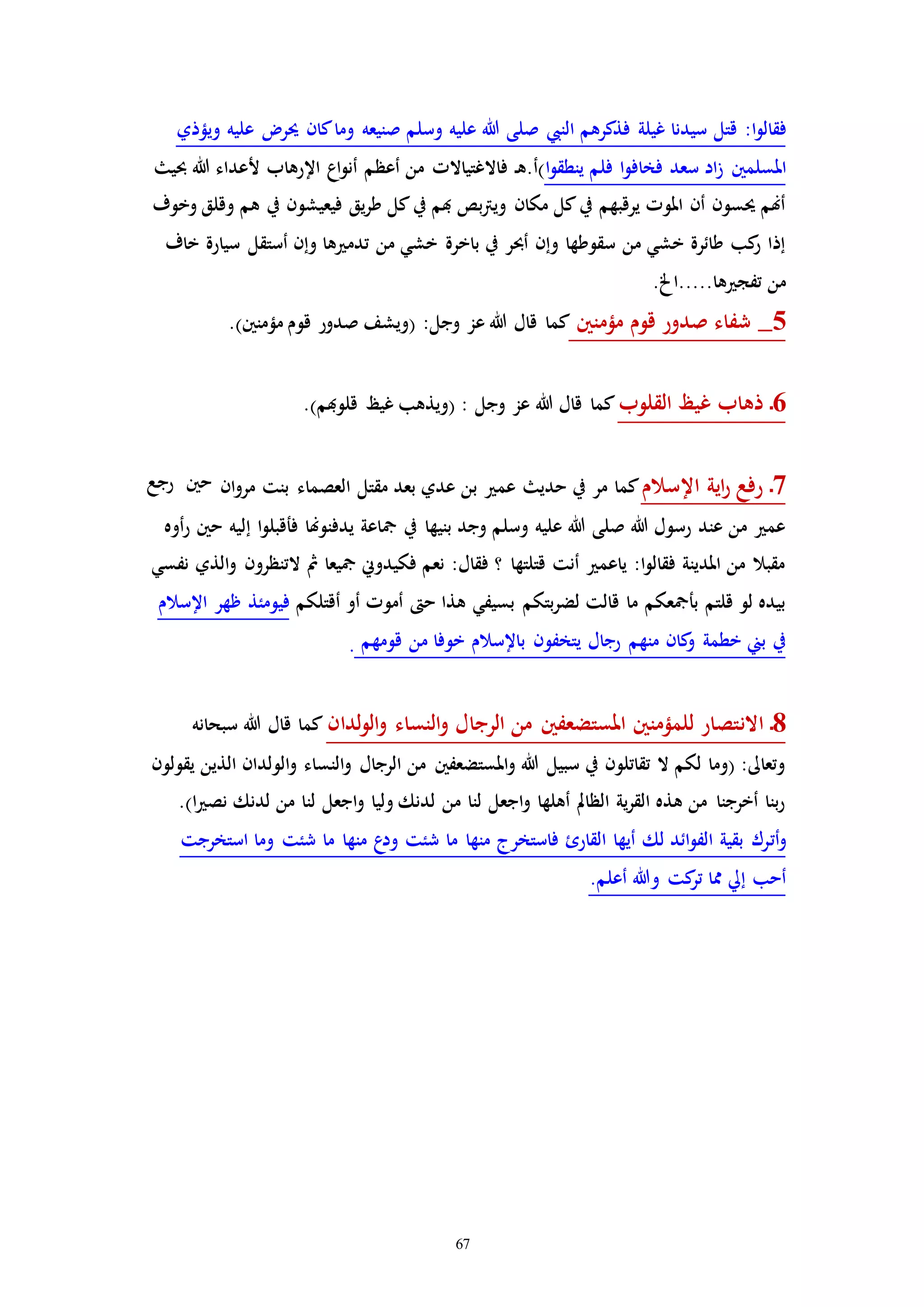 67
‫ا‬‫و‬‫فقال‬:‫النيب‬ ‫فذكرهم‬ ‫غيلة‬ ‫سيدنا‬ ‫قتل‬‫ويؤذي‬ ‫عليه‬ ‫حير‬ ‫كان‬‫وما‬ ‫صنيعه‬ ‫وسلم‬ ‫عليه‬ ‫هللا‬ ‫صلى‬
‫املسلمني‬‫ا‬‫و‬‫ينطق‬ ‫فلم‬ ‫ا‬‫و‬‫فخاف‬ ‫سعد‬ ‫اد‬‫ز‬‫أعظ‬ ‫من‬ ‫فاالغتياالا‬ ‫ـ‬‫ه‬.‫)أ‬‫حبي‬ ‫هللا‬ ‫ألعداء‬ ‫اإلرهاب‬ ‫اع‬‫و‬‫أن‬ ‫م‬
‫وخوف‬ ‫وقلق‬ ‫هم‬ ‫يف‬ ‫فيعيشون‬ ‫يق‬‫ر‬‫ط‬ ‫كل‬‫يف‬ ‫هبم‬ ‫بص‬‫رت‬‫وي‬ ‫مكان‬ ‫كل‬‫يف‬ ‫يرقبهم‬ ‫املوا‬ ‫أن‬ ‫حيسون‬ ‫أهنم‬
‫خاف‬ ‫سيارة‬ ‫أستقل‬ ‫وإن‬ ‫ها‬ ‫تدم‬ ‫من‬ ‫خشي‬ ‫باخرة‬ ‫يف‬ ‫أحبر‬ ‫وإن‬ ‫سقوطها‬ ‫من‬ ‫خشي‬ ‫طائرة‬ ‫كب‬‫ر‬ ‫إذا‬
.‫ها.....اخل‬ ‫تفج‬ ‫من‬
5‫مؤمنني‬ ‫قوم‬ ‫صدور‬ ‫شفاء‬ _‫ع‬ ‫هللا‬ ‫قال‬ ‫كما‬.)‫مؤمنني‬ ‫قوم‬ ‫صدور‬ ‫(ويشف‬ :‫وجل‬ ‫ز‬
6‫القلوب‬ ‫غيظ‬ ‫ذهاب‬ ‫ـ‬.)‫قلوهبم‬ ‫غيظ‬ ‫(ويذهب‬ : ‫وجل‬ ‫عز‬ ‫هللا‬ ‫قال‬ ‫كما‬
7‫اإلسالم‬ ‫اية‬‫ر‬ ‫رفع‬ ‫ـ‬‫ان‬‫و‬‫مر‬ ‫بنت‬ ‫العصماء‬ ‫مقتل‬ ‫بعد‬ ‫عدي‬ ‫بن‬ ‫عم‬ ‫حدي‬ ‫يف‬ ‫مر‬ ‫كما‬‫رجع‬ ‫حني‬
‫إل‬ ‫ا‬‫و‬‫فأقبل‬ ‫يدفنوهنا‬ ‫مجاعة‬ ‫يف‬ ‫بنيها‬ ‫وجد‬ ‫وسلم‬ ‫عليه‬ ‫هللا‬ ‫صلى‬ ‫هللا‬ ‫رسول‬ ‫عند‬ ‫من‬ ‫عم‬‫أوه‬‫ر‬ ‫حني‬ ‫يه‬
‫نفسي‬ ‫الذي‬‫و‬ ‫التنظرون‬ ‫مث‬ ‫مجيعا‬ ‫فكيدوين‬ ‫نعم‬ :‫فقال‬ ‫؟‬ ‫قتلتها‬ ‫أنت‬ ‫ياعم‬ :‫ا‬‫و‬‫فقال‬ ‫املدينة‬ ‫من‬ ‫مقبال‬
‫أقتلكم‬ ‫أو‬ ‫أموا‬ ‫ح‬ ‫هذا‬ ‫بسيفي‬ ‫بتكم‬‫ر‬‫لض‬ ‫قالت‬ ‫ما‬ ‫بأمجعكم‬ ‫قلتم‬ ‫لو‬ ‫بيده‬‫اإلسالم‬ ‫ظهر‬ ‫فيومئذ‬
‫قومهم‬ ‫من‬ ‫خوفا‬ ‫باإلسالم‬ ‫يتخفون‬ ‫رجال‬ ‫منهم‬ ‫كان‬‫و‬ ‫خطمة‬ ‫بين‬ ‫يف‬.
8‫االن‬ ‫ـ‬‫لدان‬‫و‬‫ال‬‫و‬ ‫النساء‬‫و‬ ‫الرجال‬ ‫من‬ ‫املستضعفني‬ ‫للمؤمنني‬ ‫تصار‬‫سبحانه‬ ‫هللا‬ ‫قال‬ ‫كما‬
‫يقولون‬ ‫الذين‬ ‫الولدان‬‫و‬ ‫النساء‬‫و‬ ‫الرجال‬ ‫من‬ ‫املستضعفني‬‫و‬ ‫هللا‬ ‫سبيل‬ ‫يف‬ ‫تقاتلون‬ ‫ال‬ ‫لكم‬ ‫(وما‬ :‫وتعاىل‬
.)‫ا‬ ‫نص‬ ‫لدنك‬ ‫من‬ ‫لنا‬ ‫اجعل‬‫و‬ ‫وليا‬ ‫لدنك‬ ‫من‬ ‫لنا‬ ‫اجعل‬‫و‬ ‫أهلها‬ ‫الظامل‬ ‫ية‬‫ر‬‫الق‬ ‫هذه‬ ‫من‬ ‫أخرجنا‬ ‫بنا‬‫ر‬
‫أت‬‫و‬‫استخرجت‬ ‫وما‬ ‫شئت‬ ‫ما‬ ‫منها‬ ‫ع‬‫ود‬ ‫شئت‬ ‫ما‬ ‫منها‬ ‫فاستخرج‬ ‫القارئ‬ ‫أيها‬ ‫لك‬ ‫ائد‬‫و‬‫الف‬ ‫بقية‬ ‫رك‬
.‫أعلم‬ ‫وهللا‬ ‫كت‬‫تر‬ ‫مما‬ ‫إيل‬ ‫أحب‬
 