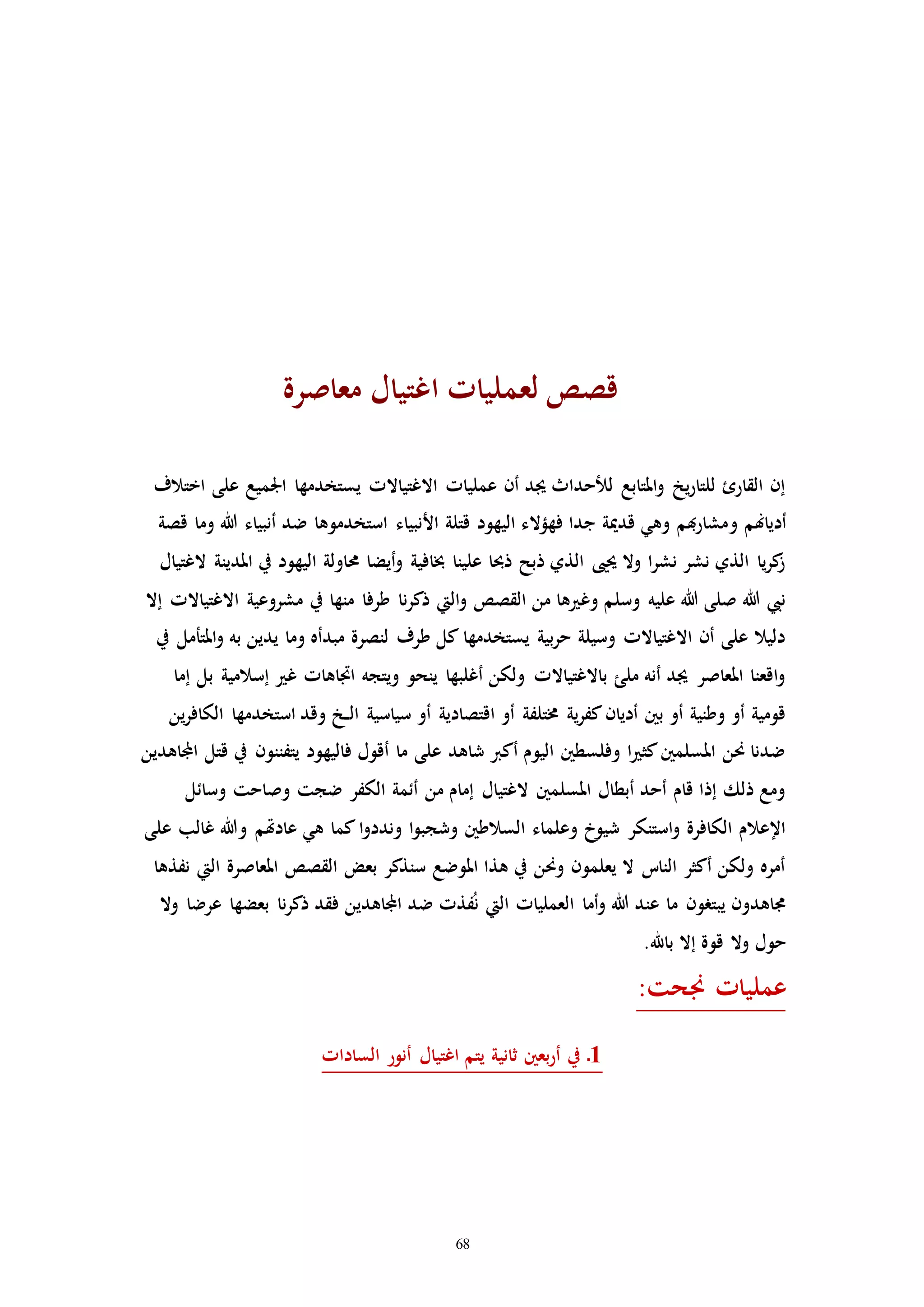 68
‫معاصرة‬ ‫اغتيال‬ ‫لعملياا‬ ‫قصص‬
‫اختالف‬ ‫على‬ ‫اجلميع‬ ‫يستخدمها‬ ‫االغتياالا‬ ‫عملياا‬ ‫أن‬ ‫جيد‬ ‫للحداث‬ ‫املتابع‬‫و‬ ‫يخ‬‫ر‬‫للتا‬ ‫القارئ‬ ‫إن‬
‫و‬ ‫أدياهنم‬‫قصة‬ ‫وما‬ ‫هللا‬ ‫أنبياء‬ ‫ضد‬ ‫استخدموها‬ ‫األنبياء‬ ‫قتلة‬ ‫اليهود‬ ‫فهؤالء‬ ‫جدا‬ ‫قدمية‬ ‫وهي‬ ‫هبم‬‫ر‬‫مشا‬
‫الغتيال‬ ‫املدينة‬ ‫يف‬ ‫اليهود‬ ‫حماولة‬ ‫أيضا‬‫و‬ ‫خبافية‬ ‫علينا‬ ‫ذحبا‬ ‫ذبح‬ ‫الذي‬ ‫حيىي‬ ‫وال‬ ‫ا‬‫ر‬‫نش‬ ‫نشر‬ ‫الذي‬ ‫يا‬‫ر‬‫ك‬‫ز‬
‫ا‬ ‫مشروعية‬ ‫يف‬ ‫منها‬ ‫طرفا‬ ‫نا‬‫ر‬‫ذك‬ ‫اليت‬‫و‬ ‫القصص‬ ‫من‬ ‫ها‬ ‫وغ‬ ‫وسلم‬ ‫عليه‬ ‫هللا‬ ‫صلى‬ ‫هللا‬ ‫نيب‬‫إال‬ ‫الغتياالا‬
‫يف‬ ‫املتأمل‬‫و‬ ‫به‬ ‫يدين‬ ‫وما‬ ‫مبدأه‬ ‫لنصرة‬ ‫طرف‬ ‫كل‬ ‫يستخدمها‬ ‫بية‬‫ر‬‫ح‬ ‫وسيلة‬ ‫االغتياالا‬ ‫أن‬ ‫على‬ ‫دليال‬
‫إما‬ ‫بل‬ ‫إسالمية‬ ‫غ‬ ‫اااهاا‬ ‫ويتجه‬ ‫ينحو‬ ‫أغلبها‬ ‫ولكن‬ ‫باالغتياالا‬ ‫ملئ‬ ‫أنه‬ ‫جيد‬ ‫املعاصر‬ ‫اقعنا‬‫و‬
‫ال‬ ‫سياسية‬ ‫أو‬ ‫اقتصادية‬ ‫أو‬ ‫خمتلفة‬ ‫ية‬‫ر‬‫كف‬‫أديان‬ ‫بني‬ ‫أو‬ ‫وطنية‬ ‫أو‬ ‫قومية‬‫ين‬‫ر‬‫الكاف‬ ‫استخدمها‬ ‫وقد‬ ‫ـخ‬‫ـ‬
‫يتفننو‬ ‫فاليهود‬ ‫أقول‬ ‫ما‬ ‫على‬ ‫شاهد‬ ‫أكرب‬ ‫اليوم‬ ‫وفلسطني‬ ‫ا‬ ‫كث‬‫املسلمني‬ ‫حنن‬ ‫ضدنا‬‫ن‬‫اجملاهدين‬ ‫قتل‬ ‫يف‬
‫وسائل‬ ‫وصاحت‬ ‫ضجت‬ ‫الكفر‬ ‫أئمة‬ ‫من‬ ‫إمام‬ ‫الغتيال‬ ‫املسلمني‬ ‫أبطال‬ ‫أحد‬ ‫قام‬ ‫إذا‬ ‫ذلك‬ ‫ومع‬
‫ا‬‫و‬‫وندد‬ ‫ا‬‫و‬‫وشجب‬ ‫السالطني‬ ‫وعلماء‬ ‫شيوخ‬ ‫استنكر‬‫و‬ ‫الكافرة‬ ‫اإلعالم‬‫على‬ ‫غالب‬ ‫وهللا‬ ‫عادهتم‬ ‫هي‬ ‫كما‬
‫نفذها‬ ‫اليت‬ ‫املعاصرة‬ ‫القصص‬ ‫بعض‬ ‫سنذكر‬ ‫املوضع‬ ‫هذا‬ ‫يف‬ ‫وحنن‬ ‫يعلمون‬ ‫ال‬ ‫النات‬ ‫أكثر‬ ‫ولكن‬ ‫أمره‬
‫وال‬ ‫عرضا‬ ‫بعضها‬ ‫نا‬‫ر‬‫ذك‬ ‫فقد‬ ‫اجملاهدين‬ ‫ضد‬ ‫فذا‬ُ‫ن‬ ‫اليت‬ ‫العملياا‬ ‫أما‬‫و‬ ‫هللا‬ ‫عند‬ ‫ما‬ ‫يبترون‬ ‫جماهدون‬
.‫باهلل‬ ‫إال‬ ‫قوة‬ ‫وال‬ ‫حول‬
:‫جنحت‬ ‫عملياا‬
‫الساداا‬ ‫أنور‬ ‫اغتيال‬ ‫يتم‬ ‫ثانية‬ ‫بعني‬‫ر‬‫أ‬ ‫يف‬ ‫ـ‬1
 