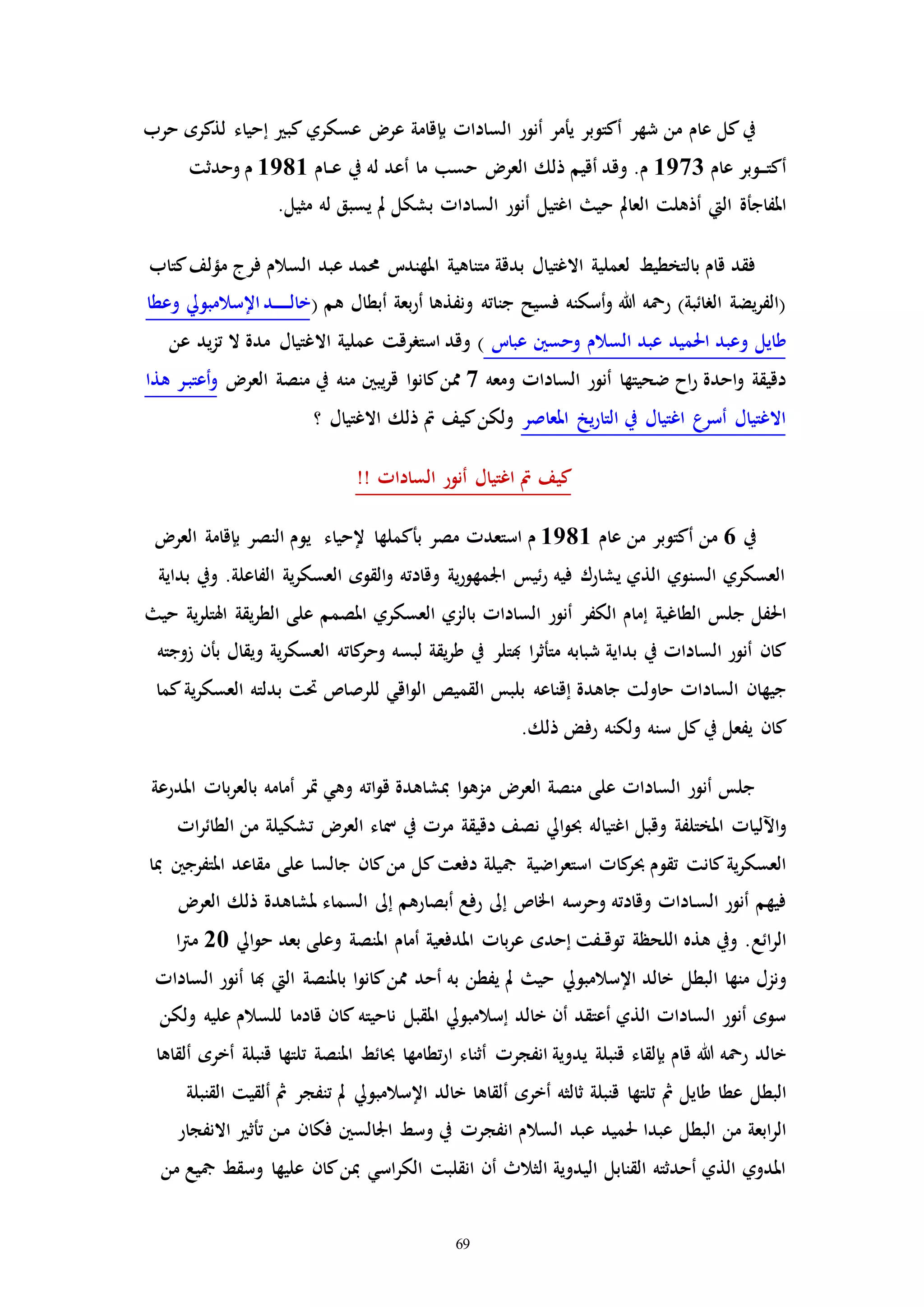 69
‫ب‬ ‫الساداا‬ ‫أنور‬ ‫يأمر‬ ‫أكتوبر‬ ‫شهر‬ ‫من‬ ‫عام‬ ‫كل‬‫يف‬‫إ‬‫كب‬ ‫عسكري‬ ‫عر‬ ‫قامة‬‫إ‬‫حرب‬ ‫لذكره‬ ‫حياء‬
‫عام‬ ‫ـوبر‬‫ـ‬‫ـ‬‫ت‬‫أك‬1973‫ـام‬‫ـ‬‫ع‬ ‫يف‬ ‫له‬ ‫أعد‬ ‫ما‬ ‫حسب‬ ‫العر‬ ‫ذلك‬ ‫أقيم‬ ‫وقد‬ .‫م‬1981‫وحدثت‬ ‫م‬
‫املفاجأة‬‫اليت‬‫حي‬ ‫العامل‬ ‫أذهلت‬‫اغتيل‬‫له‬ ‫يسبق‬ ‫مل‬ ‫بشكل‬ ‫الساداا‬ ‫أنور‬.‫مثيل‬
‫متناهية‬ ‫بدقة‬ ‫االغتيال‬ ‫لعملية‬ ‫بالتخطيط‬ ‫قام‬ ‫فقد‬‫حممد‬ ‫املهندت‬‫عبد‬‫فرج‬ ‫السالم‬‫كتاب‬‫مؤلف‬
‫جناته‬ ‫فسيح‬ ‫أسكنه‬‫و‬ ‫هللا‬ ‫رمحه‬ )‫الرائبة‬ ‫يضة‬‫ر‬‫(الف‬‫بعة‬‫ر‬‫أ‬ ‫ونفذها‬‫أبطال‬( ‫هم‬‫اإل‬‫ـد‬‫ـ‬‫ـ‬‫ـ‬‫ـ‬‫ـ‬‫ـ‬‫ل‬‫خا‬‫سالمبويل‬‫و‬‫عطا‬
‫طايل‬‫و‬‫عبد‬ ‫احلميد‬ ‫عبد‬‫السالم‬‫و‬‫حسني‬‫عبات‬‫اال‬ ‫عملية‬ ‫استررقت‬ ‫وقد‬ )‫عن‬ ‫يد‬‫ز‬‫ت‬ ‫ال‬ ‫مدة‬ ‫غتيال‬
‫ومعه‬ ‫الساداا‬ ‫أنور‬ ‫ضحيتها‬ ‫اح‬‫ر‬ ‫احدة‬‫و‬ ‫دقيقة‬7‫العر‬ ‫منصة‬ ‫يف‬ ‫منه‬ ‫يبني‬‫ر‬‫ق‬ ‫ا‬‫و‬‫كان‬‫ممن‬‫هذا‬ ‫ـر‬‫ب‬‫أعت‬‫و‬
‫املعاصر‬ ‫يخ‬‫ر‬‫التا‬ ‫يف‬ ‫اغتيال‬ ‫أسرع‬ ‫االغتيال‬‫؟‬ ‫االغتيال‬ ‫ذلك‬ ‫مت‬ ‫كيف‬‫ولكن‬
!! ‫الساداا‬ ‫أنور‬ ‫اغتيال‬ ‫مت‬ ‫كيف‬
‫يف‬6‫عام‬ ‫من‬ ‫أكتوبر‬ ‫من‬1981‫م‬‫استعدا‬‫بأك‬ ‫مصر‬‫ملها‬‫إلحياء‬‫النصر‬ ‫يوم‬‫بإقامة‬‫العر‬
‫بداية‬ ‫ويف‬ .‫الفاعلة‬ ‫ية‬‫ر‬‫العسك‬ ‫القوه‬‫و‬ ‫وقادته‬ ‫ية‬‫ر‬‫اجلمهو‬ ‫ئيس‬‫ر‬ ‫فيه‬ ‫يشارك‬ ‫الذي‬ ‫السنوي‬ ‫العسكري‬
‫جلس‬ ‫احلفل‬‫الكفر‬ ‫إمام‬ ‫الطاغية‬‫حي‬ ‫ية‬‫ر‬‫اهلتل‬ ‫يقة‬‫ر‬‫الط‬ ‫على‬ ‫املصمم‬ ‫العسكري‬ ‫بالزي‬ ‫الساداا‬ ‫أنور‬
‫هبتلر‬ ‫ا‬‫ر‬‫متأث‬ ‫شبابه‬ ‫بداية‬ ‫يف‬ ‫الساداا‬ ‫أنور‬ ‫كان‬‫زوجته‬ ‫بأن‬ ‫ويقال‬ ‫ية‬‫ر‬‫العسك‬ ‫كاته‬‫وحر‬ ‫لبسه‬ ‫يقة‬‫ر‬‫ط‬ ‫يف‬
‫جاهدة‬ ‫حاولت‬ ‫الساداا‬ ‫جيهان‬‫إقناعه‬‫بدلته‬ ‫حتت‬ ‫للرصاص‬ ‫اقي‬‫و‬‫ال‬ ‫القميص‬ ‫بلبس‬‫ية‬‫ر‬‫العسك‬‫كما‬
‫يفعل‬ ‫كان‬‫يف‬.‫ذلك‬ ‫رفض‬ ‫ولكنه‬ ‫سنه‬ ‫كل‬
‫املدرعة‬ ‫باا‬‫ر‬‫بالع‬ ‫أمامه‬ ‫إر‬ ‫وهي‬ ‫اته‬‫و‬‫ق‬ ‫مبشاهدة‬ ‫ا‬‫و‬‫مزه‬ ‫العر‬ ‫منصة‬ ‫على‬ ‫الساداا‬ ‫أنور‬ ‫جلس‬
‫اآلل‬‫و‬‫وقبل‬ ‫املختلفة‬ ‫ياا‬‫اغتياله‬‫ايل‬‫و‬‫حب‬‫مرا‬ ‫دقيقة‬ ‫نصف‬‫يف‬‫تشكيل‬ ‫العر‬ ‫مساء‬‫ة‬‫اا‬‫ر‬‫الطائ‬ ‫من‬
‫كاا‬‫حبر‬ ‫تقوم‬ ‫كانت‬‫ية‬‫ر‬‫العسك‬‫اضية‬‫ر‬‫استع‬‫مبا‬ ‫املتفرجني‬ ‫مقاعد‬ ‫على‬ ‫جالسا‬ ‫كان‬‫من‬ ‫كل‬‫دفعت‬ ‫مجيلة‬
‫اخلاص‬ ‫وحرسه‬ ‫وقادته‬ ‫ـاداا‬‫س‬‫ال‬ ‫أنور‬ ‫فيهم‬‫إىل‬‫أبصارهم‬ ‫رفع‬‫إىل‬‫العر‬ ‫ذلك‬ ‫ملشاهدة‬ ‫السماء‬
‫ائع‬‫ر‬‫ال‬‫ـفت‬‫ـ‬‫ق‬‫تو‬ ‫اللحظة‬ ‫هذه‬ ‫ويف‬ .‫إحده‬‫بعد‬ ‫وعلى‬ ‫املنصة‬ ‫أمام‬ ‫املدفعية‬ ‫باا‬‫ر‬‫ع‬‫ايل‬‫و‬‫ح‬20‫ا‬‫رت‬‫م‬
‫منها‬ ‫ونزل‬‫البطل‬‫خالد‬‫اإلسالمبويل‬‫باملنصة‬ ‫ا‬‫و‬‫كان‬‫ممن‬ ‫أحد‬ ‫به‬ ‫يفطن‬ ‫مل‬ ‫حي‬‫اليت‬‫الساداا‬ ‫أنور‬ ‫هبا‬
‫أن‬ ‫أعتقد‬ ‫الذي‬ ‫الساداا‬ ‫أنور‬ ‫سوه‬‫إسالمبويل‬ ‫خالد‬‫ول‬ ‫عليه‬ ‫للسالم‬ ‫قادما‬ ‫كان‬ ‫ناحيته‬ ‫املقبل‬‫كن‬
‫هللا‬ ‫رمحه‬ ‫خالد‬‫قام‬‫بإلقاء‬‫يدوية‬ ‫قنبلة‬‫انفجرا‬‫أخره‬ ‫قنبلة‬ ‫تلتها‬ ‫املنصة‬ ‫حبائط‬ ‫تطامها‬‫ر‬‫ا‬ ‫أثناء‬‫ألقاها‬
‫البطل‬‫خالد‬ ‫ألقاها‬ ‫أخره‬ ‫ثالثه‬ ‫قنبلة‬ ‫تلتها‬ ‫مث‬ ‫طايل‬ ‫عطا‬‫اإلسالمبويل‬‫القنبلة‬ ‫ألقيت‬ ‫مث‬ ‫تنفجر‬ ‫مل‬
‫من‬ ‫ابعة‬‫ر‬‫ال‬‫البطل‬‫عبدا‬‫عبد‬ ‫حلميد‬‫السالم‬‫انفجرا‬‫فكا‬ ‫اجلالسني‬ ‫وسط‬ ‫يف‬‫االنفجار‬ ‫تأث‬ ‫ـن‬‫م‬ ‫ن‬
‫أن‬ ‫الثالث‬ ‫اليدوية‬ ‫القنابل‬ ‫أحدثته‬ ‫الذي‬ ‫املدوي‬‫انقلبت‬‫من‬ ‫مجيع‬ ‫وسقط‬ ‫عليها‬ ‫كان‬‫مبن‬ ‫اسي‬‫ر‬‫الك‬
 