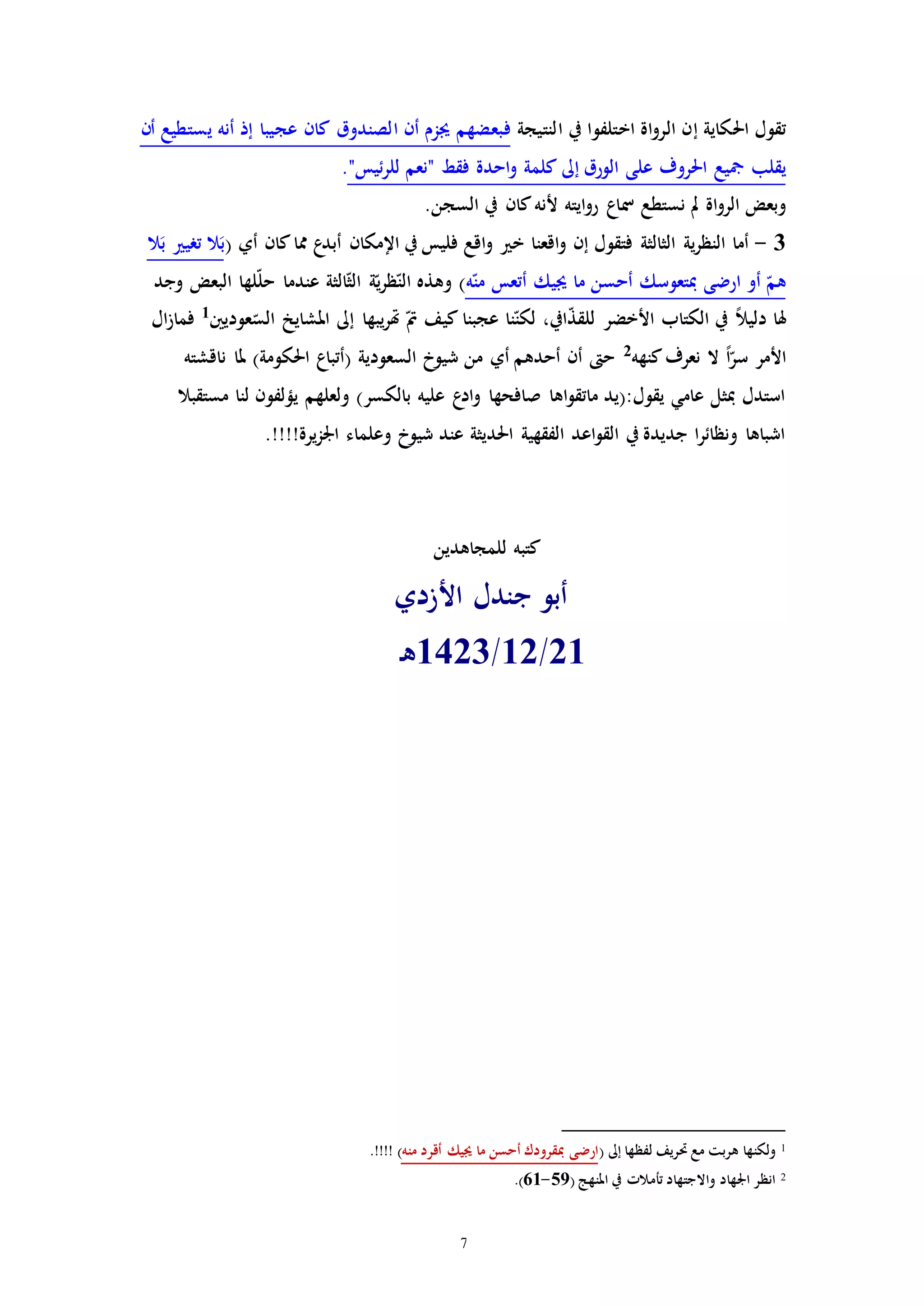 7
‫ا‬‫و‬‫الر‬ ‫إن‬ ‫احلكاية‬ ‫تقول‬‫النتيجة‬ ‫يف‬ ‫اختلفوا‬ ‫ة‬‫يست‬ ‫أنه‬ ‫إذ‬ ‫عجيبا‬ ‫كان‬ ‫الصندوق‬ ‫أن‬ ‫جيزم‬ ‫فبعضهم‬‫ط‬‫يع‬‫أ‬‫ن‬
‫الورق‬ ‫على‬ ‫احلروف‬ ‫مجيع‬ ‫يقلب‬‫إىل‬‫للر‬ ‫"نعم‬ ‫فقط‬ ‫احدة‬‫و‬ ‫كلمة‬‫ئ‬"‫يس‬.
‫نستطع‬ ‫مل‬ ‫اة‬‫و‬‫الر‬ ‫وبعض‬‫مس‬.‫السجن‬ ‫يف‬ ‫كان‬‫ألنه‬ ‫ايته‬‫و‬‫ر‬ ‫اع‬
3-‫اقع‬‫و‬ ‫إن‬ ‫فتقول‬ ‫الثالثة‬ ‫ية‬‫ر‬‫النظ‬ ‫أما‬‫ن‬‫فليس‬ ‫اقع‬‫و‬ ‫خ‬ ‫ا‬‫يف‬‫مما‬ ‫ع‬‫أبد‬ ‫اإلمكان‬‫كان‬( ‫أي‬‫ال‬َ‫ب‬ ‫تري‬ ‫ال‬َ‫ب‬
‫ه‬ّ‫من‬ ‫أتعس‬ ‫جييك‬ ‫ما‬ ‫أحسن‬ ‫مبتعوسك‬ ‫ارضى‬ ‫أو‬ ّ‫هم‬‫وجد‬ ‫البعض‬ ‫لها‬ّ‫ل‬‫ح‬ ‫عندما‬ ‫الثة‬ّ‫ث‬‫ال‬ ‫ة‬ّ‫ي‬‫ر‬‫ظ‬ّ‫الن‬ ‫وهذه‬ )
‫عوديني‬ّ‫الس‬ ‫املشايخ‬ ‫إىل‬ ‫يبها‬‫ر‬‫هت‬ ّ‫مت‬ ‫كيف‬ ‫عجبنا‬ ‫نا‬ّ‫لكن‬ ،‫ايف‬ّ‫ذ‬‫للق‬ ‫األخضر‬ ‫الكتاب‬ ‫يف‬ ً‫ال‬‫دلي‬ ‫هلا‬1‫ال‬‫ز‬‫فما‬
‫كنهه‬‫نعرف‬ ‫ال‬ ً‫ا‬ّ‫سر‬ ‫األمر‬2
‫أي‬ ‫أحدهم‬ ‫أن‬ ‫ح‬‫ناقشته‬ ‫ملا‬ )‫احلكومة‬ ‫(أتباع‬ ‫السعودية‬ ‫شيوخ‬ ‫من‬
‫مستقبال‬ ‫لنا‬ ‫يؤلفون‬ ‫ولعلهم‬ )‫بالكسر‬ ‫عليه‬ ‫ع‬‫اد‬‫و‬ ‫صافحها‬ ‫اها‬‫و‬‫ماتق‬ ‫يقول:(يد‬ ‫عامي‬ ‫مبثل‬ ‫استدل‬
!!!!‫يرة‬‫ز‬‫اجل‬ ‫وعلماء‬ ‫شيوخ‬ ‫عند‬ ‫احلديثة‬ ‫الفقهية‬ ‫اعد‬‫و‬‫الق‬ ‫يف‬ ‫جديدة‬ ‫ا‬‫ر‬‫ونظائ‬ ‫اشباها‬.
‫للمجاهدين‬ ‫كتبه‬
‫األزدي‬ ‫جندل‬ ‫أبو‬
21/12/1423‫ـ‬‫ه‬
1( ‫إىل‬ ‫لفظها‬ ‫حتريف‬ ‫مع‬ ‫هربت‬ ‫ولكنها‬‫منه‬ ‫أقرد‬ ‫جييك‬ ‫ما‬ ‫أحسن‬ ‫مبقرودك‬ ‫ارضى‬.!!!! )
2( ‫املنهج‬ ‫يف‬ ‫تأمالا‬ ‫واالجتهاد‬ ‫اجلهاد‬ ‫انظر‬59-61.)
 