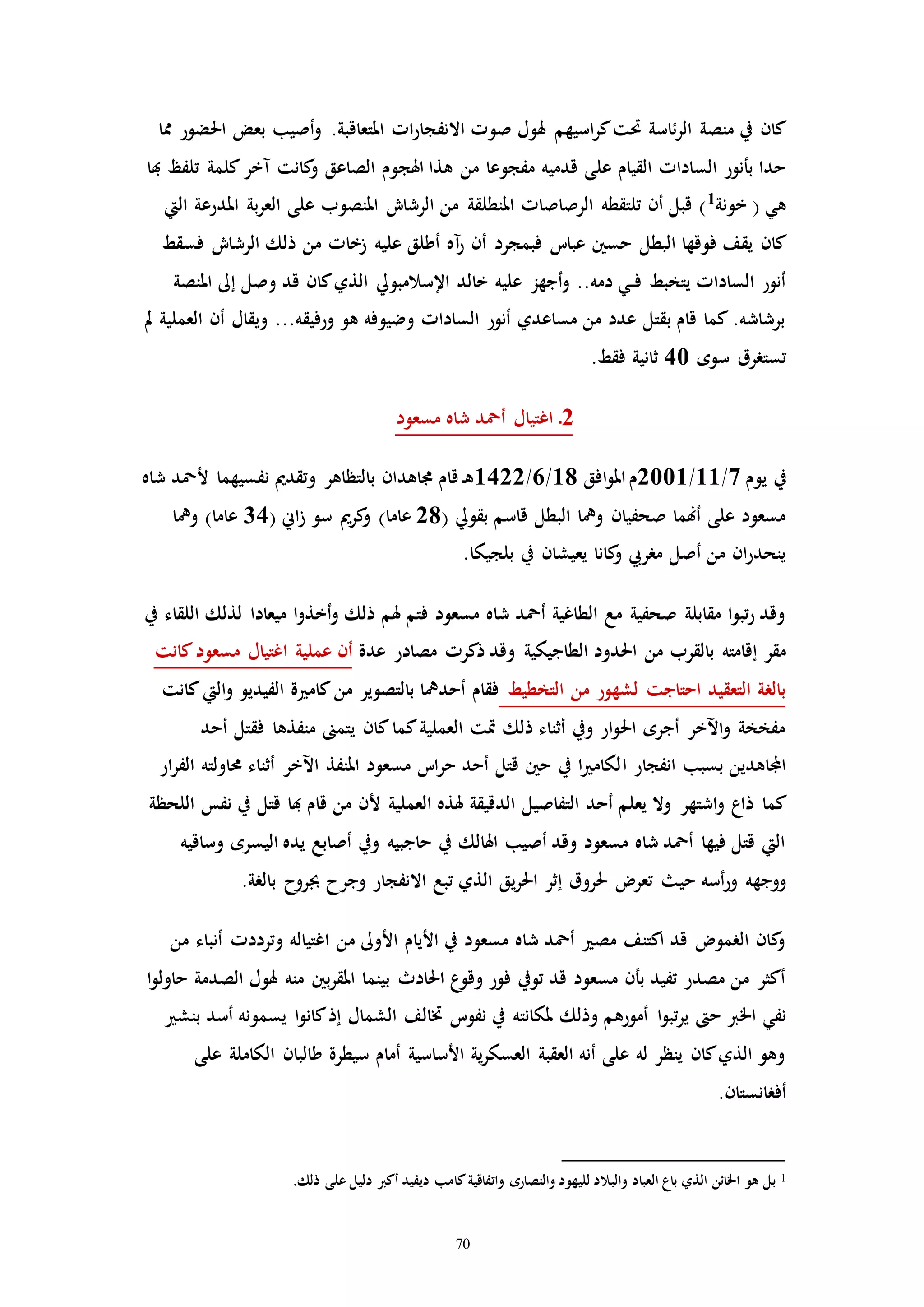 70
‫صوا‬ ‫هلول‬ ‫اسيهم‬‫ر‬‫ك‬‫حتت‬ ‫ئاسة‬‫ر‬‫ال‬ ‫منصة‬ ‫يف‬ ‫كان‬‫اا‬‫ر‬‫االنفجا‬‫احلضور‬ ‫بعض‬ ‫أصيب‬‫و‬ .‫املتعاقبة‬‫مما‬
‫من‬ ‫مفجوعا‬ ‫قدميه‬ ‫على‬ ‫القيام‬ ‫الساداا‬ ‫بأنور‬ ‫حدا‬‫و‬ ‫الصاعق‬ ‫اهلجوم‬ ‫هذا‬‫هبا‬ ‫تلفظ‬ ‫كلمة‬‫مخر‬ ‫كانت‬
‫خونة‬ ( ‫هي‬1
‫املدرعة‬ ‫بة‬‫ر‬‫الع‬ ‫على‬ ‫املنصوب‬ ‫الرشاش‬ ‫من‬ ‫املنطلقة‬ ‫الرصاصاا‬ ‫تلتقطه‬ ‫أن‬ ‫قبل‬ )‫اليت‬
‫فوقها‬ ‫يقف‬ ‫كان‬‫البطل‬‫فسقط‬ ‫الرشاش‬ ‫ذلك‬ ‫من‬ ‫زخاا‬ ‫عليه‬ ‫أطلق‬ ‫مه‬‫ر‬ ‫أن‬ ‫فبمجرد‬ ‫عبات‬ ‫حسني‬
‫خالد‬ ‫عليه‬ ‫أجهز‬‫و‬ ..‫دمه‬ ‫ـي‬‫ـ‬‫ف‬ ‫يتخبط‬ ‫الساداا‬ ‫أنور‬‫اإلسالمبويل‬‫قد‬ ‫كان‬‫الذي‬‫وصل‬‫إىل‬‫املنصة‬
‫مل‬ ‫العملية‬ ‫أن‬ ‫ويقال‬ ...‫ورفيقه‬ ‫هو‬ ‫وضيوفه‬ ‫الساداا‬ ‫أنور‬ ‫مساعدي‬ ‫من‬ ‫عدد‬ ‫بقتل‬ ‫قام‬ ‫كما‬ .‫برشاشه‬
‫سوه‬ ‫تستررق‬40.‫فقط‬ ‫ثانية‬
2‫مسعود‬ ‫شاه‬ ‫أمحد‬ ‫اغتيال‬ ‫ـ‬
‫يوم‬ ‫يف‬7/11/2001‫افق‬‫و‬‫امل‬‫م‬18/6/1422‫ن‬ ‫وتقدمي‬ ‫بالتظاهر‬ ‫جماهدان‬ ‫قام‬ ‫ـ‬‫ه‬‫شاه‬ ‫ألمحد‬ ‫فسيهما‬
( ‫بقويل‬ ‫قاسم‬ ‫البطل‬ ‫ويا‬ ‫صحفيان‬ ‫أهنما‬ ‫على‬ ‫مسعود‬28‫اين‬‫ز‬ ‫سو‬ ‫كرمي‬‫و‬ )‫عاما‬(34‫ويا‬ )‫عاما‬
.‫بلجيكا‬ ‫يف‬ ‫يعيشان‬ ‫كانا‬‫و‬ ‫مرريب‬ ‫أصل‬ ‫من‬ ‫ان‬‫ر‬‫ينحد‬
‫يف‬ ‫اللقاء‬ ‫لذلك‬ ‫ميعادا‬ ‫ا‬‫و‬‫أخذ‬‫و‬ ‫ذلك‬ ‫هلم‬ ‫فتم‬ ‫مسعود‬ ‫شاه‬ ‫أمحد‬ ‫الطاغية‬ ‫مع‬ ‫صحفية‬ ‫مقابلة‬ ‫ا‬‫و‬‫تب‬‫ر‬ ‫وقد‬
‫من‬ ‫بالقرب‬ ‫إقامته‬ ‫مقر‬‫عدة‬ ‫مصادر‬ ‫ذكرا‬ ‫وقد‬ ‫الطاجيكية‬ ‫احلدود‬‫كانت‬‫مسعود‬ ‫اغتيال‬ ‫عملية‬ ‫أن‬
‫التخطيط‬ ‫من‬ ‫لشهور‬ ‫احتاجت‬ ‫التعقيد‬ ‫بالرة‬‫كانت‬‫اليت‬‫و‬ ‫الفيديو‬ ‫ة‬ ‫كام‬‫من‬ ‫بالتصوير‬ ‫أحديا‬ ‫فقام‬
‫أحد‬ ‫فقتل‬ ‫منفذها‬ ‫يتمىن‬ ‫كان‬‫كما‬‫العملية‬ ‫إت‬ ‫ذلك‬ ‫أثناء‬ ‫ويف‬ ‫ار‬‫و‬‫احل‬ ‫أجره‬ ‫اآلخر‬‫و‬ ‫مفخخة‬
‫ا‬ ‫انفجار‬ ‫بسبب‬ ‫اجملاهدين‬‫ار‬‫ر‬‫الف‬ ‫حماولته‬ ‫أثناء‬ ‫اآلخر‬ ‫املنفذ‬ ‫مسعود‬ ‫ات‬‫ر‬‫ح‬ ‫أحد‬ ‫قتل‬ ‫حني‬ ‫يف‬ ‫ا‬ ‫لكام‬
‫كم‬‫ا‬‫اللحظة‬ ‫نفس‬ ‫يف‬ ‫قتل‬ ‫هبا‬ ‫قام‬ ‫من‬ ‫ألن‬ ‫العملية‬ ‫هلذه‬ ‫الدقيقة‬ ‫التفاصيل‬ ‫أحد‬ ‫يعلم‬ ‫وال‬ ‫اشتهر‬‫و‬ ‫ذاع‬
‫وساقيه‬ ‫اليسره‬ ‫يده‬ ‫أصابع‬ ‫ويف‬ ‫حاجبيه‬ ‫يف‬ ‫اهلالك‬ ‫أصيب‬ ‫وقد‬ ‫مسعود‬ ‫شاه‬ ‫أمحد‬ ‫فيها‬ ‫قتل‬ ‫اليت‬
‫حي‬ ‫أسه‬‫ر‬‫و‬ ‫ووجهه‬‫وجرح‬ ‫االنفجار‬ ‫تبع‬ ‫الذي‬ ‫يق‬‫ر‬‫احل‬ ‫إثر‬ ‫حلروق‬ ‫تعر‬‫بالرة‬ ‫جبروح‬.
‫من‬ ‫أنباء‬ ‫وترددا‬ ‫اغتياله‬ ‫من‬ ‫األوىل‬ ‫األيام‬ ‫يف‬ ‫مسعود‬ ‫شاه‬ ‫أمحد‬ ‫مص‬ ‫اكتنف‬ ‫قد‬ ‫الرمو‬ ‫كان‬‫و‬
‫ا‬‫و‬‫حاول‬ ‫الصدمة‬ ‫هلول‬ ‫منه‬ ‫بني‬‫ر‬‫املق‬ ‫بينما‬ ‫احلادث‬ ‫ع‬‫وقو‬ ‫فور‬ ‫تويف‬ ‫قد‬ ‫مسعود‬ ‫بأن‬ ‫تفيد‬ ‫مصدر‬ ‫من‬ ‫أكثر‬
‫ا‬‫و‬‫تب‬‫ر‬‫ي‬ ‫ح‬ ‫اخلرب‬ ‫نفي‬‫بنش‬ ‫أسد‬ ‫يسمونه‬ ‫ا‬‫و‬‫كان‬‫إذ‬ ‫الشمال‬ ‫ختالف‬ ‫نفوت‬ ‫يف‬ ‫ملكانته‬ ‫وذلك‬ ‫أمورهم‬
‫على‬ ‫الكاملة‬ ‫طالبان‬ ‫سيطرة‬ ‫أمام‬ ‫األساسية‬ ‫ية‬‫ر‬‫العسك‬ ‫العقبة‬ ‫أنه‬ ‫على‬ ‫له‬ ‫ينظر‬ ‫كان‬‫الذي‬ ‫وهو‬
‫أفرانستان‬.
1.‫ذلك‬ ‫على‬ ‫دليل‬ ‫أكرب‬ ‫ديفيد‬ ‫كامب‬‫واتفاقية‬ ‫والنصاره‬ ‫لليهود‬ ‫والبالد‬ ‫العباد‬ ‫باع‬ ‫الذي‬ ‫اخلائن‬ ‫هو‬ ‫بل‬
 