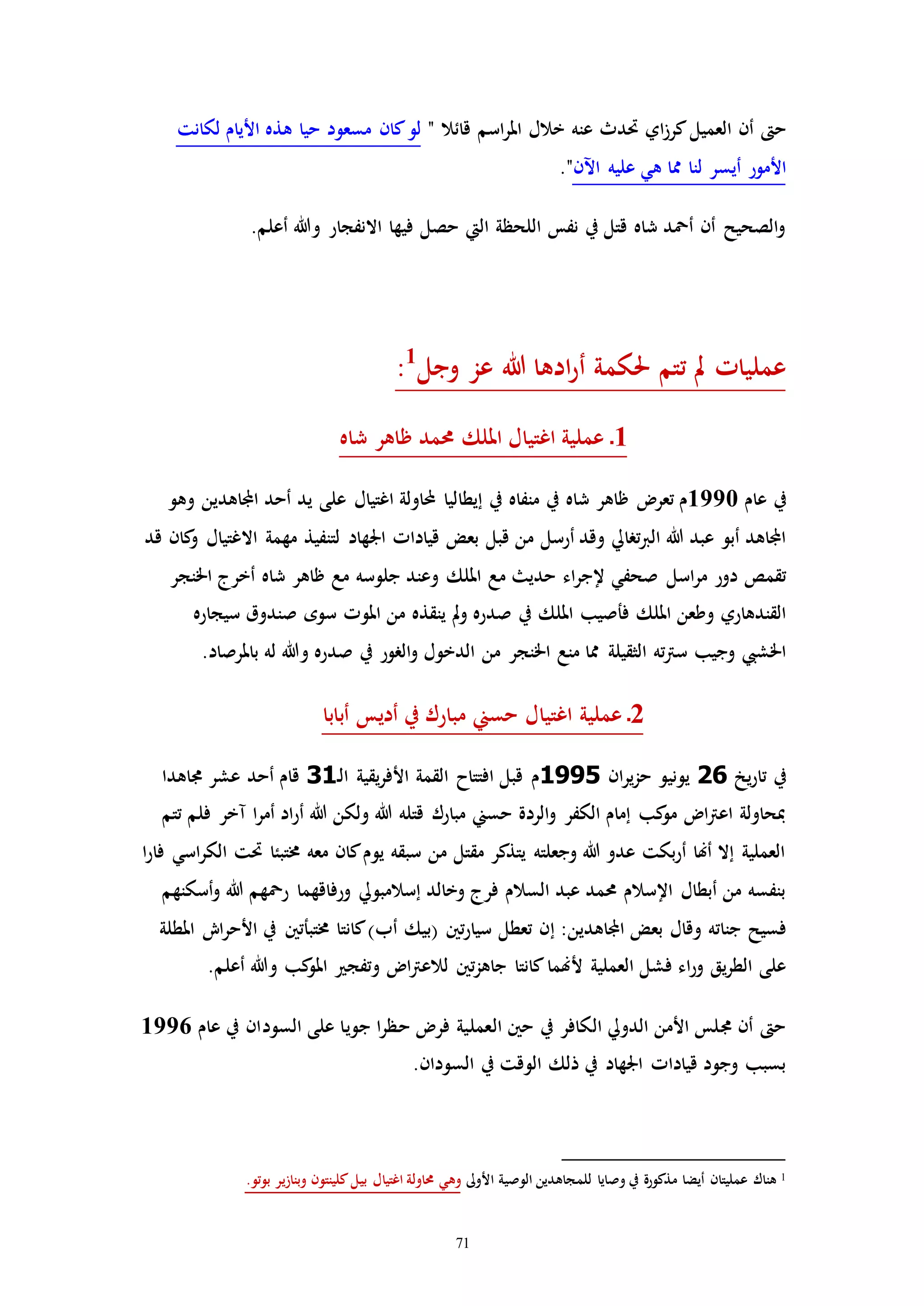 71
‫اي‬‫ز‬‫كر‬‫العميل‬ ‫أن‬ ‫ح‬" ‫قائال‬ ‫اسم‬‫ر‬‫امل‬ ‫خالل‬ ‫عنه‬ ‫حتدث‬‫لكانت‬ ‫األيام‬ ‫هذه‬ ‫حيا‬ ‫مسعود‬ ‫كان‬‫لو‬
‫أيس‬ ‫األمور‬‫اآلن‬ ‫عليه‬ ‫هي‬ ‫مما‬ ‫لنا‬ ‫ر‬."
.‫أعلم‬ ‫وهللا‬ ‫االنفجار‬ ‫فيها‬ ‫حصل‬ ‫اليت‬ ‫اللحظة‬ ‫نفس‬ ‫يف‬ ‫قتل‬ ‫شاه‬ ‫أمحد‬ ‫أن‬ ‫الصحيح‬‫و‬
‫وجل‬ ‫عز‬ ‫هللا‬ ‫ادها‬‫ر‬‫أ‬ ‫حلكمة‬ ‫تتم‬ ‫مل‬ ‫عملياا‬1
:
1‫شاه‬ ‫ظاهر‬ ‫حممد‬ ‫امللك‬ ‫اغتيال‬ ‫عملية‬ ‫ـ‬
‫عام‬ ‫يف‬1990‫م‬‫إيطا‬ ‫يف‬ ‫منفاه‬ ‫يف‬ ‫شاه‬ ‫ظاهر‬ ‫تعر‬‫اغتيال‬ ‫اولة‬ ‫ليا‬‫على‬‫يد‬‫وهو‬ ‫اجملاهدين‬ ‫أحد‬
‫أرسل‬ ‫وقد‬ ‫ترايل‬‫رب‬‫ال‬ ‫هللا‬ ‫عبد‬ ‫أبو‬ ‫اجملاهد‬‫قبل‬ ‫من‬‫قياداا‬ ‫بعض‬‫اجلهاد‬‫االغتيال‬ ‫مهمة‬ ‫لتنفيذ‬‫و‬‫قد‬ ‫كان‬
‫اسل‬‫ر‬‫م‬ ‫دور‬ ‫تقمص‬‫امللك‬ ‫مع‬ ‫حدي‬ ‫اء‬‫ر‬‫إلج‬ ‫صحفي‬‫اخلنجر‬ ‫أخرج‬ ‫شاه‬ ‫ظاهر‬ ‫مع‬ ‫جلوسه‬ ‫وعند‬
‫ف‬ ‫امللك‬ ‫وطعن‬ ‫القندهاري‬‫امللك‬ ‫أصيب‬‫يف‬‫و‬ ‫صدره‬‫مل‬‫سيجاره‬ ‫صندوق‬ ‫سوه‬ ‫املوا‬ ‫من‬ ‫ينقذه‬
‫الثقيلة‬ ‫ته‬‫رت‬‫س‬ ‫وجيب‬ ‫اخلشيب‬.‫باملرصاد‬ ‫له‬ ‫وهللا‬ ‫صدره‬ ‫يف‬ ‫الرور‬‫و‬ ‫الدخول‬ ‫من‬ ‫اخلنجر‬ ‫منع‬ ‫مما‬
2‫أبابا‬ ‫أديس‬ ‫يف‬ ‫مبارك‬ ‫حسين‬ ‫اغتيال‬ ‫عملية‬ ‫ـ‬
‫يخ‬‫ر‬‫تا‬ ‫يف‬26‫ان‬‫ر‬‫ي‬‫ز‬‫ح‬ ‫يونيو‬1995‫م‬‫القمة‬ ‫افتتاح‬ ‫قبل‬‫يقية‬‫ر‬‫األف‬‫ـ‬‫ل‬‫ا‬31‫أ‬ ‫قام‬‫ع‬ ‫حد‬‫شر‬‫جماهد‬‫ا‬
‫تتم‬ ‫فلم‬ ‫مخر‬ ‫ا‬‫ر‬‫أم‬ ‫اد‬‫ر‬‫أ‬ ‫هللا‬ ‫ولكن‬ ‫هللا‬ ‫قتله‬ ‫مبارك‬ ‫حسين‬ ‫الردة‬‫و‬ ‫الكفر‬ ‫إمام‬ ‫كب‬‫مو‬ ‫ا‬‫رت‬‫اع‬ ‫مبحاولة‬
‫ا‬‫ر‬‫فا‬ ‫اسي‬‫ر‬‫الك‬ ‫حتت‬ ‫خمتبئا‬ ‫معه‬ ‫كان‬‫يوم‬ ‫سبقه‬ ‫من‬ ‫مقتل‬ ‫يتذكر‬ ‫وجعلته‬ ‫هللا‬ ‫عدو‬ ‫بكت‬‫ر‬‫أ‬ ‫أهنا‬ ‫إال‬ ‫العملية‬
‫ور‬ ‫إسالمبويل‬ ‫وخالد‬ ‫فرج‬ ‫السالم‬ ‫عبد‬ ‫حممد‬ ‫اإلسالم‬ ‫أبطال‬ ‫من‬ ‫بنفسه‬‫أسكنهم‬‫و‬ ‫هللا‬ ‫رمحهم‬ ‫فاقهما‬
‫جناته‬ ‫فسيح‬‫وقال‬‫اجملاهدي‬ ‫بعض‬‫ن‬:‫إ‬‫(بيك‬ ‫تني‬‫ر‬‫سيا‬ ‫تعطل‬ ‫ن‬‫أب‬‫املطلة‬ ‫اش‬‫ر‬‫األح‬ ‫يف‬ ‫خمتبأتني‬ ‫كانتا‬)
‫أل‬ ‫العملية‬ ‫فشل‬ ‫اء‬‫ر‬‫و‬ ‫يق‬‫ر‬‫الط‬ ‫على‬‫كب‬‫املو‬ ‫وتفج‬ ‫ا‬‫رت‬‫لالع‬ ‫تني‬‫ز‬‫جاه‬ ‫كانتا‬‫هنما‬.‫أعلم‬ ‫وهللا‬
‫ج‬ ‫ا‬‫ر‬‫حظ‬ ‫فر‬ ‫العملية‬ ‫حني‬ ‫يف‬ ‫الكافر‬ ‫الدويل‬ ‫األمن‬ ‫جملس‬ ‫أن‬ ‫ح‬‫عام‬ ‫يف‬ ‫السودان‬ ‫على‬ ‫ويا‬1996
.‫السودان‬ ‫يف‬ ‫الوقت‬ ‫ذلك‬ ‫يف‬ ‫اجلهاد‬ ‫قياداا‬ ‫وجود‬ ‫بسبب‬
1‫األوىل‬ ‫الوصية‬ ‫للمجاهدين‬ ‫وصايا‬ ‫يف‬ ‫مذكورة‬ ‫أيضا‬ ‫عمليتان‬ ‫هناك‬‫بيل‬ ‫اغتيال‬ ‫حماولة‬ ‫وهي‬.‫بوتو‬ ‫وبنازير‬ ‫كلينتون‬
 
