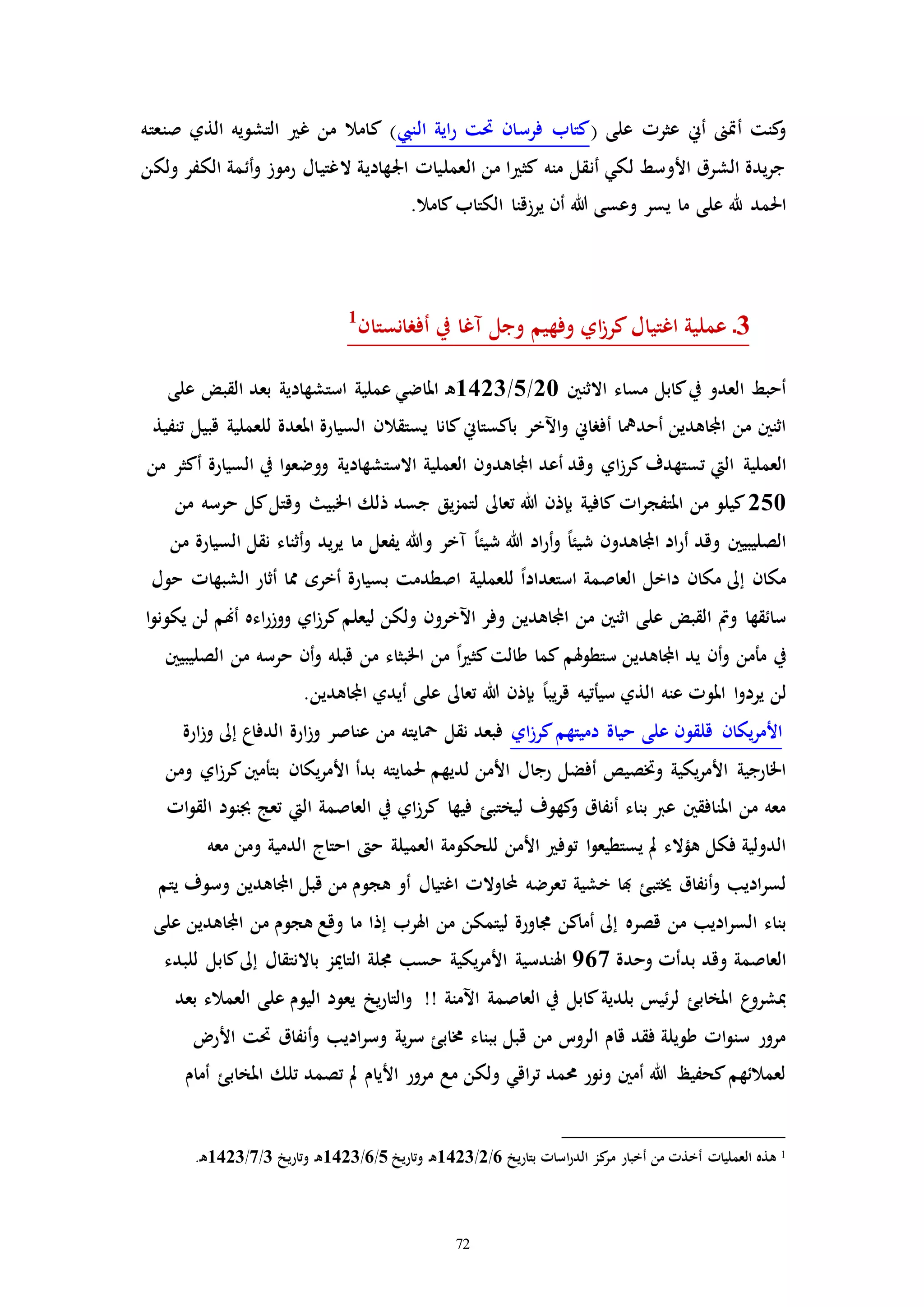 72
( ‫على‬ ‫عثرا‬ ‫أين‬ ‫أإىن‬ ‫كنت‬‫و‬‫النيب‬ ‫اية‬‫ر‬ ‫حتت‬ ‫فرسان‬ ‫كتاب‬‫صنعته‬ ‫الذي‬ ‫التشويه‬ ‫غ‬ ‫من‬ ‫كامال‬ )
‫ولكن‬ ‫الكفر‬ ‫أئمة‬‫و‬ ‫رموز‬ ‫الغتيال‬ ‫اجلهادية‬ ‫العملياا‬ ‫من‬ ‫ا‬ ‫كث‬ ‫منه‬ ‫أنقل‬ ‫لكي‬ ‫األوسط‬ ‫الشرق‬ ‫يدة‬‫ر‬‫ج‬
‫احلمد‬.‫كامال‬‫الكتاب‬ ‫يرزقنا‬ ‫أن‬ ‫هللا‬ ‫وعسى‬ ‫يسر‬ ‫ما‬ ‫على‬ ‫هلل‬
3‫أفرانستان‬ ‫يف‬ ‫مغا‬ ‫وجل‬ ‫وفهيم‬ ‫اي‬‫ز‬‫كر‬‫اغتيال‬ ‫عملية‬ ‫ـ‬1
‫مساء‬ ‫كابل‬‫يف‬ ‫العدو‬ ‫أحبط‬‫االثنني‬20/5/1423‫ـ‬‫ه‬‫على‬ ‫القبض‬ ‫بعد‬ ‫استشهادية‬ ‫عملية‬ ‫املاضي‬
‫أحديا‬ ‫اجملاهدين‬ ‫من‬ ‫اثنني‬‫يستقال‬ ‫كانا‬‫باكستاين‬ ‫اآلخر‬‫و‬ ‫أفراين‬‫تنفيذ‬ ‫قبيل‬ ‫للعملية‬ ‫املعدة‬ ‫السيارة‬ ‫ن‬
‫العملية‬‫أكثر‬ ‫السيارة‬ ‫يف‬ ‫ا‬‫و‬‫ووضع‬ ‫االستشهادية‬ ‫العملية‬ ‫اجملاهدون‬ ‫أعد‬ ‫وقد‬ ‫اي‬‫ز‬‫كر‬‫تستهدف‬ ‫اليت‬‫من‬
250‫كل‬‫وقتل‬ ‫اخلبي‬ ‫ذلك‬ ‫جسد‬ ‫يق‬‫ز‬‫لتم‬ ‫تعاىل‬ ‫هللا‬ ‫بإذن‬ ‫كافية‬ ‫اا‬‫ر‬‫املتفج‬ ‫من‬ ‫كيلو‬‫من‬ ‫حرسه‬
‫ش‬ ‫هللا‬ ‫اد‬‫ر‬‫أ‬‫و‬ ً‫ا‬‫شيئ‬ ‫اجملاهدون‬ ‫اد‬‫ر‬‫أ‬ ‫وقد‬ ‫الصليبيني‬‫ما‬ ‫يفعل‬ ‫وهللا‬ ‫مخر‬ ً‫ا‬‫يئ‬‫من‬ ‫السيارة‬ ‫نقل‬ ‫أثناء‬‫و‬ ‫يد‬‫ر‬‫ي‬
‫للعملية‬ ً‫ا‬‫استعداد‬ ‫العاصمة‬ ‫داخل‬ ‫مكان‬ ‫إىل‬ ‫مكان‬‫حول‬ ‫الشبهاا‬ ‫أثار‬ ‫مما‬ ‫أخره‬ ‫بسيارة‬ ‫اصطدمت‬
‫من‬ ‫اثنني‬ ‫على‬ ‫القبض‬ ‫ومت‬ ‫سائقها‬‫ا‬‫و‬‫يكون‬ ‫لن‬ ‫أهنم‬ ‫اءه‬‫ر‬‫ووز‬ ‫اي‬‫ز‬‫كر‬‫ليعلم‬ ‫ولكن‬ ‫اآلخرون‬ ‫وفر‬ ‫اجملاهدين‬
‫يد‬ ‫أن‬‫و‬ ‫مأمن‬ ‫يف‬‫ستطو‬ ‫اجملاهدين‬‫الصليبيني‬ ‫من‬ ‫حرسه‬ ‫أن‬‫و‬ ‫قبله‬ ‫من‬ ‫اخلبثاء‬ ‫من‬ ً‫ا‬ ‫كث‬‫طالت‬ ‫كما‬ ‫هلم‬
‫لن‬‫اجملاهدين‬ ‫أيدي‬ ‫على‬ ‫تعاىل‬ ‫هللا‬ ‫بإذن‬ ً‫ا‬‫يب‬‫ر‬‫ق‬ ‫سيأتيه‬ ‫الذي‬ ‫عنه‬ ‫املوا‬ ‫ا‬‫و‬‫يرد‬.
‫اي‬‫ز‬‫كر‬‫دميتهم‬ ‫حياة‬ ‫على‬ ‫قلقون‬ ‫يكان‬‫ر‬‫األم‬‫الدفاع‬ ‫ارة‬‫ز‬‫و‬ ‫عناصر‬ ‫من‬ ‫محايته‬ ‫نقل‬ ‫فبعد‬‫ارة‬‫ز‬‫و‬ ‫إىل‬
‫رجا‬ ‫أفضل‬ ‫وختصيص‬ ‫يكية‬‫ر‬‫األم‬ ‫اخلارجية‬‫بدأ‬ ‫حلمايته‬ ‫لديهم‬ ‫األمن‬ ‫ل‬‫ومن‬ ‫اي‬‫ز‬‫كر‬‫بتأمني‬ ‫يكان‬‫ر‬‫األم‬
‫فيها‬ ‫ليختبئ‬ ‫كهوف‬‫و‬ ‫أنفاق‬ ‫بناء‬ ‫عرب‬ ‫املنافقني‬ ‫من‬ ‫معه‬‫اا‬‫و‬‫الق‬ ‫جبنود‬ ‫تعج‬ ‫اليت‬ ‫العاصمة‬ ‫يف‬ ‫اي‬‫ز‬‫كر‬
‫توف‬ ‫ا‬‫و‬‫يستطيع‬ ‫مل‬ ‫هؤالء‬ ‫فكل‬ ‫الدولية‬‫معه‬ ‫ومن‬ ‫الدمية‬ ‫احتاج‬ ‫ح‬ ‫العميلة‬ ‫للحكومة‬ ‫األمن‬
‫خشية‬ ‫هبا‬ ‫خيتبئ‬ ‫أنفاق‬‫و‬ ‫اديب‬‫ر‬‫لس‬‫ت‬‫يتم‬ ‫وسوف‬ ‫اجملاهدين‬ ‫قبل‬ ‫من‬ ‫هجوم‬ ‫أو‬ ‫اغتيال‬ ‫اوالا‬ ‫عرضه‬
‫قصره‬ ‫من‬ ‫اديب‬‫ر‬‫الس‬ ‫بناء‬‫على‬ ‫اجملاهدين‬ ‫من‬ ‫هجوم‬ ‫وقع‬ ‫ما‬ ‫إذا‬ ‫اهلرب‬ ‫من‬ ‫ليتمكن‬ ‫جماورة‬ ‫أماكن‬ ‫إىل‬
‫وقد‬ ‫العاصمة‬‫وحدة‬ ‫بدأا‬967‫للبدء‬ ‫كابل‬‫إىل‬ ‫باالنتقال‬ ‫التاميز‬ ‫جملة‬ ‫حسب‬ ‫يكية‬‫ر‬‫األم‬ ‫اهلندسية‬
‫بلدية‬ ‫ئيس‬‫ر‬‫ل‬ ‫املخابئ‬ ‫ع‬‫مبشرو‬‫على‬ ‫اليوم‬ ‫يعود‬ ‫يخ‬‫ر‬‫التا‬‫و‬ !! ‫اآلمنة‬ ‫العاصمة‬ ‫يف‬ ‫كابل‬‫بعد‬ ‫العمالء‬
‫اديب‬‫ر‬‫وس‬ ‫ية‬‫ر‬‫س‬ ‫خمابئ‬ ‫ببناء‬ ‫قبل‬ ‫من‬ ‫الروت‬ ‫قام‬ ‫فقد‬ ‫طويلة‬ ‫اا‬‫و‬‫سن‬ ‫مرور‬‫األر‬ ‫حتت‬ ‫أنفاق‬‫و‬
‫األيام‬ ‫مرور‬ ‫مع‬ ‫ولكن‬ ‫اقي‬‫ر‬‫ت‬ ‫حممد‬ ‫ونور‬ ‫أمني‬ ‫هللا‬ ‫كحفيظ‬‫لعمالئهم‬‫أمام‬ ‫املخابئ‬ ‫تلك‬ ‫تصمد‬ ‫مل‬
1‫بتاريخ‬ ‫اساا‬‫ر‬‫الد‬ ‫كز‬‫مر‬ ‫أخبار‬ ‫من‬ ‫أخذا‬ ‫العملياا‬ ‫هذه‬6/2/1423‫وتاريخ‬ ‫ـ‬‫ه‬5/6/1423‫وتاريخ‬ ‫ـ‬‫ه‬3/7/1423.‫ـ‬‫ه‬
 