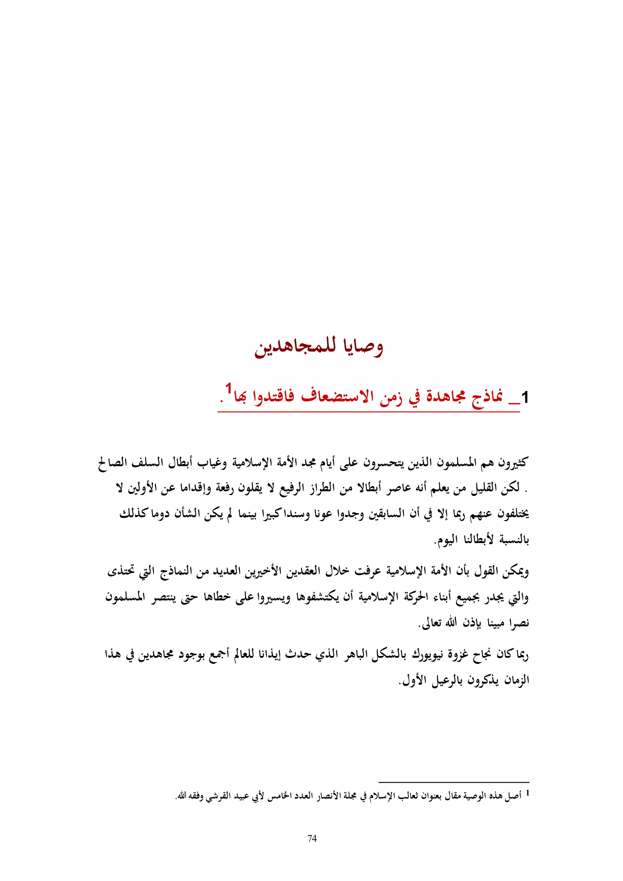 74
‫للمجاهدين‬ ‫وصايا‬
1‫هبا‬ ‫فاقتدوا‬ ‫االستضعاف‬ ‫زمن‬ ‫يف‬ ‫جماهدة‬ ‫مناذج‬ _1
.
‫ال‬ ‫أبطال‬ ‫وغياب‬ ‫اإلسالمية‬ ‫األمة‬ ‫جمد‬ ‫أيام‬ ‫على‬ ‫يتحسرون‬ ‫الذين‬ ‫املسلمون‬ ‫هم‬ ‫ون‬ ‫كث‬‫سل‬‫الصاحل‬ ‫ف‬
‫ع‬ ‫وإقداما‬ ‫رفعة‬ ‫يقلون‬ ‫ال‬ ‫الرفيع‬ ‫از‬‫ر‬‫الط‬ ‫من‬ ‫أبطاال‬ ‫عاصر‬ ‫أنه‬ ‫يعلم‬ ‫من‬ ‫القليل‬ ‫لكن‬ .‫ال‬ ‫األولني‬ ‫ن‬
‫ا‬ ‫يكن‬ ‫مل‬ ‫بينما‬ ‫ا‬ ‫كب‬‫وسندا‬ ‫عونا‬ ‫ا‬‫و‬‫وجد‬ ‫السابقني‬ ‫أن‬ ‫يف‬ ‫إال‬ ‫مبا‬‫ر‬ ‫عنهم‬ ‫خيتلفون‬‫كذلك‬‫دوما‬ ‫لشأن‬
.‫اليوم‬ ‫ألبطالنا‬ ‫بالنسبة‬
‫ال‬ ‫خالل‬ ‫عرفت‬ ‫اإلسالمية‬ ‫األمة‬ ‫بأن‬ ‫القول‬ ‫وميكن‬‫ا‬ ‫النماذج‬ ‫من‬ ‫العديد‬ ‫ين‬ ‫األخ‬ ‫عقدين‬‫حتتذه‬ ‫ليت‬
‫ح‬ ‫خطاها‬ ‫على‬ ‫ا‬‫و‬ ‫ويس‬ ‫يكتشفوها‬ ‫أن‬ ‫اإلسالمية‬ ‫كة‬‫احلر‬ ‫أبناء‬ ‫جبميع‬ ‫جيدر‬ ‫اليت‬‫و‬‫املسلمون‬ ‫ينتصر‬
.‫تعاىل‬ ‫هللا‬ ‫بإذن‬ ‫مبينا‬ ‫ا‬‫ر‬‫نص‬
‫جم‬ ‫بوجود‬ ‫أمجع‬ ‫للعامل‬ ‫إيذانا‬ ‫حدث‬ ‫الذي‬ ‫الباهر‬ ‫بالشكل‬ ‫نيويورك‬ ‫غزوة‬ ‫جناح‬ ‫كان‬‫مبا‬‫ر‬‫هذا‬ ‫يف‬ ‫اهدين‬
‫الزما‬.‫األول‬ ‫بالرعيل‬ ‫يذكرون‬ ‫ن‬
1.‫هللا‬ ‫وفقه‬ ‫القرشي‬ ‫عبيد‬ ‫أليب‬ ‫اخلامس‬ ‫العدد‬ ‫األنصار‬ ‫جملة‬ ‫يف‬ ‫اإلسالم‬ ‫ثعالب‬ ‫بعنوان‬ ‫مقال‬ ‫الوصية‬ ‫هذه‬ ‫أصل‬
 