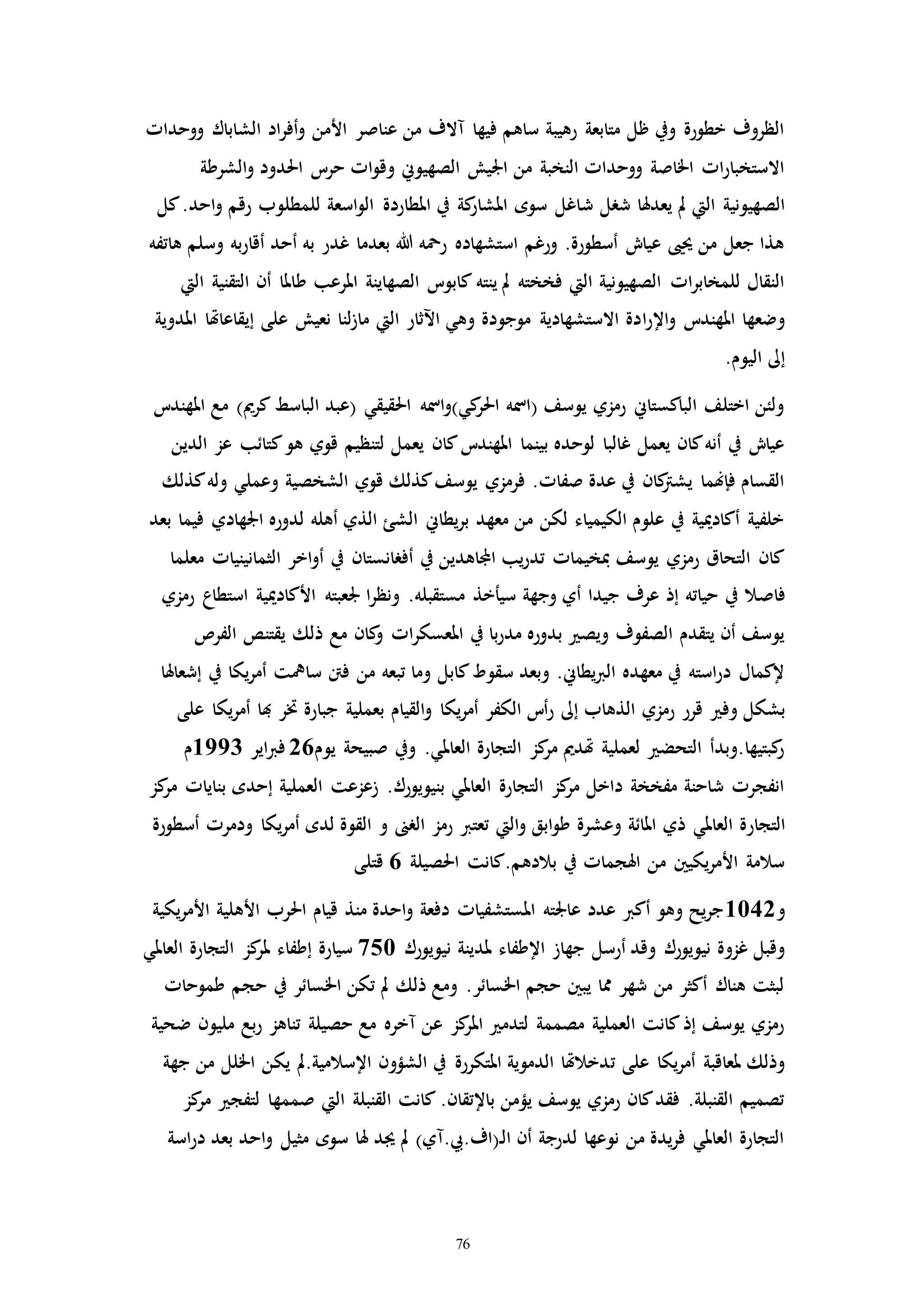 76
‫الش‬ ‫اد‬‫ر‬‫أف‬‫و‬ ‫األمن‬ ‫عناصر‬ ‫من‬ ‫مالف‬ ‫فيها‬ ‫ساهم‬ ‫رهيبة‬ ‫متابعة‬ ‫ظل‬ ‫ويف‬ ‫خطورة‬ ‫الظروف‬‫ووحداا‬ ‫اباك‬
‫ال‬‫و‬ ‫احلدود‬ ‫حرت‬ ‫اا‬‫و‬‫وق‬ ‫الصهيوين‬ ‫اجليش‬ ‫من‬ ‫النخبة‬ ‫ووحداا‬ ‫اخلاصة‬ ‫اا‬‫ر‬‫االستخبا‬‫شرطة‬
‫ش‬ ‫شرل‬ ‫يعدهلا‬ ‫مل‬ ‫اليت‬ ‫الصهيونية‬‫للمطل‬ ‫اسعة‬‫و‬‫ال‬ ‫املطاردة‬ ‫يف‬ ‫كة‬‫املشار‬ ‫سوه‬ ‫اغل‬‫كل‬.‫احد‬‫و‬ ‫رقم‬ ‫وب‬
‫أقار‬ ‫أحد‬ ‫به‬ ‫غدر‬ ‫بعدما‬ ‫هللا‬ ‫رمحه‬ ‫استشهاده‬ ‫ورغم‬ .‫أسطورة‬ ‫عياش‬ ‫حيىي‬ ‫من‬ ‫جعل‬ ‫هذا‬‫هاتفه‬ ‫وسلم‬ ‫به‬
‫ط‬ ‫املرعب‬ ‫الصهاينة‬ ‫كابوت‬ ‫ينته‬ ‫مل‬ ‫فخخته‬ ‫اليت‬ ‫الصهيونية‬ ‫اا‬‫ر‬‫للمخاب‬ ‫النقال‬‫اليت‬ ‫التقنية‬ ‫أن‬ ‫املا‬
‫ا‬‫ر‬‫اإل‬‫و‬ ‫املهندت‬ ‫وضعها‬‫إي‬ ‫على‬ ‫نعيش‬ ‫لنا‬‫ز‬‫ما‬ ‫اليت‬ ‫اآلثار‬ ‫وهي‬ ‫موجودة‬ ‫االستشهادية‬ ‫دة‬‫املدوية‬ ‫قاعاهتا‬
.‫اليوم‬ ‫إىل‬
‫الباس‬ ‫(عبد‬ ‫احلقيقي‬ ‫امسه‬‫و‬)‫كي‬‫احلر‬ ‫(امسه‬ ‫يوسف‬ ‫رمزي‬ ‫الباكستاين‬ ‫اختلف‬ ‫ولئن‬‫املهندت‬ ‫مع‬ )‫كرمي‬ ‫ط‬
‫ك‬‫هو‬ ‫قوي‬ ‫لتنظيم‬ ‫يعمل‬ ‫كان‬‫املهندت‬ ‫بينما‬ ‫لوحده‬ ‫غالبا‬ ‫يعمل‬ ‫كان‬‫أنه‬ ‫يف‬ ‫عياش‬‫الدين‬ ‫عز‬ ‫تائب‬
‫وعملي‬ ‫الشخصية‬ ‫قوي‬ ‫كذلك‬‫يوسف‬ ‫فرمزي‬ .‫صفاا‬ ‫عدة‬ ‫يف‬ ‫كان‬‫يشرت‬ ‫فإهنما‬ ‫القسام‬‫كذلك‬‫وله‬
‫ا‬ ‫لدوره‬ ‫أهله‬ ‫الذي‬ ‫الشئ‬ ‫يطاين‬‫ر‬‫ب‬ ‫معهد‬ ‫من‬ ‫لكن‬ ‫الكيمياء‬ ‫علوم‬ ‫يف‬ ‫أكادميية‬ ‫خلفية‬‫بعد‬ ‫فيما‬ ‫جلهادي‬
‫الث‬ ‫اخر‬‫و‬‫أ‬ ‫يف‬ ‫أفرانستان‬ ‫يف‬ ‫اجملاهدين‬ ‫يب‬‫ر‬‫تد‬ ‫مبخيماا‬ ‫يوسف‬ ‫رمزي‬ ‫التحاق‬ ‫كان‬‫معلما‬ ‫مانينياا‬
‫فاص‬‫ا‬‫ر‬‫ونظ‬ .‫مستقبله‬ ‫سيأخذ‬ ‫وجهة‬ ‫أي‬ ‫جيدا‬ ‫عرف‬ ‫إذ‬ ‫حياته‬ ‫يف‬ ‫ال‬‫األكاد‬ ‫جلعبته‬‫رمزي‬ ‫استطاع‬ ‫ميية‬
‫يقتن‬ ‫ذلك‬ ‫مع‬ ‫كان‬‫و‬ ‫اا‬‫ر‬‫املعسك‬ ‫يف‬ ‫با‬‫ر‬‫مد‬ ‫بدوره‬ ‫ويص‬ ‫الصفوف‬ ‫يتقدم‬ ‫أن‬ ‫يوسف‬‫الفرص‬ ‫ص‬
‫ساي‬ ‫فنت‬ ‫من‬ ‫تبعه‬ ‫وما‬ ‫كابل‬‫سقوط‬ ‫وبعد‬ .‫يطاين‬‫رب‬‫ال‬ ‫معهده‬ ‫يف‬ ‫استه‬‫ر‬‫د‬ ‫إلكمال‬‫إشعاهلا‬ ‫يف‬ ‫يكا‬‫ر‬‫أم‬ ‫ت‬
‫وف‬ ‫بشكل‬‫هب‬ ‫ختر‬ ‫جبارة‬ ‫بعملية‬ ‫القيام‬‫و‬ ‫يكا‬‫ر‬‫أم‬ ‫الكفر‬ ‫أت‬‫ر‬ ‫إىل‬ ‫الذهاب‬ ‫رمزي‬ ‫قرر‬‫على‬ ‫يكا‬‫ر‬‫أم‬ ‫ا‬
‫يوم‬ ‫صبيحة‬ ‫ويف‬ .‫العاملي‬ ‫التجارة‬ ‫كز‬‫مر‬ ‫هتدمي‬ ‫لعملية‬ ‫التحض‬ ‫كبتيها.وبدأ‬‫ر‬26‫اير‬‫رب‬‫ف‬1993‫م‬
‫إحده‬ ‫العملية‬ ‫زعزعت‬ .‫بنيويورك‬ ‫العاملي‬ ‫التجارة‬ ‫كز‬‫مر‬ ‫داخل‬ ‫مفخخة‬ ‫شاحنة‬ ‫انفجرا‬‫كز‬‫مر‬ ‫بناياا‬
‫التجار‬‫ي‬‫ر‬‫أم‬ ‫لده‬ ‫القوة‬ ‫و‬ ‫الرىن‬ ‫رمز‬ ‫تعترب‬ ‫اليت‬‫و‬ ‫ابق‬‫و‬‫ط‬ ‫وعشرة‬ ‫املائة‬ ‫ذي‬ ‫العاملي‬ ‫ة‬‫أسطورة‬ ‫ودمرا‬ ‫كا‬
‫احلصيلة‬ ‫بالدهم.كانت‬ ‫يف‬ ‫اهلجماا‬ ‫من‬ ‫يكيني‬‫ر‬‫األم‬ ‫سالمة‬6‫قتلى‬
‫و‬1042‫األه‬ ‫احلرب‬ ‫قيام‬ ‫منذ‬ ‫احدة‬‫و‬ ‫دفعة‬ ‫املستشفياا‬ ‫عاجلته‬ ‫عدد‬ ‫أكرب‬ ‫وهو‬ ‫يح‬‫ر‬‫ج‬‫يكية‬‫ر‬‫األم‬ ‫لية‬
‫أرسل‬ ‫وقد‬ ‫نيويورك‬ ‫غزوة‬ ‫وقبل‬‫نيويورك‬ ‫ملدينة‬ ‫اإلطفاء‬ ‫جهاز‬750‫العاملي‬ ‫التجارة‬ ‫كز‬‫ملر‬ ‫إطفاء‬ ‫سيارة‬
‫ح‬ ‫يف‬ ‫اخلسائر‬ ‫تكن‬ ‫مل‬ ‫ذلك‬ ‫ومع‬ .‫اخلسائر‬ ‫حجم‬ ‫يبني‬ ‫مما‬ ‫شهر‬ ‫من‬ ‫أكثر‬ ‫هناك‬ ‫لبثت‬‫طموحاا‬ ‫جم‬
‫م‬ ‫بع‬‫ر‬ ‫تناهز‬ ‫حصيلة‬ ‫مع‬ ‫مخره‬ ‫عن‬ ‫كز‬‫املر‬ ‫لتدم‬ ‫مصممة‬ ‫العملية‬ ‫كانت‬‫إذ‬ ‫يوسف‬ ‫رمزي‬‫ضحية‬ ‫ليون‬
‫ت‬ ‫على‬ ‫يكا‬‫ر‬‫أم‬ ‫ملعاقبة‬ ‫وذلك‬‫يك‬ ‫اإلسالمية.مل‬ ‫الشؤون‬ ‫يف‬ ‫املتكررة‬ ‫الدموية‬ ‫دخالهتا‬‫جهة‬ ‫من‬ ‫اخللل‬ ‫ن‬
‫صممه‬ ‫اليت‬ ‫القنبلة‬ ‫كانت‬ .‫باإلتقان‬ ‫يؤمن‬ ‫يوسف‬ ‫رمزي‬ ‫كان‬‫فقد‬ .‫القنبلة‬ ‫تصميم‬‫كز‬‫مر‬ ‫لتفج‬ ‫ا‬
‫اح‬‫و‬ ‫مثيل‬ ‫سوه‬ ‫هلا‬ ‫جيد‬ ‫مل‬ )‫ـ(اف.يب.مي‬‫ل‬‫ا‬ ‫أن‬ ‫لدرجة‬ ‫نوعها‬ ‫من‬ ‫يدة‬‫ر‬‫ف‬ ‫العاملي‬ ‫التجارة‬‫اسة‬‫ر‬‫د‬ ‫بعد‬ ‫د‬
 