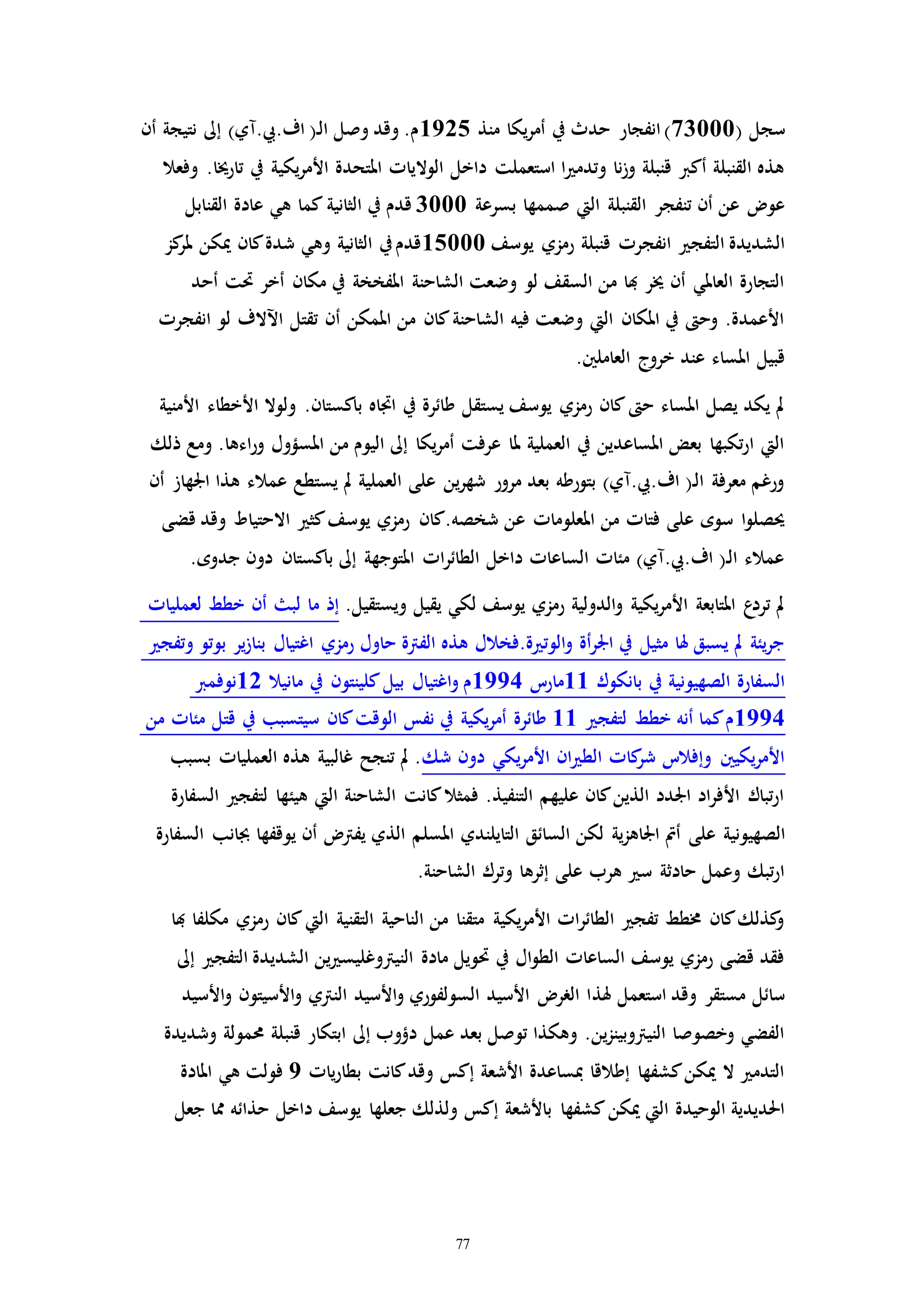 77
( ‫سجل‬73000‫انفجار‬)‫منذ‬ ‫يكا‬‫ر‬‫أم‬ ‫يف‬ ‫حدث‬1925‫أن‬ ‫نتيجة‬ ‫إىل‬ )‫اف.يب.مي‬ (‫ـ‬‫ل‬‫ا‬ ‫وصل‬ ‫وقد‬ .‫م‬
‫يكي‬‫ر‬‫األم‬ ‫املتحدة‬ ‫الوالياا‬ ‫داخل‬ ‫استعملت‬ ‫ا‬ ‫وتدم‬ ‫نا‬‫ز‬‫و‬ ‫قنبلة‬ ‫أكرب‬ ‫القنبلة‬ ‫هذه‬‫وفعال‬ .‫تارخيا‬ ‫يف‬ ‫ة‬
‫بسرعة‬ ‫صممها‬ ‫اليت‬ ‫القنبلة‬ ‫تنفجر‬ ‫أن‬ ‫عن‬ ‫عو‬3000‫القنابل‬ ‫عادة‬ ‫هي‬ ‫كما‬ ‫الثانية‬ ‫يف‬ ‫قدم‬
‫انفج‬ ‫التفج‬ ‫الشديدة‬‫يوسف‬ ‫رمزي‬ ‫قنبلة‬ ‫را‬15000‫كز‬‫ملر‬ ‫ميكن‬ ‫كان‬‫شدة‬ ‫وهي‬ ‫الثانية‬ ‫يف‬‫قدم‬
‫حت‬ ‫أخر‬ ‫مكان‬ ‫يف‬ ‫املفخخة‬ ‫الشاحنة‬ ‫وضعت‬ ‫لو‬ ‫السقف‬ ‫من‬ ‫هبا‬ ‫خير‬ ‫أن‬ ‫العاملي‬ ‫التجارة‬‫أحد‬ ‫ت‬
‫اآلالف‬ ‫تقتل‬ ‫أن‬ ‫املمكن‬ ‫من‬ ‫كان‬‫الشاحنة‬ ‫فيه‬ ‫وضعت‬ ‫اليت‬ ‫املكان‬ ‫يف‬ ‫وح‬ .‫األعمدة‬‫انفجرا‬ ‫لو‬
‫العاملني‬ ‫خروج‬ ‫عند‬ ‫املساء‬ ‫قبيل‬.
‫ولو‬ .‫باكستان‬ ‫اااه‬ ‫يف‬ ‫طائرة‬ ‫يستقل‬ ‫يوسف‬ ‫رمزي‬ ‫كان‬ ‫ح‬ ‫املساء‬ ‫يصل‬ ‫يكد‬ ‫مل‬‫األمنية‬ ‫األخطاء‬ ‫ال‬
‫املسؤ‬ ‫من‬ ‫اليوم‬ ‫إىل‬ ‫يكا‬‫ر‬‫أم‬ ‫عرفت‬ ‫ملا‬ ‫العملية‬ ‫يف‬ ‫املساعدين‬ ‫بعض‬ ‫تكبها‬‫ر‬‫ا‬ ‫اليت‬‫ذلك‬ ‫ومع‬ .‫اءها‬‫ر‬‫و‬ ‫ول‬
‫عم‬ ‫يستطع‬ ‫مل‬ ‫العملية‬ ‫على‬ ‫ين‬‫ر‬‫شه‬ ‫مرور‬ ‫بعد‬ ‫بتورطه‬ )‫اف.يب.مي‬ (‫ـ‬‫ل‬‫ا‬ ‫معرفة‬ ‫ورغم‬‫الء‬‫أن‬ ‫اجلهاز‬ ‫هذا‬
‫االحتيا‬ ‫كث‬‫يوسف‬ ‫رمزي‬ ‫شخصه.كان‬ ‫عن‬ ‫املعلوماا‬ ‫من‬ ‫فتاا‬ ‫على‬ ‫سوه‬ ‫ا‬‫و‬‫حيصل‬‫قضى‬ ‫وقد‬ ‫ط‬
‫جدو‬ ‫دون‬ ‫باكستان‬ ‫إىل‬ ‫املتوجهة‬ ‫اا‬‫ر‬‫الطائ‬ ‫داخل‬ ‫الساعاا‬ ‫مئاا‬ )‫اف.يب.مي‬ (‫ـ‬‫ل‬‫ا‬ ‫عمالء‬.‫ه‬
‫لعملياا‬ ‫خطط‬ ‫أن‬ ‫لب‬ ‫ما‬ ‫إذ‬ .‫ويستقيل‬ ‫يقيل‬ ‫لكي‬ ‫يوسف‬ ‫رمزي‬ ‫الدولية‬‫و‬ ‫يكية‬‫ر‬‫األم‬ ‫املتابعة‬ ‫ع‬‫ترد‬ ‫مل‬
‫وتفج‬ ‫بوتو‬ ‫ير‬‫ز‬‫بنا‬ ‫اغتيال‬ ‫رمزي‬ ‫حاول‬ ‫الفرتة‬ ‫هذه‬ ‫ة.فخالل‬ ‫الوت‬‫و‬ ‫أة‬‫ر‬‫اجل‬ ‫يف‬ ‫مثيل‬ ‫هلا‬ ‫يسبق‬ ‫مل‬ ‫يئة‬‫ر‬‫ج‬
‫21نوفمرب‬ ‫مانيال‬ ‫يف‬ ‫كلينتون‬‫بيل‬ ‫اغتيال‬‫و‬ ‫4991م‬ ‫11مارت‬ ‫بانكوك‬ ‫يف‬ ‫الصهيونية‬ ‫السفارة‬
‫من‬ ‫مئاا‬ ‫قتل‬ ‫يف‬ ‫سيتسبب‬ ‫كان‬‫الوقت‬ ‫نفس‬ ‫يف‬ ‫يكية‬‫ر‬‫أم‬ ‫ة‬‫طائر‬ 11 ‫لتفج‬ ‫خطط‬ ‫أنه‬ ‫كما‬‫4991م‬
‫بسبب‬ ‫العملياا‬ ‫هذه‬ ‫غالبية‬ ‫تنجح‬ ‫مل‬ .‫شك‬ ‫دون‬ ‫يكي‬‫ر‬‫األم‬ ‫ان‬ ‫الط‬ ‫كاا‬‫شر‬ ‫وإفالت‬ ‫يكيني‬‫ر‬‫األم‬
‫هيئ‬ ‫اليت‬ ‫الشاحنة‬ ‫كانت‬‫فمثال‬ .‫التنفيذ‬ ‫عليهم‬ ‫كان‬‫الذين‬ ‫اجلدد‬ ‫اد‬‫ر‬‫األف‬ ‫تباك‬‫ر‬‫ا‬‫السفارة‬ ‫لتفج‬ ‫ها‬
‫عل‬ ‫الصهيونية‬‫ى‬‫ي‬ ‫أن‬ ‫يفرت‬ ‫الذي‬ ‫املسلم‬ ‫التايلندي‬ ‫السائق‬ ‫لكن‬ ‫ية‬‫ز‬‫اجلاه‬ ‫أمت‬‫جبان‬ ‫وقفها‬‫السفارة‬ ‫ب‬
.‫الشاحنة‬ ‫وترك‬ ‫إثرها‬ ‫على‬ ‫هرب‬ ‫س‬ ‫حادثة‬ ‫وعمل‬ ‫تبك‬‫ر‬‫ا‬
‫كان‬‫اليت‬ ‫التقنية‬ ‫الناحية‬ ‫من‬ ‫متقنا‬ ‫يكية‬‫ر‬‫األم‬ ‫اا‬‫ر‬‫الطائ‬ ‫تفج‬ ‫خمطط‬ ‫كان‬‫كذلك‬‫و‬‫هبا‬ ‫مكلفا‬ ‫رمزي‬
‫الشدي‬ ‫ين‬ ‫النيرتوغليس‬ ‫مادة‬ ‫حتويل‬ ‫يف‬ ‫ال‬‫و‬‫الط‬ ‫الساعاا‬ ‫يوسف‬ ‫رمزي‬ ‫قضى‬ ‫فقد‬‫إىل‬ ‫التفج‬ ‫دة‬
‫هلذ‬ ‫استعمل‬ ‫وقد‬ ‫مستقر‬ ‫سائل‬‫األسي‬‫و‬ ‫النرتي‬ ‫األسيد‬‫و‬ ‫السولفوري‬ ‫األسيد‬ ‫الرر‬ ‫ا‬‫األسيد‬‫و‬ ‫تون‬
‫قنب‬ ‫ابتكار‬ ‫إىل‬ ‫دؤوب‬ ‫عمل‬ ‫بعد‬ ‫توصل‬ ‫وهكذا‬ .‫ين‬‫ز‬‫النيرتوبين‬ ‫وخصوصا‬ ‫الفضي‬‫وشديدة‬ ‫حممولة‬ ‫لة‬
‫ياا‬‫ر‬‫بطا‬ ‫كانت‬‫وقد‬ ‫إكس‬ ‫األشعة‬ ‫مبساعدة‬ ‫إطالقا‬ ‫كشفها‬‫ميكن‬ ‫ال‬ ‫التدم‬9‫املادة‬ ‫هي‬ ‫فولت‬
‫كشفها‬‫ميكن‬ ‫اليت‬ ‫الوحيدة‬ ‫احلديدية‬‫حذائ‬ ‫داخل‬ ‫يوسف‬ ‫جعلها‬ ‫ولذلك‬ ‫إكس‬ ‫باألشعة‬‫جعل‬ ‫مما‬ ‫ه‬
 