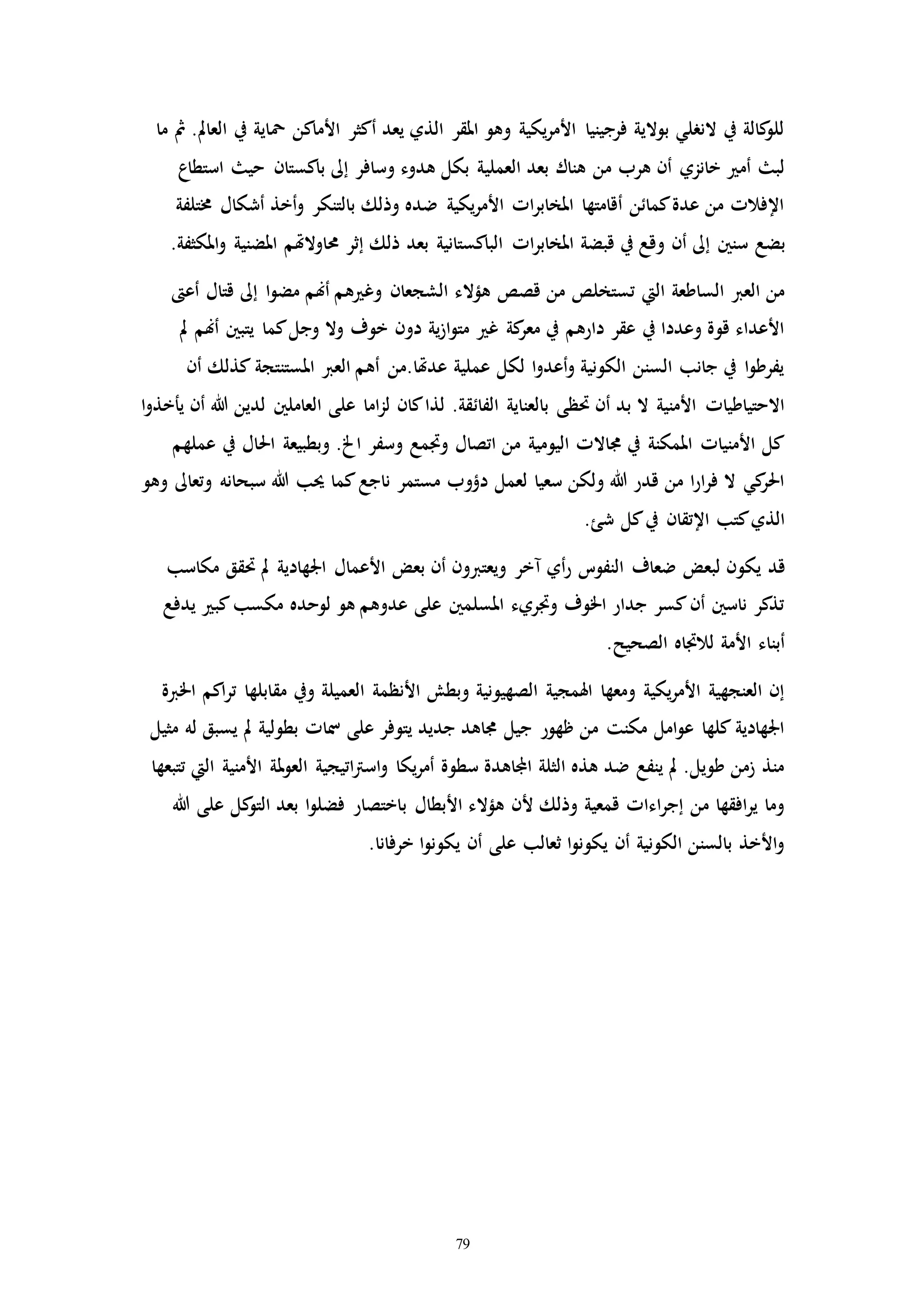 79
‫مح‬ ‫األماكن‬ ‫أكثر‬ ‫يعد‬ ‫الذي‬ ‫املقر‬ ‫وهو‬ ‫يكية‬‫ر‬‫األم‬ ‫فرجينيا‬ ‫بوالية‬ ‫النرلي‬ ‫يف‬ ‫كالة‬‫للو‬‫ما‬ ‫مث‬ .‫العامل‬ ‫يف‬ ‫اية‬
‫العملي‬ ‫بعد‬ ‫هناك‬ ‫من‬ ‫هرب‬ ‫أن‬ ‫خانزي‬ ‫أم‬ ‫لب‬‫حي‬ ‫باكستان‬ ‫إىل‬ ‫وسافر‬ ‫هدوء‬ ‫بكل‬ ‫ة‬‫استطاع‬
‫أشكال‬ ‫أخذ‬‫و‬ ‫بالتنكر‬ ‫وذلك‬ ‫ضده‬ ‫يكية‬‫ر‬‫األم‬ ‫اا‬‫ر‬‫املخاب‬ ‫أقامتها‬ ‫كمائن‬‫عدة‬ ‫من‬ ‫اإلفالا‬‫خمتلفة‬
‫سنني‬ ‫بضع‬‫حماوالهت‬ ‫إثر‬ ‫ذلك‬ ‫بعد‬ ‫الباكستانية‬ ‫اا‬‫ر‬‫املخاب‬ ‫قبضة‬ ‫يف‬ ‫وقع‬ ‫أن‬ ‫إىل‬.‫املكثفة‬‫و‬ ‫املضنية‬ ‫م‬
‫هؤالء‬ ‫قصص‬ ‫من‬ ‫تستخلص‬ ‫اليت‬ ‫الساطعة‬ ‫العرب‬ ‫من‬‫إىل‬ ‫ا‬‫و‬‫مض‬ ‫أهنم‬ ‫هم‬ ‫وغ‬ ‫الشجعان‬‫أع‬ ‫قتال‬
‫يتبني‬ ‫كما‬‫وجل‬ ‫وال‬ ‫خوف‬ ‫دون‬ ‫ية‬‫ز‬‫ا‬‫و‬‫مت‬ ‫غ‬ ‫كة‬‫معر‬ ‫يف‬ ‫دارهم‬ ‫عقر‬ ‫يف‬ ‫وعددا‬ ‫قوة‬ ‫األعداء‬‫مل‬ ‫أهنم‬
‫املستنت‬ ‫العرب‬ ‫أهم‬ ‫عدهتا.من‬ ‫عملية‬ ‫لكل‬ ‫ا‬‫و‬‫أعد‬‫و‬ ‫الكونية‬ ‫السنن‬ ‫جانب‬ ‫يف‬ ‫ا‬‫و‬‫يفرط‬‫أن‬ ‫كذلك‬ ‫جة‬
‫الفائ‬ ‫بالعناية‬ ‫حتظى‬ ‫أن‬ ‫بد‬ ‫ال‬ ‫األمنية‬ ‫االحتياطياا‬‫العاملني‬ ‫على‬ ‫اما‬‫ز‬‫ل‬ ‫كان‬‫لذا‬ .‫قة‬‫ا‬‫و‬‫يأخذ‬ ‫أن‬ ‫هللا‬ ‫لدين‬
‫احل‬ ‫وبطبيعة‬ .‫اخل‬ ‫وسفر‬ ‫وامع‬ ‫اتصال‬ ‫من‬ ‫اليومية‬ ‫جماالا‬ ‫يف‬ ‫املمكنة‬ ‫األمنياا‬ ‫كل‬‫عملهم‬ ‫يف‬ ‫ال‬
‫سب‬ ‫هللا‬ ‫حيب‬ ‫كما‬‫ناجع‬ ‫مستمر‬ ‫دؤوب‬ ‫لعمل‬ ‫سعيا‬ ‫ولكن‬ ‫هللا‬ ‫قدر‬ ‫من‬ ‫ا‬‫ر‬‫ا‬‫ر‬‫ف‬ ‫ال‬ ‫كي‬‫احلر‬‫وهو‬ ‫وتعاىل‬ ‫حانه‬
.‫شئ‬ ‫كل‬‫يف‬ ‫اإلتقان‬ ‫كتب‬‫الذي‬
‫قد‬‫حت‬ ‫مل‬ ‫اجلهادية‬ ‫األعمال‬ ‫بعض‬ ‫أن‬ ‫ويعتربون‬ ‫مخر‬ ‫أي‬‫ر‬ ‫النفوت‬ ‫ضعاف‬ ‫لبعض‬ ‫يكون‬‫مكاسب‬ ‫قق‬
‫كب‬‫مكسب‬ ‫لوحده‬ ‫هو‬ ‫عدوهم‬ ‫على‬ ‫املسلمني‬ ‫واريء‬ ‫اخلوف‬ ‫جدار‬ ‫كسر‬‫أن‬ ‫ناسني‬ ‫تذكر‬‫يدفع‬
.‫الصحيح‬ ‫لالااه‬ ‫األمة‬ ‫أبناء‬
‫ويف‬ ‫العميلة‬ ‫األنظمة‬ ‫وبطش‬ ‫الصهيونية‬ ‫اهلمجية‬ ‫ومعها‬ ‫يكية‬‫ر‬‫األم‬ ‫العنجهية‬ ‫إن‬‫مق‬‫اخلربة‬ ‫اكم‬‫ر‬‫ت‬ ‫ابلها‬
‫مل‬ ‫بطولية‬ ‫مساا‬ ‫على‬ ‫يتوفر‬ ‫جديد‬ ‫جماهد‬ ‫جيل‬ ‫ظهور‬ ‫من‬ ‫مكنت‬ ‫امل‬‫و‬‫ع‬ ‫كلها‬ ‫اجلهادية‬‫مثيل‬ ‫له‬ ‫يسبق‬
‫مل‬‫و‬‫الع‬ ‫اتيجية‬‫رت‬‫اس‬‫و‬ ‫يكا‬‫ر‬‫أم‬ ‫سطوة‬ ‫اجملاهدة‬ ‫الثلة‬ ‫هذه‬ ‫ضد‬ ‫ينفع‬ ‫مل‬ .‫طويل‬ ‫زمن‬ ‫منذ‬‫تتبعها‬ ‫اليت‬ ‫األمنية‬ ‫ة‬
‫ب‬ ‫األبطال‬ ‫هؤالء‬ ‫ألن‬ ‫وذلك‬ ‫قمعية‬ ‫اءاا‬‫ر‬‫إج‬ ‫من‬ ‫افقها‬‫ر‬‫ي‬ ‫وما‬‫ك‬‫التو‬ ‫بعد‬ ‫ا‬‫و‬‫فضل‬ ‫اختصار‬‫هللا‬ ‫على‬ ‫ل‬
.‫خرفانا‬ ‫ا‬‫و‬‫يكون‬ ‫أن‬ ‫على‬ ‫ثعالب‬ ‫ا‬‫و‬‫يكون‬ ‫أن‬ ‫الكونية‬ ‫بالسنن‬ ‫األخذ‬‫و‬
 