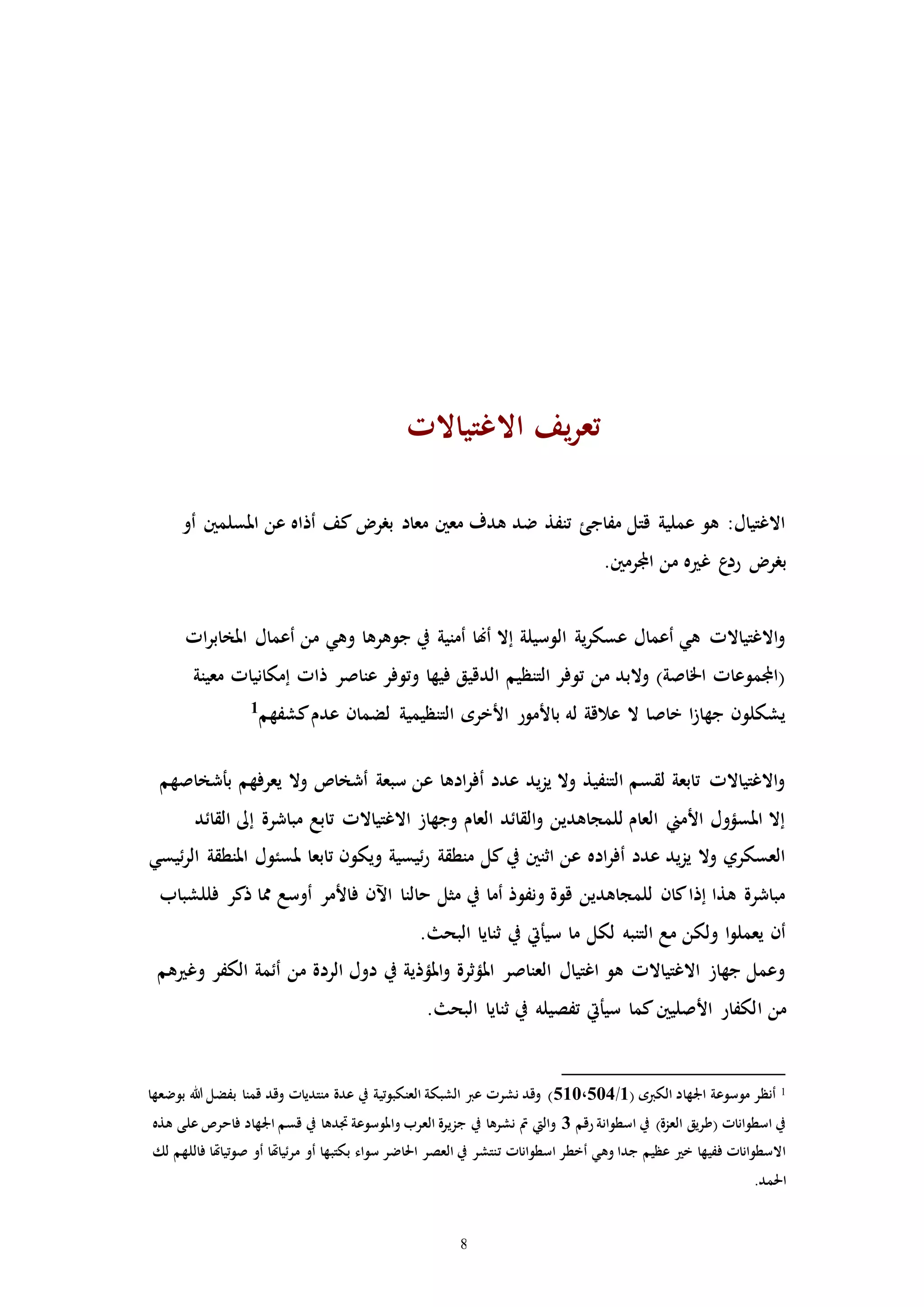 8
‫االغتياالا‬ ‫يف‬‫ر‬‫تع‬
‫أو‬ ‫املسلمني‬ ‫عن‬ ‫أذاه‬ ‫كف‬ ‫برر‬ ‫معاد‬ ‫معني‬ ‫هدف‬ ‫ضد‬ ‫تنفذ‬ ‫مفاجئ‬ ‫قتل‬ ‫عملية‬ ‫هو‬ :‫االغتيال‬
‫برر‬.‫اجملرمني‬ ‫من‬ ‫ه‬ ‫غ‬ ‫ع‬‫رد‬
‫اا‬‫ر‬‫املخاب‬ ‫أعمال‬ ‫من‬ ‫وهي‬ ‫جوهرها‬ ‫يف‬ ‫أمنية‬ ‫أهنا‬ ‫إال‬ ‫الوسيلة‬ ‫ية‬‫ر‬‫عسك‬ ‫أعمال‬ ‫هي‬ ‫االغتياالا‬‫و‬
‫معينة‬ ‫إمكانياا‬ ‫ذاا‬ ‫عناصر‬ ‫وتوفر‬ ‫فيها‬ ‫الدقيق‬ ‫التنظيم‬ ‫توفر‬ ‫من‬ ‫والبد‬ )‫اخلاصة‬ ‫(اجملموعاا‬
‫عدم‬ ‫لضمان‬ ‫التنظيمية‬ ‫األخره‬ ‫باألمور‬ ‫له‬ ‫عالقة‬ ‫ال‬ ‫خاصا‬ ‫ا‬‫ز‬‫جها‬ ‫يشكلون‬‫كشفهم‬1
‫بأشخاصهم‬ ‫يعرفهم‬ ‫وال‬ ‫أشخاص‬ ‫سبعة‬ ‫عن‬ ‫ادها‬‫ر‬‫أف‬ ‫عدد‬ ‫يد‬‫ز‬‫ي‬ ‫وال‬ ‫التنفيذ‬ ‫لقسم‬ ‫تابعة‬ ‫االغتياالا‬‫و‬
‫القائد‬ ‫إىل‬ ‫مباشرة‬ ‫تابع‬ ‫االغتياالا‬ ‫وجهاز‬ ‫العام‬ ‫القائد‬‫و‬ ‫للمجاهدين‬ ‫العام‬ ‫األمين‬ ‫املسؤول‬ ‫إال‬
‫ملسئ‬ ‫تابعا‬ ‫ويكون‬ ‫ئيسية‬‫ر‬ ‫منطقة‬ ‫كل‬‫يف‬ ‫اثنني‬ ‫عن‬ ‫اده‬‫ر‬‫أف‬ ‫عدد‬ ‫يد‬‫ز‬‫ي‬ ‫وال‬ ‫العسكري‬‫ئيسي‬‫ر‬‫ال‬ ‫املنطقة‬ ‫ول‬
‫فللشباب‬ ‫ذكر‬ ‫مما‬ ‫أوسع‬ ‫فاألمر‬ ‫اآلن‬ ‫حالنا‬ ‫مثل‬ ‫يف‬ ‫أما‬ ‫ونفوذ‬ ‫قوة‬ ‫للمجاهدين‬ ‫كان‬‫إذا‬ ‫هذا‬ ‫مباشرة‬
. ‫البح‬ ‫ثنايا‬ ‫يف‬ ‫سيأيت‬ ‫ما‬ ‫لكل‬ ‫التنبه‬ ‫مع‬ ‫ولكن‬ ‫ا‬‫و‬‫يعمل‬ ‫أن‬
‫هم‬ ‫وغ‬ ‫الكفر‬ ‫أئمة‬ ‫من‬ ‫الردة‬ ‫دول‬ ‫يف‬ ‫املؤذية‬‫و‬ ‫املؤثرة‬ ‫العناصر‬ ‫اغتيال‬ ‫هو‬ ‫االغتياالا‬ ‫جهاز‬ ‫وعمل‬
‫ا‬ ‫من‬. ‫البح‬ ‫ثنايا‬ ‫يف‬ ‫تفصيله‬ ‫سيأيت‬ ‫كما‬‫األصليني‬ ‫لكفار‬
1‫اجلهاد‬ ‫موسوعة‬ ‫أنظر‬( ‫الكربه‬1/510،504‫بوضعها‬ ‫هللا‬ ‫بفضل‬ ‫قمنا‬ ‫وقد‬ ‫منتدياا‬ ‫عدة‬ ‫يف‬ ‫العنكبوتية‬ ‫الشبكة‬ ‫عرب‬ ‫نشرا‬ ‫وقد‬ )
‫رقم‬ ‫اسطوانة‬ ‫يف‬ )‫العزة‬ ‫(طريق‬ ‫اسطواناا‬ ‫يف‬3‫هذه‬ ‫على‬ ‫فاحرص‬ ‫اجلهاد‬ ‫قسم‬ ‫يف‬ ‫ادها‬ ‫واملوسوعة‬ ‫العرب‬ ‫جزيرة‬ ‫يف‬ ‫نشرها‬ ‫مت‬ ‫واليت‬
‫ت‬ ‫اسطواناا‬ ‫أخطر‬ ‫وهي‬ ‫جدا‬ ‫عظيم‬ ‫خ‬ ‫ففيها‬ ‫االسطواناا‬‫لك‬ ‫فاللهم‬ ‫صوتياهتا‬ ‫أو‬ ‫مرئياهتا‬ ‫أو‬ ‫بكتبها‬ ‫سواء‬ ‫احلاضر‬ ‫العصر‬ ‫يف‬ ‫نتشر‬
.‫احلمد‬
 