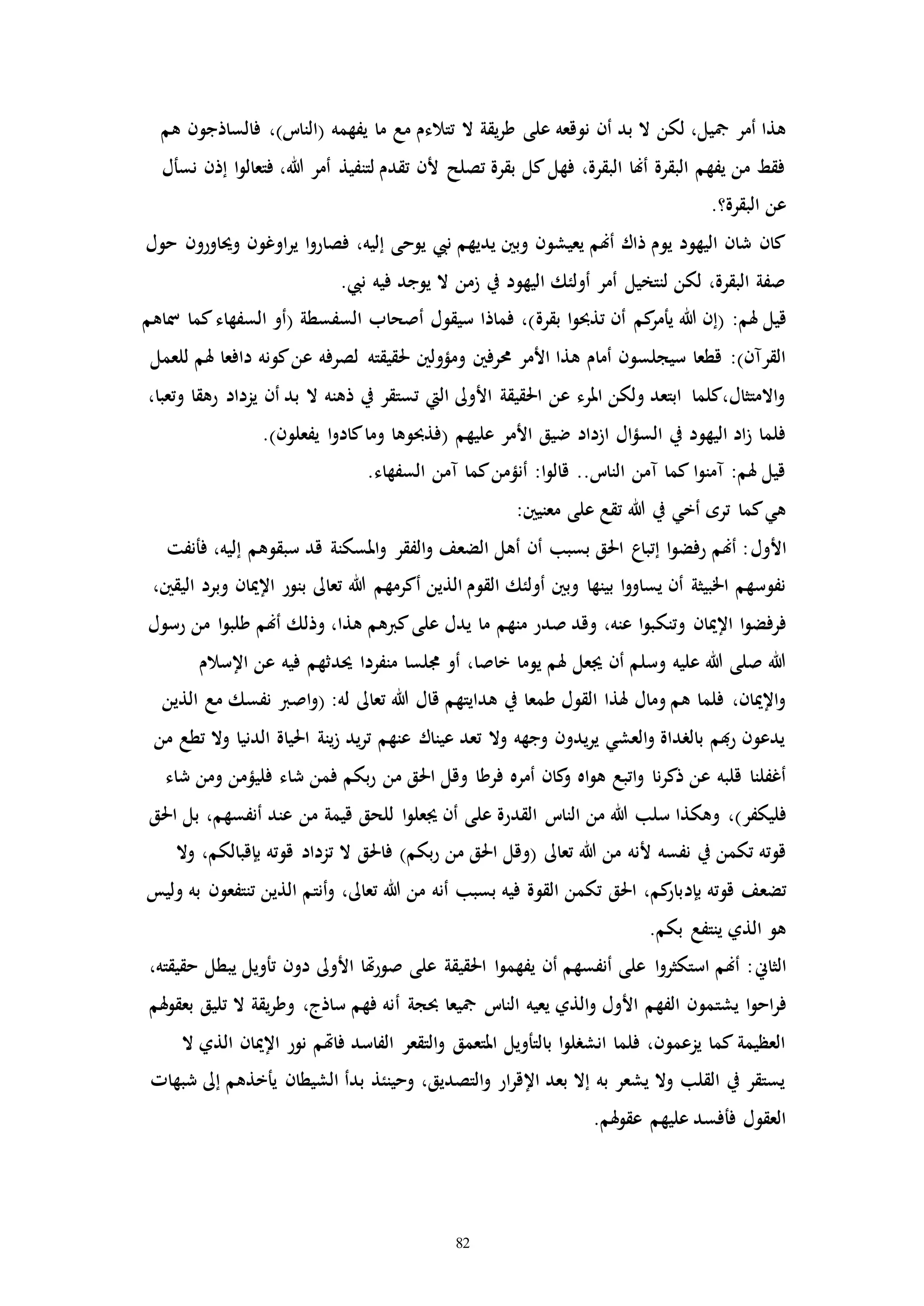 82
‫ع‬ ‫نوقعه‬ ‫أن‬ ‫بد‬ ‫ال‬ ‫لكن‬ ،‫مجيل‬ ‫أمر‬ ‫هذا‬‫لى‬‫هم‬ ‫فالساذجون‬ ،)‫(النات‬ ‫يفهمه‬ ‫ما‬ ‫مع‬ ‫تتالءم‬ ‫ال‬ ‫يقة‬‫ر‬‫ط‬
‫إذن‬ ‫ا‬‫و‬‫فتعال‬ ،‫هللا‬ ‫أمر‬ ‫لتنفيذ‬ ‫تقدم‬ ‫ألن‬ ‫تصلح‬ ‫بقرة‬ ‫كل‬‫فهل‬ ،‫البقرة‬ ‫أهنا‬ ‫البقرة‬ ‫يفهم‬ ‫من‬ ‫فقط‬‫ن‬‫س‬‫أ‬‫ل‬
.‫البقرة؟‬ ‫عن‬
‫حول‬ ‫وحياورون‬ ‫اوغون‬‫ر‬‫ي‬ ‫ا‬‫و‬‫فصار‬ ،‫إليه‬ ‫يوحى‬ ‫نيب‬ ‫يديهم‬ ‫وبني‬ ‫يعيشون‬ ‫أهنم‬ ‫ذاك‬ ‫يوم‬ ‫اليهود‬ ‫شان‬ ‫كان‬
.‫نيب‬ ‫فيه‬ ‫يوجد‬ ‫ال‬ ‫زمن‬ ‫يف‬ ‫اليهود‬ ‫أولئك‬ ‫أمر‬ ‫لنتخيل‬ ‫لكن‬ ،‫البقرة‬ ‫صفة‬
:‫هلم‬ ‫قيل‬‫تذحب‬ ‫أن‬ ‫كم‬‫يأمر‬ ‫هللا‬ ‫(إن‬‫و‬‫بقرة‬ ‫ا‬‫كما‬‫السفهاء‬ ‫(أو‬ ‫السفسطة‬ ‫أصحاب‬ ‫سيقول‬ ‫فماذا‬ ،)‫مس‬‫اهم‬
‫حمرفني‬ ‫األمر‬ ‫هذا‬ ‫أمام‬ ‫سيجلسون‬ ‫قطعا‬ :)‫القرمن‬‫هل‬ ‫دافعا‬ ‫كونه‬‫عن‬ ‫لصرفه‬ ‫حلقيقته‬ ‫ومؤولني‬‫للعمل‬ ‫م‬
،‫وتعبا‬ ‫رهقا‬ ‫يزداد‬ ‫أن‬ ‫بد‬ ‫ال‬ ‫ذهنه‬ ‫يف‬ ‫تستقر‬ ‫اليت‬ ‫األوىل‬ ‫احلقيقة‬ ‫عن‬ ‫املرء‬ ‫ولكن‬ ‫ابتعد‬ ‫االمتثال،كلما‬‫و‬
‫عليهم‬ ‫األمر‬ ‫ضيق‬ ‫ازداد‬ ‫ال‬‫ؤ‬‫الس‬ ‫يف‬ ‫اليهود‬ ‫اد‬‫ز‬ ‫فلما‬‫يفع‬ ‫ا‬‫و‬‫كاد‬‫وما‬ ‫(فذحبوها‬‫لون‬.)
.‫السفهاء‬ ‫ممن‬ ‫كما‬‫أنؤمن‬ :‫ا‬‫و‬‫قال‬ ..‫النات‬ ‫ممن‬ ‫كما‬ ‫ا‬‫و‬‫ممن‬ :‫هلم‬ ‫قيل‬
:‫معنيني‬ ‫على‬ ‫تقع‬ ‫هللا‬ ‫يف‬ ‫أخي‬ ‫تره‬ ‫كما‬‫هي‬
‫األول‬‫ف‬ ،‫إليه‬ ‫سبقوهم‬ ‫قد‬ ‫املسكنة‬‫و‬ ‫الفقر‬‫و‬ ‫الضعف‬ ‫أهل‬ ‫أن‬ ‫بسبب‬ ‫احلق‬ ‫إتباع‬ ‫ا‬‫و‬‫رفض‬ ‫أهنم‬ :‫أ‬‫نفت‬
‫هللا‬ ‫أكرمهم‬ ‫الذين‬ ‫القوم‬ ‫أولئك‬ ‫وبني‬ ‫بينها‬ ‫ا‬‫و‬‫يساو‬ ‫أن‬ ‫اخلبيثة‬ ‫نفوسهم‬،‫اليقني‬ ‫وبرد‬ ‫اإلميان‬ ‫بنور‬ ‫تعاىل‬
‫وتن‬ ‫اإلميان‬ ‫ا‬‫و‬‫فرفض‬‫ك‬‫رسول‬ ‫من‬ ‫ا‬‫و‬‫طلب‬ ‫أهنم‬ ‫وذلك‬ ،‫هذا‬ ‫كربهم‬‫على‬ ‫يدل‬ ‫ما‬ ‫منهم‬ ‫صدر‬ ‫وقد‬ ،‫عنه‬ ‫ا‬‫و‬‫ب‬
‫حي‬ ‫منفردا‬ ‫جملسا‬ ‫أو‬ ،‫خاصا‬ ‫يوما‬ ‫هلم‬ ‫جيعل‬ ‫أن‬ ‫وسلم‬ ‫عليه‬ ‫هللا‬ ‫صلى‬ ‫هللا‬‫د‬‫اإلسالم‬ ‫عن‬ ‫فيه‬ ‫ثهم‬
‫ق‬ ‫هدايتهم‬ ‫يف‬ ‫طمعا‬ ‫القول‬ ‫هلذا‬ ‫ومال‬ ‫هم‬ ‫فلما‬ ،‫اإلميان‬‫و‬:‫له‬ ‫تعاىل‬ ‫هللا‬ ‫ال‬‫ا‬‫و‬(‫ص‬‫الذين‬ ‫مع‬ ‫نفسك‬ ‫رب‬
‫من‬ ‫تطع‬ ‫وال‬ ‫الدنيا‬ ‫احلياة‬ ‫ينة‬‫ز‬ ‫يد‬‫ر‬‫ت‬ ‫عنهم‬ ‫عيناك‬ ‫تعد‬ ‫وال‬ ‫وجهه‬ ‫يدون‬‫ر‬‫ي‬ ‫العشي‬‫و‬ ‫بالرداة‬ ‫هبم‬‫ر‬ ‫يدعون‬
‫فرط‬ ‫أمره‬ ‫كان‬‫و‬ ‫اه‬‫و‬‫ه‬ ‫اتبع‬‫و‬ ‫نا‬‫ر‬‫ذك‬ ‫عن‬ ‫قلبه‬ ‫أغفلنا‬‫ا‬‫شاء‬ ‫ومن‬ ‫فليؤمن‬ ‫شاء‬ ‫فمن‬ ‫بكم‬‫ر‬ ‫من‬ ‫احلق‬ ‫وقل‬
‫فليكفر‬‫القدر‬ ‫النات‬ ‫من‬ ‫هللا‬ ‫سلب‬ ‫وهكذا‬ ،)‫للح‬ ‫ا‬‫و‬‫جيعل‬ ‫أن‬ ‫على‬ ‫ة‬‫ق‬‫احلق‬ ‫بل‬ ،‫أنفسهم‬ ‫عند‬ ‫من‬ ‫قيمة‬
‫تعاىل‬ ‫هللا‬ ‫من‬ ‫ألنه‬ ‫نفسه‬ ‫يف‬ ‫تكمن‬ ‫قوته‬‫بكم‬‫ر‬ ‫من‬ ‫احلق‬ ‫(وقل‬‫ال‬ ‫فاحلق‬ )‫ت‬‫وال‬ ،‫بإقبالكم‬ ‫قوته‬ ‫زداد‬
‫بإ‬ ‫قوته‬ ‫تضعف‬‫د‬‫أ‬‫و‬ ،‫تعاىل‬ ‫هللا‬ ‫من‬ ‫أنه‬ ‫بسبب‬ ‫فيه‬ ‫القوة‬ ‫تكمن‬ ‫احلق‬ ،‫كم‬‫بار‬‫نت‬‫وليس‬ ‫به‬ ‫تنتفعون‬ ‫الذين‬ ‫م‬
.‫بكم‬ ‫ينتفع‬ ‫الذي‬ ‫هو‬
‫الثاين‬،‫حقيقته‬ ‫يبطل‬ ‫تأويل‬ ‫دون‬ ‫األوىل‬ ‫هتا‬‫ر‬‫صو‬ ‫على‬ ‫احلقيقة‬ ‫ا‬‫و‬‫يفهم‬ ‫أن‬ ‫أنفسهم‬ ‫على‬ ‫ا‬‫و‬‫استكثر‬ ‫أهنم‬ :
‫ا‬‫و‬‫اح‬‫ر‬‫ف‬‫يشت‬‫حبجة‬ ‫مجيعا‬ ‫النات‬ ‫يعيه‬ ‫الذي‬‫و‬ ‫األول‬ ‫الفهم‬ ‫مون‬‫أ‬‫هلم‬‫و‬‫بعق‬ ‫تليق‬ ‫ال‬ ‫يقة‬‫ر‬‫وط‬ ،‫ساذج‬ ‫فهم‬ ‫نه‬
‫فا‬ ‫الفاسد‬ ‫التقعر‬‫و‬ ‫املتعمق‬ ‫بالتأويل‬ ‫ا‬‫و‬‫انشرل‬ ‫فلما‬ ،‫يزعمون‬ ‫كما‬ ‫العظيمة‬‫هت‬‫اإلمي‬ ‫نور‬ ‫م‬‫ال‬ ‫الذي‬ ‫ان‬
‫شبهاا‬ ‫إىل‬ ‫يأخذهم‬ ‫الشيطان‬ ‫بدأ‬ ‫وحينئذ‬ ،‫التصديق‬‫و‬ ‫ار‬‫ر‬‫اإلق‬ ‫بعد‬ ‫إال‬ ‫به‬ ‫يشعر‬ ‫وال‬ ‫القلب‬ ‫يف‬ ‫يستقر‬
.‫هلم‬‫و‬‫عق‬ ‫عليهم‬ ‫فأفسد‬ ‫العقول‬
 