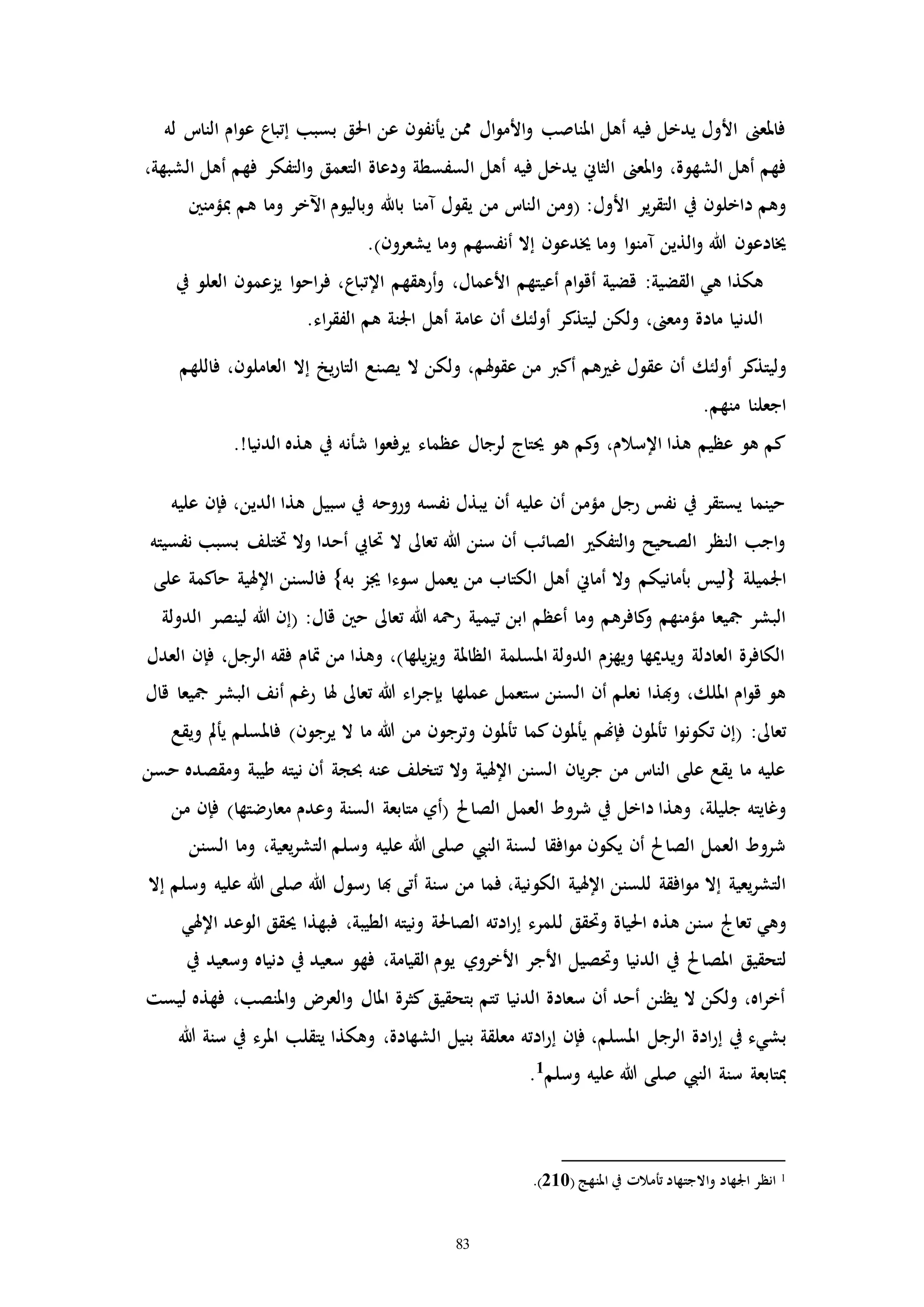 83
‫ا‬‫و‬‫ع‬ ‫إتباع‬ ‫بسبب‬ ‫احلق‬ ‫عن‬ ‫يأنفون‬ ‫ممن‬ ‫ال‬‫و‬‫األم‬‫و‬ ‫املناصب‬ ‫أهل‬ ‫فيه‬ ‫يدخل‬ ‫األول‬ ‫فاملعىن‬‫م‬‫له‬ ‫النات‬
‫فيه‬ ‫يدخل‬ ‫الثاين‬ ‫املعىن‬‫و‬ ،‫الشهوة‬ ‫أهل‬ ‫فهم‬،‫الشبهة‬ ‫أهل‬ ‫فهم‬ ‫التفكر‬‫و‬ ‫التعمق‬ ‫ودعاة‬ ‫السفسطة‬ ‫أهل‬
:‫األول‬ ‫ير‬‫ر‬‫التق‬ ‫يف‬ ‫داخلون‬ ‫وهم‬‫ا‬ ‫(ومن‬‫ل‬‫مبؤمنني‬ ‫هم‬ ‫وما‬ ‫اآلخر‬ ‫وباليوم‬ ‫باهلل‬ ‫ممنا‬ ‫يقول‬ ‫من‬ ‫نات‬
‫يشعرون‬ ‫وما‬ ‫أنفسهم‬ ‫إال‬ ‫خيدعون‬ ‫وما‬ ‫ا‬‫و‬‫ممن‬ ‫الذين‬‫و‬ ‫هللا‬ ‫خيادعون‬.)
‫اإلتباع‬ ‫أرهقهم‬‫و‬ ،‫األعمال‬ ‫أعيتهم‬ ‫ام‬‫و‬‫أق‬ ‫قضية‬ :‫القضية‬ ‫هي‬ ‫هكذا‬‫يف‬ ‫العلو‬ ‫يزعمون‬ ‫ا‬‫و‬‫اح‬‫ر‬‫ف‬ ،
.‫اء‬‫ر‬‫الفق‬ ‫هم‬ ‫اجلنة‬ ‫أهل‬ ‫عامة‬ ‫أن‬ ‫أولئك‬ ‫ليتذكر‬ ‫ولكن‬ ،‫ومعىن‬ ‫مادة‬ ‫الدنيا‬
‫أولئ‬ ‫وليتذكر‬‫ك‬‫فاللهم‬ ،‫العاملون‬ ‫إال‬ ‫يخ‬‫ر‬‫التا‬ ‫يصنع‬ ‫ال‬ ‫ولكن‬ ،‫هلم‬‫و‬‫عق‬ ‫من‬ ‫أكرب‬ ‫هم‬ ‫غ‬ ‫عقول‬ ‫أن‬
.‫منهم‬ ‫اجعلنا‬
‫ه‬ ‫يف‬ ‫شأنه‬ ‫ا‬‫و‬‫يرفع‬ ‫عظماء‬ ‫لرجال‬ ‫حيتاج‬ ‫هو‬ ‫كم‬‫و‬ ،‫اإلسالم‬ ‫هذا‬ ‫عظيم‬ ‫هو‬ ‫كم‬.!‫الدنيا‬ ‫ذه‬
‫عليه‬ ‫فإن‬ ،‫الدين‬ ‫هذا‬ ‫سبيل‬ ‫يف‬ ‫وروحه‬ ‫نفسه‬ ‫يبذل‬ ‫أن‬ ‫عليه‬ ‫أن‬ ‫مؤمن‬ ‫رجل‬ ‫نفس‬ ‫يف‬ ‫يستقر‬ ‫حينما‬
‫نفسيته‬ ‫بسبب‬ ‫ختتلف‬ ‫وال‬ ‫أحدا‬ ‫حتايب‬ ‫ال‬ ‫تعاىل‬ ‫هللا‬ ‫سنن‬ ‫أن‬ ‫الصائب‬ ‫التفك‬‫و‬ ‫الصحيح‬ ‫النظر‬ ‫اجب‬‫و‬
{ ‫اجلميلة‬‫أما‬ ‫وال‬ ‫بأمانيكم‬ ‫ليس‬‫ين‬‫سوء‬ ‫يعمل‬ ‫من‬ ‫الكتاب‬ ‫أهل‬‫ا‬‫به‬ ‫جيز‬‫اإل‬ ‫فالسنن‬ }‫على‬ ‫حاكمة‬ ‫هلية‬
‫تي‬ ‫ابن‬ ‫أعظم‬ ‫وما‬ ‫كافرهم‬‫و‬ ‫مؤمنهم‬ ‫مجيعا‬ ‫البشر‬‫م‬‫الدولة‬ ‫لينصر‬ ‫هللا‬ ‫(إن‬ :‫قال‬ ‫حني‬ ‫تعاىل‬ ‫هللا‬ ‫رمحه‬ ‫ية‬
‫العدل‬ ‫فإن‬ ،‫الرجل‬ ‫فقه‬ ‫إام‬ ‫من‬ ‫وهذا‬ ،)‫يلها‬‫ز‬‫وي‬ ‫الظاملة‬ ‫املسلمة‬ ‫الدولة‬ ‫ويهزم‬ ‫ويدميها‬ ‫العادلة‬ ‫الكافرة‬
‫بإج‬ ‫عملها‬ ‫ستعمل‬ ‫السنن‬ ‫أن‬ ‫نعلم‬ ‫وهبذا‬ ،‫امللك‬ ‫ام‬‫و‬‫ق‬ ‫هو‬‫قال‬ ‫مجيعا‬ ‫البشر‬ ‫أنف‬ ‫رغم‬ ‫هلا‬ ‫تعاىل‬ ‫هللا‬ ‫اء‬‫ر‬
:‫تعاىل‬‫يرجون‬ ‫ال‬ ‫ما‬ ‫هللا‬ ‫من‬ ‫وترجون‬ ‫تأملون‬ ‫كما‬‫يأملون‬ ‫فإهنم‬ ‫تأملون‬ ‫ا‬‫و‬‫تكون‬ ‫(إن‬‫فاملسل‬ )‫م‬‫يأمل‬‫ويقع‬
‫حسن‬ ‫ومقصده‬ ‫طيبة‬ ‫نيته‬ ‫أن‬ ‫حبجة‬ ‫عنه‬ ‫تتخلف‬ ‫وال‬ ‫اإلهلية‬ ‫السنن‬ ‫يان‬‫ر‬‫ج‬ ‫من‬ ‫النات‬ ‫على‬ ‫يقع‬ ‫ما‬ ‫عليه‬
‫شرو‬ ‫يف‬ ‫داخل‬ ‫وهذا‬ ،‫جليلة‬ ‫وغايته‬‫الصا‬ ‫العمل‬ ‫ط‬‫حل‬‫من‬ ‫فإن‬ )‫معارضتها‬ ‫وعدم‬ ‫السنة‬ ‫متابعة‬ ‫(أي‬
‫السنن‬ ‫وما‬ ،‫يعية‬‫ر‬‫التش‬ ‫وسلم‬ ‫عليه‬ ‫هللا‬ ‫صلى‬ ‫النيب‬ ‫لسنة‬ ‫افقا‬‫و‬‫م‬ ‫يكون‬ ‫أن‬ ‫الصاحل‬ ‫العمل‬ ‫شروط‬
‫ال‬ ‫اإلهلية‬ ‫للسنن‬ ‫افقة‬‫و‬‫م‬ ‫إال‬ ‫يعية‬‫ر‬‫التش‬‫كو‬‫إال‬ ‫وسلم‬ ‫عليه‬ ‫هللا‬ ‫صلى‬ ‫هللا‬ ‫رسول‬ ‫هبا‬ ‫أتى‬ ‫سنة‬ ‫من‬ ‫فما‬ ،‫نية‬
‫ه‬ ‫سنن‬ ‫تعاجل‬ ‫وهي‬‫ذ‬‫احلي‬ ‫ه‬‫وحتقق‬ ‫اة‬‫ل‬‫اإلهلي‬ ‫الوعد‬ ‫حيقق‬ ‫فبهذا‬ ،‫الطيبة‬ ‫ونيته‬ ‫الصاحلة‬ ‫ادته‬‫ر‬‫إ‬ ‫لمرء‬
‫امل‬ ‫لتحقيق‬‫صاحل‬‫يف‬ ‫وسعيد‬ ‫دنياه‬ ‫يف‬ ‫سعيد‬ ‫فهو‬ ،‫القيامة‬ ‫يوم‬ ‫األخروي‬ ‫األجر‬ ‫وحتصيل‬ ‫الدنيا‬ ‫يف‬
‫ليست‬ ‫فهذه‬ ،‫املنصب‬‫و‬ ‫العر‬‫و‬ ‫املال‬ ‫كثرة‬ ‫بتحقيق‬ ‫تتم‬ ‫الدنيا‬ ‫سعادة‬ ‫أن‬ ‫أحد‬ ‫يظنن‬ ‫ال‬ ‫ولكن‬ ،‫اه‬‫ر‬‫أخ‬
‫ادة‬‫ر‬‫إ‬ ‫يف‬ ‫بشيء‬‫هللا‬ ‫سنة‬ ‫يف‬ ‫املرء‬ ‫يتقلب‬ ‫وهكذا‬ ،‫الشهادة‬ ‫بنيل‬ ‫معلقة‬ ‫ادته‬‫ر‬‫إ‬ ‫فإن‬ ،‫املسلم‬ ‫الرجل‬
‫س‬ ‫مبتابعة‬‫نة‬‫وسلم‬ ‫عليه‬ ‫هللا‬ ‫صلى‬ ‫النيب‬1
.
1‫انظر‬( ‫املنهج‬ ‫يف‬ ‫تأمالا‬ ‫واالجتهاد‬ ‫اجلهاد‬210.)
 