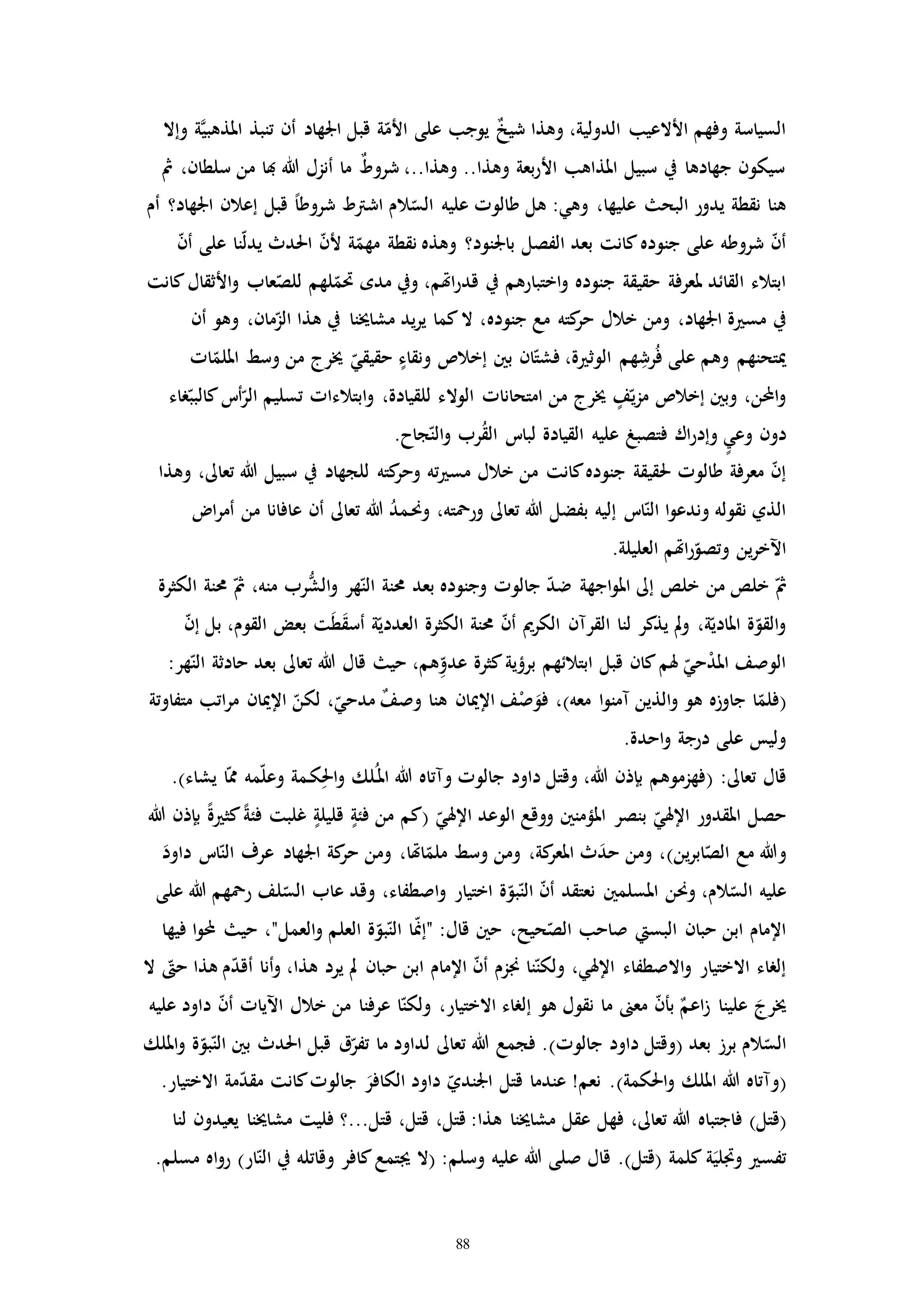 88
‫وإال‬ ‫ة‬َّ‫ي‬‫املذهب‬ ‫تنبذ‬ ‫أن‬ ‫اجلهاد‬ ‫قبل‬ ‫ة‬ّ‫األم‬ ‫على‬ ‫يوجب‬ ٌ‫خ‬‫شي‬ ‫وهذا‬ ،‫الدولية‬ ‫األالعيب‬ ‫وفهم‬ ‫السياسة‬
‫مث‬ ،‫سلطان‬ ‫من‬ ‫هبا‬ ‫هللا‬ ‫أنزل‬ ‫ما‬ ٌ‫ط‬‫شرو‬ ،..‫وهذا‬ ..‫وهذا‬ ‫بعة‬‫ر‬‫األ‬ ‫املذاهب‬ ‫سبيل‬ ‫يف‬ ‫جهادها‬ ‫سيكون‬
‫ال‬ّ‫الس‬ ‫عليه‬ ‫طالوا‬ ‫هل‬ :‫وهي‬ ،‫عليها‬ ‫البح‬ ‫يدور‬ ‫نقطة‬ ‫هنا‬‫أم‬ ‫اجلهاد؟‬ ‫إعالن‬ ‫قبل‬ ً‫ا‬‫شروط‬ ‫اشرتط‬ ‫م‬
ّ‫ن‬‫أ‬ ‫على‬ ‫نا‬ّ‫ل‬‫يد‬ ‫احلدث‬ ّ‫ن‬‫أل‬ ‫ة‬ّ‫مهم‬ ‫نقطة‬ ‫وهذه‬ ‫باجلنود؟‬ ‫الفصل‬ ‫بعد‬ ‫كانت‬‫جنوده‬ ‫على‬ ‫شروطه‬ ّ‫ن‬‫أ‬
‫كانت‬‫األثقال‬‫و‬ ‫عاب‬ّ‫للص‬ ‫لهم‬ّ‫حتم‬ ‫مده‬ ‫ويف‬ ،‫اهتم‬‫ر‬‫قد‬ ‫يف‬ ‫اختبارهم‬‫و‬ ‫جنوده‬ ‫حقيقة‬ ‫ملعرفة‬ ‫القائد‬ ‫ابتالء‬
‫جنوده‬ ‫مع‬ ‫كته‬‫حر‬ ‫خالل‬ ‫ومن‬ ،‫اجلهاد‬ ‫ة‬ ‫مس‬ ‫يف‬‫أن‬ ‫وهو‬ ،‫مان‬ّ‫الز‬ ‫هذا‬ ‫يف‬ ‫مشاخينا‬ ‫يد‬‫ر‬‫ي‬ ‫كما‬‫ال‬ ،
‫اا‬ّ‫امللم‬ ‫وسط‬ ‫من‬ ‫خيرج‬ ّ‫حقيقي‬ ‫ونقاء‬ ‫إخالص‬ ‫بني‬ ‫ان‬ّ‫فشت‬ ،‫ة‬ ‫الوث‬ ‫هم‬ِ‫رش‬ُ‫ف‬ ‫على‬ ‫وهم‬ ‫ميتحنهم‬
‫راء‬ّ‫كالبب‬‫أت‬ّ‫الر‬ ‫تسليم‬ ‫ابتالءاا‬‫و‬ ،‫للقيادة‬ ‫الوالء‬ ‫امتحاناا‬ ‫من‬ ‫خيرج‬ ‫ف‬ّ‫ي‬‫ز‬‫م‬ ‫إخالص‬ ‫وبني‬ ،‫ن‬ ‫ا‬‫و‬
‫القيادة‬ ‫عليه‬ ‫فتصبغ‬ ‫اك‬‫ر‬‫وإد‬ ‫وعي‬ ‫دون‬.‫جاح‬ّ‫الن‬‫و‬ ‫رب‬ُ‫ق‬‫ال‬ ‫لبات‬
‫وهذا‬ ،‫تعاىل‬ ‫هللا‬ ‫سبيل‬ ‫يف‬ ‫للجهاد‬ ‫كته‬‫وحر‬ ‫ته‬ ‫مس‬ ‫خالل‬ ‫من‬ ‫كانت‬‫جنوده‬ ‫حلقيقة‬ ‫طالوا‬ ‫معرفة‬ ّ‫ن‬‫إ‬
‫ا‬‫ر‬‫أم‬ ‫من‬ ‫عافانا‬ ‫أن‬ ‫تعاىل‬ ‫هللا‬ ُ‫د‬‫ـم‬‫حن‬‫و‬ ،‫ورمحته‬ ‫تعاىل‬ ‫هللا‬ ‫بفضل‬ ‫إليه‬ ‫ات‬ّ‫الن‬ ‫ا‬‫و‬‫وندع‬ ‫نقوله‬ ‫الذي‬
.‫العليلة‬ ‫اهتم‬‫ر‬ّ‫وتصو‬ ‫ين‬‫ر‬‫اآلخ‬
‫اج‬‫و‬‫امل‬ ‫إىل‬ ‫خلص‬ ‫من‬ ‫خلص‬ ّ‫مث‬‫الكثرة‬ ‫حمنة‬ ّ‫مث‬ ،‫منه‬ ‫رب‬ُّ‫الش‬‫و‬ ‫هر‬ّ‫الن‬ ‫حمنة‬ ‫بعد‬ ‫وجنوده‬ ‫جالوا‬ ّ‫د‬‫ض‬ ‫هة‬
ّ‫ن‬‫إ‬ ‫بل‬ ،‫القوم‬ ‫بعض‬ ‫ت‬َ‫ط‬َ‫ق‬‫أس‬ ‫ة‬ّ‫العددي‬ ‫الكثرة‬ ‫حمنة‬ ّ‫ن‬‫أ‬ ‫الكرمي‬ ‫القرمن‬ ‫لنا‬ ‫يذكر‬ ‫مل‬‫و‬ ،‫ة‬ّ‫املادي‬ ‫ة‬ّ‫القو‬‫و‬
:‫هر‬ّ‫الن‬ ‫حادثة‬ ‫بعد‬ ‫تعاىل‬ ‫هللا‬ ‫قال‬ ‫حي‬ ،‫هم‬ِّ‫عدو‬ ‫كثرة‬‫برؤية‬ ‫ابتالئهم‬ ‫قبل‬ ‫كان‬‫هلم‬ ّ‫حي‬ْ‫د‬‫امل‬ ‫الوصف‬
(‫معه‬ ‫ا‬‫و‬‫ممن‬ ‫الذين‬‫و‬ ‫هو‬ ‫جاوزه‬ ‫ا‬ّ‫فلم‬)‫متفاوتة‬ ‫اتب‬‫ر‬‫م‬ ‫اإلميان‬ ّ‫لكن‬ ،ّ‫مدحي‬ ٌ‫ف‬‫وص‬ ‫هنا‬ ‫اإلميان‬ ‫ف‬ْ‫ص‬َ‫فو‬ ،
.‫احدة‬‫و‬ ‫درجة‬ ‫على‬ ‫وليس‬
:‫تعاىل‬ ‫قال‬(‫يشاء‬ ‫ا‬ّ‫مم‬ ‫مه‬ّ‫ل‬‫وع‬ ‫ـمة‬‫ك‬ِ‫احل‬‫و‬ ‫ـلك‬ُ‫امل‬ ‫هللا‬ ‫ومتاه‬ ‫جالوا‬ ‫داود‬ ‫وقتل‬ ،‫هللا‬ ‫بإذن‬ ‫فهزموهم‬).
‫اإل‬ ‫الوعد‬ ‫ووقع‬ ‫املؤمنني‬ ‫بنصر‬ ّ‫اإلهلي‬ ‫املقدور‬ ‫حصل‬ّ‫هلي‬(‫هللا‬ ‫بإذن‬ ً‫ة‬ ‫كث‬ً‫ة‬‫فئ‬ ‫غلبت‬ ‫قليلة‬ ‫فئة‬ ‫من‬ ‫كم‬
‫ين‬‫ر‬‫اب‬ّ‫الص‬ ‫مع‬ ‫وهللا‬)َ‫داود‬ ‫ات‬ّ‫الن‬ ‫عرف‬ ‫اجلهاد‬ ‫كة‬‫حر‬ ‫ومن‬ ،‫اهتا‬ّ‫ملم‬ ‫وسط‬ ‫ومن‬ ،‫كة‬‫املعر‬ ‫ث‬َ‫د‬‫ح‬ ‫ومن‬ ،
‫املسلم‬ ‫وحنن‬ ،‫الم‬ّ‫الس‬ ‫عليه‬‫ني‬‫على‬ ‫هللا‬ ‫رمحهم‬ ‫لف‬ّ‫الس‬ ‫عاب‬ ‫وقد‬ ،‫اصطفاء‬‫و‬ ‫اختيار‬ ‫ة‬ّ‫بو‬ّ‫الن‬ ّ‫ن‬‫أ‬ ‫نعتقد‬
‫البسيت‬ ‫حبان‬ ‫ابن‬ ‫اإلمام‬‫فيها‬ ‫ا‬‫و‬ ‫حي‬ ،"‫العمل‬‫و‬ ‫العلم‬ ‫ة‬ّ‫بو‬ّ‫الن‬ ‫ا‬ّ‫من‬‫"إ‬ :‫قال‬ ‫حني‬ ،‫حيح‬ّ‫الص‬ ‫صاحب‬
‫ال‬ ّ‫ح‬ ‫هذا‬ ‫م‬ّ‫د‬‫أق‬ ‫أنا‬‫و‬ ،‫هذا‬ ‫يرد‬ ‫مل‬ ‫حبان‬ ‫ابن‬ ‫اإلمام‬ ّ‫ن‬‫أ‬ ‫جنزم‬ ‫نا‬ّ‫ولكن‬ ،‫اإلهلي‬ ‫االصطفاء‬‫و‬ ‫االختيار‬ ‫إلراء‬
ّ‫ن‬‫أ‬ ‫اآلياا‬ ‫خالل‬ ‫من‬ ‫عرفنا‬ ‫ا‬ّ‫ولكن‬ ،‫االختيار‬ ‫إلراء‬ ‫هو‬ ‫نقول‬ ‫ما‬ ‫معىن‬ ّ‫ن‬‫بأ‬ ٌ‫اعم‬‫ز‬ ‫علينا‬ َ‫خيرج‬‫عليه‬ ‫داود‬
‫بعد‬ ‫برز‬ ‫الم‬ّ‫الس‬(‫جالوا‬ ‫داود‬ ‫وقتل‬)‫امللك‬‫و‬ ‫ة‬ّ‫بو‬ّ‫الن‬ ‫بني‬ ‫احلدث‬ ‫قبل‬ ‫ق‬ّ‫تفر‬ ‫ما‬ ‫لداود‬ ‫تعاىل‬ ‫هللا‬ ‫فجمع‬ .
(‫احلكمة‬‫و‬ ‫امللك‬ ‫هللا‬ ‫ومتاه‬).‫االختيار‬ ‫مة‬ّ‫د‬‫مق‬ ‫كانت‬‫جالوا‬ َ‫الكافر‬ ‫داود‬ ّ‫اجلندي‬ ‫قتل‬ ‫عندما‬ !‫نعم‬ .
(‫قتل‬)،‫قتل‬ ،‫قتل‬ :‫هذا‬ ‫مشاخينا‬ ‫عقل‬ ‫فهل‬ ،‫تعاىل‬ ‫هللا‬ ‫فاجتباه‬‫لنا‬ ‫يعيدون‬ ‫مشاخينا‬ ‫فليت‬ ‫قتل...؟‬
‫كلمة‬ ‫ة‬َ‫والي‬ ‫تفس‬(‫قتل‬)‫قال‬ .‫وسلم‬ ‫عليه‬ ‫هللا‬ ‫صلى‬.‫مسلم‬ ‫اه‬‫و‬‫ر‬ )‫ار‬ّ‫الن‬ ‫يف‬ ‫وقاتله‬ ‫كافر‬‫جيتمع‬ ‫(ال‬ :
 