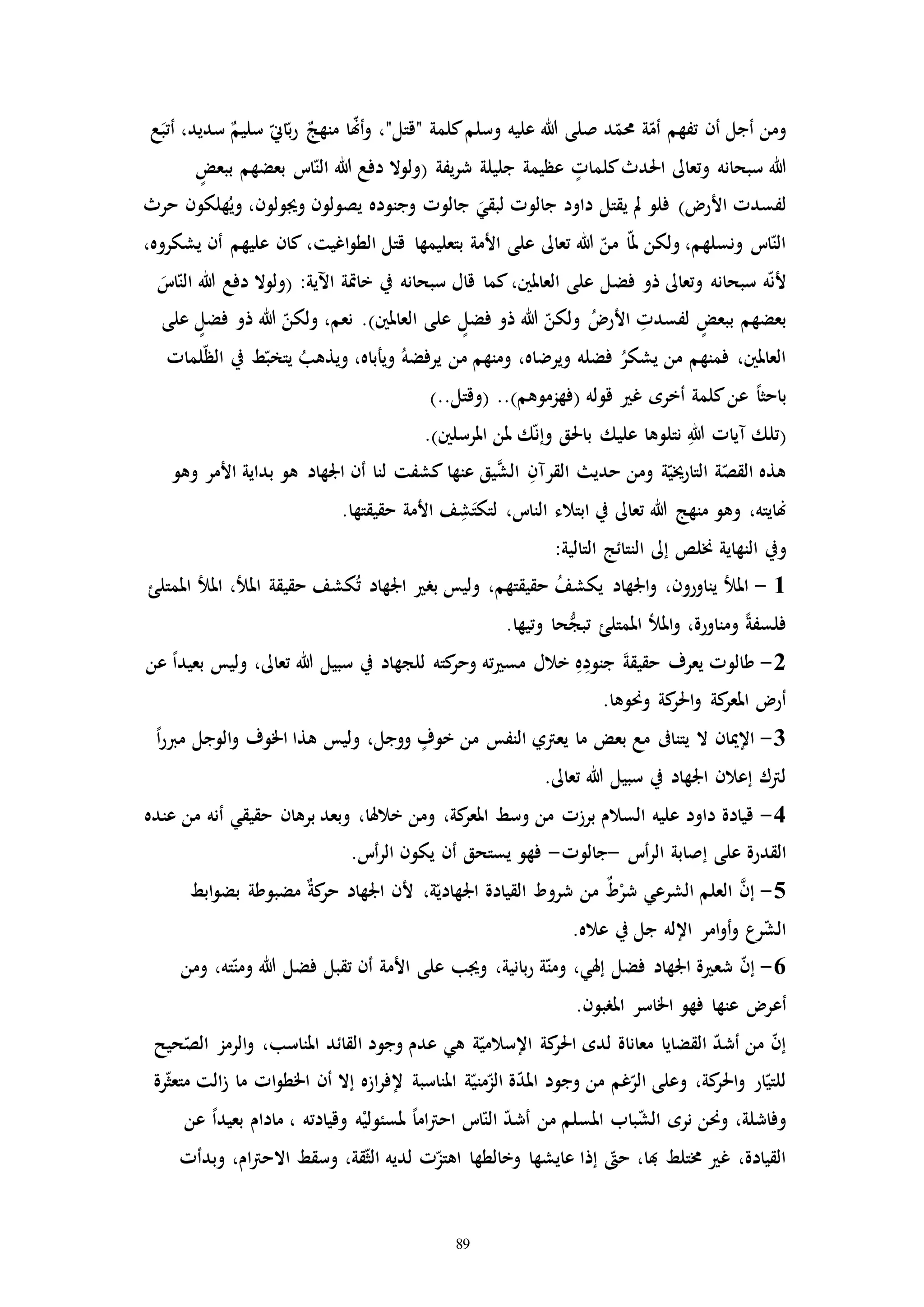 89
‫د‬ّ‫حمم‬ ‫ة‬ّ‫أم‬ ‫تفهم‬ ‫أن‬ ‫أجل‬ ‫ومن‬‫وسلم‬ ‫عليه‬ ‫هللا‬ ‫صلى‬‫ع‬َ‫أتب‬ ،‫سديد‬ ٌ‫سليم‬ ّ‫اين‬ّ‫ب‬‫ر‬ ٌ‫منهج‬ ‫ا‬ّ‫هن‬‫أ‬‫و‬ ،"‫"قتل‬ ‫كلمة‬
‫كلماا‬‫احلدث‬ ‫وتعاىل‬ ‫سبحانه‬ ‫هللا‬‫يفة‬‫ر‬‫ش‬ ‫جليلة‬ ‫عظيمة‬(‫ببعض‬ ‫بعضهم‬ ‫ات‬ّ‫الن‬ ‫هللا‬ ‫دفع‬ ‫ولوال‬
‫األر‬ ‫لفسدا‬)‫حرث‬ ‫هلكون‬ُ‫وي‬ ،‫وجيولون‬ ‫يصولون‬ ‫وجنوده‬ ‫جالوا‬ َ‫لبقي‬ ‫جالوا‬ ‫داود‬ ‫يقتل‬ ‫مل‬ ‫فلو‬
،‫يشكروه‬ ‫أن‬ ‫عليهم‬ ‫كان‬ ،‫اغيت‬‫و‬‫الط‬ ‫قتل‬ ‫بتعليمها‬ ‫األمة‬ ‫على‬ ‫تعاىل‬ ‫هللا‬ ّ‫من‬ ‫ا‬ّ‫مل‬ ‫ولكن‬ ،‫ونسلهم‬ ‫ات‬ّ‫الن‬
‫فض‬ ‫ذو‬ ‫وتعاىل‬ ‫سبحانه‬ ‫ه‬ّ‫ن‬‫أل‬:‫اآلية‬ ‫خاإة‬ ‫يف‬ ‫سبحانه‬ ‫قال‬ ‫كما‬،‫العاملني‬ ‫على‬ ‫ل‬(َ‫ات‬ّ‫الن‬ ‫هللا‬ ‫دفع‬ ‫ولوال‬
‫العاملني‬ ‫على‬ ‫فضل‬ ‫ذو‬ ‫هللا‬ ّ‫ولكن‬ ُ ‫األر‬ ِ‫لفسدا‬ ‫ببعض‬ ‫بعضهم‬)‫على‬ ‫فضل‬ ‫ذو‬ ‫هللا‬ ّ‫ولكن‬ ،‫نعم‬ .
‫لماا‬ّ‫ظ‬‫ال‬ ‫يف‬ ‫ط‬ّ‫يتخب‬ ُ‫ويذهب‬ ،‫ويأباه‬ ُ‫يرفضه‬ ‫من‬ ‫ومنهم‬ ،‫ويرضاه‬ ‫فضله‬ ُ‫يشكر‬ ‫من‬ ‫فمنهم‬ ،‫العاملني‬
‫عن‬ ً‫ا‬‫باحث‬‫قوله‬ ‫غ‬ ‫أخره‬ ‫كلمة‬(‫فهزموهم‬)..(..‫وقتل‬)
(‫املرسلني‬ ‫ملن‬ ‫ك‬ّ‫ن‬‫وإ‬ ‫باحلق‬ ‫عليك‬ ‫نتلوها‬ ِ‫هللا‬ ‫مياا‬ ‫تلك‬).
‫وهو‬ ‫األمر‬ ‫بداية‬ ‫هو‬ ‫اجلهاد‬ ‫أن‬ ‫لنا‬ ‫كشفت‬ ‫عنها‬ ‫يق‬َّ‫الش‬ ِ‫القرمن‬ ‫حدي‬ ‫ومن‬ ‫ة‬ّ‫التارخيي‬ ‫ة‬ّ‫القص‬ ‫هذه‬
.‫حقيقتها‬ ‫األمة‬ ‫ف‬ ِ‫ش‬َ‫لتكت‬ ،‫النات‬ ‫ابتالء‬ ‫يف‬ ‫تعاىل‬ ‫هللا‬ ‫منهج‬ ‫وهو‬ ،‫هنايته‬
‫و‬:‫التالية‬ ‫النتائج‬ ‫إىل‬ ‫خنلص‬ ‫النهاية‬ ‫يف‬
1-‫املمتلئ‬ ‫املل‬ ،‫املل‬ ‫حقيقة‬ ‫كشف‬ُ‫ت‬ ‫اجلهاد‬ ‫بر‬ ‫وليس‬ ،‫حقيقتهم‬ ُ‫ف‬‫يكش‬ ‫اجلهاد‬‫و‬ ،‫يناورون‬ ‫املل‬
.‫وتيها‬ ‫حا‬ُّ‫تبج‬ ‫املمتلئ‬ ‫املل‬‫و‬ ،‫ومناورة‬ ً‫ة‬‫فلسف‬
2-‫ب‬ ‫وليس‬ ،‫تعاىل‬ ‫هللا‬ ‫سبيل‬ ‫يف‬ ‫للجهاد‬ ‫كته‬‫وحر‬ ‫ته‬ ‫مس‬ ‫خالل‬ ِ‫ه‬ِ‫جنود‬ َ‫ة‬‫حقيق‬ ‫يعرف‬ ‫طالوا‬‫عن‬ ً‫ا‬‫عيد‬
.‫وحنوها‬ ‫كة‬‫احلر‬‫و‬ ‫كة‬‫املعر‬ ‫أر‬
3-ً‫ا‬‫ر‬‫مرب‬ ‫الوجل‬‫و‬ ‫اخلوف‬ ‫هذا‬ ‫وليس‬ ،‫ووجل‬ ‫خوف‬ ‫من‬ ‫النفس‬ ‫يعرتي‬ ‫ما‬ ‫بعض‬ ‫مع‬ ‫يتناىف‬ ‫ال‬ ‫اإلميان‬
.‫تعاىل‬ ‫هللا‬ ‫سبيل‬ ‫يف‬ ‫اجلهاد‬ ‫إعالن‬ ‫لرتك‬
4-‫عنده‬ ‫من‬ ‫أنه‬ ‫حقيقي‬ ‫برهان‬ ‫وبعد‬ ،‫خالهلا‬ ‫ومن‬ ،‫كة‬‫املعر‬ ‫وسط‬ ‫من‬ ‫برزا‬ ‫السالم‬ ‫عليه‬ ‫داود‬ ‫قيادة‬
‫القدرة‬‫أت‬‫ر‬‫ال‬ ‫إصابة‬ ‫على‬-‫جالوا‬-.‫أت‬‫ر‬‫ال‬ ‫يكون‬ ‫أن‬ ‫يستحق‬ ‫فهو‬
5-‫ابط‬‫و‬‫بض‬ ‫مضبوطة‬ ٌ‫ة‬‫ك‬‫حر‬ ‫اجلهاد‬ ‫ألن‬ ،‫ة‬ّ‫اجلهادي‬ ‫القيادة‬ ‫شروط‬ ‫من‬ ٌ‫ط‬ْ‫شر‬ ‫الشرعي‬ ‫العلم‬ َّ‫إن‬
.‫عاله‬ ‫يف‬ ‫جل‬ ‫اإلله‬ ‫امر‬‫و‬‫أ‬‫و‬ ‫رع‬ّ‫ش‬‫ال‬
6-‫عل‬ ‫وجيب‬ ،‫بانية‬‫ر‬ ‫ة‬ّ‫ومن‬ ،‫إهلي‬ ‫فضل‬ ‫اجلهاد‬ ‫ة‬ ‫شع‬ ّ‫ن‬‫إ‬‫ى‬‫ومن‬ ،‫ته‬ّ‫ومن‬ ‫هللا‬ ‫فضل‬ ‫تقبل‬ ‫أن‬ ‫األمة‬
‫أع‬.‫املربون‬ ‫اخلاسر‬ ‫فهو‬ ‫عنها‬ ‫ر‬
‫حيح‬ّ‫الص‬ ‫الرمز‬‫و‬ ،‫املناسب‬ ‫القائد‬ ‫وجود‬ ‫عدم‬ ‫هي‬ ‫ة‬ّ‫اإلسالمي‬ ‫كة‬‫احلر‬ ‫لده‬ ‫معاناة‬ ‫القضايا‬ ّ‫د‬‫أش‬ ‫من‬ ّ‫ن‬‫إ‬
‫رة‬ّ‫ث‬‫متع‬ ‫الت‬‫ز‬ ‫ما‬ ‫اا‬‫و‬‫اخلط‬ ‫أن‬ ‫إال‬ ‫ازه‬‫ر‬‫إلف‬ ‫املناسبة‬ ‫ة‬ّ‫مني‬ّ‫الز‬ ‫ة‬ّ‫د‬‫امل‬ ‫وجود‬ ‫من‬ ‫غم‬ّ‫الر‬ ‫وعلى‬ ،‫كة‬‫احلر‬‫و‬ ‫ار‬ّ‫للتي‬
‫من‬ ‫املسلم‬ ‫باب‬ّ‫ش‬‫ال‬ ‫نره‬ ‫وحنن‬ ،‫وفاشلة‬‫وقيادته‬ ‫ه‬ْ‫ملسئولي‬ ً‫ا‬‫ام‬‫رت‬‫اح‬ ‫ات‬ّ‫الن‬ ّ‫د‬‫أش‬،‫ما‬‫دام‬‫عن‬ ً‫ا‬‫بعيد‬
‫وبدأا‬ ،‫ام‬‫رت‬‫االح‬ ‫وسقط‬ ،‫قة‬ّ‫ث‬‫ال‬ ‫لديه‬ ‫ا‬ّ‫اهتز‬ ‫وخالطها‬ ‫عايشها‬ ‫إذا‬ ّ‫ح‬ ،‫هبا‬ ‫خمتلط‬ ‫غ‬ ،‫القيادة‬
 