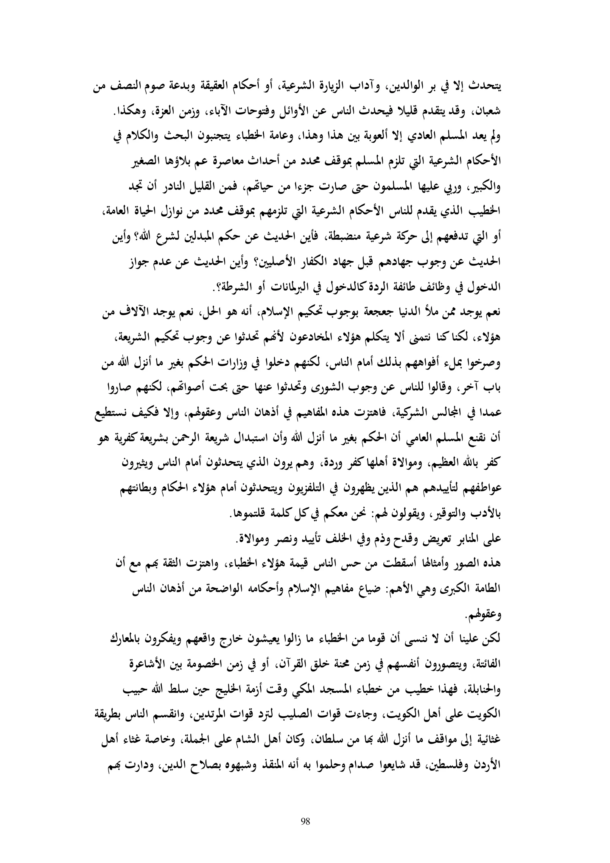 98
،‫الدين‬‫و‬‫ال‬ ‫بر‬ ‫يف‬ ‫إال‬ ‫يتحدث‬‫من‬ ‫النصف‬ ‫صوم‬ ‫وبدعة‬ ‫العقيقة‬ ‫أحكام‬ ‫أو‬ ،‫الشرعية‬ ‫يارة‬‫ز‬‫ال‬ ‫ومداب‬
.‫وهكذا‬ ،‫العزة‬ ‫وزمن‬ ،‫اآلباء‬ ‫وفتوحاا‬ ‫ائل‬‫و‬‫األ‬ ‫عن‬ ‫النات‬ ‫فيحدث‬ ‫قليال‬ ‫يتقدم‬ ‫وقد‬ ،‫شعبان‬
‫يف‬ ‫الكالم‬‫و‬ ‫البح‬ ‫يتجنبون‬ ‫اخلطباء‬ ‫وعامة‬ ،‫وهذا‬ ‫هذا‬ ‫بني‬ ‫ألعوبة‬ ‫إال‬ ‫العادي‬ ‫املسلم‬ ‫يعد‬ ‫مل‬‫و‬
‫امل‬ ‫تلزم‬ ‫اليت‬ ‫الشرعية‬ ‫األحكام‬‫الصر‬ ‫بالؤها‬ ‫عم‬ ‫معاصرة‬ ‫أحداث‬ ‫من‬ ‫حمدد‬ ‫مبوقف‬ ‫سلم‬
‫اد‬ ‫أن‬ ‫النادر‬ ‫القليل‬ ‫فمن‬ ،‫حياهتم‬ ‫من‬ ‫جزءا‬ ‫صارا‬ ‫ح‬ ‫املسلمون‬ ‫عليها‬ ‫وريب‬ ، ‫الكب‬‫و‬
،‫العامة‬ ‫احلياة‬ ‫ازل‬‫و‬‫ن‬ ‫من‬ ‫حمدد‬ ‫مبوقف‬ ‫تلزمهم‬ ‫اليت‬ ‫الشرعية‬ ‫األحكام‬ ‫للنات‬ ‫يقدم‬ ‫الذي‬ ‫اخلطيب‬
‫فأين‬ ،‫منضبطة‬ ‫شرعية‬ ‫كة‬‫حر‬ ‫إىل‬ ‫تدفعهم‬ ‫اليت‬ ‫أو‬‫أين‬‫و‬ ‫هللا؟‬ ‫لشرع‬ ‫املبدلني‬ ‫حكم‬ ‫عن‬ ‫احلدي‬
‫از‬‫و‬‫ج‬ ‫عدم‬ ‫عن‬ ‫احلدي‬ ‫أين‬‫و‬ ‫األصليني؟‬ ‫الكفار‬ ‫جهاد‬ ‫قبل‬ ‫جهادهم‬ ‫وجوب‬ ‫عن‬ ‫احلدي‬
.‫الشرطة؟‬ ‫أو‬ ‫ملاناا‬‫رب‬‫ال‬ ‫يف‬ ‫كالدخول‬‫الردة‬ ‫طائفة‬ ‫وظائف‬ ‫يف‬ ‫الدخول‬
‫من‬ ‫اآلالف‬ ‫يوجد‬ ‫نعم‬ ،‫احلل‬ ‫هو‬ ‫أنه‬ ،‫اإلسالم‬ ‫حتكيم‬ ‫بوجوب‬ ‫جعجعة‬ ‫الدنيا‬ ‫مل‬ ‫ممن‬ ‫يوجد‬ ‫نعم‬
،‫يعة‬‫ر‬‫الش‬ ‫حتكيم‬ ‫وجوب‬ ‫عن‬ ‫ا‬‫و‬‫حتدث‬ ‫ألهنم‬ ‫املخادعون‬ ‫هؤالء‬ ‫يتكلم‬ ‫أال‬ ‫نتمىن‬ ‫كنا‬‫لكنا‬ ،‫هؤالء‬
‫من‬ ‫هللا‬ ‫أنزل‬ ‫ما‬ ‫بر‬ ‫احلكم‬ ‫اا‬‫ر‬‫ا‬‫ز‬‫و‬ ‫يف‬ ‫ا‬‫و‬‫دخل‬ ‫لكنهم‬ ،‫النات‬ ‫أمام‬ ‫بذلك‬ ‫اههم‬‫و‬‫أف‬ ‫مبلء‬ ‫ا‬‫و‬‫وصرخ‬
‫ا‬‫و‬‫صار‬ ‫لكنهم‬ ،‫اهتم‬‫و‬‫أص‬ ‫حبت‬ ‫ح‬ ‫عنها‬ ‫ا‬‫و‬‫وحتدث‬ ‫الشوره‬ ‫وجوب‬ ‫عن‬ ‫للنات‬ ‫ا‬‫و‬‫وقال‬ ،‫مخر‬ ‫باب‬
‫يف‬ ‫عمدا‬‫نستطيع‬ ‫فكيف‬ ‫وإال‬ ،‫هلم‬‫و‬‫وعق‬ ‫النات‬ ‫أذهان‬ ‫يف‬ ‫املفاهيم‬ ‫هذه‬ ‫فاهتزا‬ ،‫كية‬‫الشر‬ ‫اجملالس‬
‫هو‬ ‫ية‬‫ر‬‫كف‬‫يعة‬‫ر‬‫بش‬ ‫الرمحن‬ ‫يعة‬‫ر‬‫ش‬ ‫استبدال‬ ‫أن‬‫و‬ ‫هللا‬ ‫أنزل‬ ‫ما‬ ‫بر‬ ‫احلكم‬ ‫أن‬ ‫العامي‬ ‫املسلم‬ ‫نقنع‬ ‫أن‬
‫ون‬ ‫ويث‬ ‫النات‬ ‫أمام‬ ‫يتحدثون‬ ‫الذي‬ ‫يرون‬ ‫وهم‬ ،‫وردة‬ ‫كفر‬‫أهلها‬ ‫االة‬‫و‬‫وم‬ ،‫العظيم‬ ‫باهلل‬ ‫كفر‬
‫اط‬‫و‬‫ع‬‫وبطانتهم‬ ‫احلكام‬ ‫هؤالء‬ ‫أمام‬ ‫ويتحدثون‬ ‫يون‬‫ز‬‫التلف‬ ‫يف‬ ‫يظهرون‬ ‫الذين‬ ‫هم‬ ‫لتأييدهم‬ ‫فهم‬
.‫قلتموها‬ ‫كلمة‬‫كل‬‫يف‬ ‫معكم‬ ‫حنن‬ :‫هلم‬ ‫ويقولون‬ ، ‫التوق‬‫و‬ ‫باألدب‬
.‫االة‬‫و‬‫وم‬ ‫ونصر‬ ‫تأييد‬ ‫اخللف‬ ‫ويف‬ ‫وذم‬ ‫وقدح‬ ‫يض‬‫ر‬‫تع‬ ‫املنابر‬ ‫على‬
‫اهتز‬‫و‬ ،‫اخلطباء‬ ‫هؤالء‬ ‫قيمة‬ ‫النات‬ ‫حس‬ ‫من‬ ‫أسقطت‬ ‫أمثاهلا‬‫و‬ ‫الصور‬ ‫هذه‬‫أن‬ ‫مع‬ ‫هبم‬ ‫الثقة‬ ‫ا‬
‫النات‬ ‫أذهان‬ ‫من‬ ‫اضحة‬‫و‬‫ال‬ ‫أحكامه‬‫و‬ ‫اإلسالم‬ ‫مفاهيم‬ ‫ضياع‬ :‫األهم‬ ‫وهي‬ ‫الكربه‬ ‫الطامة‬
.‫هلم‬‫و‬‫وعق‬
‫باملعارك‬ ‫ويفكرون‬ ‫اقعهم‬‫و‬ ‫خارج‬ ‫يعيشون‬ ‫ا‬‫و‬‫ال‬‫ز‬ ‫ما‬ ‫اخلطباء‬ ‫من‬ ‫قوما‬ ‫أن‬ ‫ننسى‬ ‫ال‬ ‫أن‬ ‫علينا‬ ‫لكن‬
‫ب‬ ‫اخلصومة‬ ‫زمن‬ ‫يف‬ ‫أو‬ ،‫القرمن‬ ‫خلق‬ ‫حمنة‬ ‫زمن‬ ‫يف‬ ‫أنفسهم‬ ‫ويتصورون‬ ،‫الفائتة‬‫األشاعرة‬ ‫ني‬
‫حبيب‬ ‫هللا‬ ‫سلط‬ ‫حني‬ ‫اخلليج‬ ‫أزمة‬ ‫وقت‬ ‫املكي‬ ‫املسجد‬ ‫خطباء‬ ‫من‬ ‫خطيب‬ ‫فهذا‬ ،‫احلنابلة‬‫و‬
‫يقة‬‫ر‬‫بط‬ ‫النات‬ ‫انقسم‬‫و‬ ،‫تدين‬‫ر‬‫امل‬ ‫اا‬‫و‬‫ق‬ ‫لرتد‬ ‫الصليب‬ ‫اا‬‫و‬‫ق‬ ‫وجاءا‬ ،‫الكويت‬ ‫أهل‬ ‫على‬ ‫الكويت‬
‫أهل‬ ‫غثاء‬ ‫وخاصة‬ ،‫اجلملة‬ ‫على‬ ‫الشام‬ ‫أهل‬ ‫كان‬‫و‬ ،‫سلطان‬ ‫من‬ ‫هبا‬ ‫هللا‬ ‫أنزل‬ ‫ما‬ ‫اقف‬‫و‬‫م‬ ‫إىل‬ ‫غثائية‬
‫هبم‬ ‫ودارا‬ ،‫الدين‬ ‫بصالح‬ ‫وشبهوه‬ ‫املنقذ‬ ‫أنه‬ ‫به‬ ‫ا‬‫و‬‫وحلم‬ ‫صدام‬ ‫ا‬‫و‬‫شايع‬ ‫قد‬ ،‫وفلسطني‬ ‫األردن‬
 