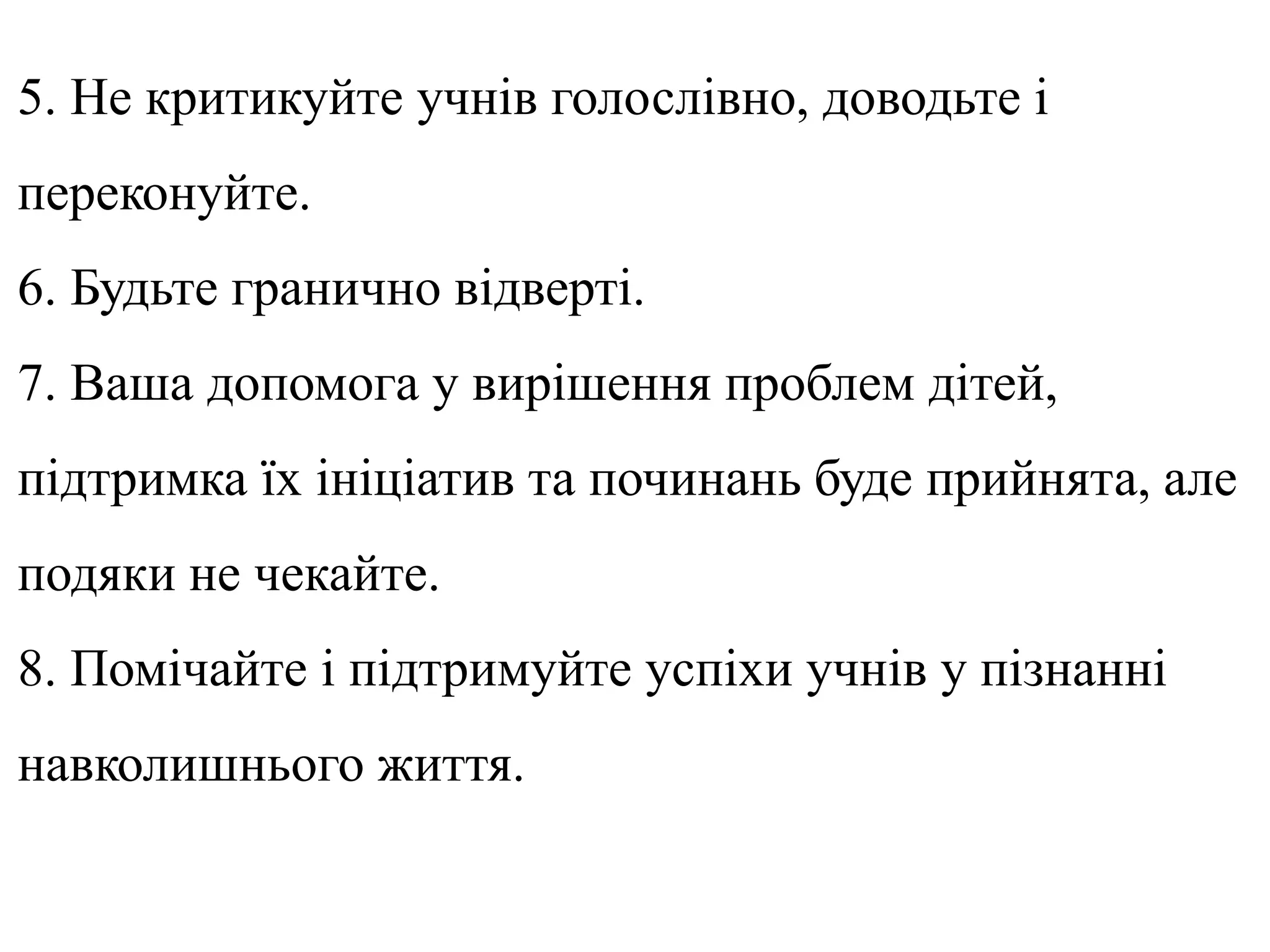 5. Не критикуйте учнів голослівно, доводьте і
переконуйте.
6. Будьте гранично відверті.
7. Ваша допомога у вирішення проблем дітей,
підтримка їх ініціатив та починань буде прийнята, але
подяки не чекайте.
8. Помічайте і підтримуйте успіхи учнів у пізнанні
навколишнього життя.
 