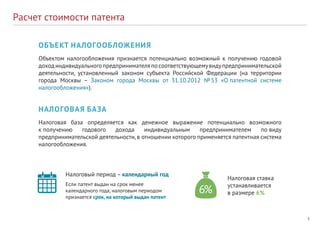 5
Расчет стоимости патента
ОБЪЕКТ НАЛОГООБЛОЖЕНИЯ
Объектом налогообложения признается потенциально возможный к получению годовой
доходиндивидуальногопредпринимателяпoсоответствующемувидупредпринимательской
деятельности, установленный законом субъекта Российской Федерации (на территории
города Москвы – Законом города Москвы от 31.10.2012 № 53 «О патентной системе
налогообложения»).
НАЛОГОВАЯ БАЗА
Налоговая база определяется как денежное выражение потенциально возможного
к получению годового дохода индивидуальным предпринимателем пo виду
предпринимательской деятельности,в отношении которого применяется патентная система
налогообложения.
Налоговый период – календарный год
Если патент выдан на срок менее
календарного года, налоговым периодом
признается срок, на который выдан патент
Налоговая ставка
устанавливается
в размере 6%
 