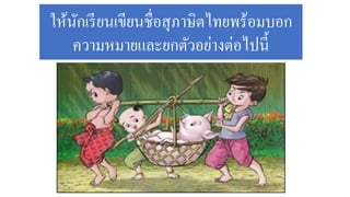 ให้นักเรียนเขียนชื่อสุภาษิตไทยพร้อมบอก
ความหมายและยกตัวอย่างต่อไปนี้
 