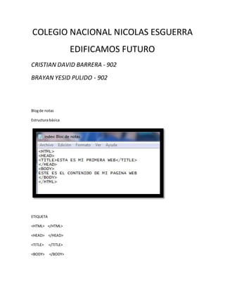 COLEGIO NACIONAL NICOLAS ESGUERRA
EDIFICAMOS FUTURO
CRISTIAN DAVID BARRERA - 902
BRAYAN YESID PULIDO - 902
Blogde notas
Estructura básica
ETIQUETA
<HTML> </HTML>
<HEAD> </HEAD>
<TITLE> </TITLE>
<BODY> </BODY>
