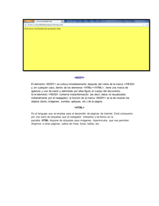 <BODY>
El elemento <BODY> se coloca inmediatamente después del cierre de la marca </HEAD>
y, en cualquier caso, dentro de los elemenos <HTML></HTML>; tiene una marca de
apertura y una de cierre y delimitado por ellas figura el cuerpo del documento.
Si el elemento <HEAD> contenía metainformación (es decir, datos no visualizados
materialmente por el navegador) la función de la marca <BODY> es la de mostrar los
objetos (texto, imágenes, sonidos, apliques, etc.) de la página
<HTML>
Es el lenguaje que se emplea para el desarrollo de páginas de internet. Está compuesto
por una seríe de etiquetas que el navegador interpreta y da forma en la
pantalla. HTML dispone de etiquetas para imágenes, hipervínculos que nos permiten
dirigirnos a otras páginas, saltos de línea, listas, tablas, etc.