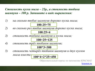 Образовательный портал по математике КРАСМАТ
krasmat.ru
Стоимость куска мыла – 25р., а стоимость тюбика
шампуня – 100 р. Запишите в виде выражения:
1) на сколько тюбик шампуня дороже куска мыла;
2) во сколько раз тюбик шампуня дороже куска мыла;
3) стоимость тюбика шампуня и куска мыла;
4) стоимость трёх тюбиков шампуня;
5) стоимость четырёх тюбиков шампуня и двух кусков
мыла вместе;
100-25=75
100:25=4
100+25=125
100*3=300
100*4+2*25=450
 