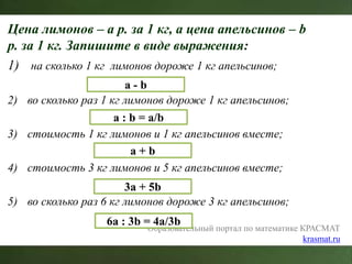 Цена лимонов – a р. за 1 кг, а цена апельсинов – b
р. за 1 кг. Запишите в виде выражения:
1) на сколько 1 кг лимонов дороже 1 кг апельсинов;
2) во сколько раз 1 кг лимонов дороже 1 кг апельсинов;
3) стоимость 1 кг лимонов и 1 кг апельсинов вместе;
4) стоимость 3 кг лимонов и 5 кг апельсинов вместе;
5) во сколько раз 6 кг лимонов дороже 3 кг апельсинов;
Образовательный портал по математике КРАСМАТ
krasmat.ru
a - b
a : b = a/b
a + b
3a + 5b
6a : 3b = 4a/3b
 