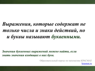 Выражения, которые содержат не
только числа и знаки действий, но
и буквы называют буквенными.
Значения буквенных выражений можно найти, если
знать значения входящих в них букв.
Образовательный портал по математике КРАСМАТ
krasmat.ru
 