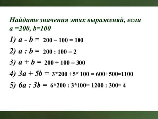 Найдите значения этих выражений, если
a =200, b=100
1) a - b =
2) a : b =
3) a + b =
4) 3a + 5b =
5) 6a : 3b =
200 – 100 = 100
200 : 100 = 2
200 + 100 = 300
3*200 +5* 100 = 600+500=1100
6*200 : 3*100= 1200 : 300= 4
 