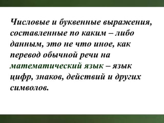Числовые и буквенные выражения,
составленные по каким – либо
данным, это не что иное, как
перевод обычной речи на
математический язык – язык
цифр, знаков, действий и других
символов.
 