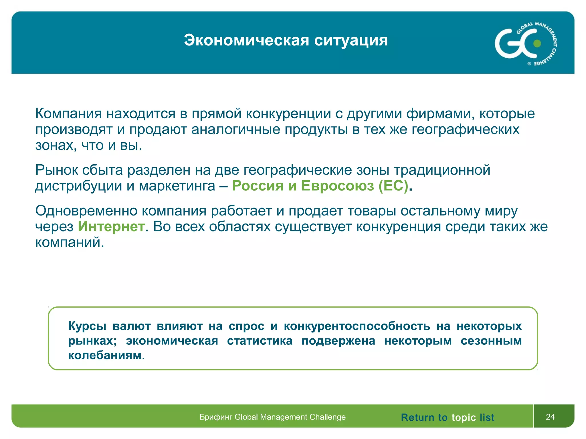 Return to topic list 24
Компания находится в прямой конкуренции с другими фирмами, которые
производят и продают аналогичные продукты в тех же географических
зонах, что и вы.
Рынок сбыта разделен на две географические зоны традиционной
дистрибуции и маркетинга – Россия и Евросоюз (ЕС).
Одновременно компания работает и продает товары остальному миру
через Интернет. Во всех областях существует конкуренция среди таких же
компаний.
Курсы валют влияют на спрос и конкурентоспособность на некоторых
рынках; экономическая статистика подвержена некоторым сезонным
колебаниям.
Брифинг Global Management Challenge
Экономическая ситуация
 