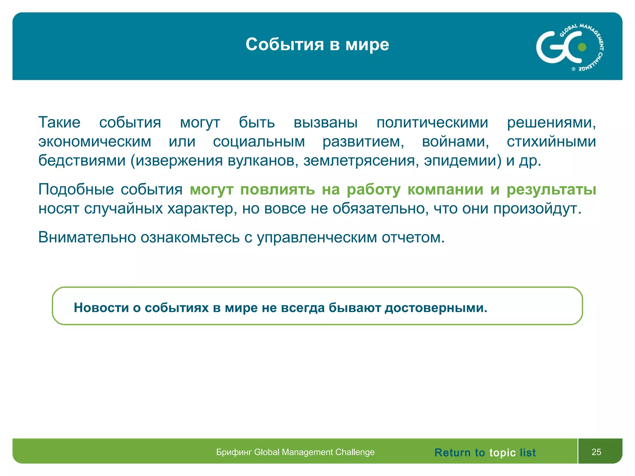 Return to topic list 25
Такие события могут быть вызваны политическими решениями,
экономическим или социальным развитием, войнами, стихийными
бедствиями (извержения вулканов, землетрясения, эпидемии) и др.
Подобные события могут повлиять на работу компании и результаты
носят случайных характер, но вовсе не обязательно, что они произойдут.
Внимательно ознакомьтесь с управленческим отчетом.
Новости о событиях в мире не всегда бывают достоверными.
Брифинг Global Management Challenge
События в мире
 