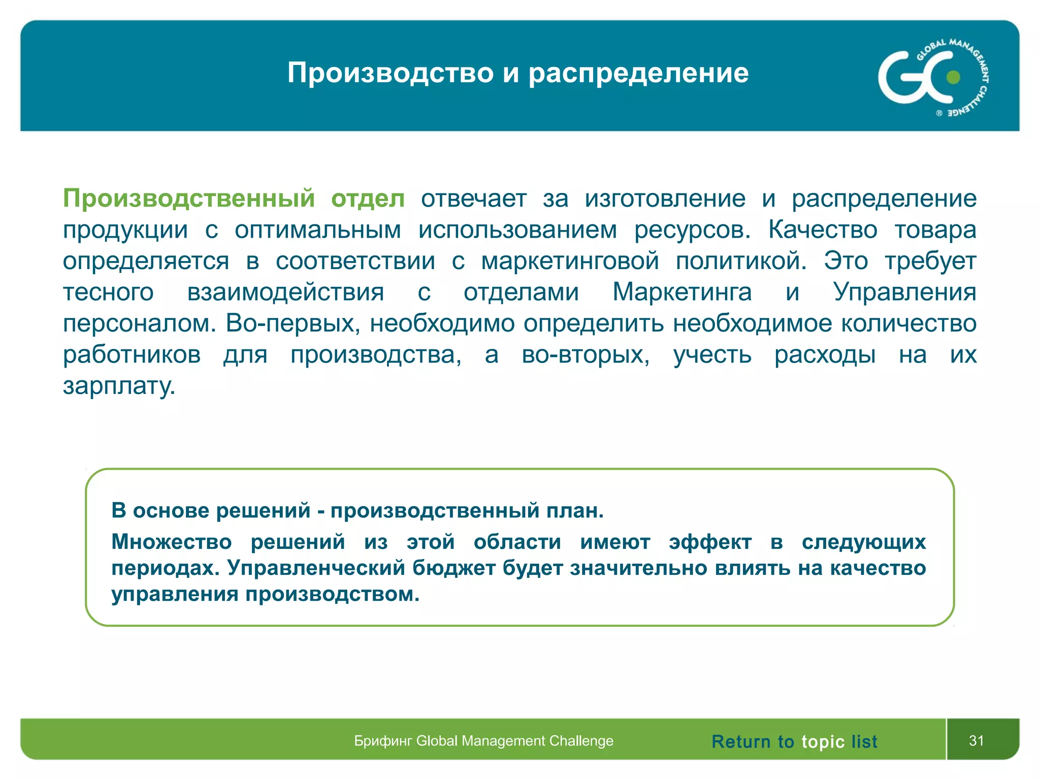 Return to topic list 31
Производственный отдел отвечает за изготовление и распределение
продукции с оптимальным использованием ресурсов. Качество товара
определяется в соответствии с маркетинговой политикой. Это требует
тесного взаимодействия с отделами Маркетинга и Управления
персоналом. Во-первых, необходимо определить необходимое количество
работников для производства, а во-вторых, учесть расходы на их
зарплату.
В основе решений - производственный план.
Множество решений из этой области имеют эффект в следующих
периодах. Управленческий бюджет будет значительно влиять на качество
управления производством.
Брифинг Global Management Challenge
Производство и распределение
 
