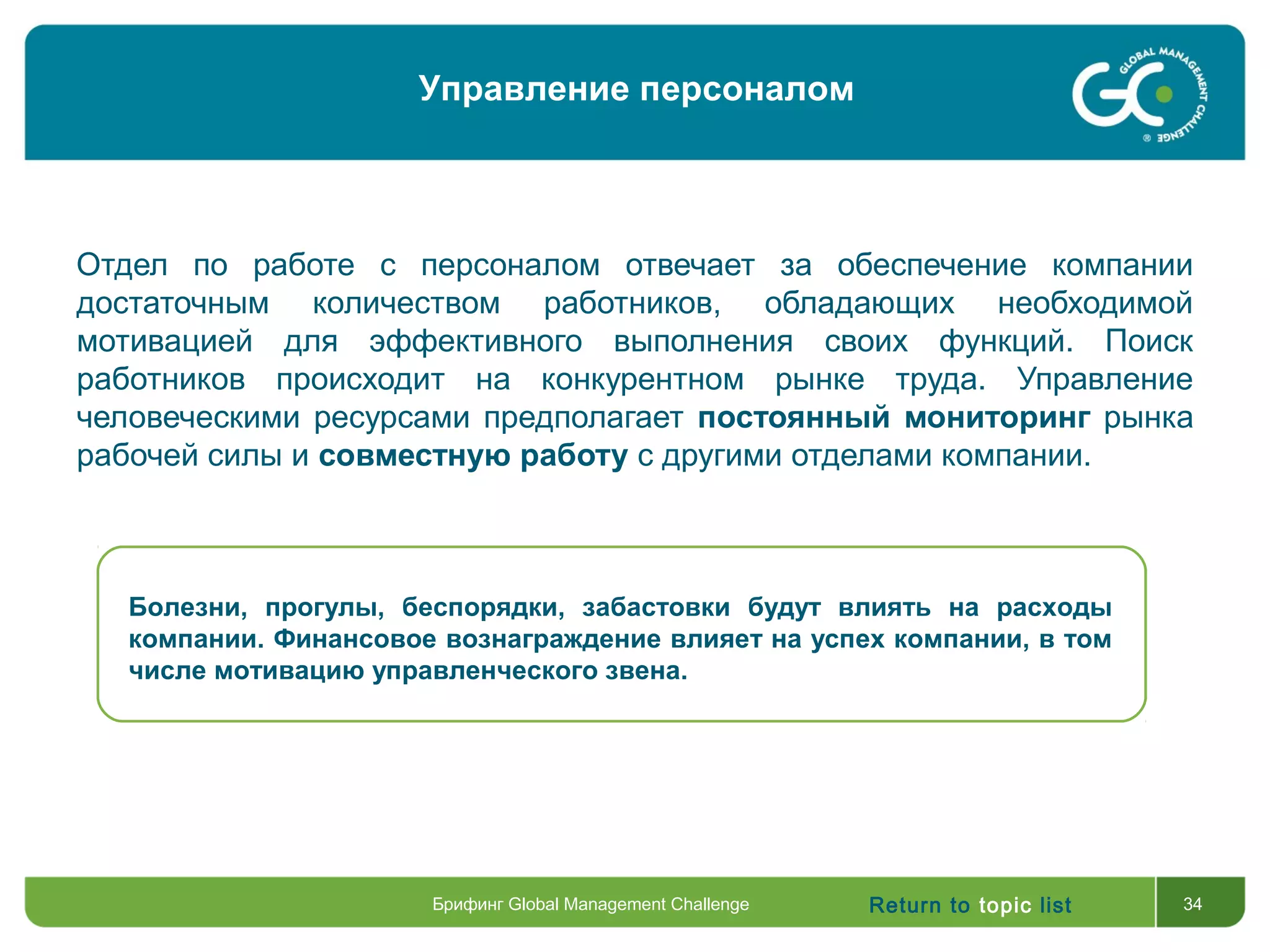 Return to topic list 34
Отдел по работе с персоналом отвечает за обеспечение компании
достаточным количеством работников, обладающих необходимой
мотивацией для эффективного выполнения своих функций. Поиск
работников происходит на конкурентном рынке труда. Управление
человеческими ресурсами предполагает постоянный мониторинг рынка
рабочей силы и совместную работу с другими отделами компании.
Болезни, прогулы, беспорядки, забастовки будут влиять на расходы
компании. Финансовое вознаграждение влияет на успех компании, в том
числе мотивацию управленческого звена.
Брифинг Global Management Challenge
Управление персоналом
 