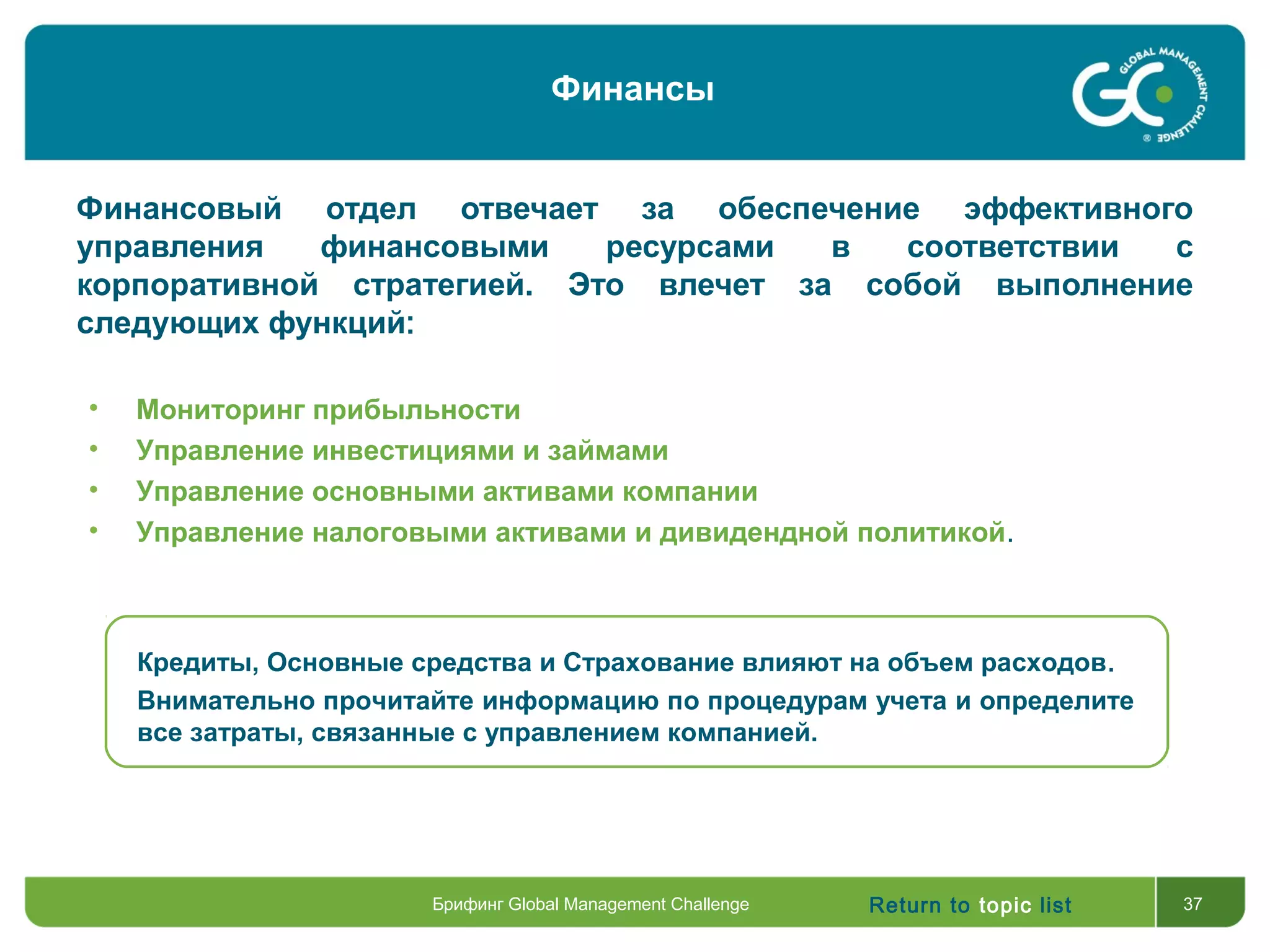 Return to topic list 37
Финансовый отдел отвечает за обеспечение эффективного
управления финансовыми ресурсами в соответствии с
корпоративной стратегией. Это влечет за собой выполнение
следующих функций:
Кредиты, Основные средства и Страхование влияют на объем расходов.
Внимательно прочитайте информацию по процедурам учета и определите
все затраты, связанные с управлением компанией.
• Мониторинг прибыльности
• Управление инвестициями и займами
• Управление основными активами компании
• Управление налоговыми активами и дивидендной политикой.
Брифинг Global Management Challenge
Финансы
 