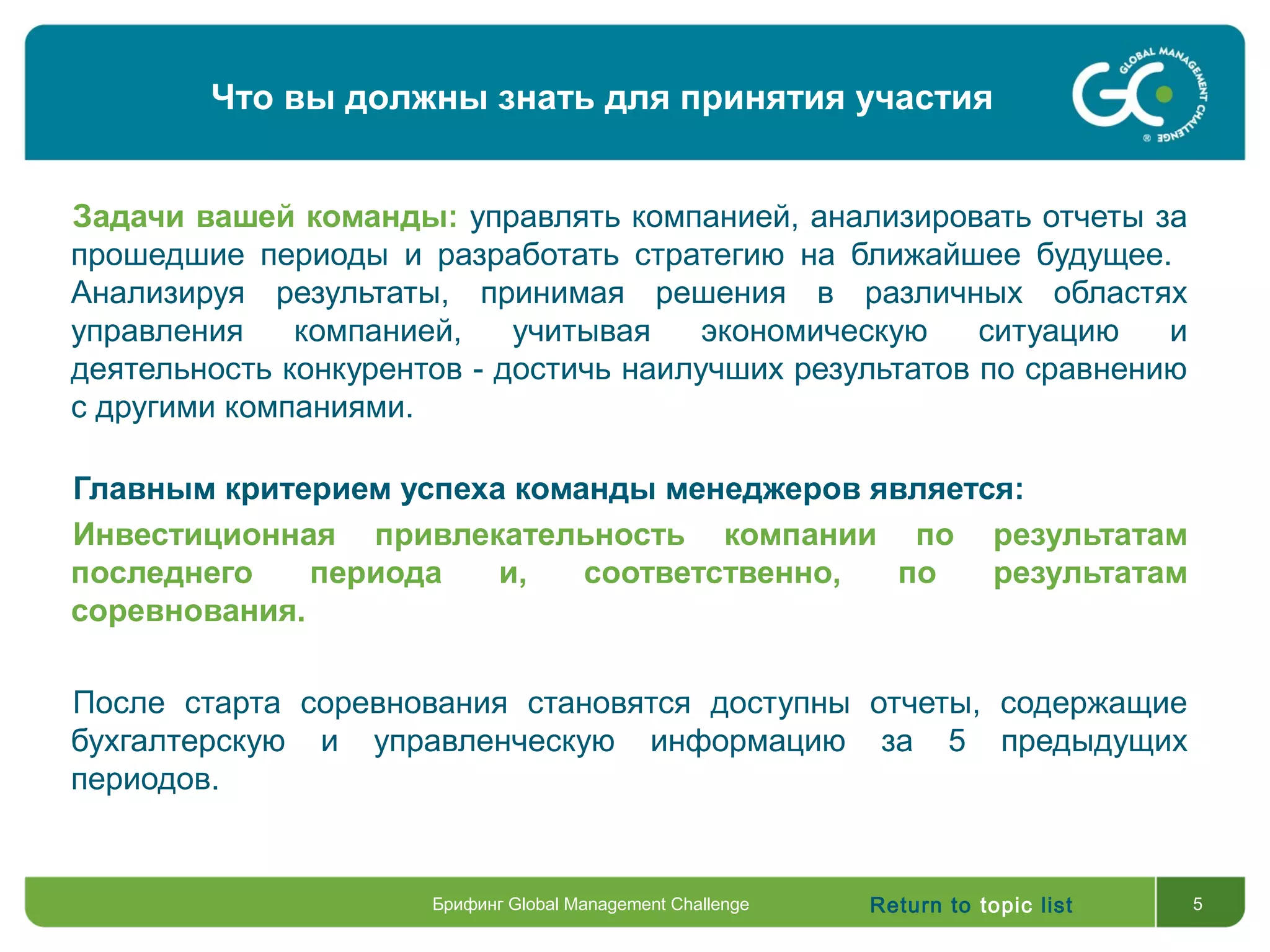 Return to topic list 5
Задачи вашей команды: управлять компанией, анализировать отчеты за
прошедшие периоды и разработать стратегию на ближайшее будущее.
Анализируя результаты, принимая решения в различных областях
управления компанией, учитывая экономическую ситуацию и
деятельность конкурентов - достичь наилучших результатов по сравнению
с другими компаниями.
Главным критерием успеха команды менеджеров является:
Инвестиционная привлекательность компании по результатам
последнего периода и, соответственно, по результатам
соревнования.
После старта соревнования становятся доступны отчеты, содержащие
бухгалтерскую и управленческую информацию за 5 предыдущих
периодов.
Что вы должны знать для принятия участия
Брифинг Global Management Challenge
 