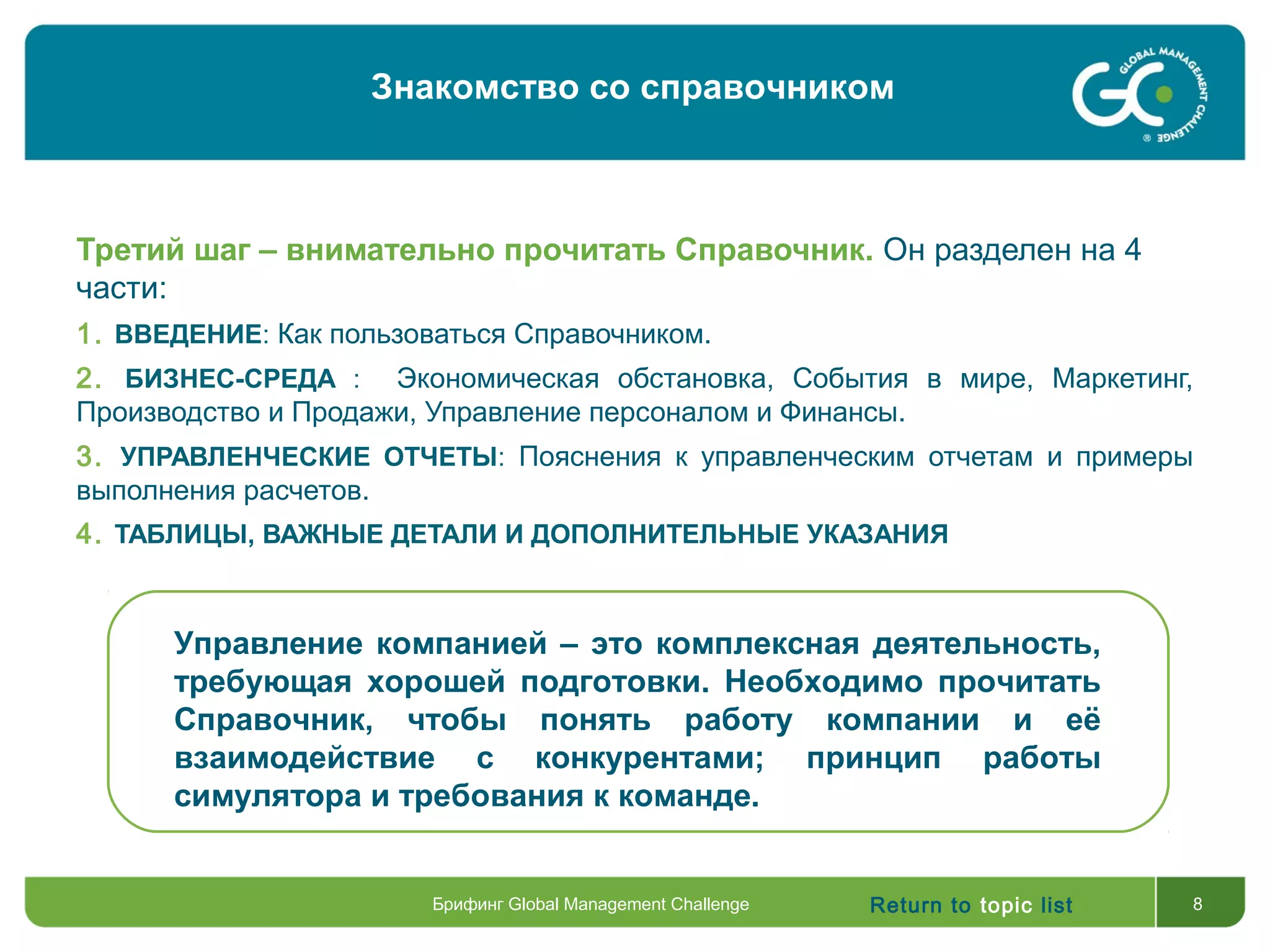 Return to topic list 8
Третий шаг – внимательно прочитать Справочник. Он разделен на 4
части:
1. ВВЕДЕНИЕ: Как пользоваться Справочником.
2. БИЗНЕС-СРЕДА : Экономическая обстановка, События в мире, Маркетинг,
Производство и Продажи, Управление персоналом и Финансы.
3. УПРАВЛЕНЧЕСКИЕ ОТЧЕТЫ: Пояснения к управленческим отчетам и примеры
выполнения расчетов.
4. ТАБЛИЦЫ, ВАЖНЫЕ ДЕТАЛИ И ДОПОЛНИТЕЛЬНЫЕ УКАЗАНИЯ
Управление компанией – это комплексная деятельность,
требующая хорошей подготовки. Необходимо прочитать
Справочник, чтобы понять работу компании и её
взаимодействие с конкурентами; принцип работы
симулятора и требования к команде.
Знакомство со справочником
Брифинг Global Management Challenge
 